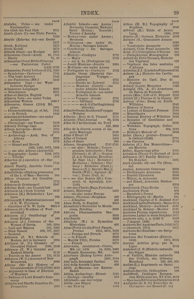  PAGE Atabeks, Coins —see under Numismatics Ata ullah bin Faz] illah SoLl Ataide (Luis d’)—see Pinto Pereira 8103 Atayde (Estevan de)—ses Duran 3157 Atesh, Kulliyat 3376 Atesh Kedah 3279 Athalik Ghazi—see Boulger 8075 Athanasian Creed—Arntz 86, 1745 — Hard 85, 86 y Athanasian Creed, EditioPrinceps —see Psalmorum Codex (1459) 3533 Athanasius, Festal Letters of 572, 3209 — Symbolum—Castrovol 1745 — Vita beati Antonii 1646 — see Psalterium (MS8.) 3443 Athanasius Inga—see West- Indische Spiegel Athapascan Languages 3026 — Buschmann 8021 Athar-ul-Bakiya, English 565 Atharva Veda—see under Vedas Atheistical Writers 1806-7 Athenaeus, Graece (1514) Hd. prince. 1981 — Deipnosophistae, gr. et lat. 1842 — — in French 1842 Athenian Architecture—see under Architecture — Chronology—see Tracts 8150 Athenry Peerage Case 2419 Athens Acropolis-—Beulé 1966 — — Thiersch 1979 — Archeology —Arch. Soc. of Athens 2058 — — Rous 1970 — — Stuart and Revett 1202, 1435, 1978, 1893 — —~ see also Athens (Acropolis) _ pate ee eraphy—Leake 1548, 1972 lrichs 1979 Atherton (J.) execution of—Bar- nard 1742 Atholl Family, Jacobite Corre- spondence 2193 Atholl (Duke of)taking possession of the I. of Man—Records Athon (Joannes de) Constitu- tiones 1712 504 Athrayaeth Gristnogavl 2067 Athrban Beid—see Oupnek’hat Atkinson (A.) Irish Tourist 2419 ae (E.) Helinholtz’s Lec- 600 Atkinsoa(B.T.)Statistical Account of N. W. Provinces 569 — Gazetteer of N. W. India 3092-3 Atkinson (G.) Worthies of West- moreland 2348 Atkinson (J.) Ornithology of Great Britain 298 Atkinson (J.) Customs of the Women of Persia 563, 3284 — Laili and Majnun 564, 3309 — Shah Nameh 563, 767, 3287 — Soohrab 8287. Atkinson (J. B.) Schools of Modern Art in Germany 1394 Atkinson (J. C.) Glossary of Cleveland Dialect 2108, 2350 Atkinson (T. W.) Oriental and Eastern Siberia 3113 — Travels on the Amoor 155, 8118 Atkinson (W.C.) Account of New Brunswick 2998 Atkyns (Sir R.) History of Gloucestershire (1712) (1768) 2316 — Argument in Case of Election of Members — Defence of Lord Russel’s Inno- cency Atlantic and Pacific Junction Co. Prospectus 2281 2281 2931  J PAGE Atlantic Islands—see Azores ; Bermuda; Canaries; Madeira; Saint Helena; Tenerife; Tristan d’Acunha — Botany=see under Azores; Bermuda — Coleoptera—see under S&amp;t. Helena ; Salvages Islands — Conchology — see Salvages Islands — History—Cordeyro 2792 — — Major 2793 — — see A. Is. (Portuguese in) — Jesuit Missions—Jesuits 3004 — Mollusca—see under Azores — Portuguese in—Cordeyro 2792 Atlantic Ocean (Hastern) Car- thaginian Voyages — Lelewel 2751 — — — Greeks in—Lelewel Dida) — —— Missions (Jesuit) — see under Atlantic Islands — — -— Portuguese in—see under Atlantic Islands — — — Voyages—Avezac 2791 — — — — Ghillany 2793 — — — — seeA.O.(Carthaginians) (Greeks) AtlanticOcean (Southern) Voyages —Webster 2888 Atlantis—Bory de 8. Vincent 2751 Atlantis (The) Journal 93, 2194 Atlas de TArcheologie du Nord 523, 2033 Atlas de la Guerra contra el Im- perio Marroqui 8139 Atlas d’Henri IV 2455 Atlas of Ireland 2419 Atlas of Stars 889 Atlases, Geographical 2747-2781 —— see also: Behaim ; Cosmo- graphie Introductio ; Finé (Oronce) ; G. (F.) ; Goujon (J.A.); Gryneus; Hondius; Le Sage (A.); Mercator ; Mollineux ; Ortelius; Pto- lemy ; Richelieu (Card.) ; Sanson (N.); Sanuto(Mar.); Smith (Will.); Spruner (K. von; Testu (Guil. le) —— see also Beatus (St.) Com- ment. in Apocalyp. (cir. 1150) — see also Charts, Maps, Portolani Atlases, Historical 1458 — — see also under Europe Atlases, Physical—Berghaus 430 -~- — Johnston 430 Atma Bodh, in English 3356 Atonaltzin’s Surrender to Monte- zuma, Painting Atri-see Dharmashastra San- graha 3345 Atri-Smriti 3360 Attaliota (M.) in Byzantine Historians Attar (Ferid-ud-din)Pend-Nameh, Persian 3255, 3279, 3323 — — Persian and French 3279 — — in French 3060 — Mantik Uttir, Persian 8279 — — French 3279 Attavante, miniaturist—Cicero, MS. cir. 1470 54, 2622, 3486 — Missale Romanum, MS. 3486 Atterbury (Bishop Lewis) Auto- graph 1347, 2194 Atti della Scienziati Italiani 581 Atti della Societa Ligure 459 Attib al-Manzum—see Kaisun- Zadah Attica, Archeology—Blouet 1545 — Geology—Gaudry 216 Attichudi—see Auvveiyar Attila—see Hagen — see Thierry 614 1564    29 PAGE Attree (H. R.) Topography of Brighton 2346 Attivell (H.) Table of Aryan Lang, 1996, 2099 Atzeler (F. ) German. Elemente 2050 Aubaret (G.) Grammaire Annain- ite — Vocabulaire Annamite Aubaret, Code Penal Annamite Aubé (C.) Coléopteéres d’ Europe — Pselaphiorum Monographia Aubert du Petit Thouars, Histoire 3399 £399 826 201 196 des Végétaux 583 — Végétaux des Isles australes d Afrique 583 Aubertin(J.J.)LusiadsofCamoens?2731 Aubery (A.) Histoire des Cardin- aux 1666 — Histoire du Card. Duc de Joyeuse 1655 Aubery (Louis) Memoires 1509 Aubigné (Th. A. d’) Avantures du Baron de Foeneste 2463 Aubin (Mrs.) Life of C. Dupont 2225 Aublet (F.) Plantes de la Guiane 287 Aubrey (John) Essay on North Wiltshire 2348 — History of Surrey 2345, — Letters of Eminent Persons 2194 — Miscellanies 1824 — Natural History of Wiltshire 2348 — Remains of Gentilisme and Judaisme 2228 — Wiltshire Topograph. Collec- tions 484, 2348 — Britton’s Memoir of 2349, Aubri (Bern.) printer—Perceval le Galloys (1580) 8791 — see Farenus 8776 Aubrius (J.) Res Moscovitice— see Marnius Aubry, Engravings after 1034 Aubusson (Pierre d’) Portrait of 3335 Aubusson (D’) Family History— Du Bouchet Auch (Archb. of)—see Vie (Dom. de) 1481 Aucher, Armenian Grammar 3335 — Dictionnaire Arménien 8335 — Eusebii Chronicon 8336 — Milton, in Armenian 3336. —and Brand, Armenian Diction- ary 3336 Auchinleck Chap-Books 641 Auchinleck Press 492 — Barnfield’s Poems 509 — Bibliography of—Martin 891 Auckland, Capital of N. Zealand 3137 AucklandCastle(Dur ham)—Raine 2314 Auckland, History— Auckland 3137 Auckland Is. Botany—Hooker 3131 Auctores Finium regundorum 1842 Auctores Latini in usum Delphini 1871 Auctores octo, s. n. (1489 ?) 3829 — [? Argent. 1490] 618 Auctores Rei Agrariae(Paris, 1554) 1871 — (Amsterd. 1674) 1871 Auctores Rei Rusticae—see Scrip- tores Auctores Rei Venaticae (Elzevir, 1658) 1871, 3614 Aucuns Articles prop. par la Ligue 2513 Audebert (J. B.)Histoire naturelle des Singes —et Vieillot, Histoire naturelle des Colibris, etc. (Oiseaux Mouches) 229, 298, 321 Audiat (L.) Imprimerie en Saint- 226 onge 879 Audinet-Serville, Orthopteres 196 Audiffredi, Catalogus Romana- rum Editionum sec. XV 3758, 4056 — SpecimenEditionumItalicaruin4056 Audiguier (le §. d’) Nouvelles de Gervantes—see Rosset (F. de)