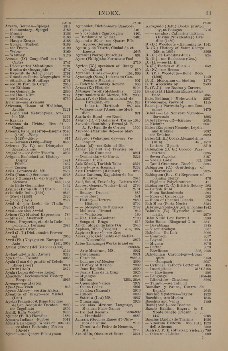 Avesta, German—Spiegel 1811 — Commentary—Spiegel 3189 — Framji 3188 _ — Geldner 8188 — Haug’s Essays 3188 — Spiegel, Studien 3189 — see Tracts 3190 — Weber 3169 — Whitne 3170 Avezac (D’) Coup-d’eil sur les Cartes 2747 — Decouvertes Atlantiques 2791 — Etudes de Géographie 2747 — Expedit. de Béthencourt 2791 — Grands et Petits Géographes 2751 — Situation du Mouillage 2791 — see Du Plan de Carpin 2850 — see Hthicus 2750 — see Gonneville 2860 — see Ibn-ul-Din 2747 — see Ptolemy 2750 Avianus—see Avienus Avicenna, Canon of Medicine, Arabic 3221 — Logic and Metaphysics, .Ara- pic MS. — Kasidas Avicenna da Urbino, Cita di Cingoli 1499 Avienus, Fabelle (1476)—Esopus 3570 3221 8255 — — (1570)—Asop 1246 — -— (1628)—Hsop 617 — — German (1498)—isop 3560 Avienus (R. F.)--see Dionysius Alexandrivus 1845 Avigador—see Sefer Tosefta 3205 Avignon Heclesiastical History— Dupuy 1471 — — Pfetfel 1667 — — Tessier 1667 Avila, Coronica de, MS. 2637 Avila (Juan de) Sermones 2928 Avila y Zuniga (L. de) Guerra de Alemana 853, 1468 — de Bello Germanico 1462 Avillier (Baron Ch. d’) Spain 1120 Avisi delle Indie (1552) 2826 — (Novi) [1553] 2826 -— (1565), (1579) 2827 Avisi di piu Lochi de lIndia (Novi) (1553) Avisi—see also Avvisi 2826 Avison (C.) Musical Expression 786 — Musikal. Ausdruck 786 Avisos, Proyectos, etc. de Ja Inde- pendencia Peruana 29438 Avoca—see Ovoca Avril (J. T.) Dictionnaire Proven- 2050 ga Avril (Ph.) Voyages en Europe et Asie 1241, 3053 Avvisi (Nuovi) del Giapone (1586) 3124 3278 3068 Awhad-ud-din Ali Anvari Aya Sofia—Fossati ae (Juan de) printer of Toledo Esop (1547) — Ortiz (1549) Ayala (Lopez de)—see Lopez Ayacucho, Ecclesiastical History 3871 3872 —Ezequiel 2923 Aycone—see Hayton Aye-Aye—Owen 248 Ayeen Akbery—see Ain Akbari Ayenbite of Inwyt—see Michel (Dan) Ayeta (Francisco)Ultimo Recurso de San Joseph de Yucatan 2930 — see Cogolludo 2806 Ayliff, Kafir Vocabul. 3436 Aylmer (T. B.) Horat‘us 1889 Aymara Indians—Forbes 8011 Aymara Language, Works on 3040-42 — — see also. : Bertonio ; Forbes (David) Aymon—see Quatre Fils Aymon INDEX.   Aymonier, Dictionnaire Cambod- gien 3401 — Vocabulaire Cambodgien 3401 — Dictionnaire Khmér 8401 Aymont’s Sinme—see Quatre Fils Aymon, German Aynsa y de Yriarte, Ciudad de et Huesca 2645 Ayrault (Pierre) Opuscules 831 Ayres (Philip) the Fortunate Fool 271 Ayrton (W.) specimen of ata of—Balard Ayrshire, Birds of—Gray 151, a6 Ayscough (Sam.) Indexes to Gen- tleman’s Magazine 507 — Index to Monthly Review 866 Ayscu (H.) Historie 2195 Aytinger (Wolf.) Methodius 1130 Ayuntamiento de Mexico, MS. 2903 Azara (F. de) Historia natural de Paraguay, ete. 298, 349 — — Index to—Hartlaub 289, 324 — Voyages dans |’ Amérique Meri- dion. Azaria de Rossi—see Rossi Azeglio (R. d’) Galleria di Torino 1046 Azevedo, Coutinho y Bernal (J. F. A. F.) Famille de Corten Azevedo (Marinho de)—see Mar- inho Azevedo (Velasquez de)—see Ve- lasquez Azhari (al)—see Zain ud-Din Azhari (Khalid al-) Treatise on 321 1509 Arabic Grammar 3221 — Commentary to Burda 3224 Aziz—see Insha Aziz Efendi, Turkish Tales 8324 Aziz-ud-din al-Kumaili 3263 Aziz Urrahman (Maulawi) 8285 Aznar Cardona, Expulsion de los Moriscos 2645 Azof, Sea of, Travels by—Lettres 2082 Azores, General Works—Boid 2780 —-— Bular 2781 — Botany—Drouet 585 — — Seubert 591 — History—Herrera 2680 — — History 2792 — — Mosquera de Figueroa 2792 — Mollusea—Drouet 242 — — Wollaston 160 —- Nat. Hist.—Godman 2780 — Songs of—Braga 815 Azoth, Moyen de faire Or 254€ Azpiazu, Bible (Basque) 514, 1997 Azpiroz (Erro y)—see Erro Azraki (el-) Geschichte der Mekka —Wiistenfeld 3272 Aztec (Language) Works inand on 3030-37 — Arte Mexicano, MS. 2927 — Buschmann 8021 — Chronica 2823-4 — Conquest of Mexico 2899 — History of Mexico 2902 — Juan Baptista 8899 — Juana Ines de la Cruz 2925 — Mijangos 3899 — Molina 1383, 3898 — Opusculos Varios 2927 — Osuna Codex 2901 — Palafox (Manual) 2916 — Rincon 3899 — Satirica (Loa) MS. 2927 — Zumarraga 2929 —see also Mexican Language, Mexican Place-Names — Painted Records — — Humboldt Azurara (Guomes Eanes d’) Chro- nica de Guiné — Chronica do Pedro de Meneses, MS 2793 Azz-eddin, Oiseaux et fleurs 3221 oe 2896-902 2885   33 Azzoguido (Balt.) Books printed by, at Bologna 3716 — — seealso: Catherina da Siena (Divina Providentia) ; Ovi- dius (1480) B. (D.) Woodcuts -Hemmingius 1141 B. (G.) History of Saint George (MS. e. 1665) 3500 B. (G.) de Laudibus Juris 824 B. (G.)—see Buchanan (Geo.) B. (H.)—see H. B. B. ON .) Tactics of Mlian « 852 B. (N.)—see Breton By Ce ) Woodcuts—Bone Book (1590) 1140 B. R. , Monogram on binding 1275 Bal ’Woodeuts by 2598 B. (V. J.)—see Bastus y Carrera Baazius (J.) Historia Ecclesiastica Suec. 1664 Baba Padinanji—Molesworth 8387 Babbicombe, Views of 1115 Babel (—) Portraits by—see Com- mines 1470 Babel (—) Le Nouveau Vignole— Barrozzio 1395 Babel (Tower of)—Kircher 2684 — Niebuhr 3061 Baber (Emperor) Memoirs, Leyden and Erskine 3082 — see Erskine 3090 Baber (H. H.) Codex Alexandrinus (1816) 451, 1579 — Letters—Upcott 8510 Babington (B. G.) Gooroo Para- martan 3395 — Seven Pagodas 8107 — Vedala Cadai 632, 3396 — Tamil Grammar—Beschi 8394 Babington (C.) Ornithology of Charnwood 2325 Babington (Rev. C.) Repressor of blaming Clergy 470 — Higden’s Polychronicon 471 Babington (C. C.) British Botany 593 — British Rubi 593 — Flora Bathoniensis 594 — Flora of Cambridge 593 — Flora of Channel Islands 594 Bab Musa (Porta Mosis) 8254 Babrius, Fabule, Gr. ,ed. Knochius 1842 Babukie (B.) Illyrische Gram- matik 2079 Babu Nidhi Levi Farwell 8399 Babu Rama—Bhagavad-Gita 3341 — Dayabhaga 3345 — Viromitrodaya 3367 Babylon—Du Loir 3068 — Gumpach 8057 — Layard 30(9 — Mignan 3070 — Porter es — Rawlinson 558, 225 Babylonian Chronology—Bosan- quet 3150 — — Gumpach 8057 — Cylinder, Talbot’s Letter on 485 — Inscriptions 3184-3186 — — Rawlinson 558 —- Language 3184-46 — Literature—Chwolson 8226 — Talmud—see Talmud Bacallar y Sanna, Guerra de Espana 2645 Bacchic Mysteries—Taylor 1823 Bacchius, Ars Musica 1845 Bacchus and Venus 2180 Bacci (And.)—see Baccius Baccio Baldini, Engrav. to .Jl Monte Sancto (Facsim. .... 1447 2608 Baccius (Andr.) de Thermis 1928 — Vinorum Historia 386, 1311, 1928 — dell Alicomo 2582 Bach (C. P. E.) Musikal. Vielerley 786 — Oden und Lieder 800