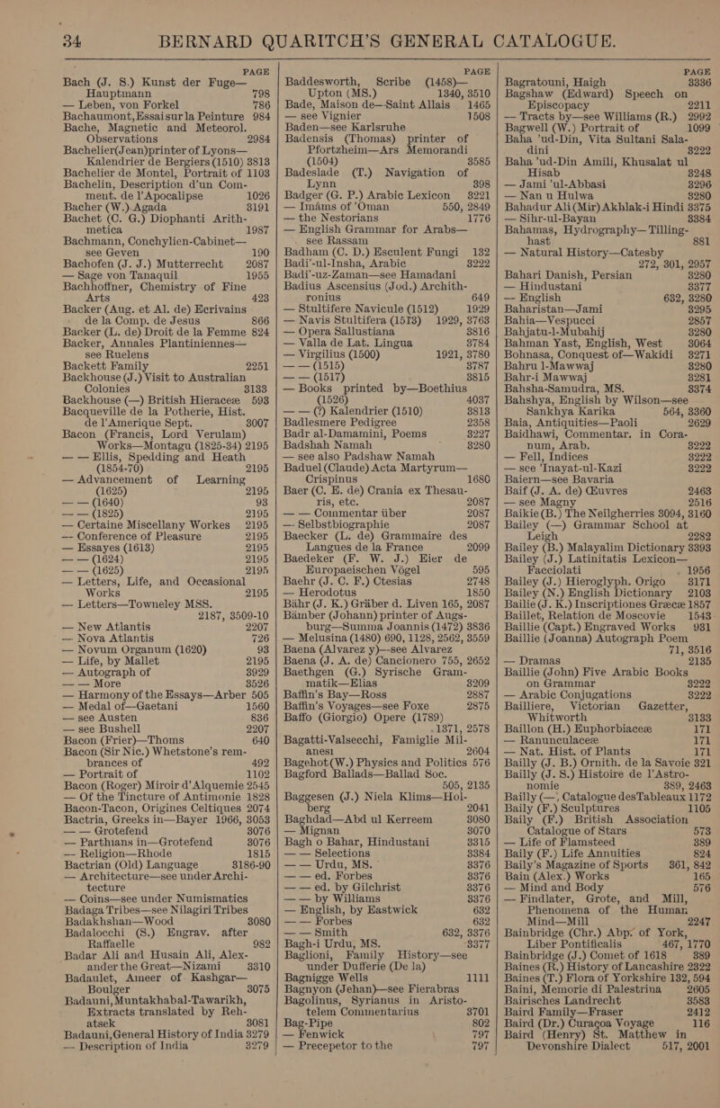 PAGE Bach (J. 8.) Kunst der Fuge— Hauptmann 798 — Leben, von Forkel 786 Bachaumont,Essaisurla Peinture 984 Bache, Magnetic and Meteorol. Observations Bachelier(Jean)printer of Lyons— Kalendrier de Bergiers (1510) 3813 Bachelier de Montel, Portrait of 1103 Bachelin, Description d’un Com- ment. de Apocalipse 2984 1026 Bacher (W.) Agada 3191 Bachet (C. G. y Diophanti ye metica Bachmann, Conchylien- Caleeene see Geven 190 Bachofen (J. J.) Mutterrecht — Sage von Tanaquil Bachhoffner, Chemistry of Fine Arts Backer (Aug. et Al. de) Ecrivains de la Comp. de Jesus 866 Backer (L. de) Droit de la Femme 824 Backer, Annales Plantiniennes— see Ruelens Backett Family Backhouse (J.) Visit to Australian Colonies 3133 Backhouse (—) British Hieraceze 593 Bacqueville de la Potherie, Hist. de 1’ Amerique Sept. Bacon (Francis, Lord Verulam) Works—Montagu (1825-34) 2195 — — Ellis, Spedding and Heath 2087 1955 423 2251 3007 (1854-70) 2195 — Advancement of Learning (1625) 2195 — — (1640) 93 i= (1895) 2195 — Certaine Miscellany Workes 2195 —- Conference of Pleasure 2195 — Essayes (1613) 2195 — — (1624) 2195 2 (1625) 2195 — Letters, Life, and Occasional Works 2195 — Letters—Towneley MSS. 2187, 3509-10 — New Atlantis 2207 — Nova Atlantis 726 — Novum Organum (1620) 93 — Life, by Mallet 2195 — Autograph of 8929 — — More 3526 — Harmony of the Essays—Arber 505 — Medal of—Gaetani 1560 — see Austen 836 — see Bushell 2207 Bacon (Frier)—Thoms 640 Bacon (Sir Nic.) Whetstone’s rem- brances of 492 — Portrait of 1102 Bacon (Roger) Miroir d’Alquemie 2545 — Of the Tincture of Antimonie 1828 Bacon-T'acon, Origines Celtiques 2074 Bactria, Greeks in—Bayer 1966, 3053 — — Grotefend 3076 — Parthians in—Grotefend 3076 — Religion—Rhode 1815 Bactrian (Old) Language 3186-90 — Architecture—see under Archi- tecture — Coins—see under Numismatics Badaga Tribes—see Nilagiri Tribes Badakhshan— Wood 3080 Badalocchi (8.) Engrav. after Raffaelle 982 Badar Ali and Husain Ali, Alex- ander the Great—Nizami 3310 Badaulet, Ameer of Kashgar— Boulger 3075 Badauni, Muntakhabal- Tawarikh, Extracts translated by Reh- atsek 3081 Badauni, General History of India 3279 — Descr iption of India 3279   PAGE Baddesworth, Scribe (1458)— Upton (MS8.) 1340, 3510 Bade, Maison de—Saint Allais 1465 — see Vignier 1508 Baden—see Karlsruhe Badensis (Thomas) printer of Pfortzheim—Ars Memorandi (1504) 3585 Badeslade (T.) Navigation of Lynn 398 Badger (G. P.) Arabic Lexicon 3221 — Imams of ’Oman 550, 2849 — the Nestorians 1776 — English Grammar for Arabs— see Rassam Badham (C. D.) Esculent Fungi 132 Badi’-ul-Insha, Arabic 8222 Badi'-uz-Zaman—see Hamadani Badius Ascensius (Jod.) Archith- ronius 649 — Stultifere Navicule (1512) 1929 — Navis Stultifera (1518) 1929, 3763 — Opera Sallustiana 3816 — Valla de Lat. Lingua 3784 — Virgilius (1500) 1921, 3780 — — (1515) 3787 — — (1517) 3815 — Books printed by—Boethius (1526) — — (?) Kalendrier (1510) 8813 Badlesmere Pedigree 2358 Badr al-Damamini, Poems 3227 Badshah Namah 3280 — see also Padshaw Namah Baduel (Claude) Acta Martyrum— 168 Crispinus Baer (C. HE. de) Crania ex Thesau- ris, etc. 2087 — — Commentar tiber 2087 —- Selbstbiographie 2087 Baecker (L. de) Grammaire des Langues de la France Baedeker (F. W. J.) Hier de 2099 Europaeischen Vogel 595 Baehr (J. C. F.) Ctesias 2748 — Herodotus 1850 Bahr (J. K.) Graber d. Liven 165, 2087 Bamber (Johann) printer of Augs- burg—Summa Joannis (1472) 3836 — Melusina (1480) 690, 1128, 2562, 3559 Baena (Alvarez y)—-see Alvarez Baena (J. A. de) Cancionero 755, 2652 Baethgen (G.) Syrische Gram- matik—Hlias 8209 Baffin’s Bay—Ross 2887 Baffin’s Voyages—see Foxe 2875 Baffo (Giorgio) Opere (1789) .1871, 2578 Bagatti-Valsecchi, Famiglie Mil- anesl 2604 Bagehot(W.) Physics and Politics 576 Bagford Ballads—Ballad Soc. 505, 2135 Baggesen (J.) Niela Klims—Hol- db erg 2041 Baghdad—Abd ul Kerreem 3080 — Mignan 3070 Bagh o Bahar, Hindustani 3315 — — Selections 8384 — — Urdu, MS. © 3376 — — ed. Forbes 3376 — — ed. by Gilchrist 3376 — — by Williams 8376 — English, by Eastwick 632 — — Forbes 632 — — Smith 632, 3376 Bagh-i Urdu, MS. 3377 Baglioni, Family History—see under Dufferie (De la) Bagnigge Wells Bagnyon (Jehan)—see Fierabras 1111 Bagolinus, Syrianus in Aristo- telem Comimentarius 3701 Bag-Pipe 802 — Fenwick 797 — Precepetor to the 797     PAGE Bagratouni, Haigh 3336 Bagshaw (Edward) Speech on Episcopacy 2211 —— Tracts by—see Williams (R.) 2992 Bagwell (W.) Portrait of 1099 Baha ’ud- Dia, Vita Sultani Sala- dini 8222 Baha ’ud-Din Amili, Khusalat ul Hisab 8248 — Jami ’ul-Abbasi 3296 — Nan u Hulwa 3280 Bahadur Ali (Mir) Akhlak-i Hindi 3375 — Sihr-ul-Bayan 8384 Bahamas, Hydrography— Tilling- hast — Natural History—Catesby 272, 301, 2957 Bahari Danish, Persian 3280 — Hindustani 8377 —- English 632, 3280 Baharistan—Jami 3295 Bahia—Vespucci 2857 Bahjatu-l-Mubahij 3280 Bahman Yast, English, West 3064 Bohnasa, Conquest of—Wakidi 3271 Bahru 1-Mawwaj 3280 Bahr-i Mawwaj 3281 Bahsha-Samudra, MS. 3374 Bahshya, English by Wilson—see Sankhya Karika 564, 3360 Baia, Antiquities—Paoli 2629 Baidhawi, Commentar. in Cora- num, Arab. 3222 — Fell, Indices 3222 — see Inayat-ul-Kazi 8222 Baiern—see Bavaria Baif (J. A. de) Huvres 2463 — see Magny 2516 Baikie (B.) The Neilgherries 3094, 3160 Bailey (—) Grammar School at Leigh 2282 Bailey (B.) Malayalim Dictionary 3393 Bailey (J.) Latinitatis Lexicon— Facciolati 1956 Bailey (J.) Hieroglyph. Origo 3171 Bailey (N.) English Dictionary 2103 Bailie J. K.) Inscriptiones Greece 1857 Baillet, Relation de Moscovie 1543 - Baillie (Capt.) Engraved Works 9831 Baillie (Joanna) Autograph Poem 71, 3516 — Dramas 2135 Baillie (John) Five Arabic Books on Grammar 3222 — Arabic Conjugations 3222 Bailliere, Victorian Gazetter, Whitworth 3133 Baillon (H.) Euphorbiacez awa — Ranunculacez ya! — Nat. Hist. of Plants 171 Bailly (J. B.) Ornith. de la Savoie 321 Bailly (J. 8.) Histoire de lAstro- nomie 889, 2463 Bailly (—, Catalogue desTableaux 1172 Baily (F.) Sculptures 1105 Baily (F.) British Association Catalogue of Stars 573 — Life of Flamsteed 389 Baily (F.) Life Annuities 824 Baily’s Magazine of Sports 361, 842 Bain (Alex.) Works 165 — Mind and Body 576 — Findlater, Grote, and Mill, Phenomena of the Human Mind—Mill Bainbridge (Chr.) Abp: of York, Liber Pontificalis 467, 1770 Bainbridge (J.) Comet of 1618 389 Baines (R.) History of Lancashire 2322 Baines (T.) Flora of Yorkshire 182, 594 Baini, Memorie di Palestrina 2605 Bairisches Landrecht 3583 Baird Family—Fraser 2412 Baird (Dr.) Curagoa Voyage 116 Baird (Henry) St. Matthew in Devonshire Dialect 517, 2001