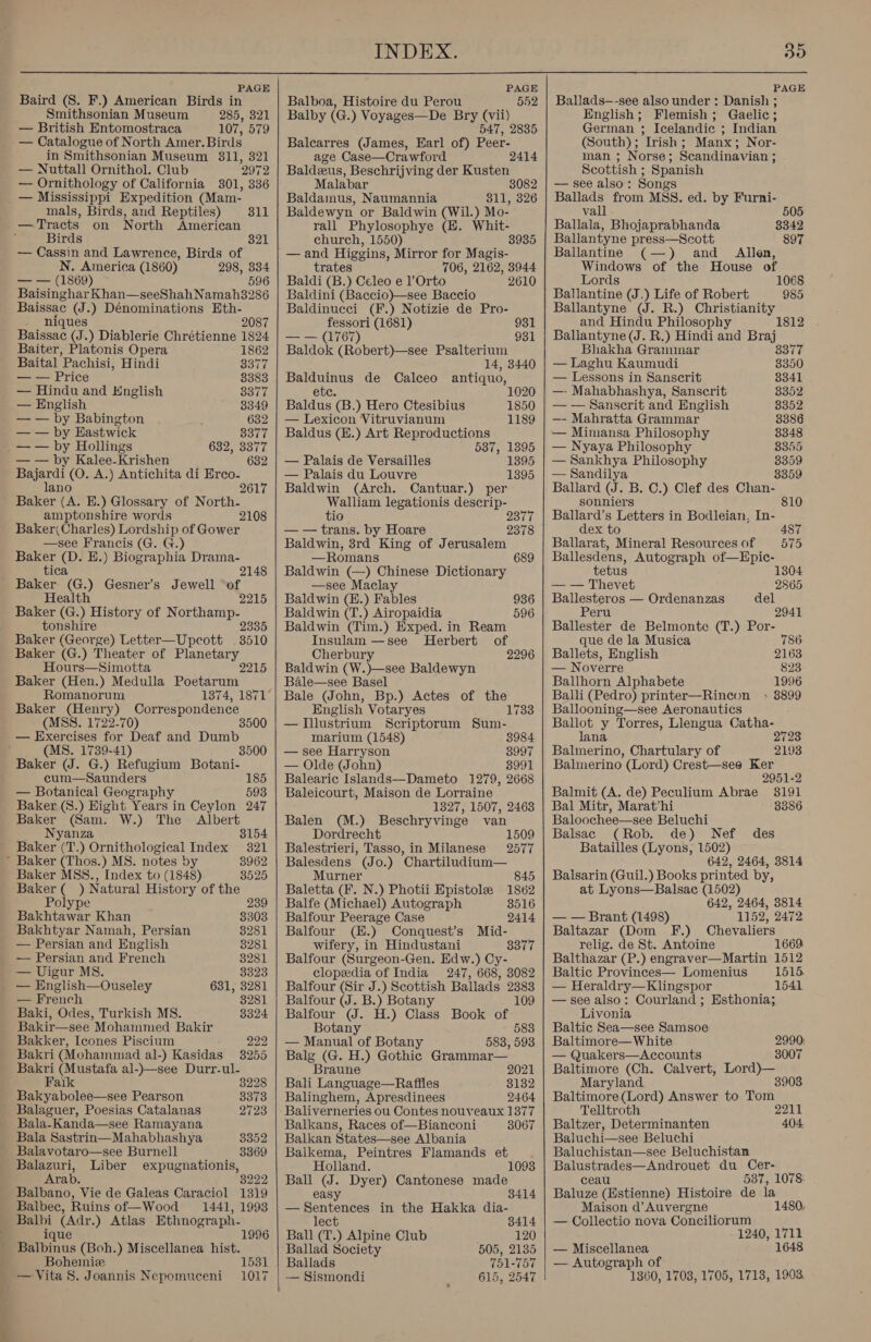  Baird (S. F.) American Birds in Smithsonian Museum 285, 321 — British Entomostraca 107, 579 — Catalogue of North Amer. Birds in Smithsonian Museum 3811, 321 — Nuttall Ornithol. Club ‘2972 — Ornithology of California 3801, 336 — Mississippi Expedition (Mam- mals, Birds, and Reptiles) —Tracts on North American Birds — Cassin and Lawrence, Birds of N. America (1860) 298, 834 — — (1869) 596 Baisinghar Khan—seeShahNamah38286 Baissac (J.) Dénominations Eth- niques 2087 Baissac (J.) Diablerie Chrétienne 1824 311 821 Baiter, Platonis Opera 1862 Baital ’Pachisi, Hindi 3377 — — Price 8383 — Hindu and Hnglish 3377 — English 3349 — — by Babington 632 — — by Eastwick 8377 — — by Hollings 632, 3377 — — by Kalee-Krishen 632 Bajardi (O. A.) Antichita di Erco- lano 2617 Baker (A. BE.) Glossary of North- amptonshire words 2108 Baker( Charles) Lordship of Gower —see Francis (G. G.) Baker (D. E.) Biographia Drama- tica 2148 Baker (G.) Gesner’s Jewell of Health 2215 Baker (G.) History of Northamp- tonshire 2335 Baker (George) Letter—Upecott 3510 Baker (G.) Theater of Planetary Hours—Simotta Baker (Hen.) Medulla Poetarum Romanorum Baker (Henry) Correspondence (MSS. 1722-70) — Exercises for Deaf and Dumb (MS. 1739-41) 3500 Baker (J. G.) Refugium Botani- cum—Saunders 185 — Botanical Geography 593 Baker (S.) Eight Years in Ceylon 247 Baker (Sam. W.) The Albert Nyanza 3154 Baker (T.) Ornithological Index 321 * Baker (Thos.) MS. notes by 8962 Baker MSS., Index to (1848) 3525 Baker (_ ) Natural History of the 2215 Polype 239 Bakhtawar Khan 8303 Bakhtyar Namah, Persian 8281 — Persian and English 8281 — Persian and French 3281 — Uigur MS. 3323 — HEnglish—Ouseley 631, 3281 — French 3281 Baki, Odes, Turkish MS. 3324 Bakir—see Mohammed Bakir Bakker, Icones Piscium 222 Bakri (Mohammad al-) Kasidas 3255 Bakri (Mustafa al-)—see Durr-ul- Faik 8228 Bakyabolee—see Pearson 3373 Balaguer, Poesias Catalanas 2723 Bala-Kanda—see Ramayana Bala Sastrin—Mahabhashya 3352 Balavotaro—see Burnell 3369 Balazuri, Liber expugnationis, Ara b. 8222 Balbano, Vie de Galeas Caraciol 1319 Balbec, Ruins of—Wood 1441, 1993 Balbi (Adr.) Atlas Ethnograph- ique 1996 Balbinus (Boh.) Miscellanea hist. Bohemiz — Vita 8. Joannis Nepomuceni 1531 1017     PAGE Balboa, Histoire du Perou 552 Balby (G.) Voyages—De Bry (vii) 547, 2835 Balcarres (James, Earl of) Peer- age Case—Crawford Baldzus, Beschrijving der Kusten Malabar 3082 Baldamus, Naumannia 811, 326 Baldewyn or Baldwin (Wil.) Mo- rall Phylosophye (E. Whit- church, 1550) 8935 — and Higgins, Mirror for Magis- trates 706, 2162, 3944 Baldi (B.) Celeo e lOrto 2610 Baldini (Baccio)—see Baccio Baldinucci (F.) Notizie de Pro- 2414 oo (1681) 931 — — (1767) 931 Baldok (Robert)—see Psalterium 14, 3440 Balduinus de Calceo antiquo, etc. Baldus (B.) Hero Ctesibius 1850 — Lexicon Vitruvianum 1189 Baldus (E.) Art Reproductions 537, 1395 — Palais de Versailles 1395 — Palais du Louvre 1395 Baldwin (Arch. Cantuar.) per Walliam legationis descrip- tio 2377 — — trans. by Hoare 2378 Baldwin, 3rd King of Jerusalem —Romans 689 Baldwin (—) Chinese Dictionary —see Maclay Baldwin (E.) Fables 936 Baldwin (T.) Airopaidia 596 Baldwin (Tim.) Exped. in Ream Insulam —see Herbert of Cherbury 2296 Baldwin (W.)—see Baldewyn Bale—see Basel Bale (John, Bp.) Actes of the English Votaryes 1733 — [llustrium Scriptorum Sum- marium (1548) 3984 — see Harryson 3997 — Olde (John) 8991 Balearic Islands—Dameto 1279, 2668 Baleicourt, Maison de Lorraine 1327, 1507, 2463 Balen (M.) Beschryvinge van Dordrecht 1509 Balestrieri, Tasso, in Milanese 2577 Balesdens (Jo.) Chartiludium— Murner 845 Baletta (F. N.) Photii Epistole 1862 Balfe (Michael) Autograph 3516 Balfour Peerage Case 2414 Balfour (H.) Conquest’s Mid- wifery, in Hindustani 3377 Balfour (Surgeon-Gen. Edw.) Cy- clopedia of India 247, 668, 3082 Balfour (Sir J.) Scottish Ballads 2383 Balfour (J. B.) Botany 109 Balfour (J. H.) Class Book of Botany 583 — Manual of Botany 583, 593 Balg (G. H.) Gothic Grammar— Braune 2021 Bali Language—Raffles 8132 Balinghem, Apresdinees 2464 Baliverneries ou Contes nouveaux 1377 Balkans, Races of—Bianconi 8067 Balkan States—see Albania Balkema, Peintres Flamands et Holland. 1093 Ball (J. Dyer) Cantonese made easy 3414 — Sentences in the Hakka dia- lect 3414 Ball (T.) Alpine Club ; 120 Ballad Society 505, 2135 Ballads 751-757 — Sismondi 615, 2547 PAGE Ballads—-see also under : Danish ; English; Flemish; Gaelic; German ; Icelandic ; Indian (South); Irish; Manx; Nor- man ; Norse; Scandinavian ; Scottish ; Spanish — see also: Songs Ballads from MSS. ed. by Furni- vall 505 Ballala, Bhojaprabhanda 3342 Ballantyne press—Scott 897 Ballantine (—) and _ Allen, Windows of the House of Lords 1068 Ballantine (J.) Life of Robert 985 Ballantyne (J. R.) Christianity and Hindu Philosophy 1812 Ballantyne (J. R.) Hindi and Braj Bhakha Grammar 8377 — Laghu Kaumudi 8350 — Lessons in Sanscrit 8341 —- Mahabhashya, Sanscrit 8352 — — Sanscrit and English 8352 —- Mahratta Grammar 8386 — Mimansa Philosophy 8348 — Nyaya Philosophy 8355 — Sankhya Philosophy 8359 — Sandilya 3359 Ballard (J. B. C.) Clef des Chan- sonniers 810 Ballard’s Letters in Bodleian, In- dex to 487 Ballarat, Mineral Resources of 575 Ballesdens, Autograph of—Epic- tetus 1304 — — Thevet 2865 Ballesteros — Ordenanzas del Peru 2941 Ballester de Belmonte (T.) Por- que de la Musica 786 Ballets, English 2163 — Noverre 823 Ballhorn Alphabete 1996 Balli (Pedro) printer—Rincon + 3899 Ballooning—see Aeronautics Ballot y Torres, Llengua Catha- lana 2723 Balmerino, Chartulary of 2193 Balmerino (Lord) Crest—see Ker 2951-2 Balmit (A. de) Peculium Abrae 3191 Bal Mitr, Marathi 8386 Baloochee—see Beluchi Balsac (Rob. de) Nef des Batailles (Lyons, 1502) 642, 2464, 3814 Balsarin (Guil.) Books printed by, at Lyons—Balsac (1502) 642, 2464, 3814 — — Brant (1498) 1152, 2472 Baltazar (Dom F.) Chevaliers relig. de St. Antoine 166 Balthazar (P.) engraver—Martin 1512 Baltic Provinces— Lomenius 1515. — Heraldry—Klingspor 1541 — see also: Courland ; Esthonia; Livonia Baltic Sea—see Samsoe: Baltimore—White 2990: — Quakers—Accounts 3007 Baltimore (Ch. Calvert, Lord)— Maryland 3903 Baltimore (Lord) Answer to Tom. Telltroth 2211 Baltzer, Determinanten 404. Baluchi—see Beluchi Baluchistan—see Beluchistan Balustrades—Androuet du Cer- ceau 587, 1078: Baluze (Hstienne) Histoire de la Maison d’ Auvergne 1480. — Collectio nova Conciliorum 1240, 1711 — Miscellanea 1648 — Autograph of 1360, 1708, 1705, 1718, 1903