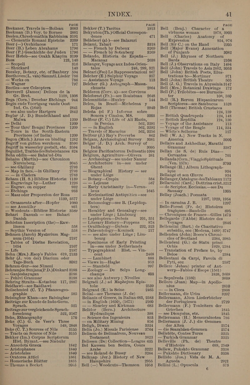  PAGE Beekaner, Travels in—Boileau 3083 Beekman (D.) Voy. to Borneo 2881 Beelen,Chrestomathia Rabbinica 3191 — Clementis Romani Epistole 3209 Beer (—) Orchidaceze 171 Beer (B.) Leben Abrahams 1796 Beer (P.) Geschichte der Juden 1796 Beer Heteb—see Orakh Khayim 3199 Bees 123, 140 .— Scopoli 316 — Shuckard 140 Beesley, Botany, etc. of Banbury 594 Beethoven(L. van) Sammtl. Lieder 786 — Works on 786 — Wagner 797 Beetles—see Coleoptera Beeverell (James) Delices de la Gr. Bret. 1109, 1308 Bega (Corn.) Deuchar Etchings 944 Begin ende Voortgang vande Oost Ind. Co. (1646) 2841 —- see also under Hartgers 2842 Beglar (J. D.) Bundelkhand and Malwa 1209 — Delhi 1209 — Tour thro’ Bengal Provinces 1209 — Tours in the South-Hastern Provinces (of India) 1209 Begon (Mich.) Arms on binding 1282 Begriff von gutten werckenn 3596 Begriff in wasserley gestalt, etc. 3594 Beguillet, TraitésdesSubsistances 824 Beha eddin—see Baha’ud-Din Behaim (Martin)—see Chronicon Nuremberg. 3045 — see Ghillany 2793 — Map in facs.—in Ghillany 2793 — — in Cladera 2783 Beham (H. 8.) Biblicee Historie 1139 — Engravings by—Luther 1226 — Engrav. on copper 932 —— Etchings 933 — Masz oder Proporcion der Ross 1139, 3577 — Ornaments after—Hopfer 1080 — see Aumiiller 931 — Woodcuts —Biblice Historiz 38589 Behari Danush — see _ Bahari Danish Behistun Inscription (the)—Raw- linson 558 — Scythic Version of 558 Behmen (Jacob) Mysterium eS num (1654) 2197 —- Tables of Divine Revelation, 1654 2107 — Life 2197 Behn (Mrs.) Msop’s Fables 619, 2133 Behr (WJ. von der) Diarium oder Tage-Buch 8082 Behram-Gur—see Nizami Behramjee Sunjana(P.D.)Dinkard 3188 — Ganjeshayagan 8188 — Pehlvi Grammar 3188 Behring Straits—Kotzebue 117, 2887 _ Beidhawi—see Baidhawi Beilschmied (C. T.) Pflanzengeo- graphie 585 Beisinghur Khan—see Baisinghar Beitrige zur Kunde de Indo-Germ. Sprach. 521 Beitrage zur vergleichende Sprach- forschung 522, 3167 Beke, Ethnography 170 Beke (C.) G. de Veer’s Three Voyages 549, 2848 Beke (C. T.) Sources of Nile 3155 — Tracts on Source of Nile 8155 Bekker (Im.) Corpus Scriptorum Hist. Byzant.—see Niebuhr — Anecdota Greeca 1842 — Aristophanes 1840 — Aristoteles 1840 — Oratores Attici 1861 _ — Homerische Blatter 1855 — Thomas a Becket 2055    PAGE Bekker (T.) Tacitus 1913 Bekynton (Th.) Official Correspon- dence 471 Beladsori (al-)—see Balazuri Belami, Tabari 8318 — — French by Dubeux 8269 — — French by Sotenberg 3269 Belando, Historia de Espafia— Macanaz 2638 Bélanger, Voyage aux Indes-Orien- tales 248, 299, 321 Belcari (Feo) Le Rappresentazioni 867 Belcher (E.) Sulphur Voyage Bon — Assistance Voyage 113 Belcher (G.) Autoyraph—Massa- chusets 2964 Belderen (Corv. a)—-see Corvinus Beleforest (Fr.)—see Boaistuau 2648 Belemnitidee—Huxley 144 Belen, in Brazil—Michelena y Rojas 2 Belefa (el F.) Informe Sonora y Cinaloa, MS. Belfour (F. C.) Life of Ali Hazin, sobre 8003 in Persian 562, 3291 — — in English 562, 3292 — Travels of Macarius 562, 3256 Belfour (J.) Ray’s Proverbs 862 Belgam, Archeological Survey 3081 Belgar (J. D.) Arch. Survey of India 8095 Belgicee Pacificatorum Delineatio 1094 Belgium, Agriculture—Olivera 381 — Archeology—see under Namur — Architecture in—see under Ghent — Biographical History — see under Liége — Botany—Crepin 584 — — Lejeune 587 — Harly Christianity in—Vernu- leeus 1645 — Ecclesiastical Antiquities —see under Liége — Entomology—see B. (Lepidop- tera) — Heraldry and Genealogy—see under Liége ; Limbourg — Lepidoptera—Dubois 201, 351 — Literary History—Foppens 873 — Ornithology—Dubois 232, 323 — Paleontology—Koninck 217 —- — see also under Liége ; Lim- bourg — Specimens of Early Printing in—see under Netherlands — Typographical Hist. — Vin- cent 2468 — — Lambinet 888 — Views in—Haghe 953 — — Stanfield 997 — Zoology — De Selys Long- champs 603 — see also Antwerp ; Nivelles Belgradi (J.) ad Maphejum Epis- tole 2539 Belgrand (H.) la Seine 2465 Belial—see Theramo (J. de) Belianis of Greece, in Italian 683, 2583 — in English (1650), (1671) 2260 — — Shurley and Kirkman 683 Belidor (Bern.) Architecture Hydraulique 398 — Science des Ingenieurs 853 — on Military Mining 856 Beligh, Diwan 3324 Belin (Jo.) Missale Parisiense 3764 Belisem de Belimalrom, Nouveau Testament 3823 Belissen (De) Collection—Longus 635 Bel Kassem ben Sedira, Cours Arabe — see Roland de Bussy Belknap (Jer.) History of New Hampshire Bell (—) Woodeuts—Thomson 3222 3264 2955 1053  PAGE of a 2978, 3903 Anatomy of 934, 976 2205 Bell Bell (Benj.) Character virtuous woman (Charles ) Expression Bell (Sir C.) on the Hand Bell (Major Evans) Annexation of Punjaub Bell (J.) Rhymes of Northern Bards 2108 Bell (J.) Observations on Italy 1494 Bell (John) Travels to Asia 2882, 3053 Bell (John) British Poets, Illus- trations to—Mortimer 971 Bell (John) British Theatre 505 Bell (J. G.) Travels in Abyssinia 3147 Bell (Mrs.) Botanical Drawings 172 Bell (P.) Trilobites—see Burmeis- ter 108, 580 Bell (R.) Rerum Hispanicarum Scriptores—see Sambucus 1528 Bell (Thomas) British Crustacea 124, 139 — British Quadrupeds 124, 148 — British Reptilia 124, 130 — Voyage of the Assistance 113 — Voyage of the Beagle 114, 334 — White’s Selborne 127 Bell (W. A.} New Tracks in N. America 3000 Bellairs and Askhedkar, Marathi Grainmar 3387 Bellan (le S. de) Ruis Dias— Cervantes 701 Bellanda(Corn.)ViaggioSpirituale (Ven. 1578) 3 Bellangé (H.) Album Lithograph- ique 934 Bellangé et son Giuvre 934 Bellanger, Catalogue desTableaux 1172 Bellarmini (Card.) Dottrina crist.3212 — de Scriptor. Heclesias.—see Du Saussay Bellay (Joach.) Poemata 1297, 1929, 1954 1305 — In carmina J. B. 1297 Belle-Forest (Fr. de) Histoires tragiques—Bandello 695 — Chroniques de France—Gilles 1473 Bellegarde (l’Abbé) Histoire des Voyages 2846 Bellencini (Bart.) de Charitativo subsidio, ece (Modena, 1489) 3747 Bellenden (John) Boece’s Chroni- cles of Scotland 2384, 3985 Bellendeni (G.) de Statu prisci Orbis 1929, 2384 — Translation of Preface to, by Beloe Bellentani da Carpi, Pyti, ecc Bellere (Jehan) printer of Ant- werp—Fables d’Esope (1561) 1838, 3609 3609 2384 Favola di 2597 — Sepulveda (1580) Bellero (Juan) Map—in Apollo- nius 2810 —- — in Cieca 2808 Bellermann, die Urim 3207 Bellermann, Alten Liederbiicher der Portugiesen 2729 Bellermann (F.) Tonleitern der Griechen 1845 — see Dionysius, ete. 1845 Bellermann (H.) Mensuralnoten 786 Bellermann (J. J.) die Gemmen der Alten 2574 — die Searabien-Gemmen 2574 Belletéte, Contes Tures 3325 — Turkish Grammar 8325 Belleville (Ph. de) Theatre d&amp;’ Histoire 688, 2549 Bellew, Pukshto Grammar 3338 — Pukshto Dictionary 3338 Vida de M. A. 2921 873 Bellido (Jos.) Agueda Bellini (L.) Opuscula