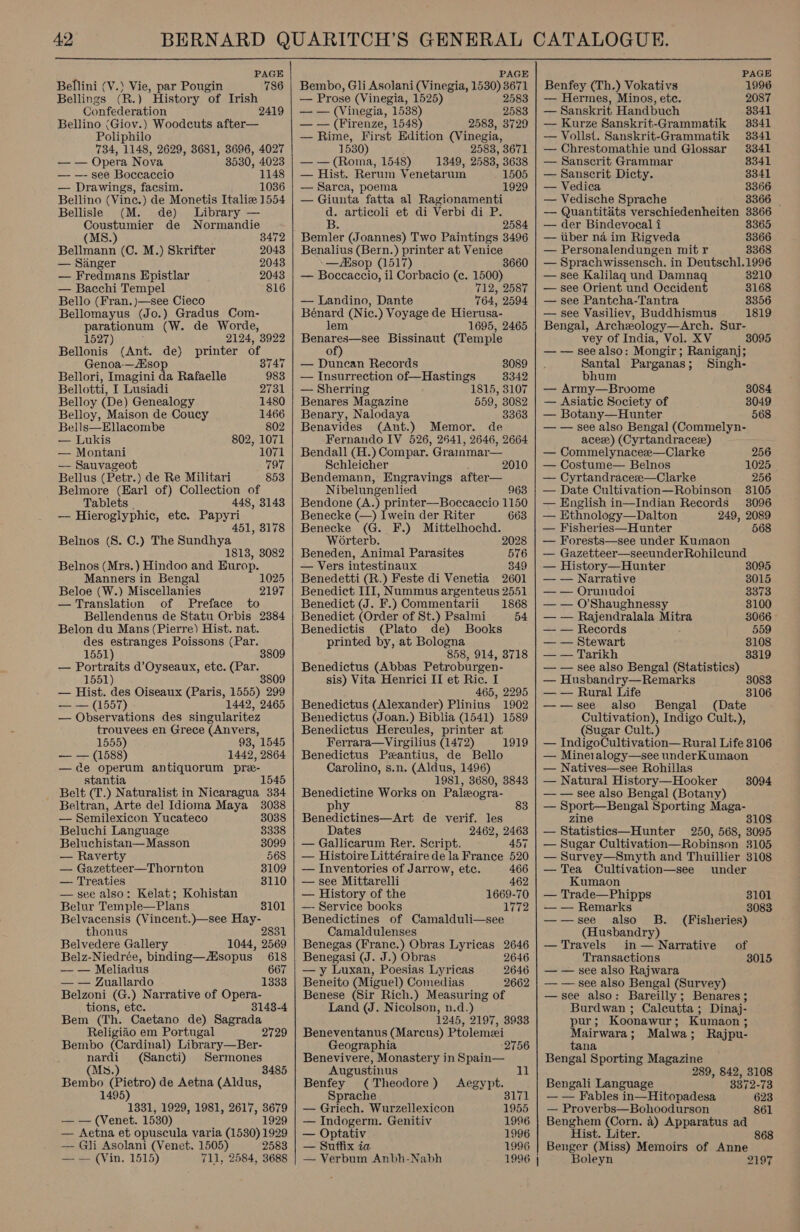  PAGE Bellini (V.) Vie, par Pougin 786 Bellings (R.) History of Irish Confederation 2419 Bellino (Giov.) Woodeuts after— Poliphilo 734, 1148, 2629, 3681, 3696, 4027 — — Opera Nova 3530, 4023 — —- see Boccaccio 1148 — Drawings, facsim. 1036 Bellino (Vinc.) de Monetis Italie 1554 Bellisle (M. de) Library — Coustumier de Normandie 8472 (MS.) Bellmann (C. M.) Skrifter 2043 — Sanger 2048 — Fredmans Hpistlar 2043 — Bacchi Tempel 816 Bello (Fran.)—see Cieco Bellomayus (Jo.) Gradus Com- parationum (W. de Worde, 1527) 2124, 3922 Bellonis (Ant. de) printer of Genoa-— sop 8747 Bellori, Imagini da Rafaelle 983 Bellotti, I Lusiadi 2731 Belloy (De) Genealogy 1480 Belloy, Maison de Coucy 1466 Bells—ENacombe 802 — Lukis 802, 1071 — Montani 1071 — Sauvageot 797 Bellus (Petr.) de Re Militari Belmore (Earl of) Collection of Tablets . 448, 3143 — Hieroglyphic, ete. Papyri 451, 3178 Belnos (8. C.) The Sundhya 1813, 3082 Belnos (Mrs.) Hindoo and Europ. Manners in Bengal Beloe (W.) Miscellanies — Translation of Preface to Bellendenus de Statu Orbis 2384 Belon du Mans (Pierre) Hist. nat. des estranges Poissons (Par. 1551) 3809 — Portraits d’Oyseaux, ete. (Par. 1551) 3809 — Hist. des Oiseaux (Paris, 1555) 299 — — (1557) 1442, 2465 — Observations des singularitez trouvees en Grece (Anvers, 853 1025 2197 1555) 98, 1545 — — (1588) 1442, 2864 —de operum antiquorum pre- stantia 1545 Belt (T.) Naturalist in Nicaragua 334 Beltran, Arte del Idioma Maya 3038 — Semilexicon Yucateco 3038 Beluchi Language 3338 Beluchistan— Masson 8099 — Raverty 568 — Gazetteer—Thornton 3109 — Treaties 3110 — see also: Kelat; Kohistan Belur Temple—Plans 3101 Belvacensis (Vincent.)—see Hay- thonus 2831 Belvedere Gallery 1044, 2569 Belz-Niedrée, binding—sopus_ 618 — — Meliadus 667 — — Zuallardo 1333 Belzoni (G.) Narrative of Opera- tions, etc. 3143-4 Bem (Th. Caetano de) Sagrada Religiéo em Portugal Bembo (Cardinal) Library—Ber- nardi (Sancti) Sermones (Ms.) 3485 Boies peg de Aetna (Aldus, ) 831, 1929, 1981, 2617, 3679 — — (Venet. 1530) 1929 — Aetna et opuscula varia (1530) 1929 — Gli Asolani (Venet. 1505) 2583 — — (Vin. 1515) 711, 2584, 3688 2729   PAGE Bembo, Gli Asolani (Vinegia, 1530) ele — Prose (Vinegia, 1525) 258 — — (Vinegia, ee apes — — (Firenze, 1548) 2583, 3729 — Rime, First Edition (Vinegia, 1530 2583, 3671 ms eee 1548) 1349, 2583, 3638 — Hist. Rerum Venetarum 1505 — Sarca, poema 1929 — Giunta fatta al Ragionamenti d. articoli et di Verbi di P. B. 2584 Bemler (Joannes) Two Paintings 3496 Benalius (Bern.) printer at Venice —ZKsop (1517) 3660 — Boccaccio, il Corbacio (c. 1500) 712, 2587 — Landino, Dante 764, 2594 Bénard (Ni ic. ) Voyage de Hierusa- lem 1695, 2465 Bee Bissinaut (Temple of — Duncan Records 3089 — Insurrection of—Hastings 3342 — Sherring 1815, 3107 Benares Magazine 559, 3082 Benary, Nalodaya 3363 Benavides (Ant.) Memor. de Fernando IV 526, 2641, 2646, 2664 Bendall (H.) Compar. Grainmar— Schleicher y 2010 Bendemann, Engravings after— Nibelungenlied 963 Bendone (A.) printer—Boccaccio 1150 Benecke (—) Iwein der Riter 663 Benecke (G. F.) Mittelhochd. Worterb. 2028 Beneden, Animal Parasites 576 — Vers intestinaux 349 Benedetti (R.) Feste di Venetia 2601 Benedict III, Nummus argenteus 2551 Benedict (J. F.) Commentarii 1868 Benedict (Order of St.) Psalmi 54 Benedictis (Plato de) Books printed by, at Bologna 858, 914, 3718 Benedictus (Abbas Petroburgen- sis) Vita Henrici II et Ric. I 465, 2295 Benedictus (Alexander) Plinius 1902 Benedictus (Joan.) Biblia (1541) 1589 Benedictus Hercules, printer at Ferrara—Virgilius (1472) 1919 Benedictus Pzantius, de Bello Carolino, s.n. (Aldus, 1496) 1981, 3680, 3843 Benedictine Works on Paleogra- phy 83 Benedictines—Art de verif. les Dates 2462, 2463 — Gallicarum Rer. Script. 457 — Histoire Littéraire dela France 520 — Inventories of Jarrow, etc. 466 — see Mittarelli — History of the 1669-70 —- Service books Benedictines of Camalduli—see Camaldulenses Benegas (Franc.) Obras Lyricas 2646 Benegasi (J. J.) Obras 2646 — y Luxan, Poesias Lyricas 2646 Beneito (Miguel) Comedias 2662 Benese (Sir Rich.) Measuring of Land (J. Nicolson, n.d.) 1245, 2197, 3938 Beneventanus (Marcus) Ptolemei Geographia Benevivere, Monastery in Spain— Augustinus 11 Benfey (Theodore) Aegypt. Sprache 3171 — Griech. Wurzellexicon 1955 — Indogerm. Genitiv 1996 — Optativ 1996 — Suffix ia 1996 — Verbum Anbh-Nabh 1996 | PAGE Benfey (Th.) Vokativs 1996 — Hermes, Minos, etc. 2087 — Sanskrit Handbuch 3341 — Kurze Sanskrit-Grammatik 3341 — Vollst. Sanskrit-Grammatik 3341 — Chrestomathie und Glossar 3341 — Sanscrit Grammar 8341 — Sanscrit Dicty. 3341 — Vedica 3366 — Vedische Sprache 3366 — Quantitits verschiedenheiten 3366 — der Bindevocal i 8365 — tiber na im Rigveda 3366 — Personalendungen mit r 3368 — Sprachwissensch. in Deutschl.1996 — see Kalilaq und Damnaq 3210 — see Orient und Occident 3168 — see Pantcha-Tantra 3356 — see Vasiliev, Buddhismus 1819 Bengal, Archeology—Arch. Sur- vey of India, Vol. XV 3095 — — seealso: Mongir; Raniganj; Santal Parganas; Singh- bhum — Army—Broome 8084 — Asiatic Society of 3049 — Botany—Hunter 568 — — see also Bengal (Commelyn- acez) (Cyrtandracez) — Commelynacee—Clarke 256 — Costume— Belnos 1025 — Cyrtandracesee—Clarke 256 — Date Cultivation—Robinson 3105 — English in—Indian Records 3096 — Ethnology—Dalton 249, 2089 — Fisheries—Hunter 568 — Forests—see under Kumaon — Gazetteer—seeunderRohileund — History—Hunter 3095 — — Narrative 8015 — — Orunudoi 3373 — — O'Shaughnessy 3100 — — Rajendralala Mitra 3066 - — — Records 559 — — Stewart 8108 — — Tarikh 3319 — — see also Bengal (Statistics) — Husbandry—Remarks 3083 — — Rural Life 3106 ——see also Bengal (Date Cultivation), Indigo Cult.), (Sugar Cult.) — IndigoCultivation— Rural Life 3106 — Mineralogy—see underKumaon — Natives—see Rohillas — Natural History—Hooker — — see also Bengal (Botany) — Sport—Bengal Sporting Maga- zine 3108 — Statistics—Hunter 250, 568, 3095 — Sugar Cultivation—Robinson 3105 — Survey—Smyth and Thuillier 3108 3094 — Tea Cultivation—see under Kumaon — Trade—Phipps 3101 — — Remarks 3083 ——see also B. (Fisheries) (Husbandry) — Travels in— Narrative of Transactions 3015 — — see also Rajwara — — see also Bengal (Survey) —see also: Bareilly; Benares; Burdwan ; Calcutta; Dinaj- pur; Koonawur; Kumaon ; Mairwara; Malwa; Rajpu- tana Bengal Sporting Magazine 289, 842, 3108 Bengali Language 3372-73 — — Fables in—Hitopadesa 623 — Proverbs—Bohoodurson 861 Benghem (Corn. a) Apparatus ad Hist. Liter. 868 Benger (Miss) Memoirs of Anne Boleyn 2197