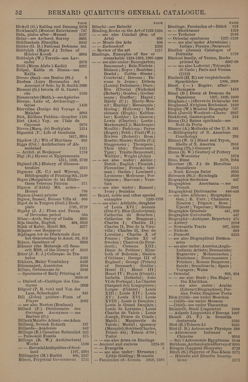  PAGE Bickell (G.) Kalilag und Damnag 3210 Bickham(G.)Musical Entertainer 787  Bida, plates after—Musset 2527 Bidar—see Archeeol. Survey 8081 Biddhashala Bhanjika 3342 Bidder (G. B.) National Defences 861 Biddulph (Major J.) Tribes of Hindoo Koosh 8083 Biddulph (W.) Travels—see Lav- ender Bidil (Mirza Abdu 1-Kadir) Bidpai, Kalila et Dimna—see Kalila Biecco (San)—see Beatus (St.) 9 Biedma (Luys Hernandez de) Account of Soto, by B. Smith 2806 Biemmi (G.) Istoria di G. Castri- oto 1550 Bienenvater (Math.)—seeApiarius Bienne, Lake of, Archeology— 2870 3282 Gross 1450 Biervillas (Innigo de) Voyage a Malabar , 3083 Biet, Edifices Publics—Gourlier 1198 Biet (Ant.) Voy. en TIsle de Cayenne 2878 Bievre (Marq. de) Bookp!ate 1314 Bigandet (P.) Life of Gaudama 1817, 3054 Bigelow (J.) Wit of Haytians 862 Biggs (Col.) Architecture of Ah- medabad 1211 — Archit. at Beejapoor 1210 Bigi (D.) Hymni et Epigrammata 1311, 1930, 3720 Bigland (R.) History of Glouces- tershire Bigmore (EK. C.) and Wyman, Bibliography of Printing 901, 2199 Bigne (Margarinus de la) Biblio- 2316 theca Veterum Patrum 571 Bignon (Abbé) MS. notes— Homer 768 Bignon (Jean) printer 3805 Bignor, Sussex, Roman Villa at 968 Bigot de la Turgére (Guil.) Book- plate 1701, 3729 Bigsby (J. J.) Flora and Fauna of Devonian period 584 Bihar—Arch. Survey of India 3095 Bija Ganita, English 404, 3342 Bijak of Kabir, Hindi MS. 3377 Bijapur—see Beejapoor Bijdragen tot de Dierkunde door het Genootschap te Amst. 92, 313 Bijnor, Gazetteer of 8093 Bikaner (the Maharaja, of) Sans- crit MSS. of the library of Biker (J. F. J.) Collec¢ao de Tra- 3358 tados 3102 Bikkers, Malay Vocabulary 3429 Bikramajeet, Anecdotes 8384 Bilbao, Ordenanzas de 2648 — Specimens of Karly Printing at 3888-89 — Dialect of—Cantique des Can- tiques 2000 Bilguer (P, R. von) und Von der Lasa, Schachspiel 845 Bill (John) printer—Form of Prayer 3982 — see also Norton (Bonham) Billard (P.) Dictionnaire Ouvrages Barbier (O.) Billaut(Maistre Adam)—seeAdam Billberg, Svensk Botanik 18 Billiards—Academie 842 Billings (B.) Canadian Naturalist 322 — Paleozoic Fossils 575 Billings (R. W.) Architectural Works — — BaronialAntiquities of Scot- land . 1197, 2384 Billingsley (H.) Euclid 409, 2227 Bilson, Perpetual Government 1741 des Anonymes — see 1190    PAGE Biluchi—see Baluchi Binding, Books on the Art of 1223-1224 —w—see also Cundall (Soc. of Arts) 930 — — Musée des Arts 890 — — Zaehnsdorf 2202 — Review of the art ONT Bindings, Examples’ of fine or remarkable 1224-1392, 1395-1398 — — see also under: Baumgarten; Bauzonnet ; Belz-Niedrée ; Bisiaux ; Boyer ; Bozérian ;  Bradel; Cottin - Simier ; Courteval; Derome; De- rome le Jeune; Dubois (Louis); Dubuisson ; Duru ; Eve (Clovis) (Nicholas) (Robert) ; Gosden ; Grolier- esque; Gueffier; Hagué; Hardy (C.); Hardy-Men- nil; Hayday ; Hennequin ; Hering; Holloway; Hut- chinson (Hugh); Kalthee- ber; Koehler; Le Gascon ; Lewis (Charles); Lortic ; Mackenzie(J.); Maiolesque; Moullié ; Padeloup; Payne (Roger) ; Petit ; Pratt (W.) ; Riviére (Robert); Rosa; Ruette; Simier; Sinith (C.); Staggemeier ; Thompson ; Thou (de); Thouvenin ; Tiger; Trautz-Bauzonnet ; Walther ; Wright (John) —-—see also under: Aldine ; Dutch ; English ; Flemish ; Florentine; French; Ger- man; Italian ; Lombard ; Lyonnese ; Modenese ; Por- tuguese; Slavonic; Vene- tian —-—see also under: Hnamel; Ivory ; Sealskin — Royal, noble and other special  examples 1233-1253 —— see also: Adelaide, daughter of Louis XVI; Aumale (Duc d’); Bloe (Ludovicus); Catherine de Bourbon ; Catherine de Braganza; Charles I; Charles II; Charles II, Duc de la Vieu- ville; Charles II, Duc de Lorraine; Charles X of France; Charles XI of Sweden ; Charron (le Presi- dent); Clemens XIII; Diane de Poitiers; Eliza- beth of Bohemia; Gaston d’Orléans; George III of England ; George (Prince) of Denmark; Grolier; Henri Sils@Henri Tite Henri 1V ; Hoym (Count) ; Isabella (Infanta); Joao Vide Portugal ; La Chastre (Gaspard de); Longepierre ; Lorges (Comte); Louis XIII; Louis XIV; Louis XV; Louis XVI; Louis XVIII ; Louis le Dauphin ; Louis le Grand Dauphin ; Louis de Lorraine ; Louis Charles de Valois ; Louis Joseph, Prince de Conde ; Maioli; Marguerite de Valois; Medici; Quesnoy (Marquis); Soubise(Charles, Prince de); Toison d’Or; Tudor — — see also Arms on Bindings — Ancient and curious 1224-26 | — — Evangelia 2 — — see also under: Etruscan ; Little Gidding ; Monastic | — Facsimiles of—-Cousin 1056, 2484 |   PAGE Bindings, Faesimiles of—Didot 921 — — Stockbauer 1224 — — Techener 2548 — Oriental specimens 1227-1228 — — see also under Abyssinian ; Indian ; Persian ; Saracenic Bindley (James) Catalogue of Portraits 1170 Bindoni family, of Venice, Books printed by 3667-68 — — see also Lodovici ; Triomphi di Carlo; Paris and Vienna (1516) Bindseil (H. E.) zur vergleichende Sprachlehre 1996, 2099 Binet (—) Engrav.~ after— Thompson 1418 Binet (B.) Dieux et Demons du Paganisme 1327, 1820, 2469 Bingham (—) Giuvrede Delaroche 943 Bingham(J.)Origines Ecclesiast. 1649 Bingley (W.) Musical Biography 787 Bink (Jacob) Woodcut—Cicero 3837 Binkhorst, Gasteropodes 213 Binna (D.) Raims spirituals—see Nott da Porta Binney (A.) Mollusks of the U. 8. 281 — Bibliography of N. American Conchology 281 Binney (W. G.) Bland and Tryon, Shells of N. America Binning (Th.) Gunnery Binns (R. W.) Century of Pottery in Worcester Bino, Rime Bioerner (HE. J.) 2951 853 1073 2579, 2584 de Heroibus Scandianis 1515 — Nord. Kiimpa Dater 2035 Bidrnson (St.)--Rymbegla 2038 Biographia Scoticana 447 Biographica Americana -— see French 2961 Biographical Dictionaries 446-448 — see also Allibone; Biographie Gen.; B. Univ. ; Chalmers ; Niceron ; Peignot; Rose ; Upcott; Vapereau ; Williams Biographie Génerale 447, 869 Biographie Universelle 447 Biography—Antiquar. Repertory 475 — Aubrey 2194 — Newcastle Tracts 507, 2250 — Nichols 893 — Prescott 2255 — see also Biographical Diction- aries — see also under: America;Anglo- Indians; Artists; Dramatists; Engravers ; Mohammedan ; Musicians ; Necromancers ; Printers ; Roman Emperors ; Saints ; Scandinavia ; Spain ; Voyagers ; Wales — Oriental 898, 894 —-— see also Beale ; Ibn Hajar Ibn Khallikan ——see also under: Arabic (Literary Biographies); Per- sian Poets; Singalese Poets Bion (1556)—see under Moschus — (1659)—see under Musezus — (1856)—see under Theocritus Biondelli, Studi Linguistici 1996 — Atlante Linguistici d’ Europa 1997 . &gt; Biondi (G. F.) la Donzella desterrada 2585 Biot (H.) Tcheou-Li 3425 Biot(J. B.) Astronomie Physique 389 — Astronomie Indienne et Chinoise 3053 — Sur ]’Astronomie Egyptienne 3144 Birbhum, ArcheologicalSurveyof 3095 3723 Birch (8.) Papyrus of Nas-Khem 3171 tious 3171