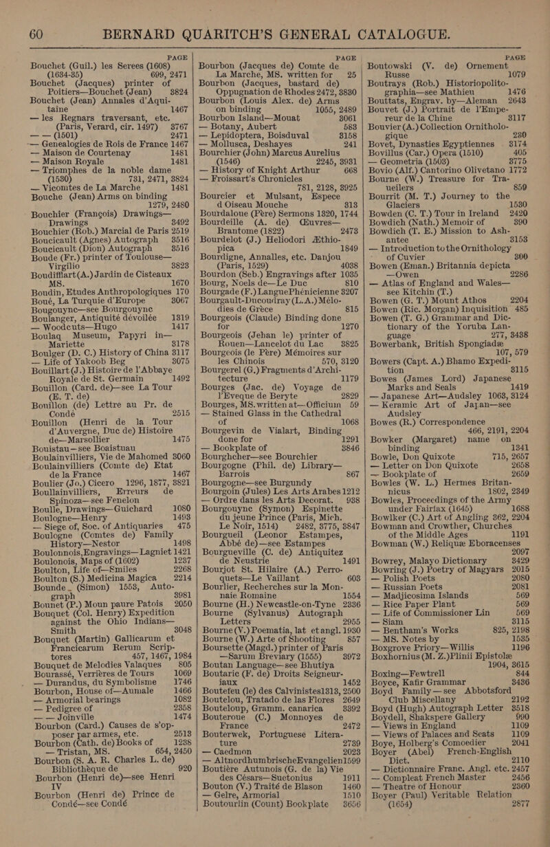  PAGE Bouchet (Guil.) les Serees (1608) (1634-35) 699, 2471 Bouchet (Jacques) printer of Poitiers—Bouchet (Jean) 3824 Bouchet (Jean) Annales d’ Aqui- taine —les Regnars traversant, etc. (Paris, Verard, cir. 1497) —— (1501) -— Genealogies de Rois de France 1467 — Maison de Courtenay 1481 — Maison Royale 1481 —Triomphes de la noble dame (1530) 731, 2471, 3824 — Vicomtes de La Marche 1481 Bouche (Jean) Arms on binding 1279, 2480 Bouchier (Frangois) Drawings— Drawings 8492 Bouchier (Rob.) Marcial de Paris 2519 Boucicault (Agnes) Autograph 3516 Boucicault (Dion) Autograph 8516 Boude (Fr.) printer of Toulouse— Virgilio 3823 Boudifflart(A.) Jardin de Cisteaux MS : 670 Boudin, Etudes Anthropologiques 170 Boué, La Turquie d’ Europe 3067 Bougouyne—see Bourgouyne Boulanger, Antiquité dévoilée 1319 Woodeuts—Hugo 1417 Boulaq Museum, Papyri in— Mariette 3178 Boulger (D. C.) History of China 3117 — Life of Yakoob Beg 3075 Bouillart (J.) Histoire de P Abbaye Royale de St. Germain 1 Bouillon (Card. de)—see La Tour (B. T. de) Bouillon (de) Lettre au Pr. de Condé 2515 Bouillon (Henri de la Tour d’ Auvergne, Duc de) Histoire de—Marsollier 1475 Bouistau—see Boaistuau Boulainvilliers, Vie de Mahomed 3060 Boulainvilliers (Comte de) Etat de Ja France Boulier (Jo.) Cicero — 1296, 1877, 3821 Boullainvilliers, Erreurs de Spinoza—see Fenelon 1467 Boulle, Drawings—Guichard 1080 Boulogne—Henry 1493 — Siege of, Soc. of Antiquaries 475 Boulogne (Comtes de) Ha History—Nestor 4¢ Boulonnois, Engravings—Lagniet 1491 Boulonois, M aps of (1602) 1237 Boulton, Life of—miles 2268 Boulton Ss. ) Medicina Magica 2214 sates (Simon) 1553, Auto- gra 3981 Bounet 1. ) Moun paure Patois 2050 Bouquet (Col. Henry) Expedition against the Ohio Indians— Smith 3048 Bouquet (Martin) Gallicarum et ben pels Bos Rerum Scrip- tore 457, 1467, 1984 Bouquet, de Melodies Valaques 805 Bourassé, Verrieres de Tours 1069 — Durandus, du Symbolisme 1746 Bourbon, House of—Aumale 1466 — Armorial bearings 1082 — Pedigree of 2358 — — Joinville 1474 Bourbon (Card.) Causes de s’op- poser par armes, etc. 2513 Bourbon (Cath. ae) Books of 1238 — Tristan, MS 654, 2450 Bourbon (8. A. R. Charles L. de) Bibliothéque de 920 Bourbon (Henri de)—see Henri IV Bourbon (Henri de) Prince de Condé—see Condé   PAGE Bourbon (Jacques de) Comte de La Marche, MS. written for 25 Bourbon (Jacques, bastard de) Oppugnation de Rhodes 2472, 8830 Bourbon (Louis Alex. de) Amis on binding 1055, 2489 Bourbon Island—Mouat 3061 — Botany, Aubert 583 — Lepidoptera, Boisduval — Mollusca, Deshayes Bourchier (John) Marcus Aurelius (1546) 2245, 3931 — History of Knight Arthur 668 — Froissart’s Chronicles 781, 2128, 3925 Bourcier et Mulsant, Espece d Oiseau Mouche 813 Bourdaloue (Pere) Sermons 1320, 1744 Bourdeille (A. de) Muvres— Brantome (1822) 247 Bourdelot (J.) Heliodori Athio- pica 1849 Bourdigne, Annalles, etc. Danjou (Paris, 1529) 4038 Bourdon (Seb.) Bngravings after 1035 Bourg, Noels de—Le Duc 810 Bourgade (F. yLangnePhenietnne 3207 Bourgault-Ducoudray (L. A.) Meélo- dies de Greéce ee (Claude) Binding done or Bourgeois (Jehan le) printer of Rouen—Lancelot du Lac 3825 Bourgeois (le Pere) Mémoires sur les Chinois 570, 3120 Bourgerel (G.) Fragments d’Archi- tecture 1179 Bourges (Jac. de) Voyage de ] Eveque de Beryte 2829 Bourges, MS. written at—Officiuin 59 — Stained Glass in the Cathedral 815 of 1068 Bourgevin de Vialart, Binding done for 1291 — Bookplate of Bourghcher—see Bourchier Bourgogne (Phil. de) Library— Barrois 867 Bourgogne—see Burgund Bourgoin (Jules) Les Arts Arabes 1212 — Ordre dans les Arts Decorat. 938 Bourgouyne (Symon) Espinette du jeune Prince (Paris, Mich. Le Noir, 1514) 2482, 8775, 3847 Bourgueil (Leonor Estampes, Abbé de)—see Estampes Bourgueville (C. de) Antiquitez de Neustrie 1491 Bourjot St. Hilaire (A.) Perro- quets—Le Vaillant 603 Bourlier, Recherches sur la Mon- naie Romaine 1554 Bourne (H.) Newcastle-on-Tyne 2336 Bourne (Sylvanus) Autograph Letters 2955 Bourne (V.) Poematia, lat et ang]. 1930 3846 Bourne (W.) Arte of Shooting 857 Boursette (Magd.) printer of Paris —Sarum Breviary (1555) 3972 Boutan Language—see Bhutiya Boutaric (F. de) Droits Seigneur- iaux 1452 Boutefeu (le) des Calvinistes1313, 2500 Boutelou, Tratado de las Flores 2649 Bouteloup, Gramm. canarica 8392 Bouteroue (C.) Monnoyes de France 2472 Bouterwek, Portuguese Litera- ture 2739 — Caedmon 2023 — AltnordhumbrischeEvangelien1599 Boutiére Autunois (G. de la) Vie des Césars—Suctonius 1911 Bouton (V.) Traité de Blason 1460 — Gelre, Armorial 1510 Boutourlin (Count) Bookplate 8656  PAGE (V. de) Ornement Rus 1079 owes” (Rob.) Historiopolito- graphia—see Mathieu 1476 Bouttats, Engray. by—Aleman 2643 Bouvet (J.) Portrait de ?Empe- reur de la Chine Bouvier (A.) Collection Ornitholo- gique 230 Bovet, Dynasties Egyptiennes 3174 Bovillus (Car.) Opera (1510) 405 — Geometria (1503) 8775 Bovio (Alf.) Cantorino Olivetano 1772 Bourne (W.) Treasure for Tra- ueilers 859 Bourrit (M. T.) Journey to the Glaciers 1530 Bowden (C. T.) Tour in Ireland 2420 Bowdich (Nath.) Memoir of 390 Bowdich (T. E.) Mission to Ash- antee 3153 — Introduction tothe Ornithology - of Cuvier 30 Bowen (Eman.) Britannia depicta —Owen — Atlas of England and Wales— see Kitchin (T.) Bowen (G. T.) Mount Athos 2204 Bowen (Ric. Morgan) Inquisition 485 Bowen (T. G.) Grammar and Dic- set, of the Yoruba Lan- gua 277, 8438 Bonernenk, British Spongiadze 07, 579 Bowers (Capt. A.) Bhamo Expedi- tion 3115 Bowes (James Lord) Japanese Marks and Seals — Japanese Art—Audsley 1063, 3124 — Keramic Art of Jajan—see Audsley Bowes (R.) Correspondence 466, 2191, 2204 Bowker (Margaret) name on binding 1341 Bowle, Don Quixote 715, 2657 — Letter on Don Quixote 2658 — Bookplate of 2659 Bowles (W. L.) Hermes Britan- nicus 1802, 2349 Bowles, Proceedings of the Army under Fairfax (1645) 1688 Bowman and Crowther, Chur ches of the Middle Ages 1191 Bowman (W.) Reliquee Eboracenses 20 Bowrey, Malayo Dictionary 3429 Bowring (J.) Poetry of Magyars 2015 — Polish Poets 2080 — Russian Poets 2081 — Madjicosima Islands 569 — Rice Paper Plant 569 — Life of Commissioner Lin 569 — Siam 3115 — Bentham’s Works 825, 2198 — MS. Notes by 1535 Boxgrove Priory— Willis 1196 Boxhornius (M. Z.)Plinii Epistolee 1904, 3615 Boxing—Fewtrell ves Boyce, Kafir Grammar Boyd Family —see ‘Abbotsford’ Club Miscellany Boyd (Hugh) Autograph Letter Boydell, Shakspere Gallery 990 — Views in England 1109 — Views of Palaces and Seats 1109 Boye, Holberg’s Comoedier 2041 Boyer (Abel) French-English Dict. 2110 — Dictionnaire Franc. Angl. etc. 2457 — Compleat French Master 2456 — Theatre of Honour 2360 Boyer (Paul) Veritable Relation (1654) 2877 &lt;