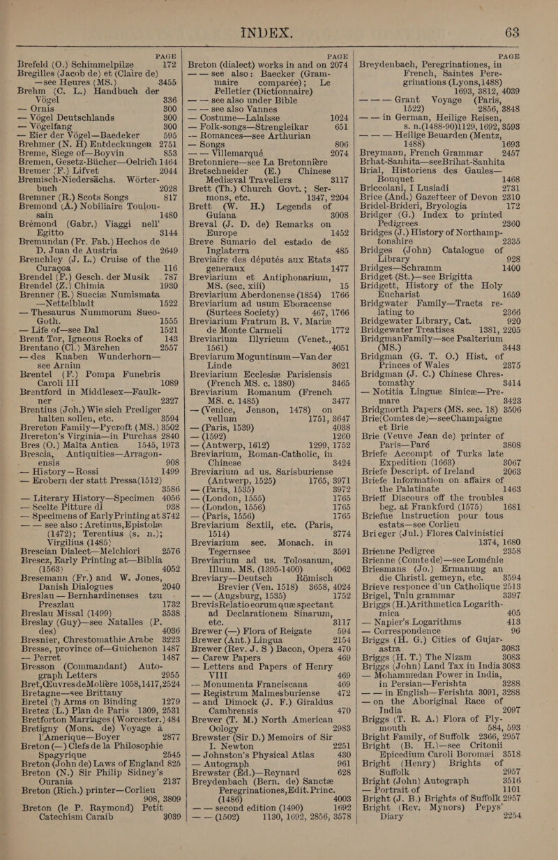  PAGE Brefeld (O.) Schimmelpilze 172 Bregilles (Jacob de) et (Claire de) —see Heures (MS.) 8455 Brehm (C. L.) Handbuch der Vogel 836 — Ornis 300 — Vogel Deutschlands 300 — Vogelfang 300 — Hier der Vogel—Baedeker 595 Brehmer (N. H) Entdeckungen 2751 Breme, Siege of—Boyvin 853 Bremen, Gesetz-Biicher—Oelrich 1464 Bremer (F.) Lifvet 2044 Bremisch-Niedersiichs. Worter- buch 2028 Bremner (R.) Scots Songs 817 paepiond (A.) Nobiliaire Toulou- 1480 sa eoond (Gabr.) Viaggi Egitto Bremundan (Fr. Fab.) Hechos de D. Juan de Austria 2649 Brenchley (J. L.) Cruise of the Curacea Brendel (F.) Gesch. der Musik 787 Brende) (Z.) Chimia Brenner (H.) Sueciee Numismata —Nettelbladt — Thesaurus Nummorum Sueo- nell’ Goth. 1555 — Life of—see Dal 1521 Brent Tor, Igneous Rocks of 143 Brentano (Cl.) Marchen 2557 —&lt;«des Knaben Wunderhorn— see Arnim Brentel (F.) Pompa Funebris Caroli LIT 1089 Brentford in Middlesex—Faulk- ner 232 Brentius (Joh.) Wie sich Prediger halten sollen, etc. 8594 Brereton Family—Pycroft ( MS.) 3502 Brereton’s Virginia—in Purchas 2840 Bres (O.) Malta Antica 1545, 1973 Brescia, Antiquities—Arragon- ensis 908 — History —Rossi 1499 — Erobern der statt Pressa(1512) 35 — Literary History—Specimen 4056 — Scelte Pitture di 938 — Specimens of Harly Printing at 3742 — — see also : Aretinus, Epistole (1472); Terentius (s. n.); Virgilius (1485) Brescian Dialect—Melchiori 2576 Brescz, Early Printing at—Biblia (1563) : 4052 Bresemann (Fr.) and W. Jones, Danish Dialogues Breslau — Bernhardinenses tzu - Preszlau 1732 Breslau Missal (1499) 3538 Breslay (Guy)—see Natalles np des) Bresnier, Chrestomathie Arabe ao08 Bresse, province of--Guichenon 1487 — Perret 1487 Bresson (Commandant) Auto- graph Letters 2955 Bret, @uvresdeMoliére 1058,1417,2524 Br etagne—see Brittany Bretel (?) Arms on Binding 1279 Bretez (L.) Plan de Paris 1309, 2531 Bretforton Marriages ( Worcester.) 484 Bretigny (Mons. de) Voyage a = 1 Amerique—Boyer 2877 Breton (—) Clefs de la Philosophie Spagyrique 2545 Breton (John de) Laws of England 825 Breton (N.) Sir Philip Sidney’s Ourania 2137 Breton (Rich.) printer—Corlieu 908, 3809 Breton (le P. Raymond) Petit ‘Catechism Caraib 3039  PAGE Breton (dialect) works in and on 2074 ——see also: Baecker (Gram- maire comparée); Le Pelletier (Dictionnaire) — — see also under Bible — — see also Vannes — Costume—Lalaisse 1024 — Folk-songs—Strengleikar 651 -— Romances—see Arthurian — Songs 806 — — Villemarqué 2074 Bretonniere—see La Bretonniére Bretschneider (H.) Chinese Medieval Travellers Brett (Th.) Church Govt.; Ser- mons, etc. 1347, 2204 Brett (W. H.) Legends of Guiana 3008 Breval (J. D. de) Remarks on Europe 1452 Breve Sumario del estado de Inglaterra 485 Breviaire des députés aux Etats generaux 1477 Breviarium et Antiphonarium, S. (See. xili) Breviarium Aberdonense (1854) 1766 Breviarium ad usum Eboracense (Surtees Society) 467, 1766 Breviarium Fratrum B. V. Mariz de Monte Carmeli Breviarium Illyricum (Venet., 1561) Breviarum Moguntinum—Van der Linde Breviarium Ecclesiz Parisiensis (French MS. c. 1380) Breviarium Romanum (French MS. c. 1485) 3465 — (Venice, Jenson, 1478) on vellum 1751, 3647 — (Paris, 1539) 4038 — (1592) 1260 — (Antwerp, 1612) 1299, 1752 Breviarium, Roman-Catholic, in Chinese Breviarium ad us. Sarisburiense (Antwerp, 1525) 1765, 3971 — (Paris, 1535) 3972 — (London, 1555) 1765 — (London, 1556) 1765 — (Paris, 1556) 1765 Breviarium Sextii, etc. (Paris, 1514) 3774 Breviarium sec. Monach. in Tegernsee 3591 Breviarium ad us. Tolosanum, Illum. MS. (1395-1400) 4062 Breviary—Deutsch Romisch Brevier (Ven. 1518) 3658, 4024 — — (Augsburg, 1535) 1752 Brevis Relatio eorum que spectant ad Declarationem Sinarum, ete. Sy ulyy Brewer (—) Flora of Reigate 594 Brewer (Ant.) Lingua 2154 Brewer (Rev. J. S ) Bacon, Opera 470 — Carew Papers 469 — Letters and Papers of Henry VIII 469 -— Monumenta Franciscana 469 — Registrum Malmesburiense 472 —and Dimock (J. F.) Giraldus Cambrensis 470 Brewer (T. M.) North American Oology 2983 Brewster (Sir D.) Memoirs of Sir Newton 2251 — Johnston’s Physical Atlas 430 — Autograph 961 Brewster (Ed.)—Reynard 628 Breydenbach (Bern. de) Sancte Peregrinationes, Edit. Prine. (1486) — — second edition (1490) — — (1502) 1180, 1692, 4008 1692 2856, 3578     PAGE Breydenbach, Peregrinationes, in French, Saintes Pere- grinations (Lyons, 1488) 1693, 3812, 4039 ——-—Grant Voyage (Paris, 1522) 2856, 3848 — — in German, Heilige Reisen, Suiits (1488- 90)1129, 1692, 3593 — — — Heilige Beuarden (Mentz, 1488) 1693 Breymann, French Grammar 2457 Brhat-Sanhita—seeBrihat-Sanhita Brial, Historiens des Gaules— Bouquet 1468 Briccolani, I Lusiadi 2731 Brice (And.) Gazetteer of Devon 2310 Bridel-Brideri, Bryologia 172 Bridger (G.) Index to printed Pedigrees 2360 Bridges (J.) History of Northamp- tonshire 2335 Bridges (John) Catalogue of Library 928 Bridges—Schramm 1400 Bridget (St.)—see Brigitta Bridgett, History of the Holy Eucharist 1659 Bridgwater Family—Tracts re- lating to 2366 Bridgewater Library, Cat. 920 Bridgewater Treatises 1381, 2205 BridgmanFamily—see Psalterium : 3443 Bridgman (G. T. O.) Hist. of Princes of Wales 2375 Bridgman (J. C.) Chinese Chres- tomathy 3414 saeoeile Lingue Sinice—Pre- 8423 Eidenorth Papers (MS. sec. 18) 3506 Brie( ‘Comtes de)—seeChampaigne et Brie Brie (Veuve Jean de) printer of Paris—Paré 3808 Briefe Accompt of Turks late Expedition (1663) 3067 Briefe Descript. of Ireland 2063 Briefe Information on affairs of the Palatinate 1463 Brieff Discours off the troubles beg. at Frankford (1575) Briefue Instruction pour tous estats—see Corlieu Brieger (Jul.) Flores Calvinistici 1374, 1680 2358 1681 Brienne Pedigree Brienne (Comte de)—see Loménie Briesmans (Jo.) Ermanung an die Christl. gemeyn, etc. 3594 Brieve responce d’un Catholique 2513 Brigel, Tulu grammar 3397 Briggs (H.)Arithmetica Logarith- mica 405 — Napier’s Logarithms 413 — Correspondence 96 Briggs (H. G.) Cities of Gujar- astra 8083 Briggs (H. T.) The Nizam 8083 Briggs (John) Land Tax in India 3083 — Mohammedan Power in India, in Persian—Ferishta 3288 — — in English—Ferishta 3091, 3288 —on the Aboriginal Race of India 2097 Briggs (T. R. A.) Flora of Ply- mouth 584, 593 Bright Family, of Suffolk 2366, 2957 Bright (B. H.)—see Critonii Epicedium Caroli Boromei 3518 Bright (Henry) Brights of Suffolk 2957 Bright (John) Autograph 3516 — Portrait of 1101 Bright (J. B.) Brights of Suffolk 2957 Bright (Rev. Mynors) Pepys’ Diary 2254