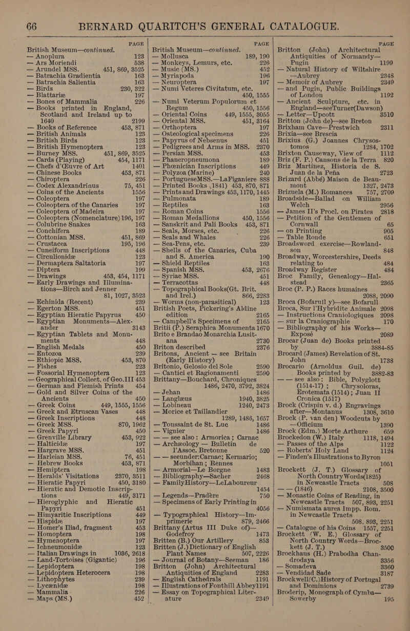  PAGE British Museum—continued. — Anoplura. 123 — Ars Moriendi 538 — Arundel MSS. 451, 869, 3525 — Batrachia Gradientia 163 — Batrachia Salientia 163 — Birds 230, 322 — Blattarize 197 — Bones of Mammalia 226 — Books printed in England, Scotland and Ireland up to 1640 2 — Books of Reference 453, 871 — British Animals 123 — British Birds 123 — British Hymenoptera 123 — Burney MSS. 451, 869, 3525 — Cards (Playing) 454, 1171 — Chefs d’Qhuvre of Art 1401 — Chinese Books 453, 871 — Chiroptera 226 — Codex Alexandrinus . 75, 451 — Coins of the Ancients 1556 — Coleoptera 197 — Coleoptera of the Canaries 197 — Coleoptera of Madeira 197 — Coleoptera (Nomenclature) 196, 197 — Colubrine Snakes 163 — Conchifera 189 — Cottonian MSS. 451, 869 — Crustacea 195, 196 -— Cuneiform Inscriptions 448 — Circulionide 123 — Dermaptera Saltatoria 197 — Diptera 199 — Drawings 458, 454, 1171 — Early Drawings and Illumina- tions—Birch and Jenner 81, 1027, 3523 — HEchinida (Recent) 239 — Egerton MSS. 451 — Egyptian Hieratic Papyrus 450 — Egyptian Monuments—Alex- ander 3143 — Egyptian Tablets and Monu- ments 448 — English Medals 450 — Entozoa 239 — Ethiopic MSS. 453, 870 — Fishes 223 — Fossorial Hymenoptera 123 — Geographical Collect. of Geo. III 453 — German and Flemish Prints 454 — Gold and Silver Coins of the Ancients 450 — Greek Coins 449, 1555, 1556 — Greek and Etruscan Vases 448 — Greek Inscriptions 448 — Greek MSS. 870, 1962 — Greek Papyri — Grenville Library 453, 922 — Halticide 197 — Hargrave MSS. 451 — Harleian MSS. 76, 451 — Hebrew Books 453, 871   — Hemiptera 198 — Heralds’ Visitations 2370, 3511 — Hieratic Papyri 450, 3180 — Hieratic and Demotic Inscrip- tions 449, 3171 — Hieroglyphic and Hieratic Papyri 451 — Himyaritic Inscriptions 449 — Hispide 197 — Homer’s Iliad, fragment 453 — Homoptera 198 — Hymenoptera 197 — Ichneumonide 123 — Italian Drawings in 1036, 2618 — Land-Tortoises (Gigantic) © 196 — Lepidoptera 198 — Lepidoptera Heterocera 198 — Lithophytes 239 — Lycenide 198 — Mammalia. 226 — Maps (MS.) 452 | PAGE British Museum—continued. — Mollusca 189, 190 — Monkeys, Lemurs, etc. 226 — Music (MS.) 452 — Myriapoda 196 — Neuroptera 197 — Numi Veteres Civitatum, ete. 450, 1555 — Numi Veterum Populorum et Regum 450, 1556 — Oriental Coins 449, 1555, 8055 — Oriental MSS. 451, 3164 — Orthoptera 197 — Osteological specimens 226 — Papyrus of Nebsenus 451 — Pedigrees and Arms in MSS. 2370 — Persian MSS. 453 — Phaneropneumona 189 — Pheenician Inscriptions 449 —- Polyzoa (Marine) 240 — PortugueseMSS.—LaFiganiere 888 — Printed Books ,1841) 4538, 870, 871 — Prints and Drawings 453, 1170, 1445 — Pulmonata 189 — Reptiles 163 — Roman Coins 1556 — Roman Medallions 450, 1556 — Sanskrit and Pali Books 453, 871 — Seals, Morses, ete. 226 — Seals and Whales 226 — Sea-Pens, etc. 239 — Shells of the Canaries, Cuba : and 8. America — Shield Reptiles — Spanish MSS. — Syriac MSS. 190 163 458, 2676 451 — Terracottas 448 — Topographical Books(Gt. Brit. and Irel.) 866, 2283 — Worms (non-parasitical) British Poets, Pickering’s Aldine edition 2165 — Campbell’s Specimens of 2165 Britii (P.) Seraphica Monumenta 1670 Brito e Brandao Monarchia Lusit- 123 ana 2730 Briton deseribed 2376 Britons, Ancient — see Britain (Early History) Britonio, Gelosio del Sole — Cantici et Ragionamenti Brittany—Bouchard, Chroniques 1486, 2470, 3792, 3824 2590 2590 — Jehan 1486 — Langleus 1940, 3825 — Lobineau 1240, 2473 — Morice et Taillandier 1289, 1486, 1657 — Toussaint de St. Luc 1486 — Vignier 1486 — — see also: Armorica; Carnac — Archeology — Bulletin de ]’Assoc. Bretonne 520 — — seeunder:Carnac; Kermario; Morbihan ; Rennes — Armorial—Le Borgne 1483 — Bibliography—Sacher 2468 — Family History—LeLaboureur 1454 _ Legends—Pradere 750 — Specimens of Early Printing in 4056 _ eo Sit eet History—Im- primer 879, 2466 Brittany (astin III Duke of) Godefroy 1473 Britten (B.) Our Artillery - 853 Britten (J.) Dictionary of English Plant Names 507, 2226 — Journal of Botany—-Seeman 186 Britton (John) Architectural Antiquities of EngJand 2283 — English Cathedrals 1191 — Illustrations of Fonthill Abbey1191 — Essay on Topographical Liter- ature 2349    PAGE Britton (John) Architectural Antiquities of Normandy— Pugin 1199 — Natural History of Wiltshire —Aubrey 2348 — Memoir of Aubrey 2349 —and Pugin, Public gee | of London 1192 — Ancient Sculpture, ete. in England—seeTurner(Dawson) — Letter—Upcott 351 Britton (John de)—see Breton Brixham Cave—Prestwich Brixia—see Brescia Brixius (G.) Joannes Chrysos- tomos 1284, 1702 Brixton Causeway, View of 1112 Briz (F. P.) Cansons dela Terra 820 Briz Martinez, Historia de 8. Juan de la Pea 2723 Brizard (Abbé) Maison de Beau- mont 1327, 2473 2311 Brizuela (M.) Romances 757, 2709 Broadside—Ballad on William Welch 2956 — James II’s Procl. on Pirates 2818 — Petition of the Gentlemen of Cornwall 2h.65 — on Printing 905 — Table Ronde 651 Broadsword exercise—Rowland- son 848 Broadway, Worcestershire, Deeds relating to 484 Broadway Register 484 Broc Family, Genealogy—Hal- stead 2365 Broce (P. P.) Races humaines 2088, 2090 Broca (Bofarull y)—see Bofarull Broca, Sur ’Hybridite Animale 2098 — Instructions Craniologiques 2098 — sur la Craniographie 170 — Bibliography of his Works— Exposé 2089 Brocar (Juan de) Books printed by 3884-85 Brocard (James) Revelation of St. John Brocario (Arnoldus Guil. de) Books printed by 3882-83 —— see also: Bible, Polyglott (1514-17) ; Chrysoloras, Erotemata (1514); Juan iat Cronica (1517) Brock (Crispin v. d.) Engravings after—Montanus 1308, 3610 Brock (P. van den) Woodcuts by —Officium 1738 1390 Brock (Edm.) Morte Arthure 659 Brockedon (W.) Italy 1118, 1494 — Passes of the Alps 1122 — Roberts’ Holy Land 1124 — Finden’s Illustrations to Byron 1051 Brockett (J. T.) Glossary of North Country Words(1825) in Newcastle Tracts 508 — — (1846) 2108, 3500 — Monastic Coins of Reading, in Newcastle Tracts 507, 893, 2251 — Numismata aurea Impp. Rom. in Newcastle Tracts 508, 893, 2251 — Catalogue of his Coins 1557, 2251 Brockett (W. E.) Glossary of North Country Words—Broc- kett (J. T.) 3500 Brockhaus (H.) Prabodha Chan- drodaya 3356 — Somadeva 3360 — Vendidad Sade 3187 Brockwell(C.) History of Portugal and Dominions 2739 Broderip, Monograph of Cymba— Sowerby 195