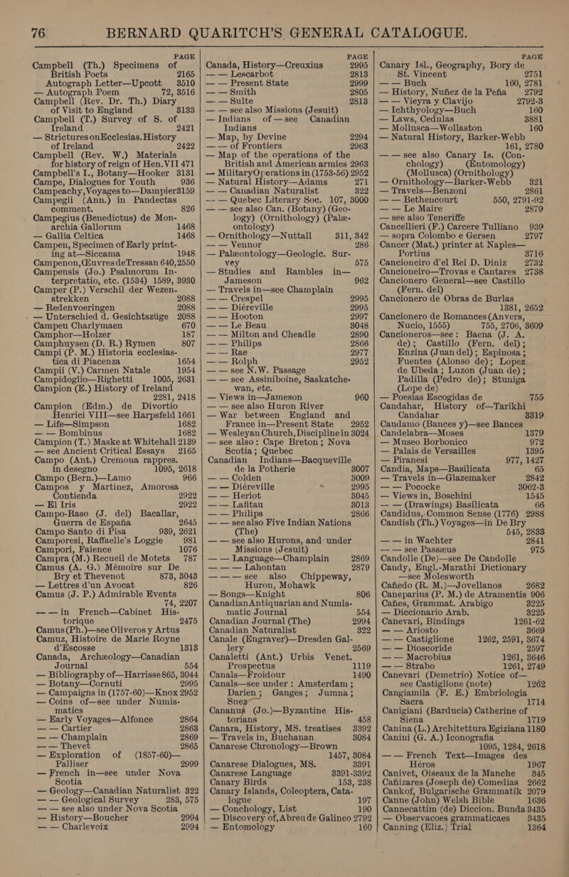 PAGE Campbell (Th.) Specimens of British Poets 2165 Autograph Letter—Upcott 3510 — Autograph Poem 72, 3516 Campbell (Rev. Dr. Th.) Diary, of Visit to England Campbell os ) Survey of S. an Treland 2421 — Strictures onEcclesias. History of Ireland Campbell (Rev. W.) Materials for history of reign of Hen. VII 471 Campbell’s I., Botany—Hooker 3131 Campe, Dialogues for Youth 936 Campeachy, Voyages to—Dampier3159 Campegii (Ann.) in Pandectas comment. Campegius (Benedictus) de Mon- archia Gallorum 1468 — Gallia Celtica 1468 Campen, Specimen of Early print- ing at—Siccama Campenon, Giuvres deTressan 640, 2550 Campensis (Jo.) Psalmorum In- terpretatio, etc. (1534) 1589, 3930 Camper (P.) Verschil der Wezen- strekken 2088 — Redenvoeringen 2088 . — Unterschied d. Gesichtsziige 2088 826 Campeu Charlymaen 670 Camphor—Holzer 187 Camphuysen (D. R.) Rymen 807 Campi (P. M.) Historia ecclesias- tica di Piacenza 1654 Campii (V.) Carmen Natale 1954 Campidoglio—Righetti 1005, 2631 Campion (H.) History of Ireland 2281, 2418 Campion (Edm.) de _ Divortio Henrici ViII—see Harpsfeld 1661 — Life—Simpson ee — — Bombinus 1682 Campion (T.) Maske at Whitehall 2139 — see Ancient Critical Essays 2165 Campo (Ant.) Cremona rappres. in desegno 1095, 2618 Campo (Bern.)—Lamo 966 Campos y Martinez, Amorosa Contienda 2922 — El Iris 2922 Campo-Raso (J. del) Bacallar, Guerra de Espana 2645 Campo Santo di Pisa 939, 2621 Camporesi, Raffaelle’s Loggie 981 Campori, Faience 1076 Campra (M.) Recueil de Motets 787 Camus (A. G.) Mémoire sur De Bry et Thevenot 873, 3043 — Lettres d’un Avocat 826 Camus (J. P.) Admirable Events 74, 2207 —-—in French—Cabinet His- torique 2475 Camus (Ph.)—see Oliveros y Artus Camuz, Histoire de Marie Royne d’ Escosse Canada, Archeology—Canadian Journal 554 — Bibliography of—Harrisse 865, 3044 — Botany—Cornuti 2995 — Campaigns in (1757-60)—Knox 2952 — Coins of—see under Numis- matics — Karly Voyages—Alfonce — — Cartier — — Champlain 2869 — — Thevet 2865 — Exploration of (1857-60)— Palliser 2999 — French in—see under Nova Scotia — Geology—Canadian Naturalist 322 — — Geological Survey 283, 575 — — see also under Nova Scotia — History—Boucher — — Charlevoix 2864 2863 2994 2994   Canada, History—Creuxius 2995 — — Lescarbot 2813 — — Present State 2999 — — Smith 2805 — — Sulte 2813 — — see also Missions (Jesuit) —Indians of—see Canadian Indians — Map, by Devine 2294 — — of Frontiers 2963 — Map of the operations of the British and American armies 2963 — MilitaryOperations in (1753-56) 2952 — Natural History-—-Adams 271 — — Canadian Naturalist 822 —- — Quebec Literary Soc. 107, 3000 — — see also Can. (Botany) (Geo- logy) (Ornithology) (Pale- ontology — Ornithology—Nuttall 811, 342 — — Vennor 286 — Paleontology—Geologic. Sur- vey 575 — Studies and Rambles in— Jameson 962 — Travels in—see Champlain — — Crespel 2995 — — Diéreville 2995 —_—— Bese 2997 ——Le 3048 —-— Milton Fel Cheadle 2890 — — Philips 2866 — —- Rae 2977 — — Rolph 2952 — — see N.W. Passage — — see Assiniboine, Saskatche- wan, etc. — Views in—Jameson 960 — — see also Huron River — War between England and France in—Present State 2952 — Wesleyan Church, Discipline in 3024 — see also: Cape Breton; Nova Scotia ; Quebec Canadian Indians—Bacqueville de la Potherie — — Colden 8009 — — Diéreville 2995 — — Heriot 8045 — — Lafitau 3013 — — Philips 2866 — — seealso Five Indian Nations (The) — — see also Hurons, and: under Missions (Jesuit) — — JLanguage—Champlain 2869 — — — Lahontan 2879 ——-—see also Chippeway, Huron, Mohawk — Songs—Knight 806 Canadian Antiquarian and Numis- matic Journal 554 Canadian Journal (The) 2994 Canadian Naturalist 322 Canale (Engraver)—Dresden Gal- lery 2569 Canaleiti (Ant.) Urbis Venet. Prospectus 1119 Canals—Froidour . 1490 Canals—see under : Amsterdam ; Darien ; oN 5 Ganges; Jumna; Cavanah (Jo.)—Byzantine His- torians 458 Canara, History, MS. treatises 3392 — Travels in, Buchanan 3084 Canarese Chronology—Brown 1457, 3084 Canarese Dialogues, MS. 3391 Canarese Language 8391-3392 Canary Birds 153, 238 Canary Islands, Coleoptera, Cata- logue 197 — Conchology, List 190 — Discovery of, Abreude Galineo 2792 PAGE Canary Isl., Geography, Bory de St. Vincent 2751 — — Buch 160, 2781 — History, Nufiez de la Pefia 2792 — — Vieyra y Clavijo 2792-3 — Ichthyology—Buch 160 — Laws, Cedulas 3881 — Mollusca— Wollaston 160 — Natural History, Barker-Webb 161, 2780 ——see also Canary Is. (Con- chology) (Entomology) (Mollusca) (Ornithology) — Ornithology—Barker-Webb 321 — Travels—Benzoni 2861 — — Bethencourt 550, 2791-92 — — Le Maire 2879 — see also Teneriffe Cancellieri (F.) Carcere Tulliano 939 — sopra Colombo e Gersen 2797 Cancer (Mat.) printer at Naples— Portius 3716 Cancioneiro d’el Rei D. Diniz 2732 Cancioneiro—Trovas e Cantares 2738 Cancionero General—see Castillo (Fern. del) Cancionero de Obras de Burlas 1381, 2652 Cancionero de Romances (Anvers, Nucio, 1555) 755, 2706, 3609 Cancioneros—see: Baena (J. A. de); Castillo (Fern. del); Enzina (Juan del); Espinosa ; Fuentes (Alonso de); Lopez de Ubeda ; Luzon (Juan de) ; Padilla (Pedro de); Stuniga (Lope de) — Poesias Escogidas de 755 Candahar, History of—Tarikhi Candahar Candamo (Bances y)—see Bances Candelabra—Moses 1379 — Museo Borbonico 972 — Palais de Versailles 1395 — Piranesi 977, 1427 Candia, Maps—Basilicata : 65 — Travels in—Glazemaker 2842 — — Pococke 3062-3 — Views in, Boschini 1545 -— — (Drawings) Basilicata 66 Candidus,-Common Sense (1776) 2988 Candish (Th.) Voyages—in De Bry 545, 2838 — — in Wachter 2841 — — see Passzeus 975 Candolle (De)—see De Candolle Candy, Engl.-Marathi Dictionary —see Molesworth Cafiedo (R. M.)—Jovellanos 2682 Caneparius (P. M.) de Atramentis 906 Canes, Grammat. Arabigo 3225 — Diccionario Arab. 3225 Canevari, Bindings 1261-62 — — Ariosto 3669 — — Castiglione 1262, 2591, 3674 — — Dioscoride 2597 — — Macrobius 1261, 3646 — — Strabo 1261, 2749 — Canevari (Demetrio) Notice of— see Castiglione (note) Cangiamila (F. E£.) Embriologia 1262 acra Canigiani (Barducia) Catherine of Siena 1719 Canina (L.) Architettura Egiziana 1180 Canini (G. A.) Iconografia 1095, 1284, 2618 —-—French Text—Images des Héros 1967 Canivet, Oiseaux dela Manche 345 Canizares (Joseph de) Comedias 2662 Cankof, Bulgarische Grammatik 2079 Canne (John) Welsh Bible 1636 Cannecattim (de) Diccion. Bunda 3435 — Observacoes grammaticaes 8435 Canning (Hliz.) Trial 1364