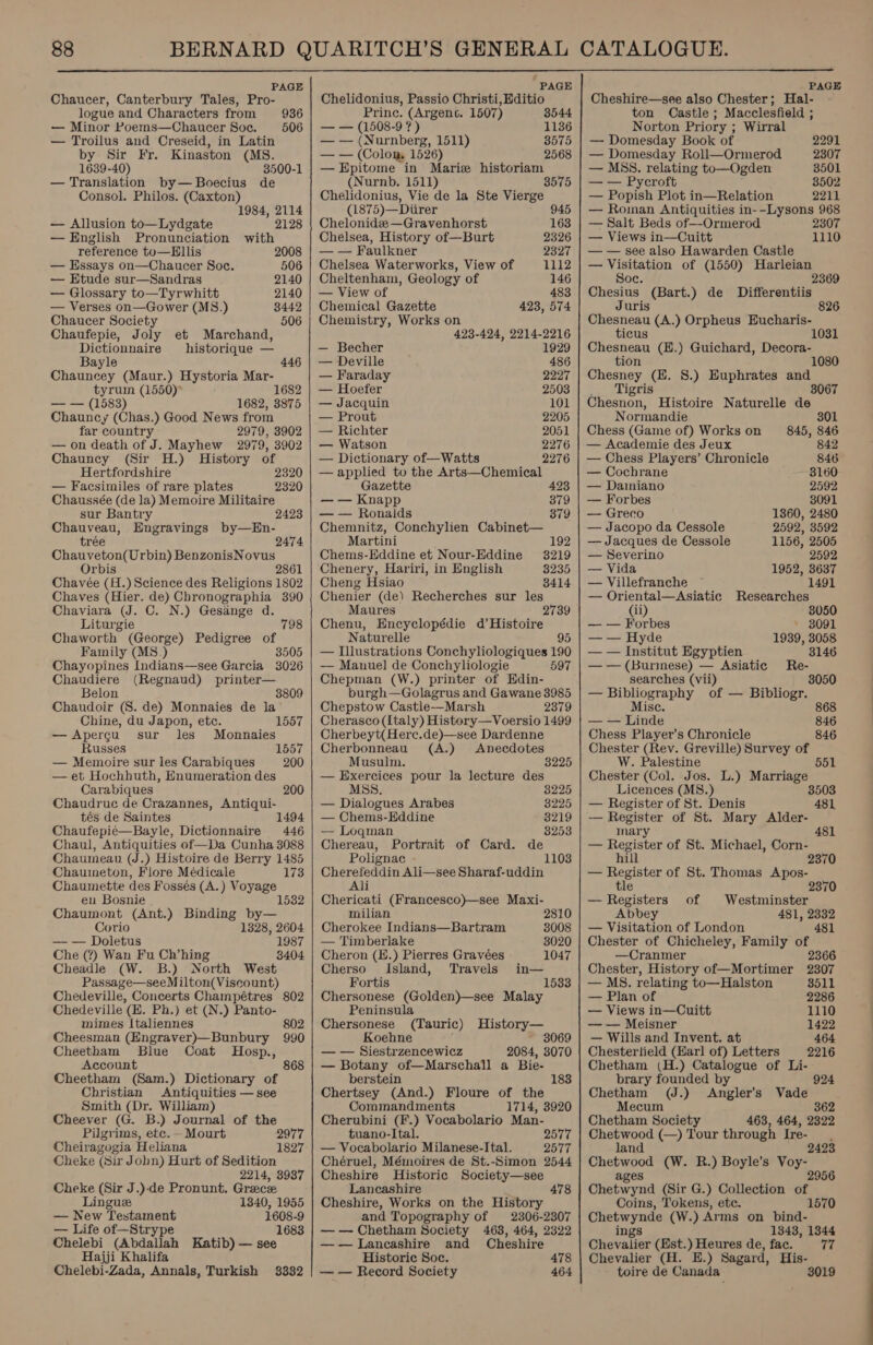  PAGE Chaucer, Canterbury Tales, Pro- logue and Characters from 936 — Minor Poems—Chaucer Soc. 506 — Troilus and Creseid, in Latin by Sir Fr. Kinaston (MS. 1639-40) 3500-1 — Translation by—Boecius de Consol. Philos. (Caxton) 1984, 2114 — Allusion to—Lydgate 2128 — English Pronunciation with reference to—Hllis — Essays on—Chaucer Soc. — Etude sur—Sandras — Glossary to—Tyrwhitt — Verses on—Gower (MS.) Chaucer Society 2008 506 2140 2140 8442 506 Chaufepie, Joly et Marchand, Dictionnaire historique — Bayle 446 Chauncey (Maur.) Hystoria Mar- tyruim (1550)° : 1682 — — (1583) 1682, 8875 Chauncy (Chas.) Good News from far country 2979, 3902 — on death of J. Mayhew 2979, 3902 Chauncy (Sir H.) History of Hertfordshire 2320 — Facsimiles of rare plates 2320 Chaussée (de la) Memoire Militaire sur Bantry Chauveau, Engravings by—En- trée 2474 Chauveton(Urbin) BenzonisNovus Orbis 2861 Chavée (H.) Science des Religions 1802 Chaves (Hier. de) Chronographia 390 Chaviara (J. C. N.) Gesange d. Liturgie Chaworth (George) Pedigree of Family (MS8.) 3505 Chayopines Indians—see Garcia 3026 Chaudiere (Regnaud) printer— 2423 798 Belon Chaudoir (S. de) Monnaies de la Chine, du Japon, etc. 1557 — Apergu sur les Monnaies Russes 1557 — Memoire sur les Carabiques — et Hochhuth, Enumeration des Carabiques 200 Chaudruc de Crazannes, Antiqui- tés de Saintes 1494 Chaufepie—Bayle, Dictionnaire 446 Chaul, Antiquities of—Da Cunha 3088 Chaumeau (J.) Histoire de Berry 1485 Chaumeton, Flore Médicale 173 Chaumette des Fossés (A.) Voyage 1532 eu Bosnie Chaumont (Ant.) Binding by— Corio 1328, 2604 — — Doletus 1987 Che (?) Wan Fu Cl’hing 3404 Cheadle (W. B.) North West Passage—see Milton(Viscount) Chedeville, Concerts Champétres 802 Chedeville (EH. Ph.) et (N.) Panto- mimes [taliennes 802 Cheesman (Engraver)—Bunbury 990 Cheetham Blue Coat Hosp., Account 868 Cheetham (Sam.) Dictionary of Christian Antiquities — see Smith (Dr. William) Cheever (G. B.) Journal of the Pilgrims, ete. - Mourt Cheiragogia Heliana Cheke (Sir John) Hurt of Sedition 2977 1827 2214, 3937 Cheke (Sir J.)-de Pronunt. Greece Lingue 1340, 1955 — New bie: seed 1608-9 — Life of—Stry 1683 Chelebi (Abdallah Katib) — see Hajji Khalifa Chelebi-Zada, Annals, Turkish 33382  PAGE Chelidonius, Passio Christi, Editio Princ. (Argent. 1507) 3544 — — (1508-9 7) 1136 — — (Nurnberg, 1511) 8575 — — (Colom, 1526) 2568 — Epitome in Marie historiam (Nurnb. 1511) 3575 Chelidonius, Vie de la Ste Vierge (1875)—Diirer 945 Chelonide —Gravenhorst 163 Chelsea, History of—Burt 2326 — — Faulkner 2327 Chelsea Waterworks, View of 1112 Cheltenham, Geology of 146 — View of 483 Chemical Gazette 423, 574 Chemistry, Works on 423-424, 2214-2216 — Becher 1929 — Deville 486 — Faraday 2227 — Hoefer 2503 — Jacquin 101 — Prout 2205 — Richter 2051 — Watson 2276 — Dictionary of—Watts 2276 — applied to the Arts—Chemical Gazette 423 — — Knapp 379 — — Ronalds 379 Chemnitz, Conchylien Cabinet— Martini 192 Chems-Eddine et Nour-Eddine 3219 Chenery, Hariri, in English 3235 Cheng Hsiao 3414 Chenier (de) Recherches sur les Maures 2739 Chenu, Encyclopédie d'Histoire Naturelle 95 — Illustrations Conchyliologiques 190 — Manuel de Conchyliologie 597 Chepman (W.) printer of Edin- burgh—Golagrus and Gawane 3985 Chepstow Castle-—Marsh 2379 Cherasco (Italy) History—Voersio 1499 Cherbeyt(Here.de)—see Dardenne Cherbonneau (A.) Anecdotes Musulm. 3225 — Exercices pour la lecture des MSS. 8225 — Dialogues Arabes 8225 — Chems-Eddine 3219 — Loqman 38253 Chereau, Portrait of Card. de Polignac 1103 Cherefeddin Ali—see Sharaf-uddin Ali Chericati (Francesco)—see Maxi- milian 2810 Cherokee Indians—Bartram 8008 — Timberlake 3020 Cheron (H.) Pierres Gravées 1047 Cherso Island, Travels in— Fortis 1533 Chersonese (Golden)—see Malay Peninsula Chersonese (Tauric) History— Koehne 38069 — — Siestrzencewicz 2084, 3070 — Botany of—Marschall a Bie- berstein 183 Chertsey (And.) Floure of the Commandments 1714, 3920 Cherubini (F.) Vocabolario Man- tuano-Ital. 2577 — Vocabolario Milanese-Ital. 2577 Chéruel, Mémoires de St.-Simon 2544 Cheshire Historic Society—see Lancashire 478 Cheshire, Works on the History and Topography of 2306-2307 —-—Chetham Society 468, 464, 2322 —— Lancashire and Cheshire Historie Soc. — — Record Society 478 464 PAGE Cheshire—see also Chester; Hal- ton Castle ; Macclesfield ; Norton Priory ; Wirral — Domesday Book of 2291 — Domesday Roll—Ormerod 2307 — MSS. relating to—Ogden 3501 — — Pycroft 3502 — Popish Plot in—Relation 2211 — Roman Antiquities in--Lysons 968 — Salt Beds of—-Ormerod 2307 — Views in—Cuitt 1110 — — see also Hawarden Castle — Visitation of (1550) Harleian 5 2369 oc. Chesius (Bart.) de Differentiis Juris 826 Chesneau (A.) Orpheus Eucharis- ticus 1031 Chesneau (H.) Guichard, Decora- tion Chesney (EH. 8.) Euphrates and |, Tignis 067 Chesnon, Histoire Naturelle de Normandie 301 Chess (Game of) Works on 845, 846 — Academie des Jeux 842 — Chess Players’ Chronicle 846 — Cochrane ~ 8160 — Dainiano 2592 — Forbes 8091 — Greco 1360, 2480 — Jacopo da Cessole 2592, 3592 — Jacques de Cessole 1156, 2505 — Severino 2592 — Vida 1952, 3637 — Villefranche 1491 — Oriental—Asiatic Researches (ii) 8050 — — Forbes ~ 8091 — — Hyde 1939, 3058 — — Institut Egyptien 3146 —— (Burinese) — Asiatic Re- searches (vii) 3050 —_ peor clasts of — Bibliogr. Misc. 868 — — Linde 846 Chess Player’s Chronicle 846 Chester (Rev. Greville) Survey of W. Palestine 551 Chester (Col. Jos. L.) Marriage 3 Licences (MS8.) 503 — Register of St. Denis 481 — Register of St. Mary Alder- mary 481 — Register of St. Michael, Corn- hill 2370 — Register of St. Thomas Apos- tle 2370 — Registers of Westminster Abbey 481, 2332 — Visitation of London 481 Chester of Chicheley, Family of —Cranmer 2366 Chester, History of—Mortimer 2307 — MS. relating to—Halston 3511 — Plan of 2286 — Views in—Cuitt 1110 — — Meisner 1422 — Wills and Invent. at 464 Chestertield (Harl of) Letters 2216 Chetham (H.) Catalogue of Li- brary founded by 924 Chetham (J.) Angler’s Vade Mecum 362 Chetham Society 463, 464, 2322 Chetwood (—) Tour through Ire-_ 423 land 2 Chetwood (W. R.) Boyle’s Voy- 295 Ohetwyrid (Sir G.) Collection of Coins, Tokens, etc. 1570 Chetwynde (W.) Arms on bind- ings 1343, 1844 Chevalier (Est.) Heures de, fac. 17 Chevalier (H. E.) Sagard, His- toire de Canada 3019