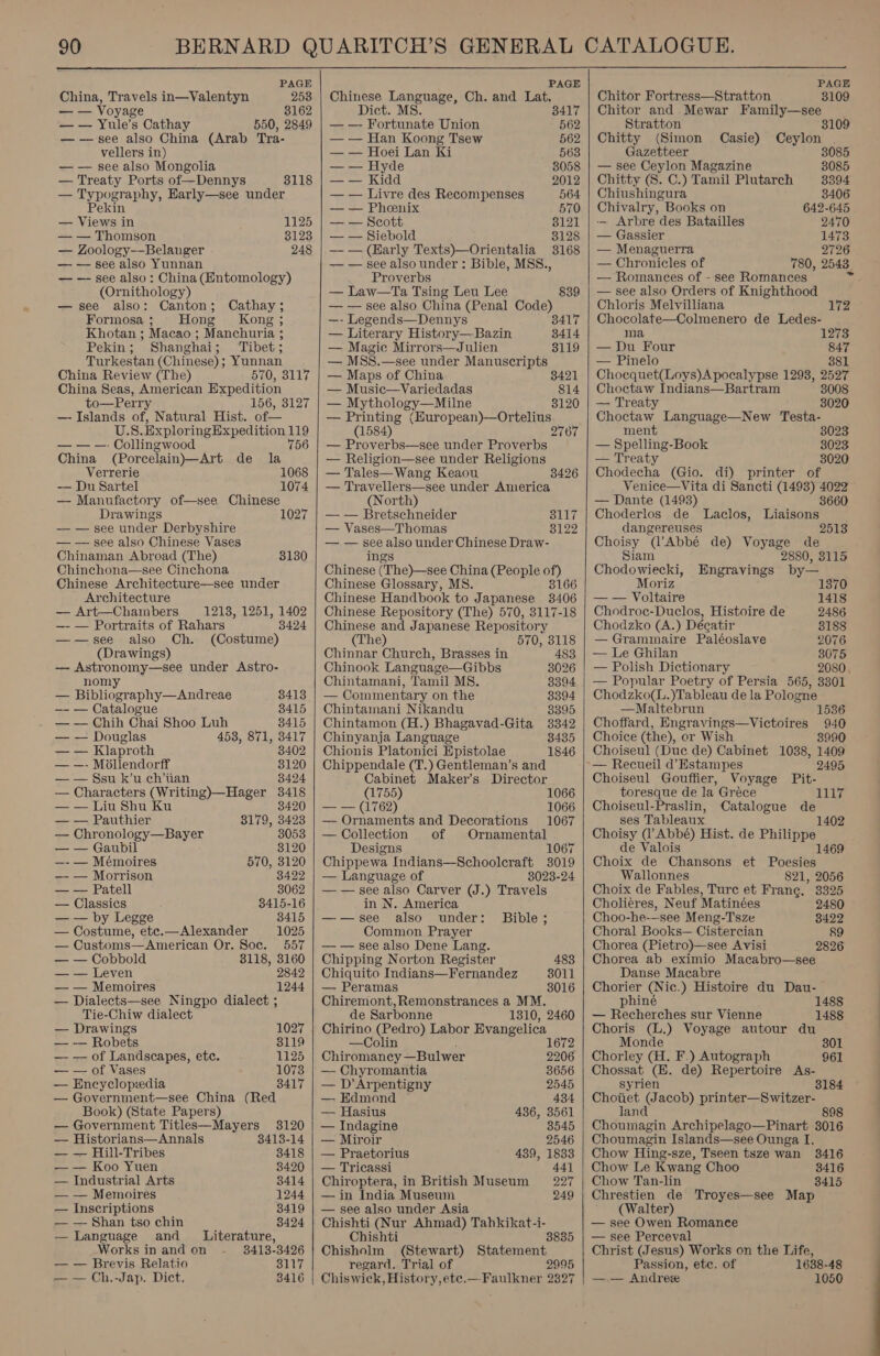  PAGE China, Travels in—Valentyn 258 — — Voyage 38162 — — Yule’s Cathay 550, 2849 — —see also China (Arab Tra- vellers in) — — see also Mongolia — Treaty Ports of—Dennys 3118 — Typography, Harly—see under ekin — Views in 1125 — — Thomson 3123 — Zoology—Belanger 248 — — see also Yunnan — — see also: China (Entomology) (Ornithology) —see also: Canton; Cathay; Formosa ; Hong Kong; Khotan ; Macao ; Manchuria ; Pekin; Shanghai; ‘Tibet; Turkestan (Chinese); Yunnan China Review (The) 570, 3117 China Seas, American Expedition to—Perr 156, 8127 — Islands of, Natural Hist. of— U.S. ExploringExpedition 119 — — —- Collingwood 756 China (Porcelain)—Art de la Verrerie 1068 — Du Sartel 1074 — Manufactory of—see Chinese Drawings 1027 — — see under Derbyshire — — see also Chinese Vases Chinaman Abroad (The) Chinchona—see Cinchona Chinese Architecture—see under 3130 Architecture — Art—Chambers 1213, 1251, 1402 —- — Portraits of Rahars 3424 ——see also Ch. (Costume) (Drawings) — Astronomy—see under Astro- nomy — Bibliography—Andreae 8413 —- — Catalogue 8415 — — Chih Chai Shoo Luh 8415 — — Douglas 453, 871, 3417 — — Klaproth 8402 — —- Mollendorff 3120 — — Ssu k’u ch’tian 3424 — Characters (Writing)—Hager 3418 3420 — — Liu Shu Ku — — Pauthier 3179, 3423 — Chronology—Bayer 3053 — — Gaubil 3120 —- — Mémoires 570, 3120 — — Morrison 3422 — — Patell 3062 — Classics 8415-16 —— by Legge 8415 — Costume, etc.—Alexander 1025 — Customs—American Or. Soc. 557 — — Cobbold 8118, 3160 — — Leven 2842 — — Memoires 1244 — Dialects—see Ningpo dialect ; Tie-Chiw dialect — Drawings 1027 — -— Robets 8119 — — of Landscapes, etc. 1125 — — of Vases 1073 — Encyclopedia 8417 — Government—see China (Red Book) (State Papers) — Government Titles—Mayers 3120 — Historians—Annals 8413-14 — — Hill-Tribes 3418 — — Koo Yuen 3420 — Industrial Arts 8414 — — Memoires 1244 — Inscriptions 3419 — — Shan tso chin 3424 — Language and _ Literature, Works in and on 8413-3426 — — Brevis Relatio 3117 — — Ch.-Jap. Dict. 3416    PAGE Chinese Language, Ch. and Lat. Dict. MS. 8417 — — Fortunate Union 562 — — Han Koong Tsew 562 — — Hoei Lan Ki 563 — — Hyde 8058 — — Kidd 2012 — — Livre des Recompenses 564 — — Pheenix 570 — — Scott 8121 — — Siebold 3128 — — (Early Texts)—Orientalia 3168 — — see also under : Bible, MSS., Proverbs — Law—Ta Tsing Leu Lee — — see also China (Penal Code) 839 —- Legends—Dennys 3417 — Literary History—-Bazin 3414 — Magic Mirrors—Julien 3119 — MSS.—see under Manuscripts — Maps of China 3421 — Music—Variedadas 814 — Mythology—Milne 8120 — eer “(European)—Ortelius (1584) 2767 — Proverbs—see under Proverbs — Religion—see under Religions — Tales—Wang Keaou 8426 — Travellers—see under America (North) — — Bretschneider 3117 — Vases—Thomas 8122 — — see also under Chinese Draw- ings Chinese (The)—see China (People of) Chinese Glossary, M8. 3166 Chinese Handbook to Japanese 3406 Chinese Repository (The) 570, 3117-18 Chinese and Japanese Repository (The) 570, 3118 Chinnar Church, Brasses in 483 Chinook Language—Gibbs 8026 Chintamani, Tamil M8. 8394 — Commentary on the 3394 Chintamani Nikandu 8395 Chintamon (H.) Bhagavad-Gita 38342 Chinyanja Language 8435 Chionis Platonici Epistolae 1846 Chippendale (T.) Gentleman’s and Cabinet Maker’s Director (1755) 1066 — — (1762) 1066 — Ornaments and Decorations 1067 — Collection of Ornamental Designs 1067 Chippewa Indians—Schooleraft 3019 — Language of 8023-24 — — see also Carver (J.) Travels in N. America ——see also under: Bible; Common Prayer — — see also Dene Lang. Chipping Norton Register Chiquito Indians—Fernandez — Peramas Chiremont,Remonstrances a MM. de Sarbonne 1310, 2460 Chirino (Pedro) Labor Evangelica 483 3011 3016 —Colin 1672 Chiromancy —Bulwer 2206 — Chyromantia 8656 — D’Arpentigny 2545 — Edmond 434 — Hasius 436, 3561 — Indagine 8545 — Miroir 2546 — Praetorius 439, 1833 — Tricassi 441 Chiroptera, in British Museum 227 — in India Museum 249 — see also under Asia Chishti (Nur Ahmad) Tahkikat-i- Chishti 3835 Chisholm (Stewart) Statement regard. Trial of 2995   PAGE Chitor Fortress—Stratton 3109 Chitor and Mewar Family—see Stratton Chitty (Simon Casie) Ceylon Gazetteer — see Ceylon Magazine 8085 Chitty (8. C.) Tamil Plutarch 3394 Chiushingura 3406 Chivalry, Books on 642-645 — Arbre des Batailles 2470 — Gassier 1473 — Menaguerra 2726 — Chronicles of 780, 2543. ~ — Romances of - see Romances — see also Orders of Knighthood Chloris Melvilliana 12 Chocolate—Colmenero de Ledes- ma 1273 — Du Four as — Pinelo Choequet(Loys)A pocalypse 1293, 2597 Choctaw Indians—Bartram 3008 — Treaty 3020 Choctaw Language—New Testa- ment 8023 — Spelling-Book 8023 — Treaty 3020 Chodecha (Gio. di) printer of Venice—Vita di Sancti (1493) 4022 — Dante (1493) 3660 Choderlos de Laclos, Liaisons dangereuses 2513 Choisy (VAbbé de) Voyage de Siam 2880, 3115 Chodowiecki, Engravings by— Moriz 1370 — — Voltaire 1418 Chodroc-Duclos, Histoire de 2486 Chodzko (A.) Décatir 3188 — Grammaire Paléoslave 2076 — Le Ghilan 3075 — Polish Dictionary 2080, — Popular Poetry of Persia 565, 3301 Chodzko(L.)Tableau de la Pologne —Maltebrun Choffard, Engravings—Victoires Choice (the), or Wish 3990 Choiseul (Duc de) Cabinet 1038, 1409 1536 ~— Recueil d’Estampes 2495 Choiseul Gouffier, Voyage Pit- toresque de la Grece righ Choiseul-Praslin, Catalogue de ses Tableaux 1402 Choisy (l’Abbé) Hist. de Philippe de Valois 1469 Choix de Chansons et Poesies Wallonnes 821, 2056 Choix de Fables, Ture et Frane. 3325 Cholieres, Neuf Matinées 2480 Choo- he-—see Meng-Tsze 8422 Choral Books— Cistercian 89 Chorea (Pietro)—see Avisi 2826 Chorea ab eximio Macabro—see Danse Macabre Chorier (Nic.) Histoire du Dau- phiné 1488 — Recherches sur Vienne 1488 Choris (L.) Voyage autour du Monde 801 Chorley (H. F.) Autograph 961 Chossat (EH. de) Repertoire As- syrien 3184 Choiiet (Jacob) printer—Switzer- Jand 898 Choumagin Archipelago—Pinart 3016 Choumagin Islands—see Ounga I. Chow Hing-sze, Tseen tsze wan 38416 Chow Le Kwang Choo 3416 Chow Tan-lin 8415 Chrestien de Troyes—see Map (Walter) — see Owen Romance — see Perceval Christ (Jesus) Works on the Life, Passion, ete. of 1638-48 —.— Andree 1050