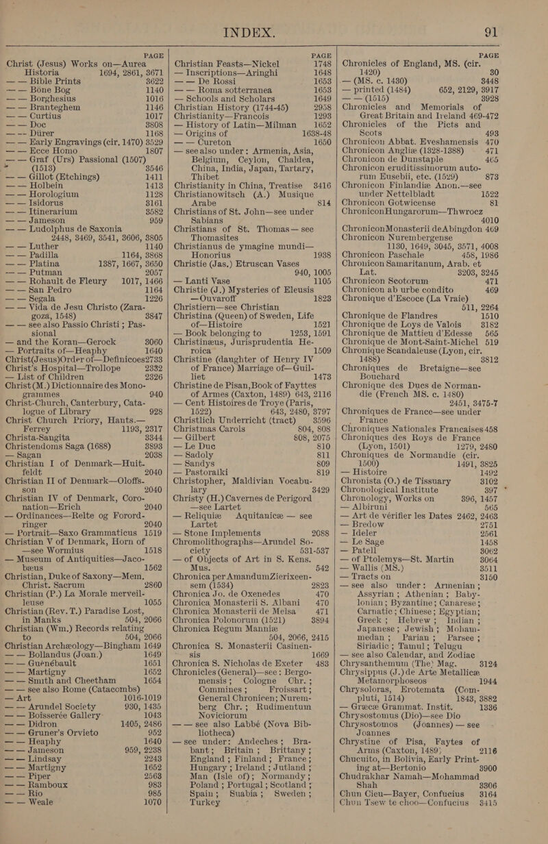 Christ (Jesus) Works on—Aurea Historia 1694, 2861, 3671 — — Bible Prints 8622 -— — Bone Bog 1140 — — Borghesius 1016 — — Branteghem 1146 a Curtius 1017 —— Doc 38808 — -- Diirer 1168 — — Harly Engravings (cir. 1470) 3529 — — Ecce Homo 1807 8 — — Graf (Urs) Passional (1507) i (1513) 35 — — Gillot (Etchings) 1411 — — Holbein 1413 — — Horologium 1128 — — Isidorus 8161 — — Itinerarium 8582 — — Jameson 959 — — Ludolphus de Saxonia 2448, 3469, 3541, 3606, 3805 — — Luther 1140 — — Padilla 1164, 3868 — — Platina 1387, 1667, 3650 -—— — Putman 2057 —— Rohault de Fleury 1017, 1466 — — San Pedro 1164 — — Segala 1226 — — Vida de Jesu Christo (Zara- goza, 1548) 3847 — — see also Passio Christi; Pas- sional — and the Koran—Gerock 3060 — Portraits of—Heaphy 1640 Christ(J esus)Order ot—Definicoes2733 Christ’s Hospital—Trollope 2332 — List of Children 2326 Christ (M.) Dictionnaire des Mono- grainmes 940 Christ-Church, Canterbury, Cata- logue of Library 928 Christ Church Priory, Hants.— Ferrey 1193, 2317 Christa-Sangita 3344 Christendoms Saga (1688) 8893 — Sagan 2038 Christian I of Denmark—Huit- feldt 2040 Christian II of Denniark—Oloffs- son 2040 Christian IV of Denmark, Coro- nation—Hrich 2040 — Ordinances—Relte og Forord- ringer 2040 — Portrait—Saxo Grammaticus 1519 Christian V of Denmark, Horn of i 1518  — Museum of Antiquities—Jaco- beeus Christian, Duke of Saxony—Mem, Christ. Sacrum 2860 Christian (P.) La Morale merveil- leuse Christian (Rev. T. ) Paradise Lost, in Manks 504, 2066 Christian (Wm.) Records relating to 504, 2066 Christian Archeology—Bingham 1649 — — Bollandus (Joan.) 1562 1055 — — Guénébault 1651 — — Martigny 1652 — — Smith and Cheetham 1654 — — see also Rome (Catacombs) — Art 1016-1019 — — Arundel Society 930, 1435 — — Boisserée Gallery: 1043 — — Didron 1405, 2486 — — Gruner’s Orvieto 952 — — Heaphy 1640 — — Jameson 959, 2238 — — Lindsay 2243 — — Martigny 1652 — — Piper 2568 — — Ramboux 983 — — Rio 985 — — Weale 1070    INDEX. Christian Feasts—Nickel 1748 — Inscriptions—Aringhi 1648 — — De Rossi 1653 — — Roma sotterranea 1653 — Schools and Scholars 1649 Christian History (1744-45) 2958 Christianity—Francois 1293 — History of Latin—Milman 1652 — Origins of 1638-48 — — Cureton 1650 — seealso under: Armenia, Asia, Belgium, Ceylon, Chaldea, China, India, Japan, Tartary, Thibet Christianity in China, Treatise 3416 Christianowitsch (A.) Musique 814 Arabe Christians of St. John—see under Sabians Christians of St. Thomas— see Thomasites Christianus de ymagine mundi— Honorius Christie (Jas.) Etruscan Vases 940, 1005 — Lanti Vase 1105 Christie (J.) Mysteries of Hleusis — Ouvaroff 1823 Christiern—see Christian Christina (Queen) of Sweden, Life of—Histoire 152] — Book belonging to 1253, 1591 Christinzeus, Jurisprudentia He- roica Christine (daughter of Henry IV of France) Marriage of—Guil- liet 1473 Christine de Pisan, Book of Fayttes of Armes (Caxton, 1489) 643, 2116 — Cent Histoires de Troye (Paris, 1938 1509 1522) 643, 2480, 3797 Christlich Underricht (tract) 3596 Christmas Carols 804, 808 — Gilbert 808, 2075 — Le Due 810 — Sadoly 811 — Sandys 809 — Pastoralki 819 Christopher, Maldivian Vocabu- 3429 lary Christy (H.) Cavernes de Perigord —see Lartet — Reliquie Aquitanicee — see Lartet — Stone Implements 2088 Chromolithographs—Arundel So- ciety 531-537 —of Objects of Art in S. Kens. Mus. 542 Chronica per Amandum Zierixeen- sem (1534) 2823 Chronica Jo. de Oxenedes 470 Chronica Monasterii 8. Albani 470 Chronica Monasterii de Melsa 471 Chronica Polonorum (1521) 8894 Chronica Regum Mannie 504, 2066, 2415 Chronica 8. Monasterii Casinen- sis 1669 Chronica 8. Nicholas de Exeter 483 Chronicles (General)—see : Bergo- mensis; Cologne OChr.; Commines ; Froissart ; General Chronicen; Nurem- berg Chr.; Rudimentum Noviciorum ——see also Labbé (Nova Bib- liotheca) —see under: Andeches; Bra- bant; Britain; Brittany ; England ; Finland; France; Hungary ; Ireland ; Jutland ; Man (Isle of); Normandy ; Poland ; Portugal ; Scotland ; Spain; Suabia; Sweden ; Turkey  On Chronicles of England, MS. (cir. 1420) .— (MS. ¢. 1430) 3448 — printed (1484) 652, 2129, 3917 &lt;= '(1615) 3928 Chronicles and Memorials of Great Britain and lveland 469-472 Chronicles of the Picts and Scots 493 Chronicon Abbat. Eveshamensis 470 Chronicon Angliz (1328-1388) 471 Chronicon de Dunstaple 465 Chronicon eruditissimorum auto- rum Husebii, ete. (1529) 873 Chronicon Finlandiz Anon.—see under Nettelbladt 1522 Chronicon Gotwicense 81 Chronicon Hungarorum—Th wrocez 4010 ChroniconMonasterii deAbingdon 469 Chronicon Nurembergense 1130, 1649, 3045, 3571, 4008 Chronicon Paschale 458, 1986 Chrouicon Samaritanum, Arab. et Lat. 3208, 8245 Chronicon Seotorum 471 Chronicon ab urbe condito 469 Chronique d’Escoce (La Vraie) 511, 2264 Chronique de Flandres 1510 Chronique de Loys de Valois 3182 Chronique de Mattieu d’Edesse 565 Chronique de Mont-Saint-Michel 519 Chronique Scandaleuse (Lyon, cir. 1488) Chroniques de Bouchard Chronique des Dues de Norman- die (French MS. ec. 1480) 2451, 3475-7 Chroniques de France—see under France Chroniques Nationales Francaises 458 Chroniques des Roys de France (Lyon, 1501) 1279, 2480 Chroniques de Normandie (cir. Bretaigne—see 1500) 1491, 8825 — Histoire 1492 Chronista (O.) de Tissuary 3102 Chronological Institute 397. * Chronology, Works on 896, 1457 — Albiruni 565 — Art de vérifier les Dates 2462, 2463 — Bredow 2751 — Ideler 2561 — Le Sage 1458 — Patell 3062 — of Ptolemys—St. Martin 8064 — Wallis (MS.) 8511 — Tracts on 3150 —see also under: Armenian ; Assyrian ; Athenian; Baby- lonian; Byzantine ; Canarese ; Carnatic ; Chinese; Egyptian; Greek ; Hebrew; Indian ; Japanese; Jewish; Moham- medan ; Parian; Parsee ; Siriadic ; Tamul; Telugu — see also Calendar, and Zodiae Chrysanthemum (The) Mag. 3124 Chrysippus (J.)de Arte Metallice Metamorphoseos 1944 Chrysoloras, Erotemata (Com- pluti, 1514) 1843, 3882 — Greece Grammat. Instit. 1336 Chrysostomus (Dio)—see Dio Chrysostomos (Joannes) — see Joannes Chrystine of Pisa, Faytes of Arms (Caxton, 1489) 2116 Chucuito, in Bolivia, Harly wakes ing at—Bertonio Chudrakhar N: sansa peter Shah 3306 Chun Cieu—Bayer, Confucius 3164 Chun Tsew te choo—Confucius 38415