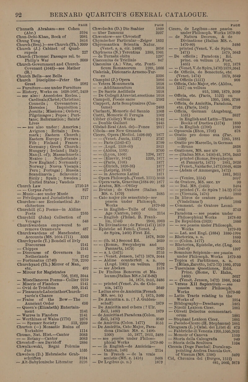   92 BERNARD QUARITCH’S GENERAL CATALOGUE. PAGE PAGE PAGE Chunath Abraham—see Cohen Chwolsohn (D.) Die Ssabier . 1809 | Cicero, de Legibus—see passim (Abr.) 3194 | — tiber Tammuz 3207 under Philosoph. Works 1879-80 Chun-Dchi-Khan, Book of 2081 | Chwostow—see Chvostoff — de Natura Deorum, &amp; de Chung Yung 3416 | Chymischer Particular—Zeiger 1832 Divinatione (Italian MS. c. Church (Benj.)—see Church (Th.) 3009 | Chyromantica Scientia Natur. 1470-80) 3486 Church (J.) Cabinet of Quad- (Venet. s. a. cir. 1480) 8656 | — — printed (Venet. V. de Spira, rupeds 227 | Chytraeus (N.) Terentius 1389, 1901 1471) 1879, 3643 Church (Thomas) Passages rel. to — de Turnebi obitu 1297 | — De officiis; Paradoxa; Ed. Philip’s War 3009 | Ciacconius de Triclinio 847 prince. on vellum (J. Fust, Church-Government and Church- Ciaconius (A.) Vite, etc. Ponti- 1465) 912, 1878 Covenant (1643)—see Mather ficum Romanorum 1289, 1666 | — — (Venet. V.de Spira, 1470) 1879,3641 R.) Chusch Bells—see Bells Church Discipline—Peter the Great 2082 — Furniture—see under Furniture — History, Works on 1638-1697, 2459 —see also: Anecdotes Hecles. ; Cardinals;Christ; Christian; Councils ; Covenanters ; Heresies 3 Inquisition ; Jesuits; Missions ; Orders; Pilgrimages ; : Popes ; Puri- tans; Reformation ; Saints’ Lives : ——see also under: America ; Avignon; Britain; Den- mark; Eastern Church ; Eastern Europe; Ferrara ; Fife; Finland; France: Germany ; Greek Church ; Hungary; Ireland; Italy ; Man (I. of); Massachusets ; Mexico ; Netherlands ; New England ; Normandy ; Norway ; Nueva Viscaya ; Peru; Portugal; Russia ; Scandinavia ; Sclavonic ; Sicily; Spain; Sweden ; United States ; Vaudois Church Law 1710-18 -— — Corpus Juris 827 — Music—see under Music — Privileges and Jurisdiction Churches—see Ecclesiastical Ar- 1717 chitecture Churchill (C.) Poems—in Aldine Poets 2165 Churchill (John) Collection of Voyages 548 Churchwardens empowered to remove Ornaments 487 Churchwardens of Manchester, Accounts (MS. 1664-1711) 8508 Churchyarde (T.) Bondell of livly Discourses 2141 — Chippes 2141 — Discourse of Governors in Netherlands 2142 — Fortunatus (1740) 719, 2260 Churchyard (Th.) Mirror of Man, etc 492 — Mirour for Magistrates 706, 2162, 3944 — Miscellaneous Poems— Collier 2219 — Miserie of Flanders 2141 — Ovid de Tristibus 509, 2141 — PleasaunteLaborinthorChurch- yarde’s Chance 2142 — Praise of the Bow—The Auncient Order 650 — Queen’s (Elizabeth) Entertain- ment 2141 — Warres in Flanders 2141 — Worthines of Wales (1776) 2376 — — Spenser Society 518, 2269 Churton (—) Monastic Ruins of Yorkshire 1114 Chusan, Nat. Hist.—Cantor 8083 _—-— Botany —Cantor 3083 Pitntetre ses Davidoff 2886 Chwalkowski, Regni Polonia Jus 1 Chwolson (D.) Hebraische Grab- schriften 3194 — Alt-Babylonische Literatur 3226   Ciakciak, Dizionario Armeno-Tur- co 3336 Ciampini (J.) Opera 1986 — Vetera Monumenta 1018 — — Additamentum 1018 — De Sacris Aedificiis 1018 — De Collegii Abreviat.erectione 1018 Ciampoli, Poesie sacre 2592 Ciappori, Arts Somptuaires (Cos- tume) 2483 Ciarlanti, Memorie del Sannio 1503 Ciatti, Memorie di Perugia 1502 Cibber (Colley) Works 2142 — Double Gallant 2445 Cibdad-Real (Ant. de)—Ponce 2917 Cibola—see New Granada Cicero, Opera (Mediol. 1498-99) 1877 — — (Venet. Junta, 1537) 3737 — -- Paris (1548-47) 3799 — — (Lugd. 1558-60) 382] — — (Aldus, 1583) 3700 — — (Lyon, 1560) 1296, 1877 — — (Elzevir, 1642) 1320, 1877, — — (Paris, 1768) 1877 — — (Ziirich, 1826-38) 1877 —- — (Leipzig, 1850) 1877 — — in Auctores Latini 187) — Opera Philosoph.,(Venet. 1511) 3663 — Opera varia, Graevius (1684-99) 1877 — Aratus, MS.—Ottley 83 — Brutus; de Oratore (Italian MS. c. 1470) 3485 — Cato major (de senectute)—see passim under Philosoph. Works 1879-80 —-—in English—Tulle of Olde Age (Caxton, 1481) 2114 —— English (Philad. B. Frank- lin, 1744) 2960, 3903 — De Divinatione ; de Fato (1471) 1879 — Epistole ad Famil. (Venet. J. de Spira, 1469) First Ed. 1878, 3639 -— — (ib. id.) Second Ed. 3639 —--(Romex, Sweynheym and Pannartz, 1470) 3625 Ae be Beh ea 3753 —- — (Venet. Jenson, 1471) 1878, 3644 —w— Aldine counterfeit s. n. (Lugd. 1502) on vellum 3702 — — see Abeken 1878 — De Finibus Bonorum et Ma- loium (Italian M8.c.1470-80) 54, 1876, 2022, 3486 — — printed (Venet. Jo. de Colo- nia, 1471) — Lelius sive de Amicitia(French MS. sec. ix) 1, 1875, 3460 — De Amicitias. n. (? J. Gulden- schaff) 1879 — De Amicitia and others (? Ulr. Zell, 1469) 1879 — de Amicitia et Paradoxa (Colon. Zell, 1470) — de Amicitia (Colon. 1477) — De Amicitia, Cato Major, Para- doxa (Italian MS. c. 1490- 1500) 55, 1877, 2622, 8488 ——see passim under Philoso- phical Works 1879-80 —— in English—de Amicicia— Caxton, 1481 2114 —-— in French —de la vyraie amistie (MS. c. 1416) 3468 1879 3549 3551   —de Officiis, de Senectute, etc. (Venet. 1474) 1879, 3649 — de Officiis (1511) 908 — Officia, Cato Major, ete. (Aldus, 1517) on vellum 915, 1380, 1879, 3689 — Officia, etc. (Paris, 1522) on vellum 1305, 1880, 3798 — Officia, de Amicitia, Paradoxa, ete. (Paris, 1541) 3799 — Officia, German (Augsburg, 1531) 3837 — — in English and Latin—Three Books of Dueties (1574) 1880 — — in English (1706) 1880 — Opuscula (Eton, 1768) 878 — Oratio pro domo sua (Par. 1539) 1285, 1881 — Oratio pro Marcello, in German —Bruno a — Orationes, MS. sec xiv —_—— (Italian MS.c. 1450) 45, 1876, 3483 — — printed (Rome, Sweynheym et Pannartz, 1471) 1881, 3626 — — (Venet., Valdarfer,1471)3648, 4020 — — (Adam of Ammergau, 1472) 1881, 3651 — — (Venice, 1554) — de Oratore, MS. sec. xy 90 — — Ital. MS. (1453) 3484 — — printed (V. de Spira ? 14/2) 3753 — — (Vicenzia, 1476) 1880 —-In libros de ovatore prefatio (Vindelinus ?) — Comment. de Oratore Leoni- ceni — Paradoxa — see passim under Philosophical Works 1878-80 — De Republica (1823) 1880 — — see passim under Philosoph. Works 1879-80 — — Lat. and Engl. (1884) 1880-1994 — Rhetorica, s. n. 1880 — — (Colon. 1477) 8551 — Rhetorica, Epistole, ete. (Lug. 1545-6) 1397 — Somnium Scipionis—see passim under Philosoph. Works 1879-80 — Topica et Partitiones, s. n. (Milan, Zarotto, 1472-73) 1880, 37038 — Tusculane Questiones, Edit. Princ. (Rome, U. Hahn, 1469) 3627 — —- (Venet. Jenson, 1472) 1986, 3645 — Versus XII Sapientium — see passim under Philosoph. Works 1879-80 — Latin Tracts relating to the Works of 1954 — Bibliography—Deschamps 1881 — Nizolii Lexicon Cicer. 1881 — Oliveti Delectus commentari- orum 1881 — Stephani Lexicon Cicer. 1881 — Pseudo-Cicero (H. Stephanus) 1881 Cicognara (L.) Catal. dei Libri di 873 — Fabbriche di Venezia 1205,1505,2631 — Memoir of Canova 1103 — Storia della Calcografia 940 — Storia della Scultura 1104 Ciconia (Doge Paschal) Ducaleap- pointing Andrea Damula Gov. of Vicenza (MS. 1596) 3492 Cid, Chronica del (Burgos, 1512). 681, 2660, 3878 ———