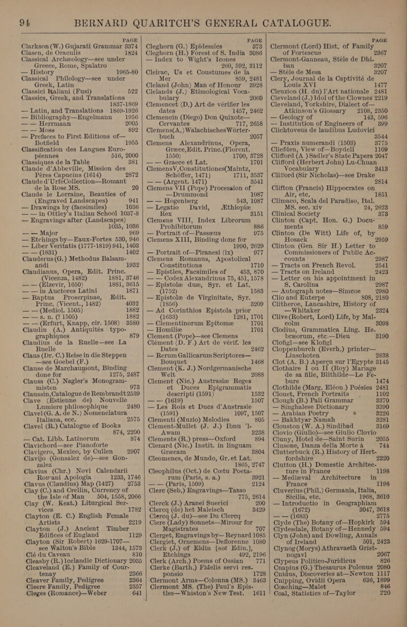 PAGE Clarkson (W.) Gujarati Grammar 3374 Clasen, de Oraculis 1824 Classical Archeeology—see under Greece, Rome, Spalatro — History 1965-80 Classical Philology—see under Greek, Latin Classici Italiani (Fusi) Classics, Greek, and Translations 1837-1869 — Latin, and Translations 1869-1926 522 — Bibliography—Engelmann 1956 — — Herrmann 2005 — — Moss 892 — Prefaces to First Editions of— Botfield 1955 Classification des Langues Euro- péennes 516, 2000 Classiques de la Table 381 Claude d’Abbeville, Mission des Péres Capucins (1614) 2872 Claude d’ UrfeCollection—Romant de la Rose MS. Claude le Lorraine, Beauties of (Engraved Landscapes) 941 — Drawings by (facsimiles) 1036 — — in Ottley’s Italian School 1037-8 — Engravings after (Landscapes) 1035, 1036 — — Major 969 — Etchings by—Eaux-Fortes 530, 946 — Liber Veritatis (1777-1819) 941, 1403 (9881) 1402 Clauderus (G.) Methodus Balsam- andi 1932 Claudianus, Opera, Edit. Princ. (Vicenza, 1482) 1881, 3746 — — (Elzevir, 1650) 1881, 8615 — — in Auctores Latini 1871 — Raptus Proserpinae, Hdit. Prine. (Vicent., 1482) 4032 — — (Mediol. 1505) 1882 ot s..n. (7 1505) 1882 — — (Erfurt, Knapp, cir. 1508) 3580 Claudin (A.) Antiquités typo- graphiques Claudius de la Ruelle—see La Ruelle Claus (Dr. C.) Reise in die Steppen —see Goebel (F.) Clause de Marchaumont, Binding 879 done for 1275, 2487 Clauss (C.) Nagler’s Monogram- misten 973 Claussin,Catalogue de Rembrandt 2539 Clave (Estienne de) Nouvelle Lumiere philosophique Clavel(G. A. de N.) Nomenclatura 2480 Italiana, ece. 2575 Clavel (R.) Catalogue of Books 874, 2200 — Cat. Libb. Latinorum S74 Clavichord—see Pianoforte Clavigero, Mexico, by Cullen Clavijo (Gonsalez de)—see Gon- zalez Clavius (Chr.) Novi Calendarii Rorani Apologia 1233, 1746 Clavus (Claudius) Map (1427) 27538 Clay (C.) and Crellin, Currency of the Isle of Man 504, 1558, 2066 Clay (W. Keat.) Liturgical Ser- : i 1782 vices Clayton (E. C.) English Female Artists 2219 Clayton (J.) Ancient Timber 2907 Edifices of England 1129 Clayton (Sir Robert) 1629-1707— see Walton’s Bible 1344, 1573 Clé du Caveau 810 Cleasby (R.) lcelandic Dictionary 2035 Cleaveland (H.) Family of Cour- tenay 2366 Cleaver Family, Pedigree 2364 Cleere Family, Pedigree 2357 Cleges (Romance)— Weber     PAGE Cleghorn (G.) Epidemics 373 Cleghorn (H.) Forest of 8. India 3086 — Index to Wight’s Icones 260, 592, 3112 Cleirac, Us et Coustumes de la Mer 859, 2481 Cleland (John) Man of Honour 3928 Clelands (J.) Etimological Voca- bulary 2060 Giainehiose (D.) Art de veérifier les dates 1457, 2462 Clemencin (Diego) Don Quixote Cervantes 717, 2658 Clemens(A.) Walachisches W orter- buch 2057 Clemens Alexandrinus, Opera, Greece, Edit. Prine.(Florent. 1550) 1700, 3728 — — Graece et Lat. ClemensV,Constitutiones(Maintz, Schoffer, 1471) Ii Sissy — — (Argent. 1471) 3541 Clemens VII (Pope) Procession of —Drummond 1087 — — Hogenberg 548, 1087 —Legatio David, Mthiopize Rex 3151 Clemens VIIT, Index Librorum Prohibitorum 886 — Portrait of—Passeus 975 Clemens XIII, Binding done for 1990, 2629 977 Apostolical 1710 1701 — Portrait of—Piranesi (ix) Clemens Romanus, Constitutions — Epistles, Facsimiles of 453, 870 — — Codex Alexandrinus 75, 451, 1578 — Epistole due, Syr. et Lat. (1752) 1583 — Epistole de Virginitate, Syr. (1856) 320 — Ad Corinthios Epistola prior (1633) 1281, 1701 — Clementinorum Epitome 1701 — Homilice 1701 Clement (Pope)—see Clemens Clement (D. F,) Art de vérif. les Dates 2462 — Rerum Gallicarum Scriptores— Bouquet 1468 Hae a J.) NOLL bone Wel Olea (Nic.) Austrasiz Réseat et Duces Epigrammatis descripti (1591) 1532 — —- (1619) 1507 — Les Rois et Ducs d’Austrasie (1591) 1097, 1507 Clementi (Muzio) Melodies 805 Clément-Mullet (J. J.) Ibnu ’1- Awam 3238 Clements (R.) press—Oxford 894 Clenard (Nic.) Instit. in linguam Grecam Cleomenes, de Mundo, Gr. et Lat. 1865, 2747 Cleophilus (Oct.) de Coetu Poeta- rum (Paris, s. a.) 3921 —— (Paris, 1509) ~ 2124 Clere (Seb.) Engravings—Tasso 775, 2614 Clerck (J.) Aranei Suecici 200 Clercq (de) het Maleisch 8429 Clercq (J. du)—see Du Clereq Clere (Lady) Sonnets—Mirour for Magistrates 707 Clerget, Engravings by— Reynard 1085 Clergiet, Ornemens—Deflorenne 1080 Clerk (J.) of Hldin [not Hdin.], Etchings 492, 2196 Clerk (Arch.) Poems of Ossian 771 Clerke (Barth.) Fidelis servi res- ponsio 1728 Clermont Arms—Colonna (MS8.) 3463 Clermont MS. (The) Paul’s Epis- tles—Whiston’s New Test. 1611   PAGE Clermont (Lord) Hist, of Family of Fortescue Clermont-Ganneau, Stele de Dhi- an 3207 — Stele de Mesa 3207 Clery, Journal de la Captivité de Louis XVI 1477 Cleuzion (H. du) 1 Art nationale 2481 Cleveland (J.) Idol of the Clownes 2219 Cleveland, Yorkshire, Dialect of— Atkinson’s Glossary 2108, 2350 — Geology of 148, 596 — Institution of Engineers of 399 Clichtoveus de laudibus Ludovici 3544 — Praxis numerandi (1503) 8775 Cliefden, View of—Boydell 1109 Clifford (A )Sadler’s State Papers 2047 Clifford (Herbert John) Lu-Chuan Vocabulary 8413 Clitiord (Sir Nicholas)—see Drake 281 Clifton (Francis) Hippocrates on Air, etc. Climaco, Scala del Paradiso, Ital. MS. sec. xiv 24, 2623 Clinical Society 373 Clinton (Capt. Hon. G.) Docu- ments 859 Clinton (De Witt) Life of, by Hosack Clinton (Gen. Sir H.) Letter to Commissioners of Public Ac- counts 2987 — Tracts on French Revol. 2541 — Tracts on Ireland 2423 — Letter on his appointment in S. Carolina 2987 — Autograph notes—Simcoe 2980 Clio and Euterpe 808, 2180 Clitheroe, Lancashire, History of, —Whitaker 232 Clive (Robert, Lord) Life, by Mal- colm 8098 Clodius, Grammatica Ling. He- preorum, etc.—Dieu 3190 Clofigl—see K lofigl Cloppenburch (Everh.) printer— Linschoten Clot (A. B.) Apereu sur Egypte 3145 Clothaire I ou Il (Roy) Mariage de sa fille, Blithilde—Le Fe- bure 1474 Clothilde (Marg. Eléon.) Poésies 2481 Clouet, French Portraits 1102 Clough (B.) Pali Grammar 3370 — Singhalese Dictionary 3390 — Arabian Poetry * 3226 — Bakhtyar Namah 3281 Clouston (W. A.) Sindibad 8169 Clovio (Giulio)—see Giulio Clovio Cluny, Hotel de—Saint Surin 2055 Clusone, Danza della Mortea — 744 Clutterbuck (R.) History of Hert- fordshire 232 Clutton (H.) Domestic Architec- ture in France 1198. — Medieval Architecture in France 1198. Cluverius (Phil.) Germania, Italia, Sicilia, etc. 968, 3610 — Introductio in Geographiam (1672) 3047, 3618 — — (1683) 2775 Clyde (The) Botany of—Hopkirk 594 Clydesdale, Botany of—Hennedy 594 Clyn (John) and Dowling, Annals of Ireland 501, 2423. Clynog (Morys) Athravaeth Grist- nogavl 2067 Clypeus Politico-Juridicus 826. Cnapius (G.) Thesaurus Polonus 2080 Cnidus, Discoveries at—Newton 1117 Cnipping, Ovidii Opera 636, 1899 Coaching—Malet 846 Coal, Statistics of—Taylor 220 ————