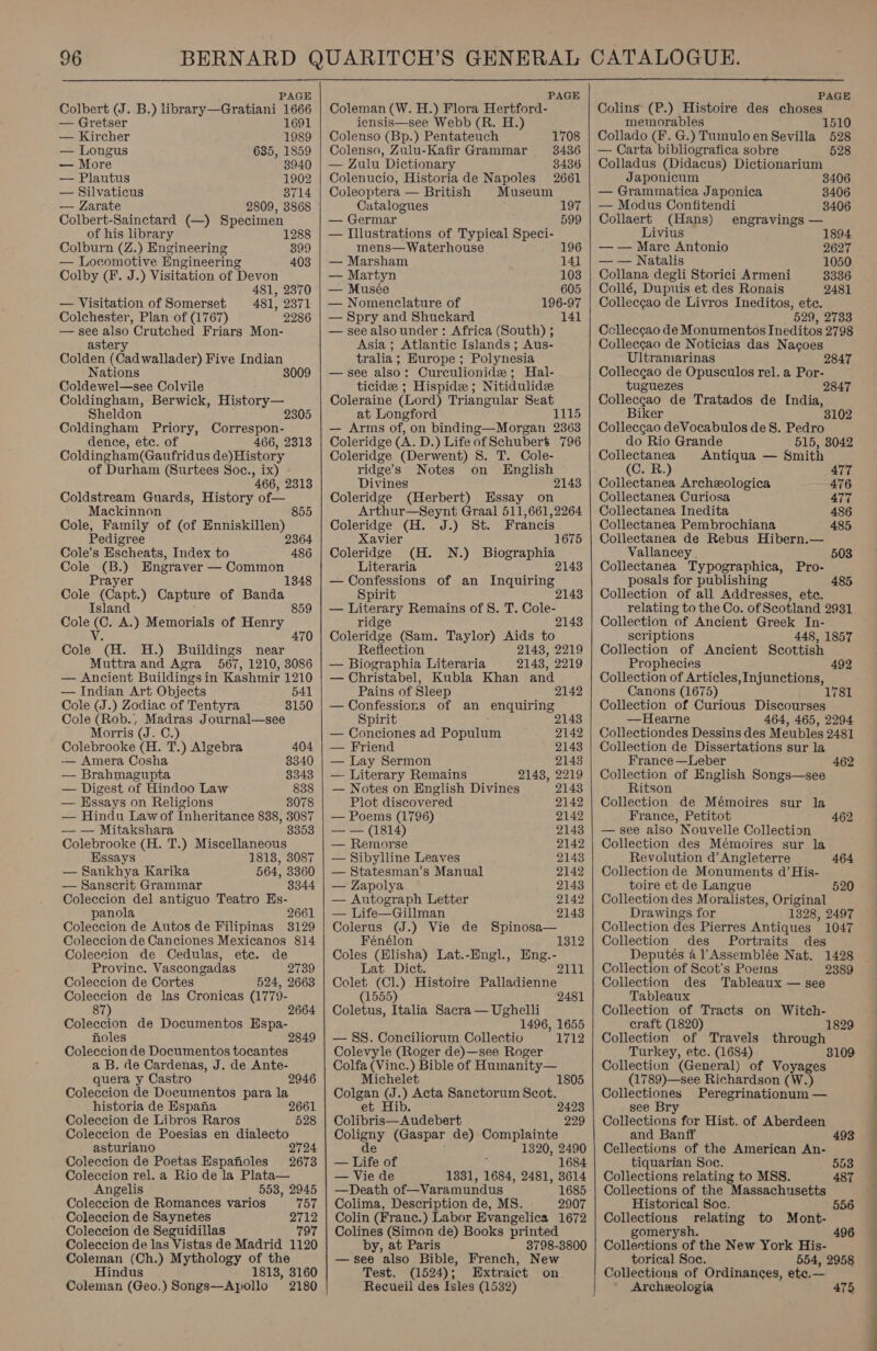  PAGE Colbert (J. B.) library—Gratiani 1666 — Gretser 1691 — Kircher 1989 — Longus 635, 1859 — More 3940 — Plautus 1902 — Silvaticus 3714 — Zarate 2809, 3868 Colbert-Sainctard (—) Specimen of his library 128 Colburn (Z.) Engineering 399 — Locomotive Engineering 403 Colby (F. J.) Visitation of Devon 481, 2370 — Visitation of Somerset 481, 2371 Colchester, Plan of (1767) 2286 — see also Crutched Friars Mon- astery Colden ( Gad wallaaen) Five Indian Nations 3009 Coldewel—see Colvile _ Coldingham, Berwick, History— Sheldon 2305 Coldingham Priory, Correspon- dence, etc. of 466, 2313 Coldingham(Gaufridus de)History of Durham (Surtees Soc., ix) - 466, 2313 Coldstream Guards, History of— Mackinnon 855 Cole, Family of (of Enniskillen) Pedigree 2364 Cole’s Escheats, Index to 486 Cole (B.) Engraver — Common Prayer Cole (Capt.) Capture of Banda Island Cole (C. A.) Memorials of mee eS V. Cole (H. H.) Buildings near Muttra and Agra 567, 1210, 3086 — Ancient Buildings in Kashmir 1210 — Indian Art Objects 541 Cole (J.) Zodiac of Tentyra 3150 Cole (Rob. Madras Journal—see Morris (J. C.) Colebrooke (H. T.) Algebra 404 -— Amera Cosha 8340 — Brahmagupta 3343 — Digest of Hindoo Law 838 — Essays on Religions 8078 — Hindu Lawof Inheritance 838, 3087 — — Mitakshara 8353 Colebrooke (H. T.) Miscellaneous Essays 18138, 3087 — Sankhya Karika 564, 3360 — Sanscrit Grammar 3344 Coleccion del antiguo Teatro Es- panola 2661 Coleccion de Autos de Filipinas 3129 Coleccion de Canciones Mexicanos 814 Coleccion de Cedulas, etc. de Provine. Vascongadas 2739 Coleccion de Cortes 524, 2663 Coleccion de las Cronicas (1779- 87 2664 Coleccion de Documentos Espa- holes Coleccion de Documentos tocantes a B. de Cardenas, J. de Ante- quera y Castro Coleccion de Documentos para la historia de Espana Coleccion de Libros Raros Coleccion de Poesias en dialecto asturiano 2724 Coleccion de Poetas Espafioles 2678 Coleccion rel. a Rio de la Plata— Angelis 553, 2945 Coleccion de Romances varios 757 Coleccion de Saynetes 2712 Coleccion de Seguidillas 797 Coleccion de las Vistas de Madrid 1120 Coleman (Ch.) Mythology of the Hindus 1813, 3160 Coleman (Geo.) Songs—Apollo 2180 2946 2661 528   PAGE Coleman (W. H.) Flora Hertford- iensis—see Webb (R. H.) Colenso (Bp.) Pentateuch 1708 Colenso, Zulu-Kafir Grammar 3436 — Zulu Dictionary 3436 Colenucio, Historia de Napoles 2661 Coleoptera — British Museum Catalogues 197 — Germar 599 — Illustrations of Typical Speci- mens— Waterhouse 196 — Marsham 141 — Martyn 103 — Musée 605 — Nomenclature of 196-97 — Spry and Shuckard 141 — see also under: Africa (South) ; Asia ; Atlantic Islands ; Aus- tralia ; Europe ; Polynesia —see also: Curculionide; Hal- ticidee ; Hispide; Nitidulidee Coleraine (Lord) Triangular Seat at Longford 1115 — Arms of, on binding—Morgan 2363 Coleridge (A. D.) Life of Schubert 796 Coleridge (Derwent) S. T. Cole- ridge’s Notes on English Divines 2143 Coleridge (Herbert) Essay on Arthur—Seynt Graal 511,661,2264 Coleridge (H. J.) St. Francis Xavier 1675 Coleridge (H. N.) Biographia Literaria 21438 — Confessions of an Inquiring Spirit — Literary Remains of S. T. Cole- ridge 2143 Coleridge (Sam. Taylor) Aids to Reflection 2148, 2219 — Biographia Literaria 2143, 2219 — Christabel, Kubla Khan and Pains of Sleep 2142 — Confessions of an enquiring Spirit 2143 — Conciones ad Populum 2142 — Friend 2143 — Lay Sermon 21438 — Literary Remains 2143, 2219 — Notes on English Divines 2143 Plot discovered 2142 — Poems (1796) 2142 — — (1814) 21438 — Remorse 2142 — Sibylline Leaves 2143 — Statesman’s Manual 2142 — Zapolya 2143 — Autograph Letter 2142 — Life—Gillman 2143 Colerus (J.) Vie de Spinosa— Fénélon 1312 Coles (Hlisha) Lat.-Engl., Eng.- Lat Dict. 2111 Colet (Cl.) Histoire Palladienne (1555) 2481 Coletus, Italia Sacra — Ughelli 1496, 1655 — 8S. Conciliorum Collectio 1712 Colevyle (Roger de)—see Roger Colfa (Vinc.) Bible of Humanity— Michelet 1805 Colgan (J. » Acta Sanctorum Scot. e ib 2423 Colibris—Audebert 229 oleny (Gaspar de) Complainte 1320, 2490 _ Life of 1684 — Vie de 1331, 1684, 2481, 3614 —Death of—Varamundus 1685 Colima, Description de, MS. 2907 Colin (Franc.) Labor Evangelica 1672 Colines (Simon de) Books printed by, at Paris 3798-3800 —see also Bible, French, New Test. (1524); Extraict on Recueil des fsles (1532)    PAGE Colins (P.) Histoire des choses memorables 1510 Collado (F. G.) Tumuloen Sevilla 528 — Carta bibliografica sobre 528 Colladus (Didacus) Dictionarium Japonicum 3406 — Grammatica Japonica 3406 — Modus Confitendi 3406 Collaert (Hans) engravings — Livius 1894 — — Marc Antonio 2627 — — Natalis 1050 Collana degli Storici Armeni 3336 Collé, Dupuis et des Ronais 2481 Collecgao de Livros Ineditos, ete. 529, 2733 Ccllecgao de Monumentos Ineditos 2798 Collecgao de Noticias das Nacoes Ultramarinas 2847 Collecgao de Opusculos rel. a Por- tuguezes 2847 Colleccao de Tratados de India, Biker Colleccao deVocabulos de S. Pedro do Rio Grande 515, 3042 Collectanea Antiqua — Smith (C. BR.) 477 Collectanea Archeologica 476 Collectanea Curiosa 477 Collectanea Inedita 486 Collectanea Pembrochiana 485 Collectanea de Rebus Hibern.— Vallancey . 503 Collectanea Typographica, Pro- posals for publishing 485 Collection of all Addresses, etc. relating to the Co. of Scotland 2931 Collection of Ancient Greek In- scriptions 448, 1857 Collection of Ancient Scottish Prophecies 492 Collection of Articles, Injunctions, Canons (1675) 1781 Collection of Curious Discourses —Hearne 464, 465, 2294 Collectiondes Dessins des Meubles 2481 Collection de Dissertations sur la France —Leber Collection of English Songs—see Ritson Collection de Mémoires sur la France, Petitot — see also Nouvelle Collection Collection des Mémoires sur la Revolution d’ Angleterre Collection de Monuments d’ His- toire et de Langue Collection des Moralistes, Original Drawings for 1328, 2497 Collection des Pierres Antiques 1047 Collection des Portraits des Deputés al Assemblée Nat. 1428 Collection of Scot’s Poems 2389 Collection des Tableaux — see 462 462 464 520 Tableaux Collection of Tracts on Witch- craft (1820) 1829 Collection of Travels through Turkey, etc. (1684) 3109 Collection (General) of Voyages (1789)—see Richardson (W.) Collectiones - Peregrinationum — see Bry Collections for Hist. of Aberdeen and Banff 493 Cellections of the American An- tiquarian Soc. 553 Collections relating to MSS. 487 Collections of the Massachusetts Historical Soc. 556 Collections relating to Mont- gomerysh. 496 Collections of the New York His- torical Soc. 554, 2958 Collections of Ordinances, ete.— Archeologia 475