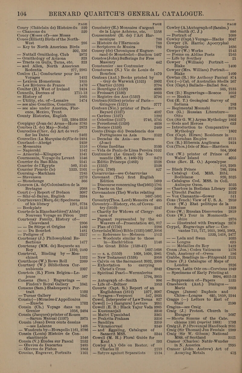   104 BERNARD QUARITCH’S GENERAL CATALOGUE. PAGE PAGE PAGE Coucy (Chatelain de) Histoiredu 520 | Cousinéry (E.) Monnaies d’argent Cowley (A. a tte tiga of (facsim. os — Chansons du 520 de la Ligue Achéene, etc. 1558 —Smith (C. J.) Coucy (Moses of)—see Moses Coussemaker (EH. de) ]'Art Har- — Portrait of 1099 Coues (Elliott) Birds of the North- monique 788 | Cowley (Capt.) Voyage—Hacke 3047 West 286 | — Histoire de l’Harmonie 788 | Cowper (B. Harris) i yes ; — Key to North American Birds — Scriptores de Musica 788 Gospels 1636 302, 336 | Coussy (de) Chroniques d'Enguer- Cowper (W.) Works 2143 — Nuttall Ornitholog. Club 2972 rand de Monstrelet—Buchon 1467 | — Poems on Aldine Poets 2165 — Ornithology of Arizona 323 | Coustos (John) Sufferings for Free — Life by Southey 21 — Tracts on Gulls, Terns, etc. 823 Masonry 442 | Cowper (William) Portrait — —and Allen, North American Coustumier - see Coutumier Blake 1400 Rodentia 277, 2985 Cowper (Mrs. William) Portrait— 1400 Coulon (L.) Conducteur pour les Voyages 1 — Lexicon Homericum 1855 — Les Rivieres de France 1470 Coulter (H.) West of Ireland 2424 Councils, Decrees of 1711-18 — History of 1665 — Utility, etc. of—Lemaire 1474 — see also Concilios, Concilium — see also under America, Flor- ence, Mexico, Trent County Histories, English 128, 2304-2356 Coupigny (Jean de) Arms—Hore 3785 Courbes (I. de) Map—Nodal 2873 Courcelles (Chey. de) Art de veri- fier les Dates 2462 Courcelles (La Marquise de)Vie de 2484 Courland—Abrégé 2459 — Messenius 1516 — Napierski 1542 — Armorial—Klingspor 1541 Courmesnin, Voyagedu Levant 1546 Courrier du Bas-Rhin 2541 Courrier del’ Egypte 560, 3145 Courrier Picarde (le) 1323. 2501 Coursing—Markham 2245 — Stevenson 2270 — Stonehenge 366 Courson (A. de) Colonisation de la Bretagne 2088 Court (—) Report of Budaon 8087 — Sihr-ul-Bayan, English 8384 Courtanvaux (Marq.de) Specimens of his library 1291, 3734 — Bookplate 3153 Courte de la Blanchardiére(’ Abbé) Nouveau Voyage au Pérou 2937 Courtenay Family, History of— Cleaveland 2306 — — De Stirpe et Origine 1480 — — Du Bouchet 1481 — Pedigree of 2357 Courtenay (J.) Philosophical Re- flections 1477 Courtenay (MM. de) Requeste au Roy 1310, 2460 Courteval, Binding by— Mes- - chinot 1332 Courthope (W.) Rows Roll Courtney (W.) Bibliotheca Cor- 2369 nubiensis 2307 Courtois (R.) Flora Belgica—Le- jeune 587 Cousens (Sam.) Finden’s Royal Gallery Cousens (Sam.) Shakespere’s Por- trait 1102 — Turner Gallery 1041 Cousin (—) Miracles d’Appollonius 1702 Engravings — 1041 —Eusebe Cousin (Ch.) Voyage dans un Grenier 1056, 2484 Cousin (Jacques) printer of Rouen —Sarum Manual (1537) 8975 Cousin (Jean) Deux cents dessins —see Lalanne 1405 — Woodcuts by—Horapollo 1161, 3786 Cousin (Louis) Histoire de Con- stantinople 1546 Cousin (V.) Etudes sur Pascal 2532 — Qiuvres de Descartes 2485 —- CHuvres de Platon 1863 Cousins, Engraver, Portraits 1101  Coustureau (N.) Vie de Louis de Bourbon 1470 Couteau (Ant.) Books printed by ~— Guy de Warwick (1525) 3802 — Chartier (1526) 3794 — Bourdigne (1529) 4038 — Froissart (1530) 8803 — Registre des Ans (1532) 3796 Couteau (Gilles) printer of Paris— Gringore (1521) Couteau (Nic.) printer of Paris— Bayard (1527) 4037 — Caviceo (1527) 1292 — Celestine (1527) 2746, 3795 — Perceforest (1528) 4038 — Bocace (1538) 2469 Couto (Diogo do) Decadencia dos Portuguezes na Asia — Decadas da Asia—see Barros (Joao) —- Obras Ineditas 3100 —- Vida de Paulo de Lima Pereira 3102 Coutumier (Le Grand) de Nor- mandie (MS. ec. 1460-70) 3472 — Editio Princeps (1483) 2528 — (1552) 2528 — (cir. 1780) 827 Covarruvias—see Cobarruvias Covenant (The) first English Edition 1689 — Discourse concerning the(1661) a 81 — Tracts on the 1689 Covenanters (The) Works relating to 1687-1691 Coventry(Thos. Lord) Memoirs of 485 Coventry—History, etc. of Coven- try (1810)- — Charity for Widows of Clergy- men of —- Pageant represented by the Weavers of—Presentation 491, 917 — Plan of (1750) 2286 Coverdale(Miles) Bible (1535) 16073956 — —- Reference to—Meteren 1412 — — Woodecuts similar to those in—Enchiridion 1146 —the Great Bible (1539-41) 1607-1608 —— Ss. a. (1550) 1608, 1609, 3961 — New Testament (1538) 3958 — Calvin on the Sacrament 3932, 3998 — Exhortation to carrying Christ’s Cross — Spiritual Pearl— Wermulerius 1794, 3955 — Autograph of—-Smith 996 — Life of—Zeltner 1953 Coverte (Capt. R.) Report of an Englishman (1612) 1377, 3087 —- Voyages—Vespucci 547, 2835 Cowel, Interpreter of LawTerms 827 Cowell (—) Inaugural Lecture 2051 Cowell (EK. B.) Black Yajur Veda 3365 — Kusumanjali 3350 — Maitri Upanishad 3361 — Prakrita-Prakasa 3356 — Sandilya 3359 — Vikramorvasi 8349 —and Eggeling, Catalogue of Sanscrit MSS. 8344 Cowell (M. H.) Floral Guide for Kent 593 Cowley (A.) Ode on Restor. of Charles IT 2213 — Satyre against Separatists 2134    Blake Cowtan (R.) Sir Anthony Panizzi 874 Cox (—) Cat. of Australian Shells 267 Cox (Capt.) Ballads—Ballad Soc. 505, 2135 Cox (D.) Engravings—Roscoe 1052 — — Ruskin 987 Cox (E. T.) Geological Survey of Indiana 283 3378 Cox (G.) Russian Literature— Otto 2082 Cox (Sir G. W.) Aryan Mythology ite — Gods and Heroes — Introduction to Conparnkigee Mythology Cox (Capt. Hiram) Residence in Burmhan Empire 3115 Cox (R.) Hibernia Anglicana 2424 Cox (Thos. )Isle of Man—Harrison 504, 2066 Cox (W.) printer of Prince of Wales’ Island 4055 Coxe (Rev. H. O.) Apocalypse 918, 2265 — Black Prince 780, 2264 — Catalogi Cod. MSS. Bibl. Bodleian 920, 3525 — Catalogus Cod. MSS. in Coll. Aulisque Oxon. 8525 — Charters in Bodleian Library 2290 — Utrecht Psalter 8522 — Vox Clamantis—Gower 511 Coxe (Tench) View of U.8. A. 2959 Coxe (W.) Etat politique de la Suisse Coxe (W.) Russian Discoveries Coxe (W.) Tour in Monmouth- shire 2376 — — illustrated with Drawings 23876 Coypel, Engravings after — Cer- vantes 715, 717, 1055, 1062, 1063, 1320, 1418, 2477 1328 2819 — — Leda and Swan 1035 — — Longus 635 — — Médailles du Roy 1422 Cozza (Jos.) Codex Vaticanus 1578 Crab, Anatomy of—Owen 196 Crabbe, Readings in—Fitzgerald 2151 Crace (F.) Catalogue of Maps of London 2326 Cracow, Jatin Ode on—Corvinus 1949 — Specimens of Early Printing at 8894, 4052-53 — Suppression of—Papers 1535 Craesbeeck (Ant.) Dialogos — Mariz 2803 Craggs (James) Daphnis and hloe—Longus 685, 1859, 2244 Craggs (—) Letters to Earl of Stair 2190 Cragius—see Craig Craig (J.) Protest. Church in Hungary 1687 —Shorte Summe of the Cate- chisme 1581 (reprint 1883) 1798 Craig (J. P.) Provencal Handbook 2051 Craig (Sir Thomas) Jus Feudale 2389 Craig (Sir W. Gibson) National MSS. of Scotland 3521 Cramer (Charles) Natiir-Wunder in N. America 2995 Cramer (John Andrew) Art of Assaying Metals 418