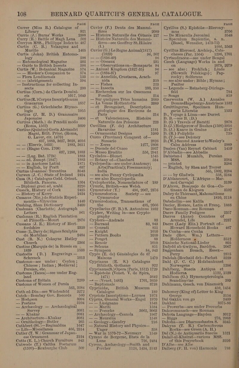  PAGE Currer (Miss R.) Catalogue tg Library Currie (J.) Burns’ Works es Curry (E.) Battle of Magh Lena 502 Curryon MSS., Phillipps’ Index to 487 Curtis (C. B. ) Velazquez and 1405 Murillo Curtis (John) British Entomo- logy 598 — Entomological Magazine 202 — Guide to British Insects 598 Curtis (W.) Botanical Magazine 574 — — Hooker’s Companion to 574 — Flora Londinensis 133 — — (abridgement) 594 — Instructions for collecting In- sects 200 Curtius (Corn.) de Clavis Domini- cis 1017, 1640 Curtius(E.) Corpus Inscriptionum Grecarum 1857 Curtius (G.) Griechische Etymo- logie 1955 Curtius (J. H. D.) Grammaire Japonaise 3406 Curtius (Math.) de Prandii modo (Roma, 1562) 3 Curtius (Quintus) Gesta Alexandri Magni, Edit. Prine. (Roma, G. Laver, cir. 1470) 637, 1883, 3627, 3628, 4016 — — (Elzevir, 1633) 1883, 3611 — — (Hagae Com. 1708) 637, 1280, 1883 — — (Lug. Bat. 1724) 1883 — — ed. Zumpt-(1847) 1883 — — in Auctores Latini 1871 — — English, by Pratt 637 Curtus (Joannes) Terentius 3543 Curwen (J. C.) State of Ireland 2424 Cusa (S.) Catalogus Codd. Orient. Biblioth. Panorm. 1504 — Diplomi greci ed. arabi 3226 Cusack, History of Cork 2425 — History of Kerry 2424 Cusanus (Nic.) de Staticis Experi- mentis—Vitruvius Cushing, Shan Dictionary Cushman (Charlotte) ADEP REAR.» Letters Cushman (R.) English picthion at Plimoth—Mourt 2976 Cussans (J. E.) History of Hert- fordshire 232 Cusse (L. Davy de) Signes Sculptés du Morbihan 2 Cust (R. N.) Cokayne aust 1440 3400 Chureh Custine (Marquis de) la Russie ie A 1839 1538 Custodis (D.) Engravings — Schrenck 1013 Customs—see under: Ceylon; Chinese ; Indian ; Medieval ; Persian, etc. Customs (Taxes)—see under Eng- land Customs of Britain 2289 Customs of Women of Persia ; 563, 8284 Cutb ed-Din—see Wiistenfeld 3272 Cutch—Bombay Goy. Records 560 — Hodgson 8094 —- Postans 3104 — Archeology — Archeological Survey 3081 — — Khakar 3081 — Architecture—Khakar 8081 — Ornithology—Butler 265 Cuthbert (St.)—Reginaldus 1647 — Life—Miscellanea 466, 2314 Cutler (TI. W.) Grammar of Japan- ese Ornament 3124 Cutts (EK. L.) Church Furniture 943 Cutwode (T.) Caltha Poetarum (1599)—Roxburghe Club 509    PAGE Cuvier (F.) Dents des Mammi- féeres 2089 — Histoire Naturelle des Cétacés 227 — Histoire Naturelle des Mammi- feres—see Geoffroy St. Hilaire (1.) Cuvier (G.) Le Regne Animal(1817) (1829) 96, 302 — — (1836-49) 96 — — Oiseaux 231 — — Observationson—Bonaparte 94 — Animal ree (1827-35) 96 7) — — (1834-3 97 — — Annelids, Crustacea, Arach- nida 350 — — Fishes 223 — — Insecta 200, 350 — Recherches sur les Ossemens Fossiles 214 — Sur quelques Tétes humains 2089 — La Venus Hottentotte 2089 —et Brongniart, Description géologique des Environs de Paris 214 —et Valenciennes, Histoire Naturelle des Poissons 223 Cuvillies (F, de) Architecture Bavaroise 1181 — Ornamental Designs 1080 Cuzco (Province) Conquest of— Sumario 2826 — — Xeres 1277, 2808 — Duende del Cuzco 2937 © — Museo Erudito 556, 2941 Cyclades—Blouet 1545 — Botany of—Chaubard 584 Cyclopedia—see under:Anatomy; Arts(Practical); Freemasonry; India — see also Penny Cyclopeedia — see also Encyclopedia Cyclophoridz, Nomenclature of 189 Cymric, British—see Welsh Cymmrodor (Y.) 496, 2067, 2376 Cymmrodorion Society — see Cymmrodor Cymmrodorion, Transactions of the 495, 2066 Cypellarius (F. B.) 8. Antoninus 1932 Cypher, Writing in—see Crypto- graphy Cyphers—Andrade 83 — Barraud 83, 948 — Conradi 851 — Knight 1010 — Pattern Books 1010 —- Pouget 83 — Renoir 1010 — Selenus 851 — Sympson 84, 948 Cypre (E. de) Généalogies de 67 Maisons © 1470 Cyprianus (E. 8.) Catalogus Biblioth. Gothanz 922 Cyprianus(S.) Opera (Paris, 1512) 1729 — Epistole (Venet. V. de Spira, 1471) 3642 — (Venet. 1483) 1701, 3659 — Baptismale 3738 Cyprinide, British Museum Catalogue 189 Cypriote Inscriptions—Luynes 1973 Cyprus, General Works—Engel 1970 — — Lusignano 1548 —- — Mariti 1584 — — Pococke 38062, 3068 — Archeology—Cesnola 1967 — — Meursius 1548 — Geology—Gaudry 216 — Natural History and Physics— Unger 858 — War in 1570-72—Neumayr 1549 Cyrano de Bergerac, Etats de la Lune 726, 2484 Cyrene, Archeology—Smith and Porcher 1124, 1434, 3143     mus — De Miraculis Jeronimi 3548 (Basel, Wenszler, 1473-75) 1986, 3563 cheses (Par. 1564) 1296, 1701 2078, 2079 a also: Frohlich ; Linde (Slownik Polskiego) ; Pap- rocky ; Solfernus Psalter —- Legends — Reinsberg-Diirings- feld 784 — Songs 819 Czerwenka (W. A.) Annales DomusHapsburgo-Austriace 1532 Ozuittingerus, Specimen Hun- gariee Literate 1532 D., Voyage 4 Lima—see Durret D. B.—see B. (D.) D. (G.) Travels of Baratti 2878 D. (J.) Hedgerow of Bushes (1598) 3956 D. (J.) Knave in Graine 2147 D. (R.) Poliphilo 735 D. (T.)—see Deloney Calm Address Daalen (Van) Reynst Cabinet D’ Abbadie—see Abbadie Dabistan-i Muzahib, MSS. — printed — English, by Shea and Troyer 565, 1802, —--- by Gladwin 558, Persian 1410 3284 3284 3284 3164 D’Ablancourt, L’ Afrique — Mar- mol Carvajal 3139 D’Abreu, Bosquejo de Goa—Co- tineau de Kloguen 102 Dabry de Thiersant, Mahométisme en Chine 1810, 3118 Dabshelim—see Kalila Dacier, Horace, Latin et Frang. 1888 Daco-Rouman—see Rouman Dacre Family Pedigree 2357 Dacres (Anne) Countess of Arundel, Life 2237 Dacre (Lady Eliz.) Portrait of— Howard Household Books 467 Da Cunba—see Cunha - Dade (Rev. Wm.) Letters— Holderness « 3512 Danische National-Lieder 805 Dafydd ab Gwilym, Barddon. 2067 Daggenham Breach, Essex— Perry 2315 Dahdah (Rochaid de)—Farhat 3229 Dahl (J. C. C.) Holzbaukunst Norwegens 1206 Dahlberg, Suecia Antiqua et Hodierna 1122, 1520 Dahlbom (G.) Hymenopterologia Scandinaviae 200 Dahlmann, Gesch. von Danemark 459, 1454 Dahomey (King of) Letter to King George 3154 Dai Gakku yon go 3409 Dakhni 3375-86 — Proverbs—see under Proverbs Dakoromansch—see Rouman Dakota Language—Hayden 30127 — Riggs 276, 2983 Daksha—see Dharmashastra 8. 3345 Rocks—see Green (A. Dal (N.) de Antiquariis Suecbe Dalail-ul-Khairat—various MSS. of this Prayerbook D’ Albe—see Albe Dalberg (F. H. yon) Harmonie 1521 8226 788 