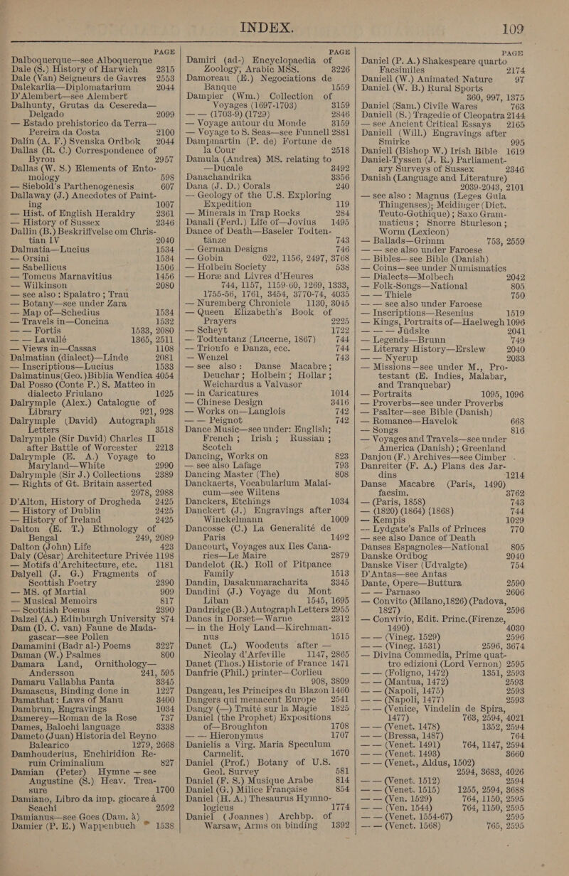  PAGE PAGE PAGE Dalboquerque—-see Alboquerque Damiri (ad-) Encyclopaedia of Daniel (P. A.) Shakespeare quarto Dale (8.) History of Harwich 2315 Zoology, Arabic MSS. 3226 Facsimiles 2174 Dale (Van) Seigneurs de Gavres 2553 | Damoreau (E.) Negociations de Daniell (W.) Animated Nature 97 Dalekarlia—Diplomatarium 2044 Banque 1559 | Daniel. (W. B.) Rural Sports D’ Alembert—see Alembert Dampier (Wm.) Collection of ; 360, 997, 1375 Dalhunty, Grutas da Cesereda— Voyages (1697-1703) 3159 | Daniel (Sam.) Civile Wares 763 Delgado 2099 | — — (1703-9) (1729) 2846 | Daniell (8.) Tragedie of Cleopatra 2144 — Hstado prehistorico da Terra— — Voyage autour du Monde 3159 | — see Ancient Gr itical Essays 2165 Pereira da Costa 2100 | — Voyage to 8S. Seas—see Funnell 2881 | Daniell (Will.) Engravings after Dalin (A. F.) Svenska Ordbok 2044 Dampmartin (P. de) Fortune de Smirke 995 Dallas (R. C.) Correspondence of Byron 2957 Dallas (W. 8.) Elements of Ento- mology 598 — Siebold’s Parthenogenesis 607 Dallaway (J.) Anecdotes of Paint- ing 1007 — Hist. of English Heraldry 2361 — History of Sussex 2346 Dallin (B.) Beskriffvelse om Chris- tian LV 2040 Dalmatia—Lucius 1534 — Orsini 1534 — Sabellicus 1506 — Tomcus Marnavitius 1456 — Wilkinson 2080 — see also: Spalatro ; Trau — Botany—see under Zara — Map of—Schedius 1534 — Travels in—Concina 1532 — — Fortis 1533, 2080 — — Lavallé 1365, 2511 — Views in—Cassas 1108 ~ Dalmatian (dialect)—Linde 2081 — Inscriptions—Lucius 1533 Dalmatinus(Geo. )Biblia Wendica 4054 Dal Posso (Conte P.) 8S. Matteo in dialecto Friulano ~ 1625 Dalrymple (Alex.) Catalogue of Library 921, 928 Dalrymple (David) Autograph Letters Dalrymple (Sir David) Charles IT after Battle of Worcester Dalrymple (E. A.) Voyage to Maryland— White 2990 Dalrymple (Sir J.) Collections 2389 — Rights of Gt. Britain asserted 2978, 2988 D’Alton, History of Drogheda 2425 — History of Dublin 2425 — History of Ireland 2425 2213 Dalton (EH. T.) Ethnology of Bengal 249, 2089 Dalton (John) Life 423 Daly (Cesar) Architecture Privée 1198 — Motifs d’Architecture, etc. 1181 Dalyell (J. G.) Fragments of Scottish Poetry 2390 — MS. of Martial 909 — Musical Memoirs 817 — Scottish Poems 2390 Dalzel (A.) Edinburgh University $74 Dam (D. C. van) Faune de Mada- gascar—see Pollen Damamini (Badr al-) Poems 3227 Daman (W.) Psalmes 800 Damara Land, Ornithology— Andersson 241, 595 Damaru Vallabha Panta 3345 Damascus, Binding done in 1227 Damathat: Laws of Manu 3400 Dambrun, Engravings 1034 Damerey—Roman de la Rose 737 Dames, Balochi language 3338 Dameto (Juan) Historia del Reyno Balearico 1279, 2668 Damhouderius, Enchiridion Re- rum Crininalium Damian (Peter) Hymne —see Augustine (S.) Heav. Trea- 827 sure 1700 Damiano, Libro da imp. giocarea Seachi 2592 Damianus—see Goes (Dam. a) Damier (P. E.) Wappenbuch ™ 1538   la Cour 2518 Damula (Andrea) MS. relating tio —Ducale 8492 Danachandrika 3356 Dana (J. D.) Corals — Geology of the U.S. Exploring Expedition 119 240 — Minerals in Trap Rocks 284 Danali (Ferd.) Life of—Jovius 1495 Dance of Death—Baseler Todten- tiinze 743 — German Designs 746 — Gobin 622, 1156, 2497, 3768 — Holbein Society 538 — Hore and Livres d’Heures 744, 1157, 1159-60, 1269, 1333, 1755-56, 1761, 3454, 3770-74, 4035 — Nuremberg Chronicle 1130, 3045 — Queen Hlizabeth’s Book of Prayers 2225 — Scheyt 1722 —- Todtentanz (Lucerne, 1867) 744 — Trionfo e Danza, ece. 744 — Wenzel 743 —see also: Danse Macabre; Deuchar; Holbein; Hollar ; Weichardus a Valvasor — in Caricatures 1014 — Chinese Design 3416 — Works on—Langlois 742 — — Peignot 742 Dance Music—see under: English; French; Irish; Russian ; Scotch Dancing, Works on 823 793 808 — see also Lafage Dancing Master (The) Danckaerts, Vocabularium Malai- cum—see Wiltens Danckers, Etchings Danckert (J.) Engravings after Winckelmann 1009 Dancosse (C.) La Generalité de Paris Dancourt, Voyages aux Iles Cana- ries—Le Maire 2879 Dandelot (R.) Roll of Pitpance Family il Dandin, Dasakumaracharita 3345 Dandini (J.) Voyage du Mont Liban 1545, 1695 Dandridge (B.) Autograph Letters 2955 Danes in Dorset— Warne 2312 —in the Holy Land—Kirchman- nus Danet (L.) Woodcuts after — Nicolay d’Arfeville 1147, 2865 Danet (Thos.) Historie of France 1471 Danfrie (Phil.) printer—-Corleu 908, 3809 Dangeau, les Principes du Blazon 1460 1034 1515 Dangers qui menacent Europe 2541 Dangy (—) Traite sur la Magie 1825 Daniel (the Prophet) Expositions — of—Broughton 1708 —— Hieronymus 1707 Danielis a Virg. Maria Speculum Carmelit. Daniel (Prof.) Botany of U.S. Geol. Survey 581 Daniel (F. 8.) Musique Arabe 814 Daniel (G.) Milice Frangaise 854 Daniel (H. A.) Thesaurus Hymno- logicus 1774 Daniel (Joannes) Archbp. of Warsaw, Arms on binding 1392     Daniell (Bishop W.) Irish Bible 1619 Daniel-Tyssen (J. R.) Parliament- ary Surveys of Sussex 346 Danish (Language and Literature) 2039-2043, 2101 — see also: Magnus (Leges Gula Thingenses); Meidinger (Dict. Teuto- -Gothique) ; Saxo Gram- maticus ; Snorre Sturleson ; Worm (Lexicon) — Ballads—Grimm — — see also under Faroese — Bibles—see Bible (Danish) — Coins—see under Numismatics 753, 2559  — Dialects—Molbech 2042 — Folk-Songs—National 805 — — Thiele 750 — — see also under Faroese — Inscriptions—Resenius 1519 Haelwegh 1096 — — — Jiidske 2041 — Legends—Brunn 749 — Literary History—Erslew 2040 — — Nyerup 2033 — Missions—see under M., Pro- testant (EH. Indies, Malabar, and Tranquebar) — Portraits 1095, 1096 — Proverbs—see under Proverbs — Psalter—see Bible (Danish) — Romance—Havelok 668 — Songs 816 — Voyages and Travels—see under America (Danish) ; Greenland Danjou (F.) Archives—see Cimber . Danreiter (F. A.) Plans des Jar- dins 1214 Danse Macabre (Paris, 1490) faesim. 3762 — (Paris, 1858) 743  — (1820) (1864) (1868) 744 — Kempis 1029 -— Lydgate’s Falls of Princes 770 see also Dance of Death Danses Espagnoles—National 805 Danske Ordbog 2040 Danske Viser (Udvalgte) 754 D’ Antas—see Antas Dante, Opere—Buttura 2590 — — Parnaso 2606 —~ Se (Milano, 1826) (Padova, 182 — Convivio, Edit. Prine.(Firenze, 1490) — — (Vineg. 1529) 2596 — — (Vineg. 1531) 2596, 3674 — Divina Commedia, Prime quat- tro edizioni (Lord Vernon) 2595 — — (Foligno, 1472) 1351, 2593 — — (Mantua, 1472) 2593 — — (Napoli, 1475) 2593 — — (Napoli, 1477) 2593 ——(Venice, Vindelin de Spira, 1477) 763, 2594, 4021 — — (Venet. 1478) 1352, 2594 — — (Bressa, 1487) 764 — — (Venet. 1491) 764, 1147, 2594 — — (Venet. 1493) 3660 — — (Venet., Aldus, 1502) 2594, 3683, 4026 2594 1255, 2594, 3688 764, 1150, 2595 764, 1150, 2595 2595 765, 2595 — — (Venet. 1512) — — (Venet. 1515) — — (Ven. 1529) — — (Ven, 1544) — — (Venet. 1554-67) —- — (Venet. 1568)