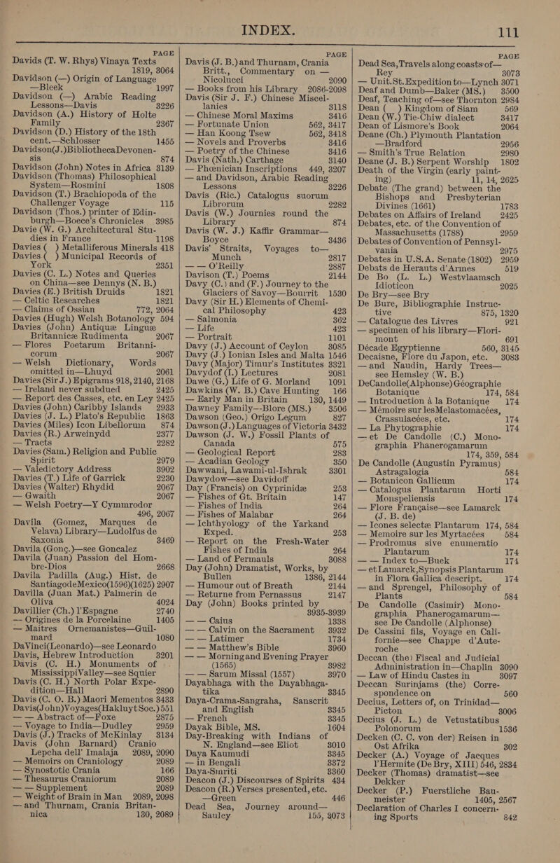 PAGE Davids (T. W. Rhys) Vinaya Texts 1819, 3064 Davidson (—) Origin of eb Language —Bleek  Lessons—Davis 3226 Davidson (A.) History of Holte Family 2367 Davidson (D.) History of the 18th cent.—Schlosser Davidson(J.)BibliothecaDevonen- sis 874 Davidson (John) Notes in Africa 3139 Davidson (Thomas) Philosophical System—Rosmini 18 Davidson (T.) Brachiopoda of the 1455 Challenger Voyage 115 Davidson (Thos. ) printer of Edin- burgh—Boece’s Chronicles 3985 Davie (W. G.) Architectural Stu- dies in France 1198 Davies ( ) Metalliferous Minerals 418 Davies ) Municipal Records of York 2351 Davies (C. L.) Notes and Queries on China—see Dennys (N. B.) Davies (E.) British Druids 1821 — Celtic Researches 1821 — Claims of Ossian 772, 2064 Davies (Hugh) Welsh Botanology 594 Davies John) Antique Lingue Britannice Rudimenta 2067 —Flores Poetarum Britanni- corum 2067 — Welsh Dictionary, omitted in—Lhuyd Davies (Sir J.) Epigrams 918, 2140, 2168 — Ireland never subdued 2425 — Report des Casses, etc. en Ley 2425 Davies (John) Caribby Islands 2933 Davies (J. L.) Plato’s Republic 1863 Davies (Miles) Icon Libellorun 874 Davies (R.) Arweinydd 237 — Tracts 2282 Davies (Sam.) Religion and Public Spirit 2979 — Valedictory Address 8902 Davies (T.) Life of Garrick 2230 Davies (Walter) Rhydid 2067 — Gwaith 2067 — Welsh Poetry—Y Cymmrodor 496, 2067 Davila (Gomez, Marques de Velava) Library—Ludolfus de Saxonia 3469 Davila (Gong.)—see Goncalez Davila (Juan) Passion del Hom- bre-Dios 2668 Davila Padilla (Aug.) Hist. de Santiagode Mexico(1596)(1625) 2907 Davilla @ uan Mat.) Palmerin de Oliv 4024 Davillier | (Ch.) 1 Espagne 2740 —- Origines de la Porcelaine 1405 Ornemanistes—@Guil- 1080 — Maitres mard DaVinci(Leonardo)—see Leonardo Davis, Hebrew Introduction 3201 Davis (C. H.) Monuments of MississippiValley—see Squier Davis (C. H.) North Polar Expe- dition—Hall 2890 Davis (C. O. B.) Maori Mementos 3433 Davis(J ohn)Voyages(Hakluyt Soc.) 551 — — Abstract of—Foxe 2875 — Voyage to India—Dudley 2959 Davis (J.) Tracks of McKinlay 3134 Davis (John Barnard) Cranio Lepcha dell Imalaja 2089, 2090 — Memoirs on Craniology 2089 — Synostotic Crania 166 — Thesaurus Craniorum 2089 — — Supplement 2089 — Weight of Brainin Man 2089, 2098 — and “Thurnam, Crania Br itan- nica 1380, 2089   PAGE Davis (J. B.)and Thurnam, Crania Britt., Commentary’ on — Nicolucei 2090 — Books from his Library 2086-2098 Davis (Sir J. F.) Chinese Miscel- lanies 8118 — Chinese Moral Maxims 3416 — Fortunate Union 562, 3417 — Han Koong Tsew 562, 3418 — Novels and Proverbs 3416 — Poetry of the Chinese 8416 Davis (Nath.) Carthage 3140 — Pheenician Inscriptions 449, 3207 —and Davidson, Arabic Reading Lessons Davis (Ric.) Catalogus suorum Librorum Davis (W.) Journies round the 3226 Library 874 Davis (W. J.) Kaffir Grammar— Boyce 3436 Davis’ Straits, Voyages to— Munch 2817 — — O'Reilly 2887 Davison (T.) Poems 2144: Davy (C.) and (F.) Journey to the Glaciers of Savoy—Bourrit 1530 Davy (Sir H.) Elements of Chemi- cal Philosophy 423 — Salmonia 362 — Life 423 — Portrait 1101 Davy (J.) Account of Ceylon 3085 Davy (J.) Ionian Isles and Malta 1546 Davy (Major) Timur’s Institutes 3321 Davydof (I.) Lectures 2081 Dawe (G.) Life of G. Morland 1091 Dawkins (W. B.) Cave Hunting 166 — Harly Man in Britain 130, 1449 Dawney Family—-Blore (MS8.) 8506 Dawson (Geo.) Origo Legum 827 Dawson (J. ) Languages of Victoria 3432 Dawson (J. W.) Fossil Plants of Canada 575 — Geological Report 283 — Acadian Geology 350 Dawwani, Lawami-ul-Ishrak 3301 Dawydow—see Davidoff Day (Francis) on Cyprinide 253 — Fishes of Gt. Britain 147 — Fishes of India 264 — Fishes of Malabar 264 — Ichthyology of the Yarkand Exped... 253 — Report on the Fresh-Water Fishes of India 264 — Land of Permauls 8088 Day (John) Dramatist, Works, by Bullen 1386, 2144 — Humotr out of Breath 2144 — Returne from Pernassus 2147 Day (John) Books printed by 3935-3939 — — Caius 1338 —— Calvin on the Sacrament 3932 — — Latimer 1734 — — Matthew’s Bible 3960 — — Morningand Evening Prayer (1565) 3982 — — Sarum Missal (1557) 3970 Dayabhaga with the Dayabhaga- tika Daya-Crama-Sangraha, Sanscrit and English 3345 — French 8345 Dayak Bible, MS. 1604 Day-Breaking with Indians of N. England—see Eliot 3010 Daya Kaumudi 8345 — in Bengali 3372 Daya-Sinriti 3360 Deacon (J.) Discourses of Spirits 434 Deacon (R.) Verses presented, ete. —Green 446 Dead Sea, Journey around— Saulecy 155, 3073      PAGE Dead ro Travels along coasts of — 3073 —_ Unit. St. Expedition to—Lynch 3071 Deaf and Dumb—Baker (M8.) 3500 Deaf, Teaching of—see Thornton 2984 Dean (mt) Kingdom of Siam 569 Dean (W.) Tie-Chiw dialect 3417 Dean of Lismore’s Book 2064 Deane (Ch.) Plymouth Plantation —Bradford 2956 — Smith’s True Relation 2980 Deane (VJ. B.) Serpent Worship 1802 Death of the Virgin (early ope ing) 14, 2625 Debate (The grand) erat the Bishops and Presbyterian Divines (1661) 1783 Debates on Affairs of Ireland 2425 Debates, etc. of the Convention of Massachusetts (1788) 2959 Debates of Convention of Pennsyl- vania 2975 Debates in U.S.A. Senate (1802) 2959 Debats de Herauts d’ Armes 519 De Bo (lL. L.) Westvlaamsch Idioticon 2025 De Bry—see Bry De Bure, Bibliographie Instruc- tive 875, 1320 — Catalogue des Livres 921 — specimen of his library—Flori- mont 691 Décade Egyptienne 560, 3145 Decaisne, Flore du Japon, etc. 38083 —and Naudin, Hardy Trees— see Hemsley (W. B.) DeCandolle(Alphonse) Géographie Botanique 174, 584 — Introduction ala Botanique 174 — Mémoire sur lesMelastomacées, Crassulacées, etc. 174 — La Phytographie 174 —et De Candolle (C.) Mono- graphia Phanerogamarum 174, 359, 584 De Candolle (Augustin Pyramus) Astragalogia 584 — Botanicon Gallicum 174 —Catalogus Plantaruin Horti Monspeliensis 174 — Flore Frangaise—see Lamarck (J. B. de) — Icones selectze Plantarum 174, 584 — Memoire sur les Myrtacées 584 — Prodromus sive enumeratio Plantarum — — Index to—Buek — et Lamarck,Synopsis Plantarum in Flora Gallica descript. —and Sprengel, Philosophy of Plants 584 De Candolle (Casimir) Mono- graphia Phanerogamarum—- see De Candolle (Alphonse) Cassini fils, Voyage en Cali- fornie—see Chappe d’Aute- roche Deccan (the) Fiscal and Judicial Adininistration in—Chaplin 3090 — Law of Hindu Castes in 3097 Deccan Surinjams (the) Corre- spondence on Decius, Letters of, on Trinidad— Picton 8006 Decius (J. L.) de Vetustatibus Polonorum 1536 Decken (C. C. von der) Reisen in Ost Afrika 802 Decker (A.) Voyage of Jacques l’Hermite (De Bry, XIII) 546, 2834 Decker (Thomas) dramatist—see Dekker Decker (P.) Fuerstliche Bau- meister 1405, 2567 Declaration of Charles I concern- ing Sports 174 174 174 De 560 842