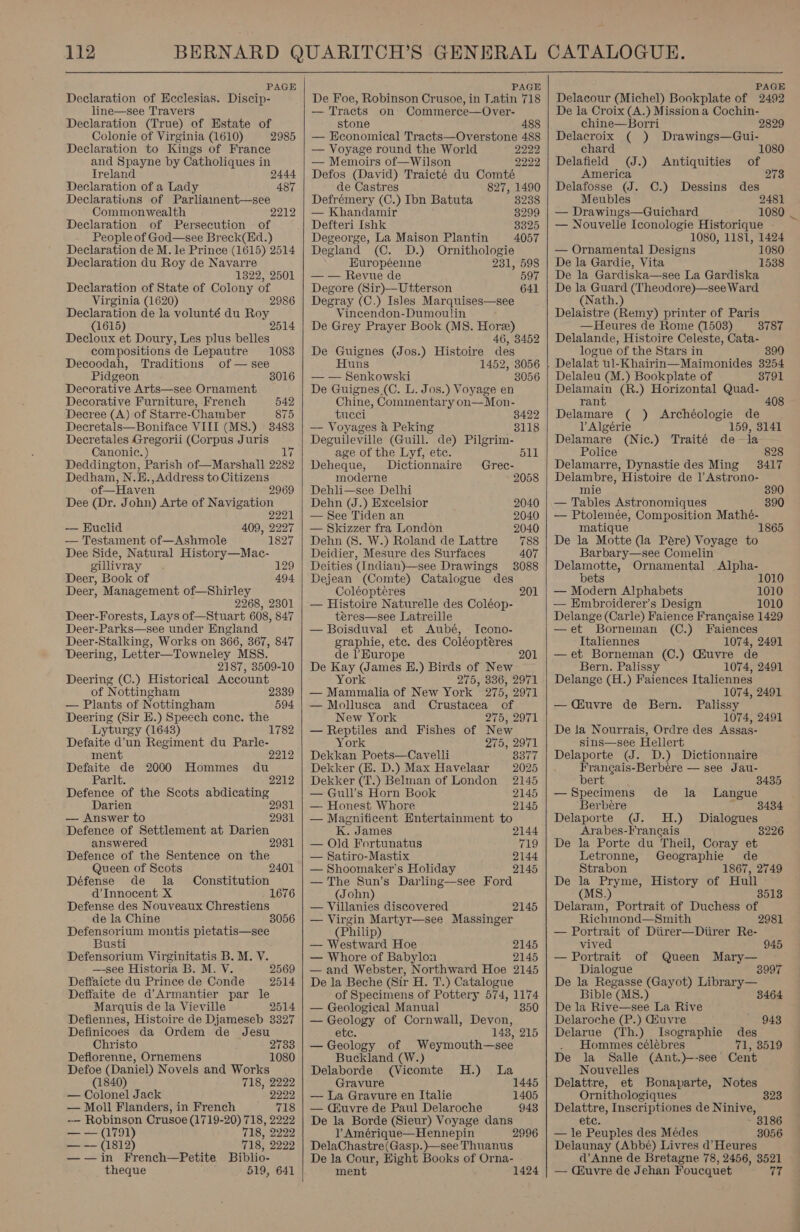 PAGE Declaration of Ecclesias. Discip- line—see Travers Declaration (True) of Estate of Colonie of Virginia (1610) 2985 Declaration to Kings of France and Spayne by Catholiques in Treland 2444 Declaration of a Lady Declarations of Parliainent—see Commonwealth 2212 Declaration of Persecution of People of God—see Breck(Ed.) Declaration de M. le Prince (1615) 2514 Declaration du Roy de Navarre 1822, 2501 Declaration of State of Colony of Virginia (1620) Declaration de la volunté du aot (1615) 2 Decloux et Doury, Les plus belles 487 compositions de Lepautre 1083 Decoodah, Traditions of — see Pidgeon 3016 Decorative Arts—see Ornament Decorative Furniture, French 542 Decree (A) of Starre-Chamber 875 Decretals—Boniface VIII (MS.) 3483 Decretales Gregorii (Corpus Juris Canonic. ) Deddington, Parish of—Marshall 2989 Dedham, N.E. ,Address to Citizens of—Haven 2969 Dee (Dr. John) Arte of Navigation 2 221 — Euclid 409, 2227 — Testament of—Ashmole 1827 Dee Side, Natural History—Mac- gillivray . 129 Deer, Book of 494 Deer, Management of—Shirley 2268, 2301 Deer-Forests, Lays of—Stuart 608, 847 Deer-Parks—see under Hngland Deer-Stalking, Works on 366, 367, 847 Deering, Letter—Towneley MSS. 2187, 3509-10 Deering (C.) Historical Account of Nottingham 2339 — Plants of Nottingham 594 Deering (Sir E.) Speech cone. the Lyturgy (1643) 1782 Defaite d’un Regiment du Parle- 2212 ment Defaite de 2000 Hommes du Parlt. 2212 Defence of the Scots abdicating Darien 29 — Answer to 2931 Defence of Settlement at Darien answered 2 Defence of the Sentence on the Queen of Scots 2401 Défense de la Constitution d’Innocent X Defense des Nouveaux Chrestiens de la Chine Defensorium montis pietatis—see Busti Defensorium Virginitatis B. M. V. —-see Historia B. M. V. Deffaicte du Prince de Conde Deffaite de d’Armantier par le Marquis de la Vieville 2514 Defiennes, Histoire de Djameseb 3327 Definicoes da Ordem de Jesu Christo Deflorenne, Ornemens Defoe (Daniel) Novels and Works 2569 2514 2783 1080 (1840) 718, 2222 — Colonel Jack 2222 — Moll Flanders, in French 718 -— Robinson Crusoe (1719-20) 718, 2222 pi 221799) 718, 2222 —~ (1819) 718, 2222 —— in French—Petite Biblio- theque 519, 641   PAGE De Foe, Robinson Crusoe, in latin 718 — Tracts on Commerce—Over- stone 488 — Economical Tracts—Overstone 488 — Voyage round the World 2222 — Memoirs of—Wilson 2222 Defos (David) Traicté du Comté de Castres 827, 1490 Defrémery (C.) Ibn Batuta 38238 — Khandamir 8299 Defteri Ishk 3325 Degeorge, La Maison Plantin 4057 Degland (C. D.) Ornithologie Européenne 231, 598 — — Revue de 597 Degore (Sir)—Utterson 641 Degray (C.) Isles Marquises—see Vincendon-Dumoulin De Grey Prayer Book (MS. Hore) 46, 3452 De Guignes (Jos.) Histoire des Huns 1452, 3056 — — Senkowski 8056 De Guignes_(C. L. Jos.) Voyage en Chine, Commentary on—Mon- tucei 8422 — Voyages a Peking 8118 Deguileville (Guill. de) Pilgrim- age of the Lyf, etc. Deheque, Dictionnaire Grec- moderne 2058 Dehli—see Delhi Dehn (J.) Excelsior 2040 — See Tiden an 2040 — Skizzer fra London 2040 Dehn (8. W.) Roland de Lattre 788 Deidier, Mesure des Surfaces 407 Deities (Indian)—see Drawings 3088 Dejean (Comte) Catalogue des Coléopteéres 201 — Histoire Naturelle des Coléop- teres—see Latreille — Boisduval et Aubé, Icono- graphie, etc. des Coléopteéres de l’Hurope De Kay (James EH.) Birds of New York 275, 386, 2971 — Mammalia of New York 275, 2971 — Mollusca and Crustacea of New York 275, 2971 — Reptiles and Fishes of New York 275, 2971 Dekkan Poets—Cavelli 8377 Dekker (BE. D.) Max Havelaar 2025 Dekker (T.) Belman of London 2145 — Gull’s Horn Book 2145 — Honest Whore 2145 — Magniticent Entertainment to K. James 201 2144 — Old Fortunatus 719 — Satiro-Mastix 2144 — Shoomaker’s Holiday 2145 — The Sun’s Darling—see Ford (John) — Villanies discovered 2145 — Virgin Martyr—see Massinger (Philip) — Westward Hoe 2145 — Whore of Babylon 2145 —and Webster, Northward Hoe 2145 De la Beche (Sir H. T.) Catalogue of Specimens of Pottery 574, 1174 — Geological Manual 350 — Geology of Cornwall, Devon, etc. 148, 215 — Geology of Weymouth—see Buckland (W.) Delaborde (Vicomte H.) La Gravure 1445 — La Gravure en Italie 1405 943 2996 — Muvre de Paul Delaroche De la Borde (Sieur) Voyage dans VY Amérique—Hennepin DelaChastre(Gasp.)—see Thuanus De la Cour, Hight Books of Orna- ment 1424    PAGE Delacour (Michel) Bookplate of 2492 De la Croix (A.) Mission a Cochin- chine—Borri Delacroix ( ) Drawings—Gui- 2829 chard 1080 Delafield (J.) Antiquities of America 273 Delafosse (J. C.) Dessins des Meubles 2481 — Drawings—Guichard 1080 — Nouvelle Iconologie Historique 1080, 1181, 1424 — Ornamental Designs 1080 De la Gardie, Vita 1538 De la Gardiska—see La Gardiska De la Guard (Theodore)—see Ward (Nath.) Delaistre (Remy) printer of Paris —Heures de Rome (1503) — 8787 Delalande, Histoire Celeste, Cata- logue of the Stars in 390 Delalat ul-Khairin—Maimonides 3254 Delaleu (M.) Bookplate of 8791 Delamain (R.) Horizontal Quad- rant 408 Delamare ( ) Archéologie de l Algérie 159, 3141 Delamare (Nic.) Traité dela Police 828 Delamarre, Dynastie des Ming 3417 Delambre, Histoire de l Astrono- mie 890 — Tables Astronomiques 390 — Ptolemée, Composition Mathé- matique 1865 De la Motte (a Pére) Voyage to Barbary—see Comelin Delamotte, Ornamental Alpha- bets 1010 — Modern Alphabets 1010 — Embroiderer’s Design 1010 Delange (Carle) Faience Francaise 1429 —et Borneman (C.) Faiences Ttaliennes 1074, 2491 —et Borneman (C.) Giuvre de Bern. Palissy 1074, 2491 Delange (H.) Faiences Italiennes 1074, 2491 Palissy 1074, 2491 De la Nourrais, Ordre des Assas- sins—see Hellert Delaporte (J. D.) Dictionnaire Frangais-Berbere — see Jau- bert 3435 —Specimens de la Langue Berbere Delaporte (J. H.) Dialogues Arabes-Frang¢ais 3226 De Ja Porte du Theil, Coray et — (uvre de Bern. Letronne, Geographie de Strabon 1867, 2749 De la Pryme, History of Hull (MS.) 8513 Delaram, Portrait of Duchess of Richmond—Smith 2 — Portrait of Diirer—Diirer Re- vived 945 — Portrait of Queen Mary— Dialogue 3997 De la a (Gayot) Library— Bible (MS8.) 3464 De la Rive—see La Rive Delaroche (P.) Giuvre 943 Delarue (Th.) Isographie des . Hommes célébres 71, 8519 De la Salle (Ant.)--see Cent Nouvelles Delattre, et Bonaparte, Notes Ornithologiques 323 Delattre, Inscriptiones de Ninive, etc. 8186 — le Peuples des Médes 3056 Delaunay (Abbé) Livres d’ Heures d’ Anne de Bretagne 78, 2456, 3521 — Ciuvre de Jehan Foucquet 77