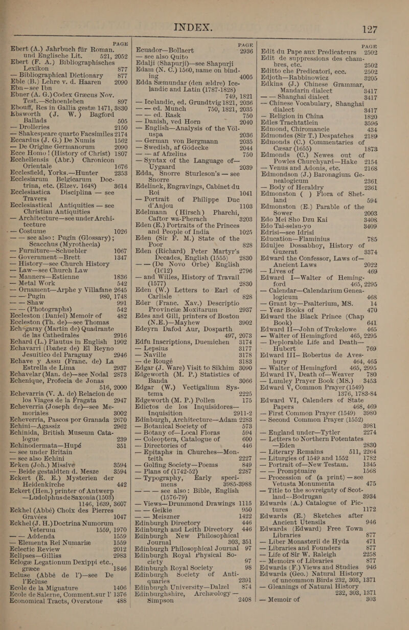 PAGE Ebert (A.) Jahrbuch fiir Roman. und Englische Lit. 521, 2052 Ebert (F. A.) Bibliographisches Lexikon 877 — Bibliographical Dictionary 877 Eble (B.) Lehre v. d. Haaren 2090 Ebn—see Ibn Ebner (A. G.) Codex Greecus Novy. Test.—Schoenleben 897 Ebouff, Res in Gallia geste 1471, 3830 Ebsworth (Coen W's y Bagford Ballads 505 — Drolleries 2150 — Shakespeare quarto Facsimiles 2174 Eccardus (J. G.) De Numis 1562 — De Origine Germanorum 2090 Ecce Homo! (History of Christ) 1807 Kcchellensis (Abr.) Chronicon Orientale Ecclesfield, Yorks.—Hunter Ecclesiarum Belgicarum Doc- trina, ete. (Elzev. 1648) 3614 Ecclesiastica Disciplina — see Travers Ecclesiastical Antiquities — see Christian Antiquities — Architecture—see under Archi- tecture — Costume — — see also: Pugin (Glossary) ; Scacchus (Myrothecia) 1676 2353 1026 — Furniture—Schuebler 1067 — Government.—Brett 1347 — History—see Church History — Law—see Church Law — Manners—Hstienne 1836 — Metal Work 542 — Ornament—Arphe y Villafane 2645 — — Pugin 980, 1748 — — Shaw 991 — — (Photographs) 542 Eccleston (Daniel) Memoir of 482 Eccleston (Th. de)—see Thomas Ech*garay (Martin de) Quadrante de las Cathedrales 2916 Echard (L.) Plautus in English 1902 Echavarri (Ibanez de) El Reyno Jesuitico del Paraguay Echave y Assu (Franc. de) La Estrella de Lima 2937 Echavelar (Man. de)—see Nodal 2873 Echenique, Profecia de Jonas 516, 2000 Echevarria (V. A. de) Relacion de los Viages de la Fragata 2947 Echeverria (Joseph de)—see Me- moriales 3002 Echeverria, Paseos por Granada 2670 Echini—Agassiz 2962 Echinida, British Museum Cata- 2946 logue 239 Echinodermata— Hupé 351 — see under Britain — see also Echini Ecken (Joh.) Missive 3594 — Beide gestaldten d. Mesze 3594 Eckert (H. E.) Mysterien der Heidenkirche 442 Eckert (Hen.) printer of Antwerp —Ludolphus de Saxonia (1503) 1146, 1639, 3607 Eckhel (Abbé) Choix des Pierres ts 104 Gravées Eckhel (J. H.) Doctrina Numorum Veteruin 1559, 1970 — — Addenda 1559 — Elementa Rei Numarize 1559 Eclectic Review — 2012 Eclipses—Gilliss 2983 Ecloge Legationum Dexippi etc., 1 greece Ecluse (Abbé de I’)—see De l’Ecluse Ecole de la Mignature Ecole de Salerne, Comment.sur |’ 1376 Economical Tracts, Overstone  PAGE Ecuador—Bollaert 2936 — see also Quito Edalji (Shapurji)—see Shapurji Aare = C.) 1560, name on bind- 4005 Edda Setoanda: (den eldre) Ice- landic and Latin (1787-1828) 749, 1821 — Icelandic, ed. Grundtvig 1821, 2036 — — ed. Munch 750, 1821, 2035 — — ed. Rask 750 — Danish, ved Horn 1 2040 a English— Analysis of the Vol- uspa 2036 — German von Bergmann 2035 — Swedish, af Gddecke 2044 — —af Afzelius 750 — Syntax of the Language of— Uygaard 2039 Edda, enoere Sturleson’s — see Snorre Edelinck, Engravings, Cabinet du Roi 1041 — Portrait of Philippe Duc @V Anjou Edelmann (Hirsch) Pharchi, Caftor wa-Pherach 38 Eden (E.) Portraits of the Princes and People of India 102 Eden (Sir F. M.) State of the Poor 828 Eden (Richard) Peter Martyr’s Decades, English (1555) —— (De Novo Orbe) English (1€12) 2796 —and Willes, History of Travail 2830 (1577) 2830 Eden (W.) Letters to Earl of Carlisle 828 Eder (France. Xav.) Descriptio Provinciz Moxitaruin 2937 Edes and Gill, printers of Boston (N.E.)—Mayhew 3902 Edeyrn Dafod Aur, Dosparth 497, 2073 Edfu Inscriptions, Duemichen 3174 — Lepsius 3177 — Naville 3178 — de Rougé 3183 Edgar (J. Ware) Visit to Sikhim 3090 Edgeworth (M. P.) Statistics of Banda 3066 Edgar ) Vectigalinm Sys- tem Badewortli (M. P.) Pollen Edictos de los Inquisidores— Inquisition 2911-2 Edinburgh, Architecture—Adam 2283 2225 175 — Botanical Society of 573 — Botany of—Local Floras 594 — Coleoptera, Catalogue of 600 — Directories of 446 — Epitaphs in Churches—Mon- teith 2227 — Golfing Society—Poems 849 — Plans of (1742-52 . 2287 — Typograph arly speci- eee 3985-3988 — — — see also: Bible, English (1576-79) — Views—Drummond Drawings 1115 — — Geikie 950 — — Meiszner 1422 Edinburgh Directory 446 Edinburgh and Leith Directory 446 Edinburgh New Philosophical Journal 303, 351 Edinburgh Philosophical J ournal 97 Edinburgh Royal Physical So- ciety 97 Edinbur = Royal Society 98 Edinburgh Society of Anti- quaries 2391 Edinburgh University—Dalzel 874 Edinburghshire, Archeology — Simpson 2408 PAGE Edit du Pape aux Predicateurs 2502 Edit de suppressions des cham- bres, etc. 2502 Editto che Predicatori, ece. 2502 Edjoth—Rabbinowicz 3205 Edkins (J.) Chinese Grammar, Mandarin dialect 3417 — — Shanghai dialect 3417 — Chinese‘ Vocabulary, Shanghai dialect 3417 — Religion in China 1820 Edles Trachtatlein 3596 Edmond, Chiromancie 434 Edmondes (Sir T.) Despatches 2189 Edmonds (C.) Commentaries of Ceesar (1655) 1873 Edmonds (C.) Newes out of Powles Churchyard—Hake 2154 — Venus and Adonis, ete. 2168 Edmondson (J.) Baronagium Ge- nealogicum — Body of Heraldry Edmonston ( ) Flora of Shet- 2361 2361 land 594 Edmonston (E.) Parable of the Sower 2003 Edo Mei Sho Dzu Kai 3408 Edo Tai-selsu-yo 3409 Edrisi—see Idrisi Education—Flaminius 785 Eduljee Dossabhoy, History of Guzerat 3374 Edward the Confessor, Laws of— Ancient Laws 2022 — Lives of 469 Edward I—Walter of Heming- ford 465, 2295 — Calendar—Calendarium Genea- logicum 468 — Grant by—Psalterium, MS. 14 — Year Books of 470 Edward the Black Prince (Chap Book) 641 Edward II—John of Trokelowe 465 — Walter of Hemingford 465, 2295 — Deplorable Life and Death— Hubert 769 Edward ITI— Robertus de Aves- bury 464, 465 — Walter of Hemingford 465, 2995 Edward IV, Death of—Weaver 780 — Lumley Prayer Book (M8.) 3453 Edward V, Common Prayer (1549) 1376, 1783-84 Edward VI, Calenders of State Papers 468, 469 — First Common Prayer (1549) 3980 — Second Common Prayer (1552) 3981 — England under—Tytler 2274 — Letters to Northern Potentates —Eden 2830 — Literary Remains 511, 2264 — Liturgies of 1549 and 1552 1782 — Portrait of—New Testam. 1345 — — Promptuaire 1568 — Procession of (a print) —see Vetusta Monumenta 475 — Title to the sovreignty of Scot- land—-Bodrugan Edwards (A.) Catalogue of Pic- tures 1172 Edwards (K.) Sketches after Ancient Utensils Edwards (Edward) Free Town Libraries 87 — Liber Monasterii de Hyda — Libraries and Founders — Life of Sir W. Raleigh 2258 -— Memoirs of Libraries 877 Edwards (F.) Views and Studies 946 Edwards (Geo.) Natural History of uncommon Birds 232, 303, 1371 — Gleanings of Natural History 232, 303, 1371 — Memoir of 303