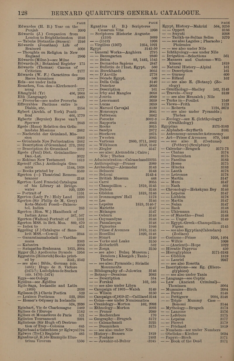 PAGE Edwardes (H. B.) Year on the Punjab 3020 Edwards (J.) Companion from London to Brighthelmston 2346 — Tabule Distantiz (Sussex) 2346 Edwards (QJonathan) Life of Brainerd 3008 — Thoughts on Religion in New England 2960 Edwards (Milne-)—see Milne Edwards (8.) Botanical Register 175 Edwards (Thomas) Canons of Criticism 2177 Edwards (W. F.) Caractéres des Races humaines 2990 Hels—see under India Eesachen, Von. den—Kirchenord- nung 177 Efanglydd (Yr) 496, 2068 Efik (Language) 3435 — Proverbs—see under Proverbs Effroyables Pactions. entre le Diable, etc. 2554 Egbert (Archb. of York) Ponti- fical 466, 1770 Egbertz (Reynier) Reyse van’t Sperwer 28438 Egede (Hans) Relation den Grén- landske Missions 2882 — Nachricht der Grénland. Mis- sion 2882 — Gronlands Nye Perlustration 2882 —- Description of Greenland 2738, 2882 — Description du Groenland 2882 Egede (Paul) Dict... Groénlandico- Dan.-Lat. 8022 — Eskimo New Testament 1613 Egenolf (Chr.) Anthologia Gno- mica 1144, 1838 — Books printed by 3589 Egerton (—) Theatrical Remem- brancer Egerton (Lord Francis) Catalogue of his Library at Bridge- 2148 water 920, 2200 — Portrait of 1101 Egerton (Lady Fr.) Holy Land 1696 Egerton (Sir Philip de M. Grey) Kota-Maledi Fossil—Paleon- tol. Indica 263 Egerton (Hon. W.) Handbook of Indian Arms 387, 567 Egerton (Walton) Portrait of 1101 Egerton MSS. in Brit. Mus. 869, 870 — Index to 451 Eggeling (J.) Catalogue of Sans- krit MSS.—Cowell 3344 — Ganaratnamahodadi —Vardha- mana 3363 — Katantra 3350 — Satapatha-Brahmana 1815, 3064 Egger (B.) Apollonius Dyscole 1956 Eggestein (Heinrich) Books print- ed by 3541, 3542 — see also: Bible, German (cir. 1465); Hugo de S. Victore (1475 ?); Ludolphus de Suchen (cir. 1470) (1474) Eggs—see Oology Hgidius—see Agidius Egils-Saga, Icelandic and Latin (1806 2036 Kgilsson (8.) Clavis Poetica 523 — Lexicon Poeticum 523, 2036 — Homer’s Odyssey in Icelandic “ 524, 2086 Eginhart, Viede Charlemagne 1469 Eglises de 1 Burope 1182 Eglises et Monastéres de Paris 521 Eglinton Tournament 2391 EKglintoun (Sir Hugh of) Destrue- tion of Troy—Colonna 645 Eglurhaad a Gatechism yr Eglwys1794 Eglwys (Tref.) Register Egnatius (J. B.)de Exemplis [lus- trium Virorum 1506   PAGE Egnatius (J. 8B.) Sceriptores Ceesarum. Vitze 1908 — Scriptores Historie Auguste (1516) 3689 ae (1519) 1908 — Virgilius (1507) 1254, 1921 sypt 3148-50 — General Works—Anghiera 2795 — — Baumgarten 2860 — — Belon 93, 1442, 1545 — — Bernardus Sapiens 2847 — — Bulletin de l’Inst. Egypt. 560 — — Burckhardt 8055 — — D’Anville 2778 — — Décade Egypt. 560 — — Della Cella 3140 — — Duncker 38056 — — Description 161 — — Irby and Mangles 8058 — — Jouvin 3069 — — Lenormant 3059 — — Lucas 3059 — — Marmol Carvajal 3139 — — Monconys 8061 —- — Patterson 3062 — — Pococke 3062-3 — — Rapports 3063 — — Rooke 3015 — — Sandys 2872 — — Stochove 2875 —- — Twesten 3065 — — Vartenia 2860, 3711, 3862 — — Wilkinson 1819, 3149 — — Ziegler 3547 — see also: Alexandria ; Cairo ; Nile ; Thebes — Administration—Caleaschandi3225 — Anthropology—Pruner 2089 — Archxology—Alexander 3143 — — Belnore 8143 — — Belzoni 8143-4 — — British Museum 448 — — Carré 8055 —-— Champollion . 1819, 3145 — — Dubois 3148 — — Gliddon 1819, 3146 — — Ironmongers’ Hall 1173 — — Lee 3146 — — Lepsius 1819, 3146-7 — — Mariette 3147 — — Mélanges 3147 — — Osburn 3148 — — Osymandyas 8146 — — Passalacqua 3148 — — Pignorius 1946 — — Prisse d’Avennes 1819, 3145 — — Rosellini 1820, 3148 — — Stuart 3149 — — Yorke and Leake 3150 — — Zeitschrift 562 — — Zoega 3150 — —see also: Bulaq Museum ; Dendera ; Khargeh ; Tanis ; Thebes — — seealso: Pyramids ; Siriadic Monuments — Bibliography of—Jolowicz 3146 — Botany—Decaisne 8083 — — Description - 584 — — Forskal 162, 585 — — see also under Libya — Campaign of 1802— Walsh 3149 — — Wilson 8150 — Campaign of,1819-27—Cailliaud 3144 — Coins—see under Numismatics — Craniology— Morton 162, 2093 — Ethnology—Morton 2093 — — Pruner 2089 — — Recherches 170 — Geography—Brugsch 83172 — — Caleaschandi 3225 — — Duemichen 3175 — — see also under Nile — History—Bunsen 1819 — — Fontane 2493 —- — Jawahir-ul-Buhur +8245   | i PAGE Egypt, History—Makrizi 564, 3256 — — Oppert 8186 — — Suyuti 3268 — — Tarikh-us-Sultan Selim 8270 — — see also Lagides ; Pharaohs ; Ptolemies — — see also under Nile — Ichthyology—see under Nile — Irrigation—Selections 561 — Manners and Customs—Wil- kinson 1819 — Natural History—Alpini 161 — — Description 161 — — Gurney 600 — — Rifaud 162 —-— see also E. (Botany) (Zo- ology) — Ornithology—Shelley 162, 3149 — Travels—Cuny 3139 — — see also Menzaleh ; Nile — Turks in—Poullet 1549 — Views—Frith 1123 — — Roberts 1124, 3073 ——sece also under Pyramids ; Thebes -— Zoology—see EH. (Ichthyology) (Ornithology) Egyptian 3171-3183 — Alphabet—Seyffarth 3181 — Astronomy-seeunderAstronomy — Art—Prisse d’Avennes 979, 1446 —-—see also EH. (Costume) (Pottery) (Sculpture) — Calendar—Brugsch 3172-73 — — Chabas 3174 — — Duemichen 8175 — — Faselius 3183 — — Hesse 8175 — — Hincks 8183 — — Lauth 3178 — — Letronne 3178 — — Martin - 3147 —— Mure 3147 — — Nash 562 — Chronology—Hekekyan Bey 3146 — — Lepsius 3147 -— — Lieblein 3178 — —- Martin 3147 — — Nolan 3147 — — Rask 3148 — — Uhlemann 8181 — — of Manetho—Pessl 3148 — — — Unger 3149 — — Egypt.-Greek--Champollion- Figeac 14 — — see also Egyptian(Calendars) (Zodiacs) — Costume—Prisse 1026, 1404 — — Wilkie 1008 — — (Ancient)—Hope 1022 — Hieratic Papyrus 450 — Hieroglyphics 3171-3183 — — Gliddon 1819 — — Lauriel 2037 — — see also Rosetta — Inscriptions—see Eg. (Hiero- gly phics) — — see also under Tanis — Language—see Coptic —Law (Ancient Criminal)— Thonissen 3064 — Mummies—Birch 2094 — — Perrot 3148 — — Pettigrew 2094, 3148 -——Triple Mummy Case — Bonomi 3144 — Mythology—Brugsch 3173 — — Lanzone 8176 — — Lefebure 8175 — — Lepsius 3177 — — Pierret 3179 — — Prichard 1819 — Numbers—see under Numbers —— Obelisks—Kircher 2634 — Papyri—Birch ’ 3171 — — Book of the Dead Slit