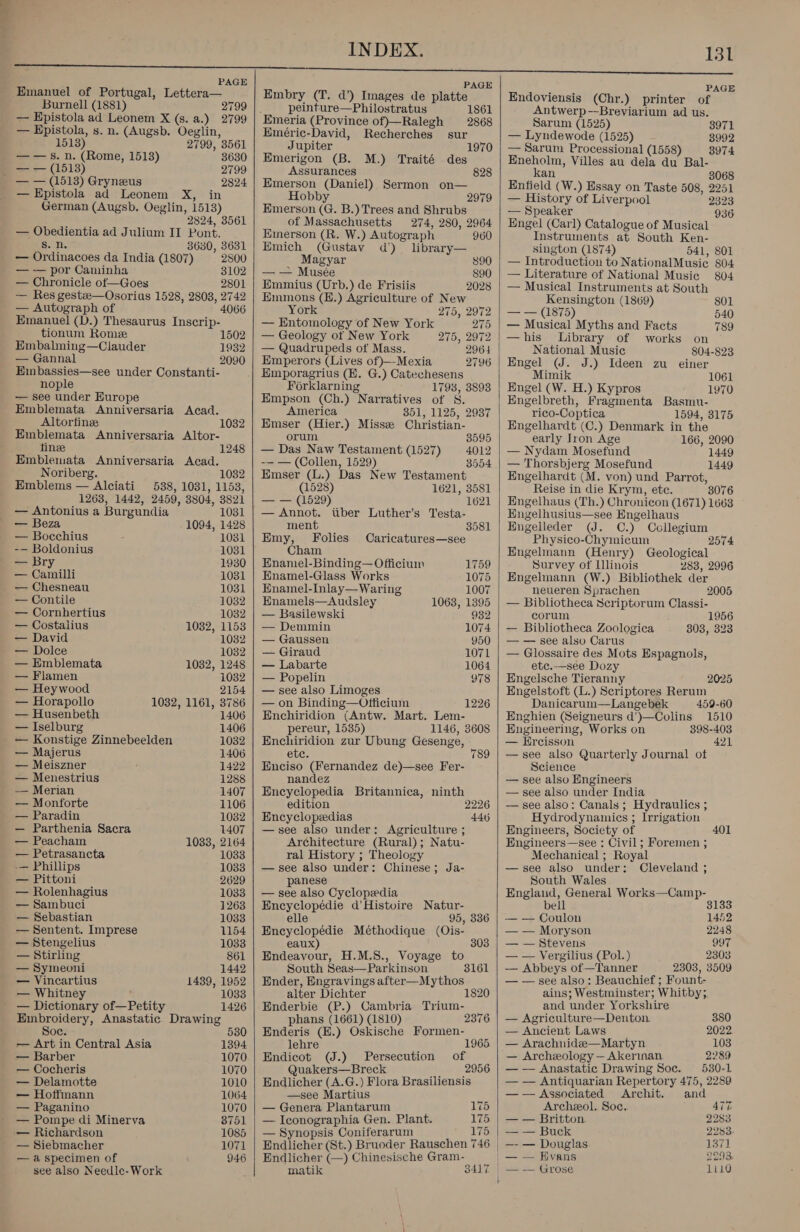 P Emanuel of Portugal, Lettera— Burnell (1881) 2799 — Epistola ad Leonem X (s. a.) 2799 — Epistola, s. n. (Augsb. Oeglin, 1513) 2799, 3561 —— s. n. (Rome, 1518) 3630 | —— (1513) 2799 — — (1513) Gryneus 2824 — Epistola ad Leonem X, in German (Augsb. Oeglin, 1513) 2824, 3561 — Obedientia ad Julium II Pont. s. n. 3630, 3631 — Ordinacoes da India (1807) 2800 — — por Caminha 3102 — Chronicle of—Goes 2801 — Res gestze—Osorius 1528, 2803, 2742 — Autograph of 4066 Emanuel (D.) Thesaurus Inscrip- tionum Rome 1502 Embahning—Clauder 1932 — Gannal 2090 Embassies—see under Constanti- nople — see under Europe Emblemata Anniversaria Acad. Altorfinee Emblemata Anniversaria Altor- fine Emblemata Anniversaria Acad. Noriberg. 1032 Emblems — Alciati 538, 1031, 1153, 1263, 1442, 2459, 3804, 3821 — Antonius a Burgundia 1031 — Beza 1094, 1428 — Bocchius 1081 -— Boldonius 1031 — Bry 1930 — Camilli 1031 — Chesneau 1031 — Contile 1032 — Cornhertius 1032 — Costalius 1032, 1153 — David 1032 — Dolce 1032 — Emblemata 1032, 1248 — Flamen 1032 — Heywood 2154 — Horapollo 1032, 1161, 3786 — Husenbeth 1406 — Iselburg 1406 — Konstige Zinnebeelden 1082 — Majerus 1406 — Meiszner 1422 — Menestrius 1288 — Merian 1407 — Monforte 1106 — Paradin 1082 — Parthenia Sacra 1407 — Peacham 1033, 2164 — Petrasancta 1083 -— Phillips 1033 — Pittoni 2629 — Rolenhagius 1033 — Sambuci 1263 — Sebastian 1033 — Sentent. Imprese 1154 — Stengelius 1033 — Stirling 861 — Symeoni 1442 — Vincartius 1439, 1952 — Whitney ' 1033 — Dictionary of—Petity 1426 Embroidery, Anastatic Drawing Soc. 530 — Art in Central Asia 1394 — Barber 1070 — Cocheris 1070 — Delamotte 1010 — Hoffmann 1064 — Paganino 1070 — Pompe di Minerva 8751 — Richardson 1085 — Siebmacher 1071 — a specimen of 946 see also Needle-Work     PAGE Embry (T. d’) Images de platte peinture—Philostratus 1861 Emeria (Province of)—Ralegh 2868 Eméric-David, Recherches sur Jupiter 1970 Emerigon (B. M.) Traité des Assurances 828 Emerson (Daniel) Sermon on— Hobby 2979 Emerson (G. B.) Trees and Shrubs of Massachusetts 274, 280, 2964 Emerson (R. W.) Autograph 960 Emich (Gustav d’) library— Magyar 890 — — Musée 890 Emmius (Urb.) de Frisiis 2028 Emmons (E.) Agriculture of New York 275, 2972 — Entomology of New York 275 — Geology ot New York 275, 2972 — Quadrupeds of Mass. 2964 Emperors (Lives of }—-Mexia Emporagrius (E. G.) Catechesens Forklarning 1793, 3893 Empson (Ch.) Narratives of S. America 351, 1125, 2937 Emser (Hier.) Misseze Christian- 2796 orum 3595 — Das Naw Testament (1527) 4012 -— — (Collen, 1529) 3554 Emser (L.) Das New Testament (1528) 1621, 3581 = == 1(1520) 1621 — Annot. tiber Luther’s Testa- ment 3581 Emy, Folies Caricatures—see Cham 1759 1075 1007 Enamel-Binding—Officium Enamel-Glass Works Enamel-Inlay— Waring Enamels—Audsley 1063, 1395 — Basilewski 932 — Demmin 1074 — Gaussen 950 — Giraud 1071 — Labarte 1064 — Popelin 978 — see also Limoges — on Binding—Officium Enchiridion (Antw. Mart. Lem- pereur, 1535) 1146, 3608 Enchiridion zur Ubung Gesenge, 1226 ete. 789 Enciso (Fernandez de)—see Fer- nandez Encyclopedia Britannica, ninth edition 2226 Encyclopedias 446 —see also under: Agriculture ; Architecture (Rural); Natu- ral History ; Theology — see also under: Chinese; Ja- panese — see also Cyclopedia Encyclopédie d’Histuire Natur- elle 95, 336 Encyclopédie Méthodique (Ois- eaux) Endeavour, H.M.S., Voyage to South Seas—Parkinson Ender, Engravings after—Mythos alter Dichter Enderbie (P.) Cambria Trium- phans (1661) (1810) 2376 Enderis (H.) Oskische sh wid ae 303 3161 lehre Endicot (J.) Persecution of Quakers—Breck _ 2956 Endlicher (A.G.) Flora Brasiliensis —see Martius — Genera Plantarum 175 — Iconographia Gen. Plant. 175 — Synopsis Coniferarum 175 Endlicher (St.) Bruoder Rauschen 746 Endlicher (—) Chinesische Gram- matik  PAGE Endoviensis (Chr.) printer of Antwerp-—-Breviarium ad us. Sarum (1525) 3971 — Lyndewode (1525) 3992 — Sarum Processional (1558) 3974 Eneholm, Villes au dela du Bal- kan 3068 Enfield (W.) Essay on Taste 508, 2251 — History of Liverpool 2323 — Speaker 936 Engel (Carl) Catalogue of Musical Instruments at South Ken- sington (1874) 541, 801 — Introduction to NationalMusice 804 — Literature of National Music 9804 — Musical Instruments at South Kensington (1869) 801 — = (1875) 540 — Musical Myths and Facts 789 —his Library of works on National Music 804-823 Engel (J. J.) Ideen zu einer Mimik 1061 Engel (W. H.) Kypros 1970 Engelbreth, Fragmenta Basmu- rico-Coptica 1594, 3175 Engelhardt (C.) Denmark in the early Iron Age 166, 2090 — Nydam Mosefund 1449 — Thorsbjerg Mosefund 1449 Engelhardt (M. von) und Parrot, Reise in die Krym, ete. 3076 Engelhaus (Th.) Chronicon (1671) 1663 Engelhusius—see Engelhaus Engelleder (J. C.) Collegium Physico-Chyimicum Engelmann (Henry) Geological Survey of [llinois 283, 2996 Engelmann (W.) Bibliothek der 2574 neueren Sprachen 2005 — Bibliotheca Scriptorum Classi- corum 1956 — Bibliotheca Zoologica 803, 323 — — see also Carus — Glossaire des Mots Espagnols, etc.—see Dozy Engelsche Tieranny 2025 Engelstoft (L.) Scriptores Rerum Danicarum—Langebek 459-60 Enghien (Seigneurs d’)—Colins 1510 Engineering, Works on 398-403 — Ercisson 421 —see also Quarterly Journal of Science — see also Engineers — see also under India — see also: Canals ; Hydraulics ; Hydrodynamics ; Irrigation Engineers, Society of Engineers—see : Civil; Foremen ; Mechanical ; Royal —see also under: Cleveland ; South Wales Englaud, General Works—Camp- 401 bell 8133 — — Coulon 1452 — — Moryson 2248 — — Stevens 997 — — Vergilius (Pol.) 2303 — Abbeys of—Tanner 2303, 3509 — — see also: Beauchief ; Fount- ains; Westminster; Whitby; and under Yorkshire — Agriculture—Denton. 380 — Ancient Laws 2022. — Arachnidee—Martyn 103 — Archeology — Akerinan 2289 — — Anastatic Drawing Soc. 530-1 — — Antiquarian Repertory 475, 2289 — — Associated Archit. and Archeol. Soe. 477 — — Britton. 2283 — — Buck 2283. —- — Douglas 1371 | — — Evans 9293. — — Grose 1LL10 F