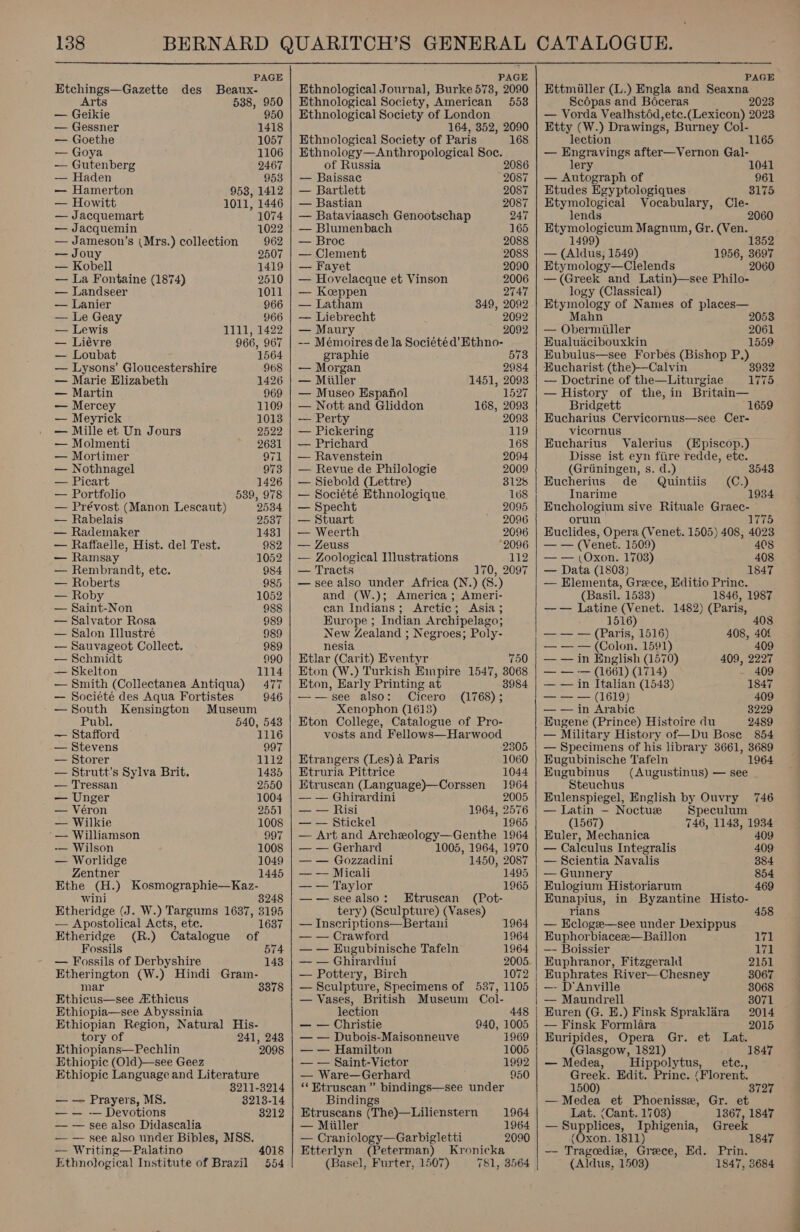  PAGE Etchings—Gazette des Beaux- Arts 538, 950 — Geikie 950 — Gessner 1418 — Goethe 1057 — Goya 1106 — Gutenberg 2467 — Haden 953 — Hamerton 953, 1412 — Howitt 1011, 1446 — Jacquemart 1074 — Jacquemin 1022 — Jameson’s (Mrs.) collection 962 — Jouy 2507 — Kobell 1419 — La Fontaine (1874) 2510 — Landseer 1011 — Lanier 966 — Le Geay 966 — Lewis 1111, 1422 — Liévre 966, 967 — Loubat : 1564 — Lysons’ Gloucestershire 968 — Marie Elizabeth 1426 — Martin 969 — Mercey 1109 — Meyrick 1013 — Mille et Un Jours 2522 — Molmenti 2631 — Mortimer 971 — Nothnagel 973 — Picart 1426 — Portfolio 539, 978 — Prévost (Manon Lescaut) 2534 — Rabelais 2537 — Rademaker 143] — Raffaelle, Hist. del Test. 982 — Ramsay 1052 — Rembrandt, etc. 984 — Roberts 985 — Roby 1052 — Saint-Non 988 — Salvator Rosa 989 — Salon Illustré 989 — Sauvageot Collect. 989 — Schmidt 990 — Skelton 1114 — Smith (Collectanea Antiqua) 477 — Societé des Aqua Fortistes 946 —South Kensington Museum Publ. 540, 543 — Stafford 1116 — Stevens 997 — Storer 1112 — Strutt’s Sylva Brit. 1435 — Tressan 2550 — Unger 1004 — Véron 2551 — Wilkie 1008 — Williamson 997 -—— Wilson 1008 — Worlidge 1049 Zentner 1445 Ethe (H.) Kosmographie—Kaz- wini 3248 Etheridge (J. W.) Targums 1687, 3195 — Apostolical Acts, ete. 1637 Etheridge (R.) Catalogue of Fossils 574 — Fossils of Derbyshire 1438 Etherington (W.) Hindi Gram- mar Ethicus—see thicus Ethiopia—see Abyssinia Ethiopian Region, Natural His- tory of 241, 243 Ethiopians—Pechlin 2098 Ethiopic (Old)—see Geez Ethiopic Language and Literature 3378 8211-3214 — — Prayers, MS. 3213-14 — — -— Devotions 3212 — — see also Didascalia — — see also under Bibles, MSS. — Writing—Palatino Ethnological Institute of Brazil 4018 054  PAGE Ethnological Journal, Burke 573, 2090 Ethnological Society, American 553 Ethnological Society of London 164, 352, 2090 Ethnological Society of Paris 168 Ethnology—Anthropological Soc. of Russia 2086 — Baissac 2087 — Bartlett 2087 — Bastian 2087 — Bataviaasch Genootschap 247 — Blumenbach 165 — Broce 2088 — Clement 2088 — Fayet 2090 — Hovelacque et Vinson 2006 — Koeppen 2747 — Latham 349, 2092 — Liebrecht 2092 — Maury 2092 -— Mémoires dela Société d’ Ethno- graphie 573 — Morgan 2984 — Miuller 1451, 2093 — Museo Hspafiol 1527 — Nott and Gliddon 168, 2093 — Perty 2093 — Pickering 119 — Prichard 168 — Ravenstein 2094 — Revue de Philologie 2009 — Siebold (Lettre) 3128 — Société Ethnologique 168 — Specht 2095 — Stuart 2096 — Weerth 2096 — Zeuss 2096 — Zoological Illustrations 112 — Tracts 170, 2097 — see also under Africa (N.) (8.) and (W.); America ; Ameri- can Indians; Arctic; Asia ; Europe ; Indian Archipelago; New Zealand ; Negroes; Poly- nesia Etlar (Carit) Eventyr 750 Eton (W.) Turkish Empire 1547, 3068 Eton, Early Printing at ——see also: Cicero Xenophon (1613) Eton College, Catalogue of Pro- vosts and Fellows—Harwood 2305 Etrangers (Les) a Paris 1060 Etruria Pittrice 1044 Etruscan (Language)—Corssen 1964 — — Ghirardini 2005 — — Risi 1964, 2576 — — Stickel 1965 — Art and Archeology—Genthe 1964 — — Gerhard 1005, 1964, 1970 — — Gozzadini 1450, 2087 — — Micali 1495 — — Taylor 1965 —-—seealso: Etruscan (Pot- tery) (Sculpture) (Vases) — Inscriptions—Bertani 1964 — — Crawford 1964 — — Eugubinische Tafeln 1964 — — Ghirardini 2005. — Pottery, Birch 1072 — Sculpture, Specimens of 537, 1105 — Vases, British Museum Col- lection 448 — — Christie 940, 1005 — — Dubois-Maisonneuve 1969 — — Hamilton 1005 — — Saint-Victor 1992 — Ware—Gerhard 950 ‘‘Btruscan ” bindings—see under Bindings Etruscans (The)—Lilienstern 1964 — Miiller 1964 — Craniology—Garbigletti 2090 Etterlyn (Peterman) Kronicka (Basel, Furter, 1507) 781, 3564   PAGE Ettmiiller (L.) Engla and Seaxna Scopas and Boceras 2023 — Vorda Vealhstéd,etc.(Lexicon) 2023 Etty (W.) Drawings, Burney Col- lection 1165 — Engravings after—Vernon Gal- lery 1041 — Autograph of 961 Etudes Egyptologiques 3175 Etymological Vocabulary, Cle- lends Etymologicum Magnum, Gr. (Ven. 1 1352 — (Aldus, 1549) 1956, 3697 Etymology—Clelends 2060 —(Greek and Latin)—see Philo- logy (Classical) Etymology of Names of places— Mahn 2053 — Obermiiller 2061 Eualuacibouxkin 1559 Eubulus—see Forbes (Bishop P.) Eucharist (the)—Calvin — Doctrine of the—Liturgiae 1775 — History of the,in Britain— Bridgett 1659 Eucharius Cervicornus—see Cer- vicornus Eucharius Valerius (Episcop.) Disse ist eyn fiire redde, etc. (Griiningen, s. d.) 3543 Eucherius de Quintiis (C.) Inarime 1934 Enchologium sive Rituale Graec- orum bers: Euclides, Opera (Venet. 1505) 408, 4023 — — (Venet. 1509) 408 — — (Oxon. 1703) 408 — Data (1803) 1847 — Elementa, Grece, Editio Princ. (Basil. 1533) 1846, 1987 —— Latine (Venet. 1482) (Paris, 1516 408 — — — (Paris, 1516) 408, 406 — — — (Colon. 1591) 409 — — in English (1570) 409, 2227 — — — (1661) (1714) - 409 — — in Italian (1548) 1847 —— &gt; — (1619) 409 — — in Arabic 8229 Eugene (Prince) Histoire du 2489 — Military History of—Du Bose 854 — Specimens of his library 3661, 3689 Eugubinische Tafeln 1964 Eugubinus (Augustinus) — see Steuchus Eulenspiegel, English by Ouvry 746 — Latin — Noctue Speculum (1567) 746, 1143, 1934 Euler, Mechanica 409 — Calculus Integralis 409 — Scientia Navalis 384 — Gunnery 854 Eulogium Historiarum 469 Eunapius, in Byzantine Histo- rians 458 — HEclogee—see under Dexippus Euphorbiacee—Baillon 171 —- Boissier aval Euphranor, Fitzgerald 2151 Euphrates River—Chesney 3067 —- D'Anville 3068 — Maundrell 3071 Buren (G. E.) Finsk Spraklara 2014 — Finsk Formlara 2015 Euripides, Opera Gr. et Lat. (Glasgow, 1821) 1 — Medea, Hippolytus, _ ete., Greek. Edit. Princ. (Florent. 1500) 3 — Medea et Phoenisse, Gr. et Lat. (Cant. 1703) 1367, 1847 —Supplices, Iphigenia, Greek (Oxon. 1811) 1847 —- Trageedie, Grece, Ed. Prin. (Aldus, 1503) 1847, 3684