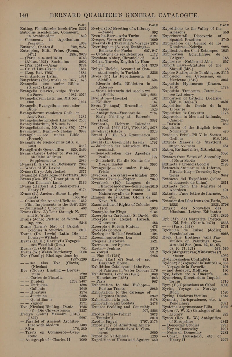  PAGE Euting, Phonikische Inschriften 3207 Eutocius Ascalonitas, Comment. in Archimedem — Comment. in . 1840 Apollonium Pergeeum 1839 Eutrapel, Contes d’ 702, 2487 Eutropius, Edit. Prine. (Roma, 1471) 1884, 3628 — (Paris, s. a. sed 1512) 3763 — (Aldus, 1521)—Suetonius 8692 — (Par. 1544)—Ceesar - 3784 — Gr. et Lat. (Oxon. 1703) 1884 — (Lug. Bat. 1793) 1884 — in Auctores Latini 1871 Eutychians (the) works on 1677, 1678 Evangelia — see under Bibles (Greek) (Latin) Evangelia Slavice, vulgo Texte du Sacre 1987, 2076 Evangeliarium Latinum, MS. (cir. 1224 Evangelio, Evangelium—see under Bible Evangeliorum versiones Goth. et Angl. Sax. 1284 Evangelische Kirchen Harmonie 2565 Evangelistarium, MS. sec. ix 8 Evangelistarium, MS. (cir. 870) 1758 Evangelium Regni—Nicholas 8999 Evangile — see under Bible (French) Evangile de Nichodemus (MS. c. 1400) 3442 Evangiles de Quenouilles 520, 2469 Evans (Caleb) Letter to Wesley, on Calm Address 2989 — — Supplement to 2989 Evans (D. 8.) Welsh Dictionary 2068 — Works of W. Davies 2067 Evans (B.) yr Adgyfodiad 2377 Evans(Ed.) Catalogue of Portraits 1096 Evans (Geo. Will.) Description of Van Diemen’s Land 8136 Evans (Herbert A.) Shakspere’s Henry IV 2174 Evans (J.) Ancient Stone Imple- ments 166, 352 — Coins of the Ancient Britons 1559 — Flint Implements in the Drift 2293 — Numismatic Chronicle 482 Evans (Rev. J.) Tour through N. and 8S. Wales 2377 eee (John) Picture of Worth- ing, etc. 2346 Evans (Lewis) Map of British Colonies in America 8011 Evans (Dr. Lewis) Latin Die- tionary— Withals Evans (R. H.) Hakluyt’s Voyages —see Woodfall (Geo.) 2112 Evans (T.) Old Ballads 751 Evans (W.) Welsh Dictionary 2068 Eve (Family) Bindings done by 1297-1299 ——see also Eve (Clovis) (Nicolas) Eve (Clovis) Binding — Brevia- rium 1299 — -- Cartes de Picardie 1237 — — Dupleix 1238, 2487 — — Euripides 1396 — — Gallonio 1640 — — Horatius 1274 — — Justinian 2508 — — Quintilianus 1239 — — Vignier 1271 Eve (Nicolas) Binding—Dante 1235 — — (?)—Dio Chrysostomos 1237 Evelyn (John) Memoirs See (1827) — Parallel of Ancient Roan: ture with Modern 1408 — Silva 176, 380 — Tracts on Commerce—Over- stone 488 — Autograph of—Charles IT 1090  PAGE Evelyn (Jo. ee of a Library —Naude 892 Even ha-Ezer—Arba Turim 3197 Eveque, Views of Trees 1000 Everard (E.) Tavernier’s Voyages 2874 Everdinghen (A. van) Etchings— Reineke der Fuchs 627, 947 — Catalogue de ses Estampes 1172 Evesham Abbey, Chronicle of 470 Evliya, Travels, English by Ham- mer 564, 3326 Evliya Chelebi, Account of Con- stantinople, in Turkish Bvola (F.) La Rebellamenta di Sichilia — Ricordo della Biblioteca in 3326 1504 Palermo 1504 — Storia letteraria del secolo xvi in Sicilia 1504, 2584 Evolution—Haeckel 167 —- Kolliker 167 Evora (Portugal)—Resendius 1528 — Vaszeus 1529 — Antiquities—Vasconcello 2737 —Early Printing at— Resende (1554) 3887 Evronoth, Hebrew Calendar (Trent, 1561). 1231, 1799, 3201, 3678 Eyveliyat (Kitab) 3329 Ewald (G. H. A.) Grammatica Arabica 3229 Ewald (H.) Geschichte Israels 1797 — Jahrbuch der biblischen Wis- senschaft 571 —Sendschreiben des Apostels Paulus — Zeitschrift fiir die Kunde des Morgenlandes 3065 Ewangeelje —see under Bible, Frisic Ewecross, Yorkshire—Whitaker 23855 Ewelme (Oxon.)—Napier 2340 Ewerbeck (H.) Langues de Europe moderne--Schleicher2010 Examen du discours contre la Maison royalle de France 831 Examen de la Gram. Otomi de Neve, M 8028 8. Examination of Rights of Colonies (1766) 2988 Examples for Kings 2134 Excerpta ex Cartulario 8. David 484 Excerpta ex Regist. Paroch. Gloucestr. 483 Excerpta e Rotulis Finium 473 Excerpta Scotica . 2391 Exchequer Rolls of Scotland 494 Excommunication, Lea 1652 Exegesis Historica 1521 Exercises—see Sports Exeter—Jenkins 2310 — Vowell 2312 — Plan of (1754) 2286 Exeter (Earl of) Seat of—see Burghley House Exhibition Catalogues of the Soc. of Painters in Water Colours 1176 Exhibitions, London (1851) 1063 — Manchester (1858) 1063 — Paris 967 Exhortation to the Bishops— Puritan Tracts 8952 Exhortation to the carienge of Chrystes Crosse 8942 Exhortation a la paix 2478 Exhortation aux Soldats 2478 Exmoor Scolding and Courtship 507, 2226 Exodus (The)—Palmer 3073 — Trumbull 3073 Exodus Papyri 1797, 8175 Expediency of Admitting Ameri- can Representatives to Com- mons 3000 Expeditio Valtelinea 1239 Expedition of Ursua and Aguirre 550   PAGE Expeditions to the Valley of the Amazons 550 Experimentall Discoverie of Spanish Practices 2740 - Explicacion del Genero de los Nombres—Nebrija 2926 Explication des Cent Estampes 1025 Exploration Scientifique de l Algérie 158 Explosives-—Noble and Able 857 Export Laws—Statutes of the Stapull (MS8.) 48 Exposé Statisque de Tunkin, etc. 3115 Exposicion del Catecismo, en Mexicano (1819) 3031 Expositio Hymnorum (Cracou. 1516) Expositio Trenorum Jeremie— see Lattebury Exposition of Catholic Doctrine (MS. ec. 1630-40) 3501 Exposition du Cercle de la Librairie 906 Exposition de Gravures 1175 Expression in Men and Animals, Camper — Darwin 859 Expulsion of the English from Normandy 470 Extensio Privil. Pii V in Sacros Ordines 916, 1934 Extenta Manerii de Stratford super Avonam 484 eee Rutlandshire, MS. ecia Extract from Votes of Assembly.» of Nova Scotia Extracta e Cronicis Scociz Extractio Animarum ab Inferno, Miracle-Play—Towneley Mys- teries 8447 Extracto del Expediente (sobre el comercio de China) 2811 Extracts from the Register of Aberdeen 494 Extraict d’une lettre de l’Armée, etc. 2502 Extraict des Isles trouvées (Paris, 1532) 2823, 3798 Extrait des Nouvelles des Missions—Lettres Edifiantes 1873, 2829 Eyb oy de) Margarita Poetica . Prin. (Ntirnb. 1472) 3568 —— (Paris, 1478) 8761 Eychman de Calwe (Jodici) Vocabularium 2028 Eyek (the Brothers van) Fac- similes of Paintings by— Arundel Soe. (nes. 62, 64, 65, 68, 70, 71, 121) 534, 536 Eyck Margaret van)Miniatures Lope —Ons myaencvaiaeten Contrafeth os Eydoux(F.)Voyage de laBonite 114, 335 — Voyage de la Favorite 304 — and Souleyet, Mollusca 190 Eye, Leben, etc. A. Duerer’s 945 Eymericus, Directorium Inquisi- torum 1716 Hyre (V.) Operations at Cabul 3090 Eyriés, Voyage en Norvege— Buch 1520 Eyring, Diodorus Siculus 1845 Eyssette, Jurisprudence, etc. a Pondichéry Eysteins Asgrimssonar Lilia 2036 4 Eyton (J. W. K.) Catalogue of his Library 922 Eyton (Rev. R. W.) Antiquities of Shropshire 234 3091 — Domesday Studies 2291 — Key to Domesday 2291 — Notes on Domesday 2282 — Court, Household, etc. of Henry II 2227