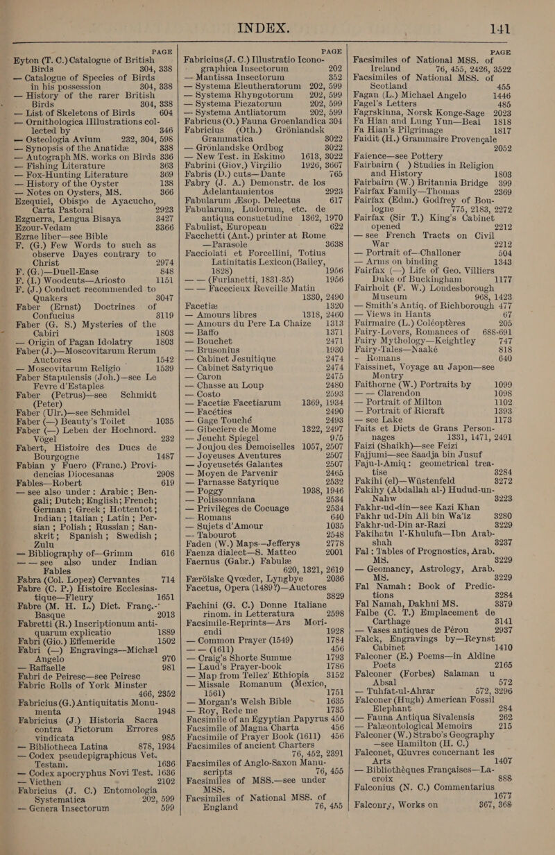  PAGE PAGE PAGE Eyton (T. C.) Catalogue of British Fabricius (J. C.) Illustratio Icono- Facsimiles of National MSS. of Birds 304, 338 graphica Insectorum 202 Ireland 76, 455, 2426, 3522 — Catalogue of Species of Birds — Mantissa Insectorum 352 | Facsimiles of National MSS. of in his possession 304, 338 — History of the rarer British Birds 304, 338 — List of Skeletons of Birds 604 — Ornithologica lIlustrations col- lected by 346 — Osteologia Avium 232, 304, 598 —- Synopsis of the Anatidée 338 — Autograph MS. works on Birds 336 — Fishing Literature 363 — Fox-Hunting Literature 369 — History of the Oyster 138 — Notes on Oysters, MS. 366 Ezequiel, Obispo de Ayacucho, Carta Pastoral 2923 Ezguerra, Lengua Bisaya Ezour-Vedam Ezrae liber—see Bible F. (G.) Few Words to such as observe Dayes contrary to Christ 3427 3366 2974 F. (G.)—Duell-Ease 848 F. (I.) Woodcuts—Ariosto 1151 F. (J.) Conduct recommended to Quakers 3047 Faber (Ernst) Doctrines of Confucius 3119 Faber (G. 8.) Mysteries of the Cabiri 1803 — Origin of Pagan Idolatry 1803 Faber (J.)—Moscovitarum Rerum Auctores ‘ 1542 — Moscovitarum Religio 1539 Faber Stapulensis (Joh.)—see Le Fevyre d’Estaples Faber (Petrus)—see Schmidt (Peter) Faber (Ulr.)—see Schmidel Faber (—) Beauty’s Toilet 1035 Faber (—) Leben der Hochnord. Vogel 232 Fabert, Histoire des Ducs de Bourgogne 1487 Fabian y Fuero (Franc.) Provi- dencias Diocesanas 2 Fables—Robert 619  —see also under: Arabic; Ben- gali; Dutch; English; French; German ; Greek ; Hottentot ; Indian ; Italian ; Latin; Per- sian ; Polish; Russian ; San- skrit; Spanish; Swedish ; Zulu — Bibliography of—Grimm 616 —-—see also under Indian Fables Fabra (Col. Lopez) Cervantes 714 Fabre (C. P.) Histoire Ecclesias- tique—Fleury 1651 Fabre (M. H. L.) Dict. Franc.- Basque 201 Fabretti (R.) Inscriptionum anti- quarum explicatio 1889 Fabri (Gio.) Effemeride 1502 Angelo — Raffaele 981 Fabri de Peiresc—see Peiresc Fabric Rolls of York Minster 466, 2352 Fabricius (G.) Antiquitatis Monu- menta 1948 Fabricius (J.) Historia Sacra / contra Pictorum Errores vindicata 985 — Bibliotheca Latina 878, 1934 — Codex pseudepigraphicus Vet. Testam. 1636 — Codex apocryphus Novi Test. 1636 — Victhen 2102 Fabricius (J. C.) Entomologia Systematica 202, 599 — Genera Insectorum 599 — Systema Eleutheratorum 202, 599 — Systema Rhyngotorum 202, 599 — Systema Piezatorum 202, 599 —- Systema Antliatorum 202, 599 Fabricus (O.) Fauna Groenlandica 304 Fabricius (Oth.) Gronlandsk Grammatica 8022 — Gronlandske Ordbog 8022 — New Test. in Eskimo 1613, 3022 Fabrini (Giov.) Virgilio 1926, 3667 Fabris (D.) cuts— Dante 765 Fabry (J. A.) Demonstr. de los Adelantaimientos 2923 Fabularum sop. Delectus 617 Fabularum, Ludorum, etc. de antiqua consuetudine 1362, 1970 Fabulist, European 622 Facchetti (Ant.) printer at Rome —Parasole 3638 Facciolati et Forcellini, Totius Latinitatis Lexicon (Bailey, 1828 1956 — — (Furlanetti, 1831-35) 1956 — — Facecieux Reveille Matin 1330, 2490 Facetiee 1320 — Amours libres 1818, 2460 — Amours du Pere La Chaize 1313 — Baffo 1371 — Bouchet 2471 — Brusonius 1930 — Cabinet Jesuitique 2474 — Cabinet Satyrique 2474 — Caron 2475 — Chasse au Loup 2480 — Costo 2593 — Facetie Facetiarum 1369, 1934 — Facéties 2490 — Gage Touché 2493 — Gibeciere de Mome 1322, 2497 — Jeucht Spiegel 975 — Joujoudes Demoiselles 1057, 2507 — Joyeuses Aventures 2507 — Joyeusetés Galantes 2507 — Moyen de Parvenir 2465 — Parnasse Satyrique 2532 — Poggy 1938, 1946 — Polissonniana 2534 — Priviléges de Cocuage 2534 — Romans 640 — Sujets d@ Amour 1035 —- Tabourot 2548 Faden (W.) Maps-—Jefferys 2778 Faenza dialect—S. Matteo 2001 Faernus (Gabr.) Fabule 620, 1821, 2619 Ferdiske Qveeder, Lyngbye 2036 Facetus, Opera (1489 ?)—Auctores 3829 Fachini (G. C.) Donne Italiane rinom. in Letteratura 2598 Facsimile-Reprints—Ars Mori- endi 1928 — Common Prayer (1549) 1784 — — (1611) 456 — Craig’s Shorte Summe 1793 — Laud’s Prayer-book 1786 — Map from Tellez’ Ethiopia 8152 —Missale Romanum (Mexico, 1561) — Morgan’s Welsh Bible 1635 — Roy, Rede me 1735 Facsimile of an Egyptian Papyrus 450 Facsimile of Magna Charta 456 Facsimile of Prayer Book (1611) 456 Facsimiles of ancient Charters 76, 452, 2391 Facsimiles of Anglo-Saxon Manu- scripts 76, 455 Fcanien of MSS.—see under MSS. Facsimiles of National MSS. of England 76, 455   Scotland 455 Fagan (L.) Michael Angelo 1446 Fagel’ s Letters 485 Fagrskinna, Norsk Konge-Sage 2023 Fa Hian and Lung Yun—Beal 1818 Fa Hian’s Pilgrimage 1817 Faidit (H.) Grammaire Provencale 2052 Faience—see Pottery Fairbairn ( ) Studies in Religion and History 1803 Fairbairn (W.) Britannia Bridge 399 Fairfax Family—Thomas 2369 Fairfax (Hdm.) Godfrey of Bou- logne 775, 2183, 2272 Fairfax (Sir T.) King’s Cabinet opened 2212 —see French Tracts on Civil War 2212 — Portrait of—-Challoner 504 — Arms on binding 1343 Fairfax (—) Life of Geo. Villiers Duke of Buckingham 1177 Fairholt (F. W.) Londesborough Museum 968, 1423 — Smith’s Antiq. of Richborough ATT — Views in Hants 67 Fairmaire (L.) Coléopteres 205 Fairy-Lovers, Romances of 688-691 Fairy Mythology—Keightley TAT Fairy-Tales—Naaké 818 - Romans 640 Faissinet, Voyage au Japon—see Montry Faithorne (W.) Portraits by 1099 — — Clarendon 1098 — Portrait of Milton 1102 — Portrait of Ricraft 1393 — see Lake 1173 Faits et Dicts de Grans Person- nages 1331, 1471, 2491 Faizi (Shaikh)—see Feizi Fajjumi—see Saadja bin Jusuf Faju-l-Amiq: geometrical trea- tise 38284 Fakihi (el)—Wiistenfeld 8272 Fakihy (Abdallah al-) Hudud-un- Nahw 3223 Fakhr-ud-din—see Kazi Khan Fakhr ud-Din Ali bin Wa’iz 8280 Fakhr-ud-Din ar-Razi 3229 Fakihatu 1’-Khulufa—Ibn Arab- shah 3237 Fal: Tables of Prognostics, Arab. MS. 3229 — Geomancy, Astrology, Arab. MS 3229 Fal Namah: Book of Predic- tions 3284 Fal Namah, Dakhni MS. 3379 Falbe (C. T.) Emplacement de Carthage 3141 — Vases antiques de Pérou 2937 Falck, Engravings by—Reynst Cabinet Falconer (E.) Poems—in Aldine Poets 2165 Falconer (Forbes) Salaman u Absal 572 — Tuhfat-ul-Ahrar 572, 3296 Falconer (Hugh) American Fossil Elephant 284 — Fauna Antiqua Sivalensis 262 — Paleontological Memoirs 215 Falconer (W.) Strabo’s Geography —see Hamilton (H. C.) Falconet, Giuvres concernant les Arts — Bibliothéques Frangaises—La- croix 888 Falconius (N. C.) Commentarius : 167 Falconry, Works on 867, 368