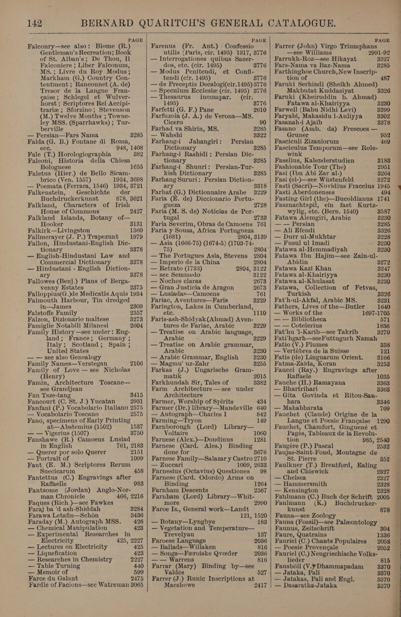  PAGE Falconry—see also: Blome (R.) Gentileman’s Recreation; Book of St. Alban’s; De Thou, Il Falconiere ; Liber Falconum, MS. ; Livre du Roy Modus ; Markham (G.) Country Con- tentment ; Ranconnet (A. de) Tresor de la Langue Fran- caise; Schlegel et Wulver- horst ; Scriptores Rei Accipi- trarie ; Sforzino; Stevenson (M.) Twelve Months ; Towne- ley MSS. (Sparrhawks) ; Tur- berville — Persian—Fars Naina Falda (G. B.) Fontane di Roma, 8285 Cece: 948, 1408 Fale (T.) Horologiographia 882 Faleoni, Historia della Chiesa Bolognese 1655 Faletus (Hier.) de Bello Sicam- brico (Ven. 1557) - 1934, 3698 — Poemata (Ferrara, 1546) 1934, 3721 Falkenstein, Geschichte der Buchdruckerkunst 878, 3621 Falkland, Characters of Irish House of Commons 2427 Falkland Islands, Botany of— Hooker 3131 Falkirk—Livingston 1360 Fallmerayer (J. P.) Trapezunt 1979 Fallon, Hindustani-English Dic- tionary 3378 — English-Hindustani Law and Commercial] Dictionary 3378 — Hindustani - English Diction- 3378 ary Fallowes (Benj.) Plans of Berga- venny Estates 2375 Falloppius(G.)de Medicatis Aquis 1934 Falmouth Harbour, Tin dredged in—James 2309 Falstoffe Family 2357 Falzon, Dizionario maltese 8273 Famiglie Notabili Milanesi 2604 Family History —see under: Eng- land; France; Germany ; Italy ; Scotland; Spain ; United States — — see also Genealogy Family Names—Verstegan Family of Love — see Nicholas (Henry) Famin, Architecture Toscane— see Grandjean Fan Tsze-tan 8415 Fancourt (C. St. J.) Yucatan 2931 Fanfani (P.) Vocabolario Italiano 2575 — Vocabolario Toscano 2575 Fano, specimens of Harly Printing at—Abstemius (1502) — — Vigerius (1507) Fanshawe (R.) Camoens Lusiad 2106 1587 3750 in English 761, 2183 — Querer por solo Querer 2151 — Portrait of 1099 Fant (HE. M.) Seriptores Rerum Suecicarum 458 Fantettus (C.) Engravings after Raffaelle Fantsome (Jordan) man Chronicle Faques (Rich.)—see Fawkes 983 Anglo-Nor- 466, 2216 Faraj ba ’d ash-Shiddah 3284 Farawa Letafin—Schon 3436 Faraday (M.) Autograph MSS. 426 — Chemical Manipulation 423 — Experimental Researches in Electricity 425, 2227 — Lectures on Electricity 425 — Liquefication 423 — Researches in Chemistry 2227 — Table Turning 440 — Memoir of 599 Farce du Galant 2475 Fardle of Facions—see Watreman 38065   PAGE Farenus (Fr. Ant.) Confessio utilis (Paris, cir. 1495) 1317, 3776 — Interrogationes quibus Sacer- dos, ete. (cir. 1495) 3776 — Modus Penitendi, et Confi- tendi (cir. 1495) 3776 — de Preceptis Decalogi(cir.1495) 377 ‘ — Speculum Ecclesiz (cir. 1495) 377 — Thesaurus ineompar. (cir. 1495) 8776 Farfetti (G. F.) Pane 2610 Farfuzola (J. A.) de Verona—MS8. Cicero 90 Farhad va Shirin, MS. 3285 — Wahshi 3322 Farhang-i Jahangiri: Persian Dictionary 3285 Farhang-i Rashidi: Persian Dic- tionary 285 Farhang-i Shuuri: Persian-Tur- kish Dictionary 3285 Farhang Sururi: Persian Diction- ; ary 3318 Farhat (G.) Dictionnaire Arabe 3229 Faria (EH. de) Diccionario Portu- gueza 2728 Faria (M. 8. de) Noticias de Por- tugal 2733 Faria Severim, Obras de Camoens 761 Faria y Sousa, Africa en (1681) — Asia (1666-75) (1674-5) 703. mes 75 4, 3139 2804 — The Portugues Asia, Stevens 2804 — Imperio de la China 2804 — Retrato (1733) 2804, 3122 — see Semmedo 3122 — Noches claras 2673 — Gran Justicia de Aragon 2673 — Lusiadas—Camoens 761 Fariac, Aventures——Faris 3229 Farington, Lakes in Cumberland, ete. 1110 Faris-ash-Shidyak (Ahmad) Aven- tures de Fariac, Arabic 8229 — Treatise on Arabic language, Arabic 3 — Treatise on Arabic grammar, Arabic — Arabic Grammar, English — Magmu’ uz-Zahr Farkas (J.) Ungarische Gram- matik 2015 Farkhundah Sir, Tales of 3382 Farm Architecture—see under Architecture Farmer, Worship of Spirits 434 Farmer (Dr.) library—Mandeville 640 3230 3255 — Autograph—Charles I 842 Farming—Tryon 149 Farnborough (Lord) Library— Voltaire 1060 Farnese (Alex.)—Dondinus 1281 Farnese (Card. Ales.) Binding done for 3676 Farnese Family—Salazar y Castro 2710 — Zuceari 1009, 2633 Farnesius (Octavius) Questiones 98 Farnese (Card. Odordo) Arms on Binding Farnham Descents Farnbam (Lord) Library—Whit- 1264 2367 more Faroe Is., General work—Landt 121, 1520 — Botany—Lyngbye 183 — Vegetation and Temperature— Trevelyan 137 Faroese Language — Ballads—Willaken 816 — Songs—Feeroiske Qvoeder 2036 — — Warrens 816 Farrar (Mary) Binding by—see Valdés 527 Farrer (J.) Runic Inscriptions at Maeshowe 2417   PAGE Farrer (John) Virgo Triumphans —see Williams 2991-92 Farrukh-Roz—see Hikayat 3327 Fars-Nama va Baz-Nama 3285 Farthinghoe Church, New Inscrip- tion of 487 Faruki Serhindi (Sheikh Ahmed) Makbutat Kuddasiyat Faruki (Kheiruddin b. Ahmad) Fatawa al-Khairiyya 3230 3326 Farwell (Babu Nidhi Levi) 3399 Faryabi, Makasidu l-Auliyya 8302 Fasanah-i Ajaib 3378 Fasano (Amb. da) Frescoes — Gruner 952 Fasciculi Zizaniorum 469 Fasciculus Temporum—see Role- wink Faselius, Kalenderstudien 3183 Fashionable Tour (The) 2951 Fasi (Ibn Abi Zar al-) 3264 Fasi (el-)—see Wiistenfeld 3272 Fasti (Sacri)—Novidius Fraccius 1945 Fasti Aberdonenses 494 Fasting Girl (the)—Bucoldianus 1741 Fasznachtspil, ein fast Kurtz- wylig, etc. (Bern. 1540) 3587 Fatawa Alemgiri, Arabic 3230 — — Persian 8285 — Ali Efendi 3326 — Durr ul-Mukhtar 3228 — Fusul ul Imadi 3230 Fatawa al-Hemmadiyah 3230 Fatawa Ibn Hajim—see Zain-ul- Abidin 8272 Fatawa Kazi Khan 38247 Fatawa al-Khairiyya 3230 Fatawa al-Khulasat 3230 Fatawa, Collection of Fetvas, Turkish 3396 Fat’h-ul-Akfal, Arabic MS. 3231 Fathers, Lives of the—Butler 1640 — Works of the 1697-1705 — — Bibliotheca 571 — — Cotelerius 1836 Fat’hu ’1-Karib—see Takrib 3270 Fatihgarh—seeFuttugurh Namah Fatio (V.) Plumes 338 — Vertébres de la Suisse 121 Fatis (de) Linguarum Orient. 3166 Fatma-Zaida, Koran 8253 Faucci (Ray.) Engravings after Raffaele 1035 Fauche (H.) Ramayana 3363 — Bhartrihari 3363 — Gita Govinda et Ritou-San- hara 3346 — Mahabharata 769 Fauchet (Claude) Origine de la Langue et Poesie Francaise 1290 Fauchet, Chamfort, Ginguené et Pages, Tableaux de la Revolu- tion 985, 2540 Faugere (P.) Pascal 2532 Faujas-Saint-Fond, Montagne de St. Pierre Faulkner (T.) Brentford, Ealing 352 and Chiswick 9397 — Chelsea 2327 -—— Hammersmith 2328 — Kensington 2328 Faulmann (C.) Buch der Schrift 2005 Faulmann (K.) Buchdrucker- kunst 878 Fauna—see Zoology Fauna (Fossil)—see Paleontology Faunus, Zeitschrift 804 Faure, Quatrains 1336 Fauriel (C.) Chants Populaires 2058 — Poesie Provengale 2052 Fauriel (C.) Neugriechische Volks- lieder 815 Fausboll (V.¥ Dhammapadam 8370 — Jataka, Pali 3370 — Jatakas, Pali and Engl. 3370 — Dasaratha-Jataka 