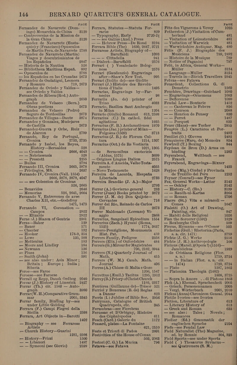  PAGE Fernandez de Navarrete (Dom- ingo) Monarchia de China — Controversias de la Mission de la Gran China Fernandez de Navarrete (Husta- quio) y (Francisco) Opusculos de Martin Fern. de Navarrete 2788 Fernandez de Navarrete (Martin) Viages y descubrimientos de 3120 3120 los Espanoles 2847 — Historia de la Nautica 526 — Bibliotheca Maritima Espan. 892 — Opusculos de 2788 — los Espanoles en las Cruzadas 2673 Fernandez de Ondatigui, Leonora y Rosauro 719, 2673 Fernandez de Oviedo y Valdes— see Oviedo y Valdes Fernandes de Ribera(Rod.) Auto- graph 2650 Fernandez de Velasco (Bern.) Obras poeticas ~ 2673 Fernandez de Velasco (Pedro) Seguro de Tordesillas 2673 Fernandez de Villegas—Dante 3874 Fernandez y Gonzalez, Mudejares de Castilla 26 Fernandez-Guerra y Orbe, Ruiz de Alarcon 2709 Fernando, Rey de _ Portugal, Cronica 2733, 2735 Fernando y Isabel, los Reyes, History—Bernaldez 528 — — Cronica 2666, 4043 — — Nebrissensis 528 —- — Prescott 2255 — Bullas 2794 Fernando III, Cronica 2665, 3878 — Privilegios, MS. 2637 Fernando IV, Cronica (Vall. 1554) 2666, 8878, 3879, 4047 — — see Coleccion de Cronicas 526, 2665 — Benavides 2646 — Memorias 526, 2641, 2664 Fernando V, Entreveues de avee Charles XII, etc.—Godefroy 1471, 1473 Fernando VI, Coronation — Campos 2922 — — Elizalde 2922 Ferne (J.) Blazon of Gentrie 2361 Ferns—Baker 129 — Bauer 171 — Chanter 132 — Hooker 178-9, 354 — Lowe 135, 588 — Mettenius 183 — Moore and Lindley 184 -—— Newman 136 — Plues 136 — Smith (John) 591 — see also under: Asia Minor ; Britain; Europe; India ; Siberia Feroe—see Faroe Feroese—see Faroese ¥errall og Repp, Dansk Ordbog 2040 Ferrar (J.) History of Limerick 2427 Ferrar (Th.) cir. 1560 — Auto- ° graph 8980 Ferrar(W. H.)Comparative Gram- mar 2005, 3345 Ferrar family, Binding by—see under Little Gidding Ferrara (F.) Campi Flegrei della Sicilia Ferrara, Art Objects in—Barotti 1402 — Biography -— see _ Ferrarese Artists — Church History—Guarini 1281, 2598 — History—Frizzi 1500 — — Libanori 1497 — — Symeoni (see Giovio) 2599  PAGE Ferrara, Statutes —Statuta Fer- rarie — Typography, Early — — see Gallus (And.) Press — — Hebrew Press—De Rossi 3194 Ferrara Bible (The) 1630, 2647, 3721 Ferrarese Artists, Biograpby of— Baruffaldi — — — Cittadella — Dialect—Baruffaldi Ferrari ( ) Vocabolario Bolog- nese Ferrari (Gaudenzio) Engravings 8720-2T 1093 941 2576 2576 after—Shaw’s New Test. 995 Ferrari (liolito de)—see Giolito Ferrari (J.) Histoire des Révolu- tions d’Italie 1495 Ferrarias, Engravings by—Far- nesius + 98 Ferrariis (Jo. de) printer of Trino 4033 Ferrario, Basilica Sant Ambrogio in Milan 1204 Ferrario (Giulio) Romanzi 613, 2598 Ferrarius (C.) In cathol. fidei agitatione 1935 Ferrarius (F. B.) Acclamationes 1970 Ferrarius (Jac.) printer of Milan— Fulgosus (1509) Ferrarius (J. B.) de Florum Cul- tura 1214, 1307 Ferrarius (Oct.) de Re Vestiaria 1021, 1305 —de Sermonibus_ exotericis (Aldus, 1575) 3699 — Origines Lingue Italice 2575 Ferreira A. d’ Ameida, Velho Testa- mento 4055 — Novo Testamento 1628 Ferreira de Lacerda, Hespafia Libertada 2 Ferreira Brandio (J. A.)—Major : 2793 3713 Ferrer (A.) Govierno general 233 Ferrer (Juan) Books printed by 3872 Ferrer (J. M. de) Don Quijote— Cervantes Ferrer del Rio, Reinado de Carlos 716 Ferrer Maldonado (Lorenzo) Vi-_ . aggio 2868 Ferrerius, Sangelasii Epicedium 1554 Ferrerius (Zach.) Hymni (Roma, 1525) 1774, 3637 Ferrero-Ponziglione, Monuimenta Hist. Pat. 459 2358 484 Ferrers Family, Pedigree Ferrers (Eliz.) of Oxfordshire Ferrers (G.) Mirour for Magistrates 706, 2162, 3944 Ferrers (N.) Quarterly Journal of Ma Ferrers (W. M.) Camb. Math. Journal Ferres (A.) Chiese di Malta e Gozo 1206, 1547 Ferrettus (Aimil.) Tacitus 1295, 1912 Ferrey (B.) Priory of Christ Church ’ 1193, 2317 Ferriéres (Guillaume de)—Trésor 521 Ferriol y Boxeraus (B. de) Reglas a Danzar Ferris (I.) Jubilee of Bible Soe. Ferryman, Catalogue of British Quadrupeds, etc. Ferumbras—see Fierebras Ferussac et D’Orbigny, Histoire 415 406 823 2956 345 des Céphalopodes 611 Fesch (Card.) Galerie du 1172 Fessard, plates—La Fontaine 621, 2510 Feste et Trionfi di Padoa 2601 Festivities of the House of Conan 503, 2063 Festori (C. G.) La Musica 796 | PAGE Féte des Vignerons a Vevey 1025 Fetherston (J.) Visitation of Cum- berland 481 — Visitation of Leicestershire 481 — Visitation of Warwick 481 — Warwickshire Antiquar. Mag. 480 Fétis (F. J.) Biographie des Musiciens 789, 2492 — Histoire de la Musique 789 — Notice of Paganini 797 Fetii, in Africa, General Works— Miiller 3154 — Language—Miller 3154 — Travels in—Ziirich Travellers 2845 Fetvas—see Fatawa  Feuardent, Collections G. di Demetrio 1560 Feuchére, Drawings—Guichard 1080 —- Engravings—Ornemens 1083 — Deflorenne 1080 Feudal Law— Boutaric 1452 — — Cantereau le Febvre 826 — — Courson 2088 — — Henrion de Pensey 830 — — Perret 1487 — — Pocquet 833 Feuer (Hans)—see Tucher 2855 Feugére (L.) Caracteres et Por- traits 2492 Feuillet (O.) Giuvres 2492 Feuquieres (Marq. de) Memoirs 854 Fewtrell (T.) Boxing 844 Feydeau de Brou (D.) Arms on 1282 binding Feyerabend, Weltbuch — see Franck Feyerabend, Engravings—Rixner 1455 Feyjoo (Mig.) Ciudad y Provincia de Truxillo del Peru 1252 Feyner (Conrad)—see Fyner Fez, General Works—Letter 8142 — — Ockley 3142 — History—C. (Ro.) 3139 — — Raudh-ul-Kartas 3264 — — Roman 2706 Fiacre (St.) Vita e miracoli — Comes 647 Fialetti (O.) Art of Drawing, Painting, etc. 947 — Habiti delle Religioni 1026 Fian the Sorcerer (1592) 1829 — Roxburghe Club 509 Ficcus, Hymnus—see 0’Conor 503 Fichetus (Guil.) Rhetorica (Paris, 38 s. a. cir. 1471) 759 Fichte (J. G.) Werke 2558 Fichte (J. H.) Anthropologie 166 Ficinus (Marsil. (Opera ?) (1516)— 1989 Jamblichus —de Cristiana Religione (Flor. 5.0.) 1719, 3724 ——jin Italian (Flor. s.n. cir. 1474) 1720, 3724 — Plato 1387, 1862 — Platonica Theologia (1482) 1808, 8725 — Sopralo Amore .. di Platone 1863 Fick (A.) Ehemal. Sprachenheit 2005 — Griech. Personennamen 2005 — Vergl. Worterbuch 2005, 2010 Fickes (Anna) Chronicon Geneal. 2044 Fictile Ivories—see Ivories Fiction, Literature of 613 — Literary History of 613 — Greek and Roman 633 - —see also: Tales; Novels; Romances Fiedler (Ed.) Grammatik der englischen Sprache 2104 Fiefs—see Feudal Law Field Naturalist (The) Magazine, ed. by Rennie 304, 323 Field Sports—see under Sports Field ( ) Thesaurus Syriacus— see Quatremere (8. M.)  