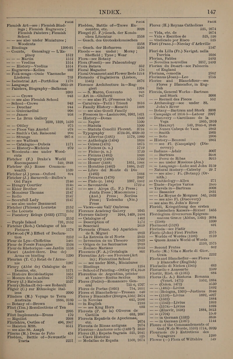   INDEX. 147 PAGE PAGE PAGE Flemish Art—see : Flemish Bind- Flodden, Battle of—Trewe En- Florez (H.) Reynas Catholicas ings; Flemish Hugravers ; countre, etc. 3928 525, 2674 Flemish Painters ; Flemish Floegel (C. F.) Gesch. der Komis- — Vida, ete. de 2674 School chen Literatur 2558 | — Vida e Hscritos de 525, 526 — — see also under Miniatures ; — Gesch. des Groteskekoinischen — vindicado por Risco 525 Woodcuts 2558 | Flori (franc.)—Nicolay d’ Arfeville — Bindings 1390-91 | — Gesch. der Hofnarren 2558 1147 — Counts, Genealogy — L’Es- Floods — see under: Moray; Flori da Lilla (Fr.) Navigat. nella pinoy 1512 Sheffield ; Tyne ; Wear Turehia 1026 _ —— — Martin 1512 | Flora—see Botany Florian, Fables 2493 — — — Vredius 1514 | Flora (Fossil)—see Paleontology — Novelles nouvelles 1057, 2493 — — History—Vredius 1514 | Flora Batava Florian du Desart—see Palinerin — Engravers—Kellen 932 | Floral Magazine 176 of England — Folk-songs—Oude Vlaemsche Floral Ornament and Flower Beds 1214 | Floriana, comedia 2582 Liederen 753 HF lorianus (Joan)—Leo 2755 — Industrial Art —Portfolios 1178 — Language 2025-28 — Painters, Biography—Balkema 1093 — — — Crowe 943 — — see also Flemish School — School— Crowe 943 — — Deuchar 944 — — Guicciardini 906 — — James 958 — — Le Brun Gallery 1039, 1329, 1410 — — Ottley 975 — — Ploos Van Amstel Y78 — — Smith’s Cat. Raisonné 996 — — Strange 997-8 — — see Watteau — — Catalogue—Dubois 1171 — — History—Michiels 970 — Woodcuts—see under Wood- cuts Fletcher (F.) Drake’s World Encompassed 549, 2848 Fletcher (G.) Russe Common- wealth 1539 Fletcher (J.) press-——Oxford 894 Fletcher (J.) Barnevelt—Bullen’s Old Plays 2146 — Hungry Courtier 2146 — Elder Brother 2147 — Monsieur Thoinas 2147 — Rollo 2147 — Scornfull Lady 2147 — see also under Beaumont Fletcher (Phineas) Locust 2152 — the Locusts 2152 — Piscatory Eclogs (1633) (1771) 2152 — Purple Island 731, 2152 Fletcher (Rob.) Catalogue of his Pictures 1178 Fletwood (W.) Effect of Declara- tion 2252 Fleur de Lys—Chifietius 1481 Fleur de Poesie Francaise 2534 Fleur de Rhetorique—see Jardin 1158 Fleuri (André-Here. Duc de) Arms on binding 1290 Fleurian (T. C.) Estat de l Arme- nie 1287 Fleury (Abbé de) Catalogue de Dessins, ete. 1171 — Histoire Ecclésiastique 1651 — Moeurs des Is-aelites 1797 Fleury (J.) Rabelais 2537 Fleury (Rohaalt de)—see Rohault Fligier (C.) zur Ethnologie ltal- iens 2090 Flinders (M.) Voyage to Terra Australia 2886, 3160 — Botany of—Brown 584 Flint (Tim.) Recollections of Ten Years 2995 Flint Implements—Evans 170 — Rigollot 2098 Flintshire, Castles of 496, 2067 — Halston MSS. 8511 — see also St. Asaph Fliscus (M.) Decas de Fato 434 Flodden, Battle of—Newcastle Tracts 2251    Florando d’Inglatierra (Lisbon, 3876 1545) Florence Architecture in—Rug- gieri 1204 — —S. Marco, Convento 948 — Art in—Ghiberti 947 — — see also Fl. (Frescoes in) — Carnivals—Tutti i Trionfi 2616 — Family History—Mecatti 1498 — — see also Gondi Family -— Frescoes in—Lasinio 966, 1082, 1421 — History—Doran 1500 — — Napier 1500 — — Statuta 1500 — — Statuta Concilii Florent. 3734 —- Typography 3724-36, 4029-30 — — Albertus (1485) 1179, 1980 — — Anthologia (1494) 18338 — — Celsus (1478) 1875 — -- Ficinus (s. n.) 1719 — — Ficino (s. n.) 1720 — — Ficinus (1482) 1808 — — Gregory (1486) 1702 — — Homer (1488) 1851, 1988 — — Horatius (1482) 1886, 2627 —— Libro del Monte di Dio (1483) 1444 — -— Petrarca (1478) 2607 — — Plato (¢c. 1484) 1387, 1862 — — Savonarola 1722-8 ——see: Alopa (L. F.) Press ; Junta Press ; Miscominus ; (And.) Press; Nerlius Press; Todescho (Nic.) Press — Views—see Vall’ Ombrosa Florence Academy Galery 1045 Florence Gallery 1044, 1409, 2494 — Catalogue of 1402 — Description of 1172 — Scacciati 2619 Florencia (Frane. de) Aparicion de S. Miguel 2923 — La Estrella de el Norte 2923 — Invencion de un ‘hesoro 2923 — Origen de los Santuarios 2923 — Zodiaco Mariano 24923 Florencio (F. A.) Crotalogia 802 Florentine Art—see Florence (Art in); Florentine School — — see under MSS., Miniatures — Bindings 1254 — School of Painting—Ottley 974,1058 Florentius de Argentina, printer at Venice—Ruitius Sextus 3655 Flores (Pedro)—Romancero Gen- eral 755-6, 2707 Flores de Poetas (1605) 754, 2651 Flores et Blanchetleur—Tressan 640 Flores y Blancaflor (Burgos, 1562) 3874 — in Novelas 642, 2696 — in English 2193 — — see King Horn 693 Floresta (P. de la) Oliveros de Castilla 683, 2697 Floresta Espafiola de Apoctemas, ete. 2674 Floresta de Rimas antiguas 2674 Floretus—Auctores octo (1489 ?) 3829 Florez (H.) Espana Sagrada 525, 2641 — Clave Historial 525 — Medallas de Espana 1560, 2674   Florice and Blanchflour—see Flores y Blancaflor, in Eng- lish Florida, General Works—Bartram and Stork 3008 — — Recueil des Pieces 552 — Archeology-—see under St. John’s River — Botany—Bartram and Stork 3008 — Campaign of 1814-5—Latour 2997 — Discovery —Garcilasso de la Vega 2805, 2810 — — Hakiuyt 549, 2805-6, 2848 — — Nunez Cabeca de Vaca 2863 — — Smith 2805 ae SOLO 2806 — History—Benzoni 2861 ——see Fl. (Campaign) (Dis- covery) — Indians —Adair 3007 — — Bartrain 30U8 — — Perez de Ribas 8015 — — see under Missions (Jes.) — — Language—Luke and John 3159 — Natural History—Catesby 2927 ——see also: FL. (Botany) (Or- nith. ) — Ornithology—Allen 271 — Trade—Papeles Varios 2ovs — 'lravels in—Bartrain 3008 — — Basanier 2831 —— Le Moyne de Morgues 545, 2833 — — see also Fl. (Discovery) — see also St. John’s River Floridi, Kriegsiibung des ersten romischen Kaisers—Rixner 1455 Florilegium diversorum Epigram- matui Greve (Aldus, 1508) 3684 — (1566) 1330 Florimont (1528) 691 Florinda—see Platir Florio (John) First Fruites 2575 — Worlde of Wordes (1598) 2110 — Queen Anna’s World of Words 2110, 2575 — Second Frutes 862 Florio (M.) Vita e Morte di Giov. Graia 2232 Floris and Blancheflur—see Flores y Blancaflor (English) Florisello di Nichea (1565) 683 Florisello e Anassarte 2599 blortir, Hist. di (1581) 684 Florus (L. A.) Historia Romana (Venet. 1471) 1352, 1884 — — (Colon. 1472) 3550 — — (1485)—Livius 1892 — — (Bologna, 1505)—Justinus 3846 — — (1518)—Livius 1892, 4027 — = (1682) 1884 — — (1543)—Livius 1893 — — (1578)—Livius 1893 — — (Hlzevir, 1638) 1884, 3613 — — (1704) 15.0 — — in German (1582) 3835 —- — in German (1587) 1144 Floure of the Commandements of God (W.de Worde, 1510) 1714, 3920 Flournois (G) Entretiens des Voyageurs 1280 Flower (—) Flora of Wiltshire 549