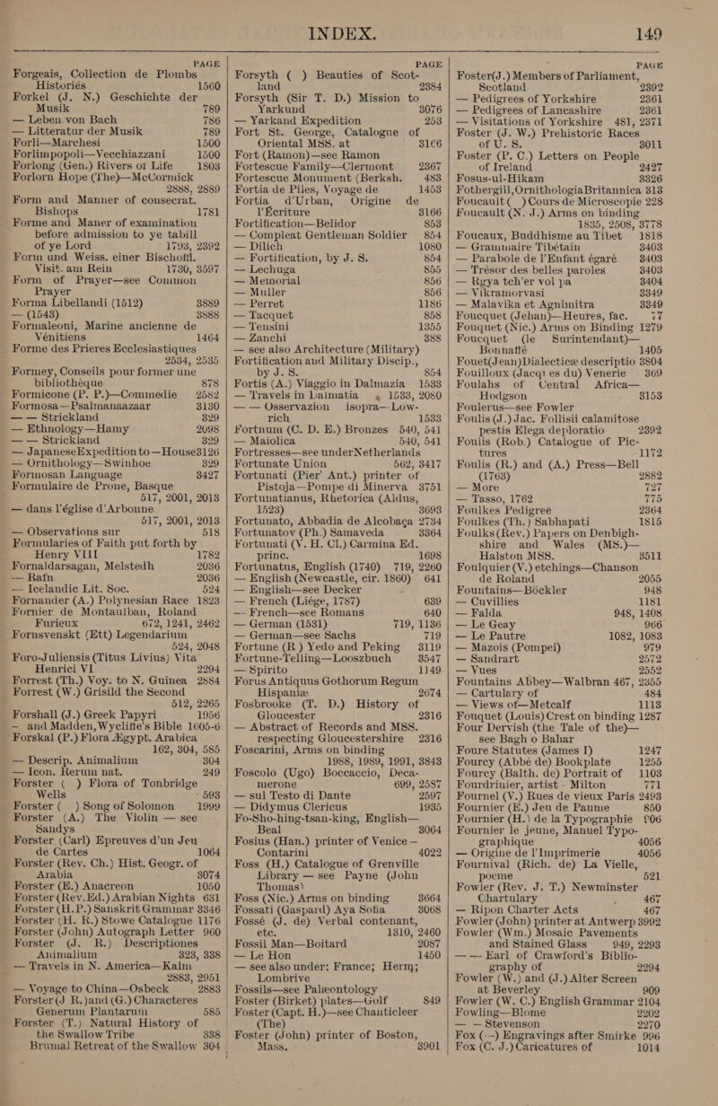  PAGE Forgeais, Collection de Plombs Historiés 1560 Forkel (J. N.) Geschichte der Musik 789 — Leben von Bach 786 — Litteratur der Musik 789 Forli—Marchesi 1500 Forlimpopoli—Vecchiazzani 1500 Forlong (Gen.) Rivers ot Life 1803 Forlorn Hope (lhe)—McCormick 2888, 2889 Form and Manner of consecrat. Bishops Forme and Maner of examination before admission to ye tabill of ye Lord 1793, 2392 Form und Weiss. einer Bischofil. Visit. am Rein 1730, 3597 Form of Prayer—see Connon 1781 Prayer Forma Libellandi (1512) 3889 — (1548) 3888 Formaleoni, Marine ancienne de Vénitiens 1464 Forme des Prieres Ecclesiastiques 2534, 2535 Formey, Conseils pour former une bibliotheque 878 - Formicone (P. P.)—Comimedie 2582 Formosa—Psalmanaazaar 3130 — — Strickland 829 — Ethnology—Hamy 2098 — — Strickland 329 — JapaneseExpedition to —House3126 — Ornithology—Swinhoe 329 Formosan Language 3427 Formulaire de Prone, Basque 517, 2001, 2013 — dans l’église d’Arbonne 517, 2001, 2013 _ — Observations sur 518 Formularies of Faith put forth by Henry VIII 1782 Fornaldarsagan, Melstedh 2036 — Rafn 2036 — Icelandic Lit. Soc. 524 Fornander (A.) Polynesian Race 1823 Fornier de Montaulban, Roland Furieux 672, 1241, 2462 Fornsvenskt (Ett) Legendarium 524, 2048 Foro-Juliensis (Titus Livius) Vita Henrici VI 2294 Forrest (Th.) Voy. to N. Guinea 2884 Forrest (W.) Grisild the Second 512, 2265 Forshall (J.) Greek Papyri 1956 — and Madden, Wyclitte’s Bible 1605-6 Forskal (P.) Flora Hgypt. Arabica 162, 304, 585 — Descrip. Animalium 304 — Icon. Rerum nat. 249 Forster ( ) Flora of Tonbridge Wells - 593 Forster (_ _) Song of Solomon 1999 Forster (A.) The Violin — see Sandys Forster (Carl) Epreuves d’un Jeu de Cartes 1064 Forster (Rev. Ch.) Hist. Geogr. of Arabia 3074 Forster (E.) Anacreon 1050 Forster (Rev.Ed.) Arabian Nights 631 Forster (H. R.) Stowe Catalogue 1176 Forster (John) Autograph Letter 960 Forster (J. R.) Descriptiones Animalium 323, 338 — Trayels in N. America—Kalm ' 2883, 2951 — Voyage to China—Osbeck 2883 - Forster(J R.)and (G.) Characteres Forster (T.) Natural History of the Swallow Tribe    PAGE Forsyth ( ) Beauties of Scot- land Forsyth (Sir T. D.) Mission to Yarkund 3076 — Yarkand Expedition 253 Fort St. George, Catalogue of Oriental MSS. at 31€6 Fort (Ramon)—see Ramon 2384 Fortescue Family—Clermont 2367 Fortescue Monument (Berksh. 483 Fortia de Piles, Voyage de 1453 Fortia d’Urban, Origine de l Ecriture 3166 Fortification—Belidor $53 — Compleat Gentleman Soldier 854 — Dilich 1080 — Fortification, by J. 8. 854 — Lechuga 855 — Memorial 856 — Muller 856 — Perret 1186 — Tacquet 858 — Tensini 1355 — Zanchi 388 — see also Architecture (Military) Fortification aud Military Discip., J.S. 854 Fortis (A.) Viaggio in Dalmazia_ 1533 — Travels in Lalmatia «4 1533, 2080 —-— Osseryazion isopra—-Low- rich 1533 Fortnum (C. D. E.) Bronzes 540, 541 — Maiolica 540, 541 Fortresses—see underNetherlands Fortunate Union 562, 3417 Fortunati (Pier’ Ant.) printer of Pistoja—Pompe di Minerva 3751 Fortunatianus, Rhetorica (Aldus, 1523) 3693 Fortunato, Abbadia de Alcobaga 2734 Fortunatov (Ph.) Samaveda 3364 Fortunati (V. H. Cl.) Carmina Ed. prince. 1698 Fortunatus, English (1740) 719, 2260 — English (Neweastle, cir. 1860) 641 — English—see Decker : — French (Liége, 1787) 639 —- French—see Romans 640 — German (1531) 719, 1136 — German—see Sachs 719 Fortune (R ) Yedo and Peking 3119 Fortune-Telling—Looszbuch 3547 — Spirito 1149 Forus Antiquus Gothorum Regum Hispaniz 2674 Fosbrooke (T. D.) History of Gloucester 2316 — Abstract of Records and MSS. respecting Gloucestershire Foscarini, Arms on binding 1988, 1989, 1991, 3843 Foscolo (Ugo) Boccaccio, Deca- 2316 merone 699, 2587 — sul Testo di Dante 2597 — Didymus Clericus 1935 Fo-Sho-hing-tsan-king, English— Beal Fosius (Han.) printer of Venice — Contarini 4022 Foss (H.) Catalogue of Grenville Library — see Payne (John Thomas) Foss (Nic.) Arms on binding Fossati (Gaspard) Aya Sofia Fossé (J. de) Verbal contenant, 3064 3664 3068 etc. 1310, 2460 Fossil Man—Boitard 2087 — Le Hon 1450 — see also under: France; Herm; Lombrive Fossils—see Paleontology f 84 Foster (Capt. H.)—see Chanticleer The Foster (John) printer of Boston, Mass. 3901    PAGE Foster(J. yMenbers of Parliament, Scotland — Pedigrees of Yorkshire 2361 — Pedigrees of Lancashire 2361 — Visitations of Yorkshire 48], 2371 Foster Avs W.) Prehistoric Races of U.S. 3011 Foster (P. C.) Letters on People of Ireland 2427 Fosus-ul-Hikam 3326 Fothergill, OrnithologiaBritannica 313 Foucault( ) Cours de Microscopie 228 Foucault (N. J.) Arms on binding 1835, 2508, 3778 Foucaux, Buddhisme au Tibet 1818 — Grammaire Tibétain 3403 — Parabole de Enfant égaré 3403 — Trésor des belles paroles 3403 — Rgya tch’er vol pa 3404 — Vikramorvasi_ . 3349 — Malavika et Agninitra 3349 Foucquet (Jehan)—Heures, fac. i Fouquet (Nic.) Arms on Binding 1279 Foucquet (le Surintendant)— Bonnatté 1405 Fouet(J ean) Dialecticee descriptio 3804 Fouilloux (Jacqies du) Venerie 369 Foulahs of Central &lt;Africa— Hodgson 3153 Foulerus—see Fowler Foulis (J.) Jac. Follisii ealamitose pestis Elega deploratio 2392 Foulis (Rob.) Catalogue of Pic- tures 1172 Foulis (R.) and (A.) Press—Bell (1763) 2882 — More 127 — Tasso, 1762 77d Foulkes Pedigree 2364 Foulkes (Th.) Sabhapati 1815 Foulks(Revy.) Papers on Denbigh- shire and Wales (MS.)}— Halston MSS. 3511 Foulquier (V.) etchings—Chanson de Roland 2055 Fountains—Bockler 948 — Cuvillies 1181 — Falda 948, 1408 — Le Geay 966 — Le Pautre 1082, 1083 — Mazois (Pompei) 979 — Sandrart 2572 — Vues 2552 Fountains Abbey—Walbran 467, 2355 — Cartulary of 484 — Views ot—Metcalf 1113 Fouquet (Louis) Crest on binding 1287 Four Dervish (the Tale of the)— see Bagh o Bahar Foure Statutes (James I) 1247 Fourcy (Abbé de) Bookplate 1255 Fourcy (Balth. de) Portrait of 1103 Fourdrinier, artist - Milton 771 Fournel (V.) Rues de vieux Paris 2493 Fournier (E.) Jeu de Paume 850 Fournier (H.) de la Typographie £06 Fournier le jeune, Manuel T'ypo- graphique 4056 — Origine de l’ Imprimerie 4056 Fournival (Rich. de) La Vielle, poeme 521 Fowler (Rev. J. T.) Newminster Chartulary 2 467 — Ripon Charter Acts 467 Fowler (John) printer at Antwerp 3992 Fowler (Wm.) Mosaic Pavements and Stained Glass 949, 2293 —-- Earl of Crawford’s Biblio- graphy of Fowler (W.) and (J.) Alter Screen at Beverley 909 Fowler (W. C.) English Grammar 2104 Fowling—Blome 2202 — — Stevenson 2270 Fox (--) Engravings after Smirke 996 Fox (C. J.) Caricatures of 1014 9994