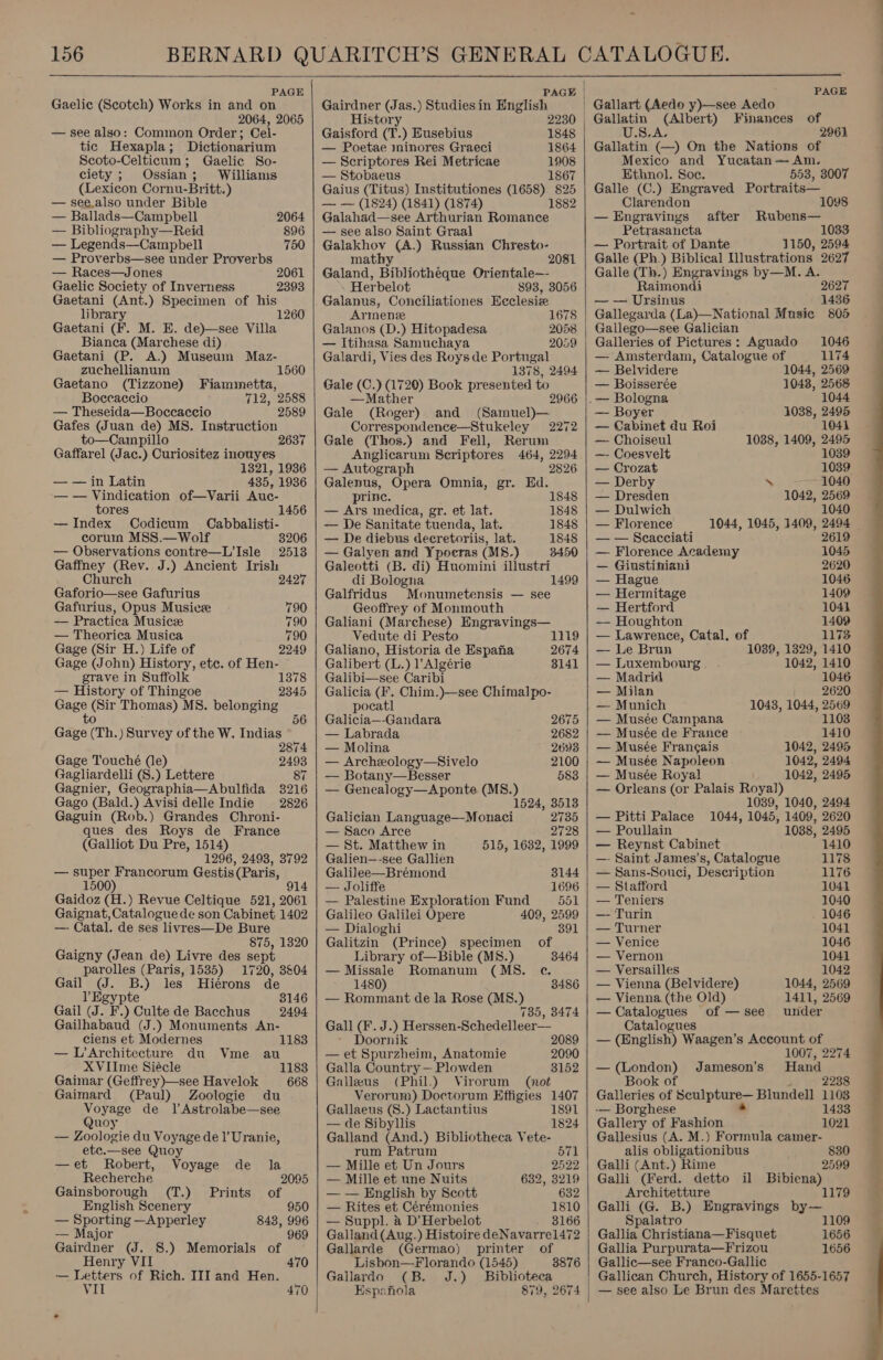  PAGE Gaelic (Scotch) Works in and on 2064, 2065 — see also: Common Order; Cel- tic Hexapla; Dictionarium Scoto-Celticum; Gaelic So- ciety; Ossian; Williams (Lexicon Cornu-Britt.) — see.also under Bible — Ballads—Campbell 2064 — Bibliography—Reid 896 — Legends—Campbell 750 — Proverbs—see under Proverbs — Races—Jones Gaelic Society of Inverness Gaetani (Ant.) Specimen of his library Gaetani (F. M. E. de)—see Villa Bianca (Marchese di) Gaetani (P. A.) Museum Maz- 2393 1260 zuchellianum 1560 Gaetano (Tizzone) Fiammetta, Boccaccio 712, 2588 — Theseida—Boccaccio 2589 Gafes (Juan de) MS. Instruction to—Campillo 263 Gaffarel (Jac.) Curiositez inouyes 1321, 1936 — — in Latin 435, 1936 — — Vindication of—Varii Auc- tores 1456 — Index Codicum Cabbalisti- coruin MSS.— Wolf 8206 — Observations contre—L’Isle 2513 Gaffney (Rev. J.) Ancient Irish Church 2427 Gaforio—see Gafurius Gafurius, Opus Musice 790 — Practica Musicze 790 — Theorica Musica 790 Gage (Sir H.) Life of 2249 Gage (John) History, etc. of Hen- grave in Suffolk 1378 — History of Thingoe 2345 Gage (Sir Thomas) MS. belonging to * 56 Gage (Th.) Survey of the W. Indias 2874 Gage Touché (le) Gagliardelli (S.) Lettere 87 Gagnier, Geographia—Abulfida 3216 Gago (Bald.) Avisidelle Indie 2826 Gaguin (Rob.) Grandes Chroni- ques des Roys de France (Galliot Du Pre, 1514) 1296, 2498, 3792 — super Francorum Gestis (Paris, 1500) 914 Gaidoz (H.) Revue Celtique 521, 2061 Gaignat, Catalogue de son Cabinet 1402 —- Catal. de ses livres—De Bure 875, 1320 Gaigny (Jean de) Livre des sept parolles (Paris, 1535) 1720, 3&amp;04 Gail (J. B.) les Hiérons de l Egypte 8146 Gail (J. F.) Culte de Bacchus 2494 Gailhabaud (J.) Monuments An- ciens et Modernes 1183 — L’Architecture du Vme au XVIIme Siécle 1183 Gaimar (Geffrey)—see Havelok 668 Gaimard (Paul) Zoologie du Voyage de 1l’Astrolabe—see Quoy — Zoologie du Voyage de 1’ Uranie, etc.—see Quoy —et Robert, Voyage de la Recherche 2095 Gainsborough (T.) Prints of English Scenery 950 — Sporting —Apperley 843, 996 -—— Major 969 Gairdner (J. 8.) Memorials of Henry VII 470 — Letters of Rich. III and Hen. VII 470    PAGE | Gairdner (Jas.) Studies in English History Gaisford (T.) Eusebius — Poetae minores Graeci — Scriptores Rei Metricae 1908 — Stobaeus 1867 Gaius (Titus) Institutiones (1658) 825 — — (1824) (1841) (1874) 1882 Galahad—see Arthurian Romance — see also Saint Graal Galakhov (A.) Russian Chresto- mathy 2081 Galand, Bibliotheque Orientale—- Herbelot 898, 3056 Galanus, Conciliationes Heclesiz Armen Galanos (D.) Hitopadesa — Itihasa Samuchaya Galardi, Vies des Roysde Portugal 1378, 2494 Gale (C.} (1720) Book presented to —Mather 2966 Gale (Roger) and (Samuel)— Correspondence—Stukeley 2272 Gale (Thos.} and Fell, Rerum Anglicarum Seriptores 464, 2294 — Autograph 2826 Galenus, Opera Omnia, gr. Ed. prince. — Ars medica, gr. et lat. — De Sanitate tuenda, lat. — De diebus deeretoriis, lat. — Galyen and Ypocras (M8.) Galeotti (B. di) Huomini illustri di Bologna Galfridus Monumetensis — see Geoffrey of Monmouth 2230 | 1848 1864 1678 2058 2059 1848 1848 1848 1848 3450 1499  Galiani (Marchese) Engravings— Vedute di Pesto 1319 Galiano, Historia de Espaha 2674 Galibert (L.) l’Algérie 3141 Galibi—see Caribi Galicia (F. Chim.)—see Chimalpo- pocatl Galicia—-Gandara 2675 — Labrada 2682 — Molina 2693 — Archexology—Sivelo 2100 — Botany—Besser 583 — Genealogy—Aponte (MS8.) 1524, 3513 Galician Language—Monaci 2735 — Saco Arce 2728 — St. Matthew in 515, 1632, 1999 Galien—-see Gallien Galilee—Bréemond 8144 — Joliffe 1696 — Palestine Exploration Fund 551 Galileo Galilei Opere 409, 2599 — Dialoghi 391 Galitzin (Prince) specimen of  Library of—Bible (MS8.) 3464 —Missale Romanum (MS. ec. 1480) 3486 — Rommant de la Rose (MS8.) 785, 8474 Gall (F. J.) Herssen-Schedelleer— Doornik 2089 — et Spurzheim, Anatomie 2090 Galla Country — Plowden 8152 Galleus (Phil.) Virorum (not Verorum) Doctorum Effigies 1407 Gallaeus (S.) Lactantius 1891 — de Sibyllis 1824 Galland (And.) Bibliotheca Vete- rum Patrum 571 — Mille et Un Jours 2522 — Mille et une Nuits 632, 3219 — — English by Scott 632 — Rites et Cérémonies 1810 — Suppl. a D’Herbelot 3166 Galland (Aug.) Histoire deNavarrel472 Gallarde (Germao) printer of Lisbon—Florando (1545) 8876 Gallardo (B. J.) Biblioteca Espanola 879,  PAGE Gallatin (Albert) Finances of S.A. 2961 Gallatin (—) On the Nations of Mexico and Yucatan — Am. Ethnol. Soc. 553, 3007 Galle (C.) Engraved Portraits— Clarendon 1098 —Engravings after Rubens— Petrasaucta 1033 — Portrait of Dante 1150, 2594 Galle (Ph.) Biblical INustrations 2627 Galle (Th.) Engravings by—M. A. Raimondi 2627 — — Ursinus 1436 Gallegarda (La)—National Music 805 Gallego—see Galician Galleries of Pictures: Aguado 1046 — Amsterdam, Catalogue of 1174 — Belvidere 1044, 2569 — Boisserée 1048, 2568 .— Bologna 1044 — Boyer 1038, 2495 — Cabinet du Roi 1041 — Choiseul 1038, 1409, 2495 —- Coesvelt 1039 — Crozat 1039 — Derby \ 1040 — Dresden 1042, 2569 — Dulwich 1040 — Florence 1944, 1045, 1409, 2494 | — — Seacciati 2619 — Florence Academy 1045 — Giustiniani 2620 — Hague 1046 — Hermitage 1409 — Hertford 1041 — Houghton 1409 — Lawrence, Catal. of 1173 — Le Brun 1039, 1329, 1410 — Luxembourg 1042, 1410 — Madrid 1046 — Milan 2620 — Munich 1043, 1044, 2569 — Musée Campana 1103 — Musée de France 1410 — Musée Frangais 1042, 2495 — Musée Napoleon 1042, 2494 — Musée Royal 1042, 2495 — Orleans (or Palais Royal) 1039, 1040, 2494 1044, 1045, 1409, 2620 1088, 2495 1410 — Pitti Palace — Poullain — Reynst Cabinet — Saint James’s, Catalogue 1178 — Sans-Souci, Description 1176 — Stafford 1041 — Teniers 1040 — Turin 1046 — Turner 1041 — Venice 1046 — Vernon 1041 — Versailles 1042 — Vienna (Belvidere) 1044, 2569 — Vienna (the Old) 1411, 2569 — Catalogues of —see under Catalogues — (English) Waagen’s Account of 1007, 2274 — (London) Jameson’s' Hand Book of 2238 Galleries of benlpiirs Blundell 1103 -— Borghese 1433 Gallery of Fashion 1021 Gallesius (A. M.) Formula camer- alis obligationibus Galli (Ant.) Rime 830 2599 Galli (Ferd. detto il Bibiena) Architetture 1179 Galli (G. B.) Engravings by— Spalatro 1109 Gallia Christiana—Fisquet 1656 Gallia Purpurata—Frizou 1656 Gallic—see Franco-Gallic Gallican Church, History of 1655-1657 — see also Le Brun des Marettes 