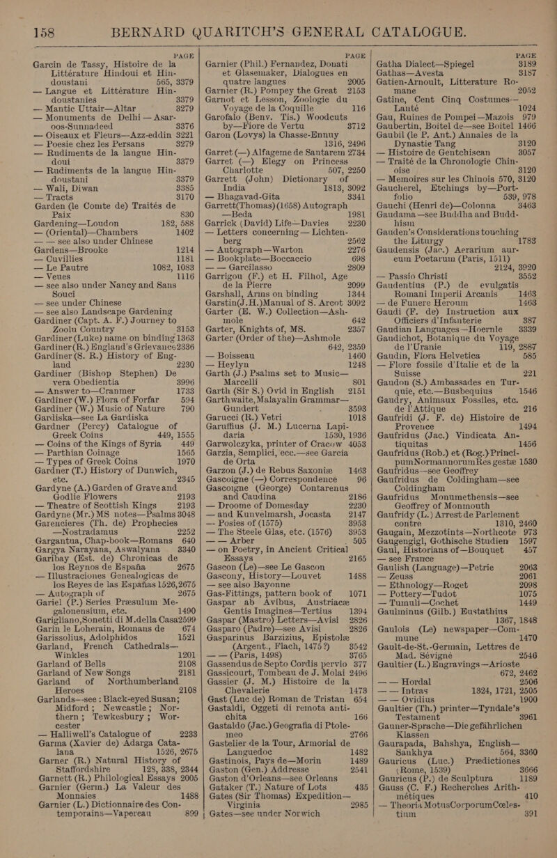 PAGE Garcin de Tassy, Histoire de la Littérature Hindoui et Hin- doustani 565, 3379 — Langue et Littérature Hin- doustanies — Mantic Uttair—Altar — Monuments de Delhi — Asar- oos-Sunnadeed 3376 — Oiseaux et Fleurs—Azz-eddin 3221 — Poesie chez les Persans 3279 — Rudiments de la langue Hin- 3379 3279 doui 3379 — Rudiments de la langue Hin- doustani 3379 — Wali, Diwan 3385 — Tracts 3170 Garden (le Comte de) Traités de Paix 830 Gardening—Loudon 182, 588 — (Oriental)—Chambers 1402 — — see also under Chinese Gardens—Brooke 1214 — Cuvillies 1181 — Le Pautre 1082, 1083 — Veues 1116 — see also under Nancy and Sans Souci — see under Chinese — see also Landscape Gardening Gardiner (Capt. A. F.) Journey to Zoolu Country 3153 Gardiner (Luke) name on binding 1363 Gardiner(R.) England’s Griev ance2336 Gardiner (8S. R.) “History of Eng- land Gardiner (Bishop Stephen) De vera Obedientia 3996 2230 — Answer to—Cranmer 1733 Gardiner (W.) Flora of Forfar 594 Gardiner (W.) Music of Nature 790 Gardiska—see La Gardiska Gardner (Percy) Catalogue of Greek Coins 449, 1555 — Coins of the Kings of Syria 449 — Parthian Coinage 1565 — Types of Greek Coins 1970 eee (T.) History of Dunwich, 2345 ees (A.) Garden of Graveand Godlie Flowers 2193 — Theatre of Scottish Kings 2193 Gardyne (Mr.) MS notes—Psalms 3048 Garencieres (Th. de) Prophecies —Nostradamus Gargantua, Chap-book—Romans Gargya Narayana, Aswalyana Garibay (Est. de) Chronicas de los Reynos de Espana 2675 — Illustraciones Genealogicas de los Reyes de las Espanas 1526, 2675 — Autograph of 2675 Gariel (P.) Series Presulum Me- galonensium, ete. 1490 Garigliano,Sonetti di M.della Casa2599 Garin le Loherain, Romans de 674 Garissolius, Adolphidos 1521 Garland, French Cathedrals— Winkles Garland of Bells Garland of New Songs Garland of Heroes Garlands—-see : Black-eyed Susan; Midford; Newcastle; Nor- thern; Tewkesbury ; Wor- cester — Halliwell’s Catalogue of 2233 Garma (Xavier de) Adarga Cata- lana 1526, 2675 Garner *(R. ) Natural History of Staffordshire 128, 338, 2344 Garnett (R.) Philological Essays 2005 Garnier (Germ.) La Valeur des Monnaies Garnier (L.) Dictionnaire des Con- temporains—Vapereau 2252 640 3340 1201 2108 2181 Northumberland 2108 1488 899  PAGE Garnier (Phil.) Fernandez, Donati et Glasemaker, Dialogues en quatre Jangues 2005 Garnier (R.) Pompey the Great 2153 Garnot et Lesson, Zoologie du Voyage de la Coquille 116 Garofalo (Beny. Tis.) Woodcuts by—Fiore de Vertu 3712 Garon (Lovys) la Chasse-Ennuy 1316, 2496 Garret (—) Alfageme de Santarem 2734 Garret (—) Elegy on Princess Charlotte 507, 2250 Garrett (John) Dictionary of India 1813, 3092 — Bhagavad-Gita 3341 Garrett(Thomas) (1658) Autograph —Beda 1981 Garrick (David) Life—Davies 2230 — Letters concerning — Lichten- berg 2562 — Autograph—Warton 2276 — Bookplate—Boccaccio 698 — — Garcilasso 2809 Garrigou (F.) et H. Filhol, Age de la Pierre 2099 Garshall, Arins on binding 1344 Garstin(J.H.)Manual of 8. Arcot 3092 Garter (BE. W.) Collection—Ash- mole 642 Garter, Knights of, MS. 2357 Garter (Order of the)—Ashmole 642, 2359 — Boisseau 1460 — Heylyn 1248 Garth (J.) Psalms set to Music— Marcelli 801 Garth (Sir 8.) Ovid in English 2151 Garthwaite, Malayalin Grammar— Gundert 3593 Garucci (R.) Vetri 1018 Garuffius (J. M.) Lucerna Lapi- daria 1530, 1936 Garwolczyka, printer of Cracow 4053 Garzia, Semplici, ecc.—see Garcia de Orta Garzon (J.) de Rebus Saxoniz Gascoigne (—) Correspondence Gascoigne (George) Contarenus 1463 96 and Caudina 2186 — Droome of Domesday 2230 — and Kunvelmarsh, Jocasta 2147 —- Posies of (1575) 8953 — The Steele Glas, etc. (1576) 38953 — — Arber . 505 — on Poetry, in Ancient Critical Essays 2165 Gascon (Le)—see Le Gascon Gascony, History—Louvet 1488 — see also Bayonne Gas-Fittings, pattern book of 1071 Gaspar ab Avibus, Austriace Gentis Imagines—Tertius 1394 Gaspar (Mastro) Letters—Avisi 2826 Gasparo (Padre)—see Avisi 2826 Gasparinus Barzizius, Epistole (Argent., Flach, 1475 9) 3542 — — (Paris, 1498) 3765 Gassendus de Septo Cordis pervio 377 Gassicourt, Tombeau de J. Molai 2496 Gassier (J. M.) Histoire de la Chevalerie 1473 Gast (Luc de) Roman de Tristan 654 Gastaldi, Oggeti di remota anti- chita 166 Site (Jac.) Geografia di Ptole- neo 2766 Gastelier de la Tour, Armorial de Languedoc 1482 Gastinois, Pays de—Morin 1489 Gaston (Gen.) Addresse 2541 Gaston d’Orleans—see Orleans Gataker (T.) Nature of Lots 435 Gates (Sir Thomas) Expedition— Virginia 2985 | Gates—see under Norwich  PAGE Gatha Dialect—Spiegel 3189 Gathas—Avesta 3187 Gatien-Arnoult, Litterature Ro- mane 2052 Gatine, Cent Cinq Costumes-— Launte 1024 Gau, Ruines de Pompei—Mazois 979 Gaubertin, Boitel de—see Boitel 1466 Gaubil (le P. Ant.) Annales de la Dynastie Tang 3120 — Histoire de Gentchiscan 3057 — Traité de la Chronologie Chin- oise 3120 — Memoires sur les Chinois 570, 3120 Gaucherel, Etchings by—Port- folio 539, 978 Gauchi (Henri de)—Colonna 3463 Gaudama—see Buddha and Budd- hism Gauden’s Considerations touching the Liturgy 1783 Gaudensis (Jac.) Aerarium aur- eum Poetaruin (Paris, 1511) 2124, 3920 — Passio Christi 8552 Gaudentius (P.) de evulgatis Romani Inperii Arcanis 1463 — de Funere Heroum 1463 Gaudi (F. de) Instruction aux Officiers d’Infanterie Gaudian Languages —Hoernle Gaudichot, Botanique du Voyage de l’ Uranie 119, 2887 Gaudin, Flora Helvetica 585 — Flore fossile d’Italie et de la 387 3339 Suisse 221 Gaudon (S.) Ambassades en Tur- quie, etc.—Busbequius 1546 Gaudry, Animaux Fossiles, etc. de l Attique 216 Gaufridi (J. F. de) Histoire de Provence 1494 Gaufridus (Jac.) Vindicata An- tiquitas 1456 Gaufridus (Rob.) et. (Rog.)} Princi- pumNormannorumRes geste 1530 Gautridus—see Geoffrey Gaufridus de Coldingham—see Coldingham Gaufridus Monumethensis—see Geoffrey of Monmouth Gaufridy (L.) Arrest de Parlement contre 1310, 2460 Gaugain, Mezzotints—Northecote 973 Gaugengigl, Gothische Studien 1597 Gaul, Historians of—Bouquet 457 — see France Gaulish (Language)—Petrie 2063 — Zeuss 2061 — Ethnology—Roget 2098 — Pottery—Tudot 1075 — Tumuli—Cochet 1449 Gauhninus (Gilb.) Eustathius 1367, 1848 Gaulois (Le) newspaper—Com- mune 7 Gault-de-St.-Germain, Lettres de Mad. Sévignée 2546 Gaultier (L.) Engravings—Arioste 672, 2462 — — Hordal 2506 — — Intras 1324, 1721, 2505 — — Ovidius 1900 Gaultier (Th.) printer—Tyndale’s Testament Gauner-S prache—Die gefahrlichen Klassen Gaurapada, Bahshya, English— Sankhya 564, 3360 Gauricus (Luc.) Predictiones (Rome, 1539) 3666 Gauricus (P.) de Sculptura 1189 Gauss (C. F.) Recherches Arith- métiques 410 — Theoria MotusCorporumCeles- ~ tium 391