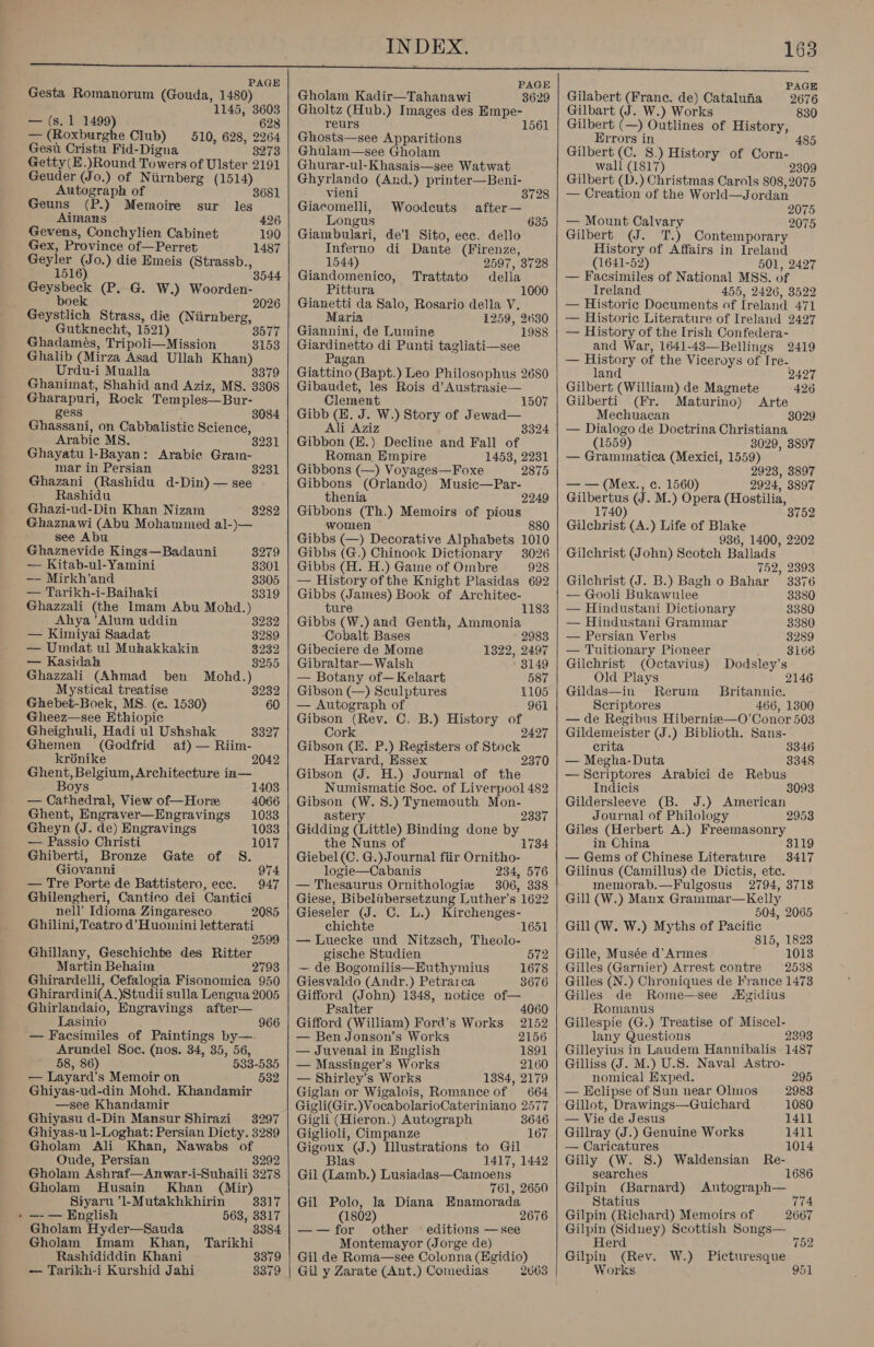 PAGE Gesta Romanorum (Gouda, 1480) 1145, 3603 — (s.1 1499) 628 — (Roxburghe Club) 510, 628, 2264 Gest Cristu Fid-Digna 3273 Getty(E.)Round Towers of Ulster 2191 Geuder (Jo.) of Niirnberg (1514) Autograph of 3681 Geuns (P.) Memoire sur les Aimans 426 Gevens, Conchylien Cabinet 190 Gex, Province of—Perret 1487 ee (Jo.) die Emeis (Strassb., 516 Geysbeck (P. G. W.) Woorden- boek Geystlich Strass, die (Niirnberg, Gutknecht, 1521) 3577 Ghadameés, Tripoli—Mission 3153 Ghalib (Mirza Asad Ullah Khan) Urdu-i Mualla 3379 Ghanimat, Shahid and Aziz, MS. 3308 Gharapuri, Rock Temples—Bur- gess Ghassani, on Cabbalistic Science, Arabic MS. Ghayatu I-Bayan: Arabic Gram- mar in Persian 8231 Ghazani (Rashidu d-Din)—see . Rashidu 3084 Ghazi-ud-Din Khan Nizam 8282 Ghaznawi (Abu Mohammed al-)— see Abu Ghaznevide Kings—Badauni 3279 —- Kitab-ul-Yamini 3301 —— Mirkh’and 3305 — Tarikh-i-Baihaki 3319 Ghazzali (the Imam Abu Mohd.) Ahya ’Alum uddin 3232 — Kimiyai Saadat 3289 — Umdat ul Mukakkakin 3232 — Kasidah 8255 Ghazzali (Ahmad ben Mohd.) Mystical treatise BRP Ghebet-Boek, MS. (ec. 1530) 60 Gheez—see Ethiopic Gheighuli, Hadi ul Ushshak 3327 Ghemen (Godfrid af) — Riim- kronike 2042 Ghent, Belgium, Architecture in— Boys — Cathedral, View of—Hore Ghent, Engraver—Engravings Gheyn (J. de) Engravings 1403 4066 1033 1033 — Passio Christi 1017 Ghiberti, Bronze Gate of S. Giovanni 974 — Tre Porte de Battistero, ece. 947 Ghilengheri, Cantico dei Cantici nell’ Idioma Zingaresco 2085 Ghilini, Teatro d’Huoinini letterati 2599 Ghillany, Geschichte des Ritter Martin Behaim 2793 Ghirardelli, Cefalogia Fisonomica 950 Ghirardini(A.)Studii sulla Lengua 2005 Ghirlandaio, Engravings after— Lasinio — Facsimiles of Paintings by—-. Arundel Soe. (nos. 34, 35, 56, 58, 86) 533-535 — Layard’s Memoir on 532 Ghiyas-ud-din Mohd. Khandamir —see Khandamir Ghiyasu d-Din Mansur Shirazi 3297 Ghiyas-u 1-Loghat: Persian Dicty. 3289 Gholam Ali Khan, Nawabs of Oude, Persian 3292 Gholam Ashraf—Anwar-i-Suhaili 3278 Gholam Husain Khan (Mir) 966 Siyaru ‘l-Mutakhkhirin 3317 » —-— English 563, 3317 Gholam Hyder—Sauda 3384 Gholam {Imam Khan, Tarikhi Rashididdin Khani 3379 — Tarikh-i Kurshid Jahi 8379    PAGE Gholam Kadir—Tahanawi 3629 Gholtz (Hub.) Images des Empe- reurs 156 Ghosts—see Apparitions Ghulam—see Gholam Ghurar-ul-Khasais—see Watwat Ghyrlando (And.) printer—Beni- vieni 3728 Giacomelli, Woodeuts after— Longus 635 Giambulari, de’l Sito, ecc. dello Inferno di Dante (Firenze, 1544) 2597, 3728 Giandomenico, Trattato della Pittura 1000 Gianetti da Salo, Rosario della V. Maria 1259, 2630 Giannini, de Lumine Giardinetto di Punti tagliati—see Pagan Giattino (Bapt.) Leo Philosophus 2680 Gibaudet, les Rois d’Austrasie— 1988 Clement 1507 Gibb (E. J. W.) Story of Jewad— Ali Aziz 8324 Gibbon (E.) Decline and Fall of Roman Empire 1453, 2231 Gibbons (—) Voyages—Foxe 2875 Gibbons (Orlando) Music—Par- thenia 2249 Gibbons (Th.) Memoirs of pious women 880 Gibbs (—) Decorative Alphabets 1010 Gibbs (G.) Chinook Dictionary 3026 Gibbs (H. H.) Game of Ombre 928 — History of the Knight Plasidas 692 Gibbs (James) Book of Architec- ture Gibbs (W.) and Genth, Ammonia 1183 Cobalt Bases 2983 Gibeciere de Mome 1322, 2497 Gibraltar— Walsh 8149 — Botany of—Kelaart 587 Gibson (—) Sculptures 1105 — Autograph of 961 Gibson (Rev. C. B.) History of Cork Gibson (E. P.) Registers of Stock Harvard, Essex 2370 Gibson (J. H.) Journal of the Numismatic Soe. of Liverpool 482 Gibson (W.S.) Tynemouth Mon- astery Gidding (Little) Binding done by the Nuns of Giebel(C. G.) Journal fiir Ornitho- logie—Cabanis 234, 576 — Thesaurus Ornithologiz 306, 338 Giese, Bibeliibersetzung Luther’s 1622 Gieseler (JJ. C. L.) Kirchenges- chichte 1651 — Luecke und Nitzsch, Theolo- 2337 1734 gische Studien 572 — de Bogomilis—Euthymius 1678 Giesvaldo (Andr.) Petrarca 3676 Gifford (John) 1348, notice of— Psalter 4060 Gifford (William) Ford’s Works 2152 — Ben Jonson’s Works 2156 — Juvenal in English 1891 — Massinger’s Works 2160 — Shirley’s Works 1384, 2179 Giglan or Wigalois, Romance of 664 Gigli(Gir.)VocabolarioCateriniano 2577 Gigli (Hieron.) Autograph 3646 Giglioli, Cimpanze 167 Gigoux (J.) Illustrations to Gil Blas 1417, 1442 Gil (Lamb.) Lusiadas—Camoens 761, 2650 Gil Polo, la Diana Enamorada (1802) 2676 —-—for other © editions —see Montemayor (Jorge de) Gil de Roma—see Colonna (Egidio) Gil y Zarate (Ant.) Comnedias 2063    PAGE 2676 830 Gilabert (Franc. de) Catalufia Gilbart (J. W.) Works Gilbert (—) Outlines of History, Errors in 485 Gilbert (C. 8.) History of Corn- wall (1817) 2309 Gilbert (D.) Christmas Carols 808, 2075 — Creation of the World—Jordan 2075 — Mount Calvary 2075 Gilbert (J. T.) Contemporary History of Affairs in Ireland (1641-52) 501, 2427 — Facsimiles of National MSS. of Ireland 455, 2426, 3522 — Historic Documents of Ireland 471 — Historic Literature of Ireland 2427 — History of the Irish Confedera- and War, 1641-483—Bellings 2419 — History of the Viceroys of Ire- land 2427 Gilbert (William) de Magnete 426 Gilberti (Fr. Maturino) Arte Mechuacan 3029 — Dialogo de Doctrina Christiana (1559) 3029, 3897 — Grammatica (Mexici, 1559) 2923, 3897 — — (Mex., c. 1560) 2924, 3897 Gilbertus (J. M.) Opera (Hostilia, 1740) 3752 Gilchrist (A.) Life of Blake 936, 1400, 2202 Gilchrist (John) Scotch Ballads 752, 2393 Gilchrist (J. B.) Bagh o Bahar 3376 — Gooli Bukawulee 3380 — Hindustani Dictionary 3380 — Hindustani Grammar 3380 — Persian Verbs 3289 — Tuitionary Pioneer 3166 Gilchrist (Octavius) Dodsley’s Old Plays 2146 Gildas—in Rerum Britannic. Scriptores 466, 1300 — de Regibus Hibernize—O’Conor 503 Gildemeister (J.) Biblioth. Sans- crita 3346 — Megha-Duta 3348 —Scriptores Arabici de Rebus Indicis 3093 Gildersleeve (B. J.) American Journal of Philology 2953 Giles (Herbert A:) Freemasonry in China 3119 — Gems of Chinese Literature 3417 Gilinus (Camillus) de Dictis, etc. memorab.—Fulgosus 2794, 3718 Gill (W.) Manx Grammar—Kelly 504, 2065 Gill (W. W.) Myths of Pacific 815, 1823 Gille, Musée d’ Armes 1013 Gilles (Garnier) Arrest contre 2538 Gilles (N.) Chroniques de France 1473 Gilles de Rome—-see gidius Romanus Gillespie (G.) Treatise of Miscel- lany Questions 2393 Gilleyius in Laudem Hannibalis 1487 Gilliss J. M.) U.S. Naval Astro- nomical Exped. 295 — Eclipse of Sun near Ohlnos 2983 Gillot, Drawings—Guichard 1080 — Vie de Jesus 1411 Gillray (J.) Genuine Works 1411 — Caricatures 1014 Gilly (W. 8.) Waldensian Re- searches 1686 Gilpin (Barnard) Autograph— Statius irs Gilpin (Richard) Memoirs of Gilpin (Siduey) Scottish Songs— H 2667 er 752 Gilpin (Rev. W.) Picturesque Works 951