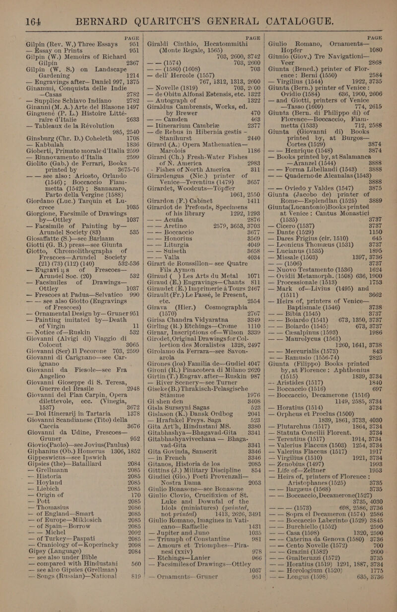  PAGE Gilpin (Rev. W.) Three Essays 951 — Hssay on Prints 951 Gilpin (W.) Memoirs of Richard Gilpin 2367 Gilpin (W. 8S.) on Landscape Gardening 1214 — Engravings after— Daniel 997, 1375 Ginammi, Conquista delle Indie —Casas 2782 — Supplice Schiavo Indiano 2782 Ginanni(M. A.) Arte del Blasone 1497 Ginguene (P. L.) Histoire Litteé- raire d’Italie 2633 — Tableaux de la Révolution 985, 2540 Ginsburg (Chr. D.) Coheleth 1708 — Kabbalah 1836 Gioberti, Primato morale d'Italia 2599 — Rinnovamento d'Italia 2599 Giolito (Gab.) de Ferrari, Books printed by 3675-76 — — see also: Ariosto, Orlando (1546); Boccaccio Fiam- metta (1542); Sannazaro, Parto della Vergine (1588) Giordano (Luc.) Tarquin et Lu- crece Giorgione, Facsimile of Drawings by—Ottley — Facsimile of Painting by— Arundel Society (83) Giosaffatte (S.)—see Barlaam Giotti (G. B.) press—see Giunta Giotto, Chromolithographs of Frescoes—Arundel Society (21) (73) (112) (140) 532-536 —Engravixs of Frescoes— Arundel Soe. (20) 532 — Facsimiles of Drawings— Ottley 1037 — Frescoes at Padua—Selvatico 990 — —- see also Giotto (Engravings of Frescoes) — Ornamental Design by— Gruner 951 — Painting imitated by—Death of Virgin 11 1035 535 —- Notice of—Ruskin Box Giovanni (Alvigi di) Viaggio di Colocut 3065 Giovanni (Ser) Il Pecorone 703, 2599 Giovanni di Carignano—see Car- ignano ; Giovanni da Fiesole—see Fra Angelico Giovanni Gioseppe di 8. Teresa, Guerre del Brasile Giovanni del Plan Carpin, Opera dilettevole, ecc. (Vinegia, 1537) 3672 — Doi Itinerarij in Tartaria Giovanni Scandianese (Tito) della Caccia 3676 Giovanni da Udine, Frescoes— Gruner 952 Giovio(Paolo)—see Jovius(Paulus) Giphanius (Ob.) Homerus 1306, 1852 Gippeswicus—see Ipswich Gipsies (the)—Bataillard 2084 — Grellmann 2085 — Historia 2085 — Hoyland 2085 — Liebich 2085 — Origin of 170 — Pott 2085 — Thomasius 2086 — of England—Smart 2085 — of Europe—Miklosich 2085 — of Spain— Borrow 2085 — — Michel 2092 — of Turkey—Paspati 2085 — Craniology of—Koperincky 2098 Gipsy (Language) 2084 — see also under Bible — compared with Hindustani 560 — see also Gipsies (Grellman) — Songs (Russian)—National 819 |!    PAGE Giraldi Cinthio, Hecatommithi (Monte Regale, 1565) 703, 2600, 3742 —=— (1574) 703, 2600 — — (1580) (1608) 708 — dell’ Hercole (1557) 767, 1812, 1318, 2600 — Novelle (1819) 703, 200 — de Obitu Alfonsi Estensis, etc. 1322 — Autograph of 1322 Giraldus Cambrensis, Works, ed. by Brewer 47 — — Camden 463 — Itinerarium Cainbrize 2377 — de Rebus in Hibernia gestis — Stanihurst 2440 Girard (A.) Opera Mathematica— Marolois 1186 Girard (Ch.) Fresh-Water Fishes of N. America - - Fishes of North America Girardengus (Nic.) printer of Venice—Terentius (1479) 3657 Girardet, Woodcuts—Topfier 1061, 2550 Girardon (F.) Cabinet 1411 Girardot de Prefonds, Speciinens 2983 311 of his library 1292, 1293 — — Acuna 2876 — — Aretino 2579, 3653, 3703 — — Boccaccio 3677 — — Honorius 8569 — — Liturgia 4049 — — Suiseth 3658 — — Valla 4034 Girart de Roussillon—-see Quatre Fils Aymon Giraud (_ ) Les Arts du Metal 1071 Giraud (H.) Engravings—Chants 811 Giraudet (E.) lnprimerie a Tours 2467 Girault (Fr.) Le Passé, le Present, ete. 2554 Girava (Hier.) Cosmographia (1570) 2767 Girisa Chandra Vidyaratna 3349 Girling (R.) Etchings—Crome 1110 Girnar, Inscriptions of—Wilson 3339 Girodet, Original Drawings for Col- lection des Moralistes 1328, 2497 Girolamo da Ferrara—see Savon- arola Girones (los) Familia de—Gudiel 4047 Gironi (R.) Pinacoteca di Milano 2620 Girtin (T.) Engrav.after—Ruskin 987 — River Scenery—see Turner Giseke(B.) Thrakisch-Pelasgische Stamme 1976 Gi shen den 3408 Gisla Surssyni Sagas 523 Gislason (K.) Dansk Ordbog 2041 — Hrafnkel Freys. Saga 523 Gita Art’h, Hindustani MS. 3380 Gitabhashya—Bhagavad-Gita 3341 Gitabhashyavivechana — Bhaga- vad-Gita 8341 Gita Govinda, Sanscrit 3346 — in French 3346 Gitanos, Historia de los 2085 Gittins (J.) Military Discipline 854 Giudici (Gio.) Poeti Provenzali— Nostra Dama 2053 Giulio Bonasone—see Bonasone Giulio Clovio, Crucifixion of St. Luke and Downfal of the Idols (miniatures) (painted, not printed) 1413, 2626, 3491 Giulio Romano, Imagines in Vati- cano—Raffaelle 1431 — Jupiter and Juno 1035 — Triumph of Constantine 981 — Amours et Triomphes—Pira- nesi (xxiv) 978 — Etchings—Lanier 966 — Facsimiles of Drawings—Ottley 1037 — Ornaments—Gruner 951     PAGE Giulio Romano, Ornaments— Hopfer 1080 Giunio (Giov.) Tre Navigationi— Veer 2868 Giunta (Bened.) printer of Flor- ence: Berni (1550) 2584 — Virgilius (1544) 1922, 3735 Giunta (Bern.) printer of Venice : Ovidio (1584) 636, 1900, 2606 —and Giotti, printers of Venice —Tasso (1609) 774, 2615 Giunta (Bern. di Philippo di) of Florence—Boccaccio, Fiam- metta (1533) 712, 2588 Giunta (Giovanni di) Books printed by, at Burgos— Cortes (1529) 3874 — — Henrique (1548) 3874 — Books printed by, at Salamanca —Aranzel (1544) 3888 — — Forma Libellandi (1548) 3888 — — Quadernode Alcanalas (1543) ? ~ 8888 — — Oviedo y Valdes (1547) 3875 Giunta (Jacobo de) printer of Rome—Hsplendian (1525) 3889 Giunta(Lucantonio)Books printed at Venice: Cantus Monastici (1535) 3737 — Cicero (1537) 3737 — Dante (1529) 1150 — Dares Frigius (cir. 1510) 645 — Leonicus Thomeeus (1531) 3737 — Lucianus (1535) 1895 — Missale (1503) 1397, 3736 — — (1506) 3737 — Nuovo Testamento (1536) 1624 — Ovidii Metamorph. (1508) 636, 1906 — Processionale (1513) 1753 — Mark of—Livius (1495) and (1511) 3662 — Heirs of, printers of Venice— Baptismale (1546) 3738 — — Bibia (1545) 3737 —— Boiardo (1541) 678, 1350, 3737 — — Boiardo (1545) 673, 3737 — — Cesalpinus (1593) 1986 — — Maurolycus (1561) 1260, 1641, 3738 — — Mercurialis (1573) 843 — — Ramusio (1556-74) 2825 Giunta (Filippo) Books printed by, at Florence: Aphthonius (1515) 1839, 3734 —- Aristides (1517) 1840 — Boecaccio (1516) 697 — Boccaccio, Decamerone (1516) 1149, 2585, 3734 — Horatius (1514) 3734 — Orpheus et Proclus (1500) 1839, 1861, 3733, 4030 — Plutarchus (1517) 1864, 3734 — Statuta Concilii Florent. 8734 — Terentius (1517) 1914, 3734 — Valerius Flaccus (1503) 1254, 3734 — Valerius Flaccus (1517) 1917 — Virgilius (1510) 1921, 3734 — Zenobius (1497) 1993 — Life of—Zeltner 1953 — Heirs of, printers of Florence : Aristophanes (1525) 87135 — — Bargeeus (1568) 8735 — — Boceaccio, Decamerone(1527) 3735, 4030 ses. (ENTE) 698, 2586, 3736 — — Sopra el Decameron (1574) 2586 — — Boccaccio Laberinto (1529) 8845 — — Burchiello (1552) 2590 — — Casa (1598) 1320, 2590 — — Caterina da Genova (1580) 3736 — — Cento Novelle (1572) 700 — — Grazini (1582) 2600 — — Gualteruzzi (1572) 8755 — — Horatius (1519) 1291, 1887, 3734 — — Horologium (1520) 1775 — — Longus (1598) 635, 3736