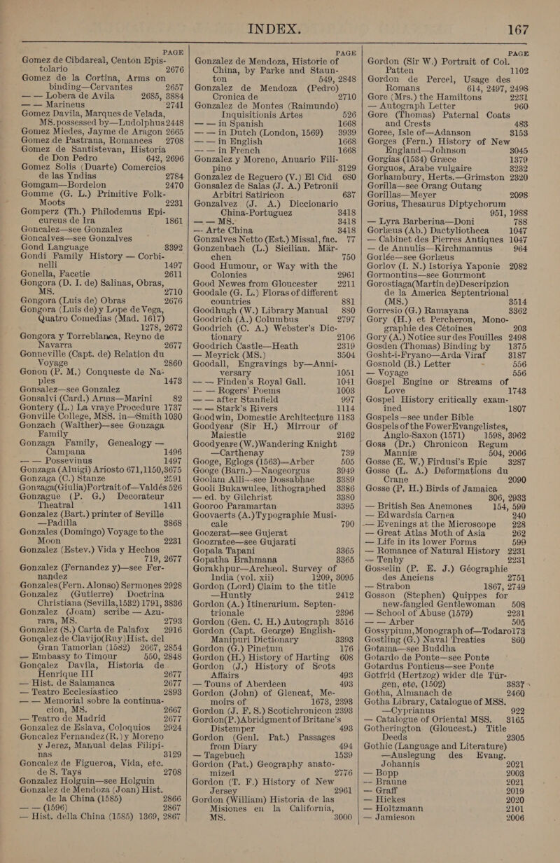  PAGE PAGE Gomez de Cibdareal, Centon Epis- Gonzalez de Mendoza, Historie of Gordon (Sir W.) Portrait of Col. tolario 2676 China, by Parke and Staun- Patten Gomez de la Cortina, Arms on ton 549, 2848 | Gordon de Percel, Usage oa binding—Cervantes 2657 esr de Mendoza (Pedro), Romans 614, 2497, 2498 — — Lobera de Avila 2685, 3884 Cronica de 2710 | Gore (Mrs.) the Hamiltons 2231 — — Marineus 2741 | Gonzalez de Montes (Raimundo) — Autograph Letter 960 Gomez Davila, Marques de Velada, MS. possessed by—Ludolphus 2448 Gomez Miedes, Jayme de Aragon 2665 Gomez de Pastrana, Romances 2708 Gomez de Santistevan, Historia de Don Pedro 642, 2696 Gomez Solis (Duarte) Comercios de las Yndias 2 Gomgam—Bordelon 2470 Gomme (G. L.) Primitive Folk- Moots 2231 Gomperz (Th.) Philodemus Epi- cureus de Ira 1861 Goncalez—see Gonzalez Goncalves—see Gonzalves Gond Language 8392 Gondi Family History — Corbi- nelli Gonella, Facetie ae (D. I. de) Salinas, Obras, MS. 1497 2611 2710 Gongora (Luis de) Obras 2676 Gongora (Luis de) y Lope de Vega, Quatro Comedias (Mad. 1617) 1278, 2672 Gongora y Torreblanea, Reyno de Navarra Gonneville (Capt. de) Relation du Voyage Gonon (P. M,) Conqueste de Na- ples Gonsalez—see Gonzalez Gonsalvi (Card,) Arms—Marini 82 Gontery (l.) La vraye Procedure 1737 Gonville College, MSS. in—Smith 1030 Gonzach (Walther)—see Gonzaga 1473 Family Gonzaga Family, Genealogy — Campana 1496 -— — Possevinus 1497 Gonzaga (Aluigi) Ariosto 671,1150,3675 Gonzaga (C.) Stanze 2691 Gonzaga(Giulia)Portrait of—Valdés 526 Gonzague (P. G.) Decorateur Theatral 1411 Gonzalez (Bart.) printer of Seville —Padilla 8868 Gonzales (Domingo) Voyage to the Moon 2231 Gonzalez (Estev.) Vida y Hechos 719, 2677 Gonzalez (Fernandez y)—see Fer- nandez Gonzales(Fern. Alonsa) Sermones 2928 Gonzalez (Gutierre) Doctrina Christiana (Sevilla, 1582) 1791, 3836 Gonzalez (Joam) scribe — Azu- rara, MS. 2793 Gonzalez (S.) Carta de Palafox 2916 Gongalez de Clavijo(Ruy) Hist. del Gran Tamorlan (1582) 2667, 2854 — Embassy to Timour 550, 2848 Gonealez Davila, Historia de. Henrique III 2677 — Hist. de Salamanca 2077 — Teatro Ecclesiastico 2893 — — Memorial sobre la continua- cion, MS. — Teatro de Madrid Gonzalez de Eslava, Coloquios Goncalez Fernandez (R.) y Moreno y Jerez, Manual delas Filipi- nas Goncalez de Figueroa, Vida, ete. de 8S. Tays Gonzalez Holguin—see Holguin Gonzalez de Mendoza (Joan) Hist. de la China (1585) 2866 — — (1596) 2867 — Hist. della China (1585) 1369, 2867 2667 2677 2924 3129 2708    Inquisitionis Artes 526 — — in Spanish 1668 — — in Dutch (London, 1569) 3939 — — in English 1668 — — in French 1668 Gonzalez y Moreno, Anuario Fili- pino 8129 Gonzalez de Reguero (V.) El Cid 680 Gonsalez de Salas (JJ. A.) Petronii Arbitri Satiricon . 637 Gonzalvez (J. A.) Diccionario China-Portuguez 3418 — — MS. 8418 —- Arte China 8418 Gonzalves Netto (Hst.) Missal,fac. 77 Gonzenbach (L.) Sicilian. Mar- chen 750 Good Humour, or Way with the Colonies 2961 Good Newes from Gloucester 2211 Goodale (G. L.) Floras of different countries 881 Goodhugh (W.) Library Manual — 880 Goodrich (A.) Columbus 2797 Goodrich (C. A.) Webster’s Dic- tionary 2106 Goodrich Castle—Heath 2319 — Meyrick (MS.) 8504 Goodall, Engravings by—Anni- versary 1051 — — Finden’s Royal Gall. 1041 — — Rogers’ Poems 1003 — — after Stanfield 997 —- — Stark’s Rivers 1114 Goodwin, Domestic Architecture 1183 Goodyear (Sir H.) Mirrour - Maiestie 2162 Goodyeare (W,)Wandering Knight —Carthenay 739 Googe, Eglogs (1563)—Arber 505 Googe (Barn.)—Naogeorgus 8949 Goolam Alli--see Dossabhae 8389 Gooli Bukawulee, lithographed 3386 — ed. by Gilchrist 32380 Gooroo Paramartan 3395 Goovaerts (A.)Typographie Musi- cale 790 Goozerat—see Gujerat Goozratee—see Gujarati Gopala Tapani 3365 Gopatha Brahmana B365 Gorakhpur—Archeol. Survey of India (vol. xii) 1209, 3095 Gordon (Lord) Claim to the title —Huntly 2412 Gordon (A.) Itinerarium. Septen- trionale 2396 Gordon (Gen. C. H.) Autograph 3516 Gordon (Capt. George) English- Manipuri Dictionary 3393 Gordon (G.) Pinetum 176 Gordon (H.) History of Harting 608 Gordon (J,) History of Scots Affairs 493 — Touns of Aberdeen 403 Gordon (John) of Glencat, Me- moirs of 1673, 2393 Gordon (J. F. 8.) Scotichronicon 2393 Gordon(P.)Abridgment of Britane’s Distemper 493 Gordon (Genl. Pat.) Passages from Diary 494 — Tagebuch 1539 Gordon (Pat.) Geography anato- mized 2776 Gordon oF F.) History of New Jers 2961 Gordon “(William) Historia de las Misiones en la California, MS.   Gore (Thomas) Paternal Coats and Crests Goree, Isle of—Adanson 3153 Gorges (Fern.) History of New England—Johnson 3045 Gorgias (1534) Greece 1379 Gorguos, Arabe vulgaire 8232 Gorhambury, Herts.—Grimston 2320 Gorilla—see Orang Outang Gorillas— Meyer Gorius, Thessanis Diptychorum 951, 1988 — Lyra Barberina—Doni 788 Gorleus (Ab.) Dactyliotheca 1047 — Cabinet des Pierres Antiques 1047 — de Annulis—Kirchmannus 964 Gorlée—see Gorleus Gorlov (I. N.) Istoriya Yaponie 2082 Gormontius—see Gourmont Gorostiaga(Martin de)Descripzion de la America Septentrional (MS.) 3514 2098 Gorresio (G.) Ramayana 3362 Gory (H.) et Percheron, Mono- graphie des Cétoines 203 Gory (A.) Notice sur des Fouilles 2498 Gosden (Thomas) Binding by 1375 Gosht-i-Fryano—Arda Viraf 3187 Gosnold (B.) Letter - 556 — Voyage 556 Gospel Engine or Streams of Love 1743 Gospel History critically exam- ined 1807 Gospels —see under Bible Gospels of the FowerEvangelistes, Anglo-Saxon (1571) 1598, 3062 Goss (Dr.) Chronicon Regum Mannie 504, 2066 Gosse (EH, W,) Firdusi’s Epic 3287 Gosse (L. A.) Deformations du Crane 2090 Gosse (P, H.) Birds of Jamaica 806, 2933 — British Sea Anemones 154, 599 — Edwardsia Carnea 240 -— Evenings at the Microscope 228 — Great Atlas Moth of Asia 262 — Life in its lower Forms 599 — Romance of Natural History 2231 — Tenby 2231 Goran: (P. E. J.) Géographie des Anciens 2751 — Strabon 1867, 2749 Gosson (Stephen) Quippes for new-fangled Gentlewoman 5098 — School of Abuse (1579) 2231 — — Arber 505 Gossypium, Monograph of—Todaro173 Gostling (G.) Naval Treaties 860 Gotama—see Buddha Gotardo de Ponte—see Ponte Gotardus Ponticus—see Ponte Gotfrid (Hertzog) wider die Tiir- gen, ete, (1502) 3837 Gotha, Almanach de 2460 Gotha Library, Catalogue of MSS. —Cyprianus 922 — Catalogue of Oriental MSS. 8165 Gotherington (Gloucest.) Title Deeds 2 Gothic (Language and Literature) —Auslegung des Evang. Johannis 2021 — Bopp 2003 —— Braune 2021 — Graff 2019 — Hickes 2020 — Holtzmann 2101 — Jamieson 2006 -