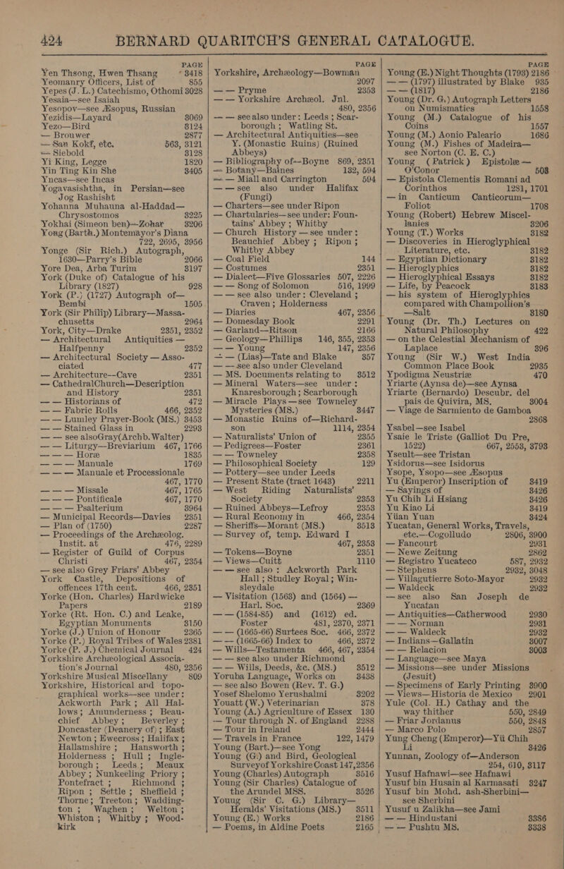 ADA  P PAGE Yen Thsong, Hwen Thsang * 3418 Yeomanry Officers, List of 855 Yepes (J. L.) Catechismo, Othomi 3028 Yesaia—see Isaiah Yesopov—see Asopus, Russian Yezidis—Layard. 3069 Yezo—Bird 8124 — Brouwer 2877 — San Kokf, ete. 563, 3121 = Siebold 8128 Yi King, Legge 1820 Yin Ting Kin She 8405 Yneas—see Incas Yogavasishtha, in Persian—see Jog Rashisht Yohanna Muhauna al-Haddad— Chrysostomos 8225 Yokhai (Simeon ben)-Zohar 3206 Yong (Barth.) Montemayor’s Diana 722, 2695, 3956 Yonge (Sir Rich.) Autograph, 1630—Parry’s Bible Yore Dea, Arba Turim York (Duke of) Catalogue of his 2066 3197 Library (1827) 928 York (P.) (1727) Autograph of— Bembi 1505 - York (Sir Philip) Library—Massa- chusetts 2964 York, City—Drake 2351, 2352 — Architectural Antiquities — Halfpenny 2352 — Architectural Society — Asso- ciated 477 — Architecture--Cave 2351 — CathedralChurch—Description and History 2351 — — Historians of 472 — — Fabric Rolls 466, 2352 — — Lumley Prayer-Book (MS.) 3453 — — Stained Glass in 2293 — — see alsoGray(Archb. Walter) — — Liturgy—Breviarium 467, 1766 — — — Hore 1835 — — — Manuale 1769 — — — Manuale et Processionale 467, 1770 — — — Missale 467, 1765 — — — Pontificale 467, 1770 — — — Psalterium 8964 — Municipal Records—Davies 2351 — Plan of (1750) 2287 — Proceedings of the Archzeolog. Instit. at 476, 2289 — Register of Guild of Corpus Christi 467, 2354 — see also Grey Friars’ Abbey York Castle, Depositions of offences 17th cent. 466, 2351 Yorke (Hon. Charles) Hardwicke Papers 2189 Yorke (Rt. Hon. C.) and Leake, Egyptian Monuments 8150 Yorke (J.) Union of Honour 2365 Yorke (P.) Royal Tribes of Wales 2381 Yorke (P. J.) Chemical Journal 424 Yorkshire Archzeological Associa- tion’s Journal 480, 2356 Yorkshire Musical MisceNany | 809 Yorkshire, Historical and topo- graphical works—see under: Ackworth Park; All Hal- lows; Amunderness ; Beau- chief Abbey; Beverley ; Doncaster (Deanery of) ; East Newton ; Ewecross ; Halifax ; Hallamshire ; Hansworth 3 Holderness ; Hull; Ingle- borough; Leeds; Meaux Abbey ; Nunkeeling Priory ; Pontefract ; Richmond ; Ripon ; Settle ; Sheffield ; Thorne; Treeton; Wadding- ton ; Waghen; Welton ; ee: Whitby ; Wood- ir PAGE Yorkshire, Archeology—Bowman — — Pryme 2353 —— Yorkshire Archeol. Jnl. 480, 2356 —— see also under: Leeds $ Scar- borough ; Watling St. — Architectural Antiquities—see Y. (Monastic Ruins) (Ruined Abbeys) —~ Bibliography of--Boyne 869, 2351 — Botany—Baines 132, 594 = — Miall and Carrington 594 —-—see also under Halifax (Fungi) — Charters—see under Ripon — Chartularies—see under: Foun- tains’ Abbey ; Whitby — Church History —see under: Beauchief Abbey ; Ripon ; Whitby Abbey — Coal Field 144 — Costumes 2351 — Dialect—Five Glossaries 507, 2226 — — Song of Solomon 516, 1999 ——see also under: Cleveland ; Craven ; Holderness — Diaries 467, 2356 — Domesday Book 2291 — Garland—Ritson 2166 — Geology—Phillips 146, 355, 2353 —— Young 147, 2356 — — (Lias)—Tate and Blake 357 — — see also under Cleveland — MS. Documents relating to 3512 — Mineral Waters—see under: Knaresborough ; Scarborough — Miracle Plays—see Towneley Mysteries (MS.) 34 — Monastic Ruins of—Richard- son 1114, 2354 — Naturalists’ Union of 2355 — Pedigrees—Foster 2361 — — Towneley 2358 — Philosophical Society 129 — Pottery—see under Leeds — Present State (tract 1648) 2211 — West Riding Naturalists’ Society 2353 — Ruined Abbeys—Lefroy 2353 — Rural Economy in 466, 2354 — Sheriffs—Morant (MS.) 8513 — Survey of, temp. Edward I 467, 2353 — Tokens—Boyne 2351 — Views—Cuitt 1110 ——vsee also: Ackworth Park Hall ; Studley Royal ; Win- sley dale — Visitation es and (1564) — 2369 Harl. Soc — — (1584-85) “and (1612) ed. Foster 481, 2370, 2371 — — (1665-66) Surtees Soc. 466, 2372 — — (1665-66) Index to 466, 2372 — Wills—Testamenta 466, 467, 2354 — — see also under Richmond — — Wills, Deeds, &amp;c. (MS.) 3512 Yoruba Language, Works on 8438 — see also Bowen (Rey. T. G.) Yosef Shelomo Yerushahni 3202 Youatt (W.) Veterinarian 378 Young (A.) Agriculture of Essex 130 — Tour through N. of England 2288 — Tour in Ireland 2444 — Travels in France 122, 1479 Young (Bart.)—see Yong Young (G.) and Bird, Geological Surveyof Yorkshire Coast 147,2356 Young (Charles) Autograph 8516 Young (Sir Charles) Catalogue ine the Arundel MSS. Youug (Sir C. G.) sth Heralds’ Visitations (MS.) 3511 Young (E.) Works 2186 — Poems, in Aldine Poets 2165  PAGE Young (E£.) Night Thoughts (1793) 2186 — — (1797) illustrated by Blake 935 — = (1817) 2186 Young (Dr. G,) Autograph Letters on Numismatics 1558 Young (M.) Catalogue of his Coins Young (M.) Aonio Paleario Young (M.) Fishes of Madeira— see Norton (C. E. C.) Young (Patrick) Epistole — O’Conor 5 — Epistola Clementis Romani ad 1557 1686 Corinthos 1281, 1701 —in Canticum Canticorum— Foliot 1708 Young (Robert) Hebrew Miscel- lanies 3206 Young (T.) Works 3182 — Discoveries in Hieroglyphical . Literature, etc. 3182 — Egyptian Dictionary 3182 — Hieroglyphics 8182 — Hieroglyphical Essays 8182 — Life, by Peacock 3183 —his system of Hieroglyphics compared with Champollion’s —Salt Young (Dr. Th.) Lectures on Natural Philosophy — on the Celestial Mechanism of Laplace 422 396 Young (Sir W.) West India Common Place Book 2935 Ypodigma Neustrie 470 Yriarte (Aynsa de)—see Aynsa Yriarte (Bernardo) Descubr. del pais de Quivira, MS. 3004 — Viage de Sarmiento de Gamboa 2868 Ysabel—see Isabel Ysaie le Triste (Galliot Du Pre, 1522) 667, 2553, 3793 Yseult—see Tristan Ysidorus—see Isidorus Ysope, Ysopo—see Asopus Yu (Emperor) Inscription of 8419 — Sayings of 8426 Yu Chih Li Hsiang 3426 Yu Kiao Li 8419 Yiian Yuan 3424 Yucatan, General Works, Travels, ete.—-Cogolludo 2806, 3900 — Fancourt 2931 — Newe Zeitung 2862 — Registro Yucateco 587, 2932 — Stephens 2932, 3048 — Villagutierre Soto-Mayor 2932 — Waldeck 2932 —see also San Joseph de Yucatan — Antiquities—Catherwood 2930 — — Norman 2931 — — Waldeck 2932 — Indians—Gallatin 3007 — — Relacion 8003 — Language—see Maya — Missions—see under Missions (Jesuit) — Specimens of Early Printing 3900 — Views—Historia de Mexico 2901 Yule (Col. H.) Cathay and the way thither 550, 2849 — Friar Jordanus 550, 2848 — Marco Polo 2857 Og =y ee (Emperor)—Yii Chih 8426 tae Zoology of—Anderson 254, 610, 3117 Yusuf Hafnawi—see Hafnawi Yusuf bin Husain al Karmasati 3247 Yusuf bin Mohd. ash-Sherbini— see Sherbini Yusuf u Zalikha—see Jami — — Hindustani 3386 — — Pushtu M8. 3338