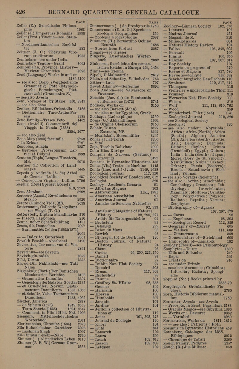  PAGE Zeller (H.) Griechische Philoso- phie 1963 Zeller (J.) Empereurs Romains 1980 Zeller (Prof.) Tineina—see Stain- ton — Nordamerikanischen Nachfal- ter 282 Zeltner (J. C.) Theatrum Viro- rum eruditorum 1953 Zemindars—see under India Zemindary Tenure—Grant Zempuhalan, Province, History— Mexican Chronicles Zend (Language) Works in and on 3186-3190 — see also: Bopp (Vergleichende Grammatik) Pott (Etymolo- gische Forschungen) Piet- raszewski (Grammaire Z.) — see also Avesta Zeni, Voyages of, by Major 550, 2849 — see also Zeno Zenker, Bibliotheca Orientalis — Dictionnaire Turc-Arabe-Per- san. Zeno Family—Trasea Peto Zeno (fratelli) Commentarii del Viaggio in Persia (1558) 8093 3166 3335 1462 2854, 3677 — seo also Zeni Zeno Map (1380) facsimile 2753 — in Hrizzo 2791 Zenobius, Adagia 1837 — Epitome Proverbiorum Tar- raei et Didymi Zenteno (Tapia) Lengua Huasteca, MS Zentner (1.) Collection of Land- scapes 1445 Zepeda y Andrada (A. de) Arbol de Ciencia—Lullius 48 — Concepcion Virginal—Lullius 1706 Zephiri (1594) Spenser Society 513, 2269 8202 1993 Zera Abraham Zerecero (Anast.) Revoluciones en Mexico Zerezo (Guindo) Vida, MS. Zestermann, Collectio Weigeliana —see Weigel (T. O.) Zetterstedt, Diptera Scandinavie 210 — Insecta Lapponica 210 Zeune, le Deytschen ae 2920 2638 Zeuss, die Deytschen 2097 Celtica ote rd 206 2061 3190 _ Grammati — — Index to, Giiterbock Zevakh Pesakh—Abarbanel Zevecotius, Ter eeren van de Vic- torie 2891 Zeverinus—see Severin Zevkeh-gin-zadah 8329 Zi'ai, Diwan 8325 Zia-ud-Din Nakhshabi—see Tuti Nama Ziegenbalg (Bart.) Der Danischen Missionarien Berichte moles — Grammatica Damulica 3397 — Genealogie derMalabar.Goetter 3133 —et Gruendler, Novum Testa- mentum Damulicum 1633, 4055 — et Schultz, Vetus Testamentum Damulicum 1683, 4055 Ziegler, America 2838 — de Spheera (1526) 1949, 35€8 — Terra Sancta (1536) 1694, 3547 —- Comment. in Plinii Hist. Nat. 1903 Ziemann, Mittelhochdeutsches Worterbuch 2031 Zierixeensius, Chronica (1534) 2823 Zila Bulandshahar— Gazetteer 8093 — Lachman Singh 8097 Zil-i Siratu n-Nebi—Nabi 8330 Zimmer (_ ) Altindisches Leben 3113 Zimmer (J. F, W.) German Gram- mar 2556 PAGE Zimmermann (_) de Presbyteriis 1750 Zimmermann (H. A. G.) Specimen Zoologie Geographice 359 — Zoologie Geographique 2097 Zimmern (H.) Bernardino Ochino —Benrath 1686 — Stories from Firdusi 3287 Zingari—see Gipsies Zingerle, Lusernisches Worter- buch 2032 Zinkeisen, Geschichte des osman- ischen Reichs in Europa 459, 1454 Zinna—see Tzenna Zipoli, 11 Malmantile 2617 Ziska und Schottky, Volkslieder 753 Zither—Laue 797 Ziwot Adamuw—Solfernus 8894 Zoan Andrea—see Valvassore or Vavassore Zocchis (Jac. de) de Poenitentia et Remissione (1472) 8741 Zodiacs, Works on 3150. — see also Barrett (John) — see also under Egyptian, Greek Zodiaque (Le) expliqué 3150 Zoega (G.) Abhandlungen 1964 — de Origine Obeliscorum 3150 Zohair, Diwan 8227 — — Extracts, MS. 8227 — Moallakah, Rosenmiiller 3265 Zohar al hat-Torah 8206 — Vital 8205 Zoja, Teschio Boliviano 2090 Zoku Hiza Kuri ge 3409 Zompini da Nervesa (Gaetano) Drawings — 8492 Zonarus, in Byzantine Historians 458 Zonca (Vit.) Teatro de Machine 1445 Zonta (Luc. Ant.) Ovidio . 1149, 2628 Zoological Journal 112, 320 Zoological Society of London 582, 612 Zoologist 320 Zoology—Academia Cesarea 91 — Albertus Magnus 103 — Aldrovandus 1151, 1981 — American Association 91 — American Journal 91 — Annales de Sciences Naturelles 92, 333 — Annals and Magazine of Natural History 92, 298, 321 — Archiv fiir Naturgeschichte 92 — Bechstein 93 — Bélanger 299 — Belon du Mans : 93 — Bewick 93 — Bijdragen tot de Dierkunde — Boston Journal of Natural History 94 — Chenu 95 — Cuvier 96, 200, 223, 350 — Daniell 97 — Dictionnaire 97 — Dublin Nat. Hist. Society 97 — Dunéril 303 —- Erman 117, 303 — Eschscholz 98 — Faunus 804 — Geoffroy St. Hilaire 98, 338 — Gessner 399 — Hermann 100 — Hoeven 100 — Humboldt 307 — Jacquin 101 — Jardine 101 — Jerdon’s collection of Illustra- tions of 12 — Jones 101, 308, 375 — Journal de Zoologie 840 — Knorr 101 — Kuhl 841 — Lamarck 102 — Lanza 309 — Leach 102, 612 — Lesson 102, 309 — Lettsom 102 PAGE Zoology—Linnean Society 102, 576 — Linneus 102 — Madras Journal 251 — Magazin de Z. 310 — Milne-Edwards 604 — Natural History Review 104 — Pallas 105, 342, 605 — Perrault 105 — Plinius 106, 356 — Ranzani 107, 307, 314 — Ray Society 107 — Reports on progress of 579 — Revue et Magasin 327, 580 — Revue Zoologique 315, 327 — Senckenburgische Gesellschaft 110 — Swainson 110, 317, 612 — Thompson . 110 — Viellerley wiinderbarliche Thier 111 — Vosmaer 319 — Wernerian Nat. Hist. Society 111 — Wilson 319 — Wolf 111, 112, 610, 762 — Wood 359 — Wunderbarl. Thier (1546) 1141 — Zoological Journal 112, 320 — see Zoological Society — Zoologist 320 —see also under: Abyssinia ; Africa ; Africa (North); Africa (South); Algiers; America (N.); America (South) ; Arctic; Asia; Belgium; Bermuda; Britain; Ceylon; Crimea (Demidoff); Egypt; Guinea ; India ; India (South); Japan; Morea (Bory de St. Vincent) ; New Guinea ; Nubia; Orkney ; Orkney; Persia (Hastern); Russia; Scandinavia; Shet- ° land; Yunnan — see also Voyages (Scientific) —see also: Acrita; Arachnide ; Conchology ; Crustacea; Ich- thyology ; Invertebrates ; Mammals ; Mollusca; Ornitho- logy ; Polygastrica ; Polyzoa; Radiata; Reptilia; Vermes ; Zoophytes — Bibliography of—Agassiz 107, 297, ses — — Carus — — Engelmann 98, 803 — — Zoological Record 112, 329 — Geography of—Murray 605 — — Wallace 111, 609 — — Zimmermann 359 — Nomenclature of—Strickland 608 — Philosophy of—Lamarck 102 Zoology (Fossil)—see Paleontology. Zoophytes-—Duret 1330 — Ellis and Solander, 240 — Esper 599 — Tracts on 240 — see under Britain — seealso: Anemones ; Crinoidea; Infusoria; Radiata; Spongi- adee Zoppini (Nic.) Books printed by 3668-70 Zorgdrager’s Gronlandische Fis- cherei 2780 Zorn, Historia Bibliorum manual- ium Zoroaster, Avesta—see Avesta -— Precepts, in Zend, Pegambara 3188 — Oracula Magica—see Sibyllina 1866 — Works on: Pastoret 8062 — — Vartabed 8080 Zoroastrism, Works on 1811, 1812 — — see also: Patricius ; Roth Zosimus, in Byzantine Historians 458 Zotenberg, Catalogue des MSS. Ethiopiques 3212 — Chronique de Tabari 3269 Zouch Family, Pedigree 2357 Zouch (R.) Jus Militare 859