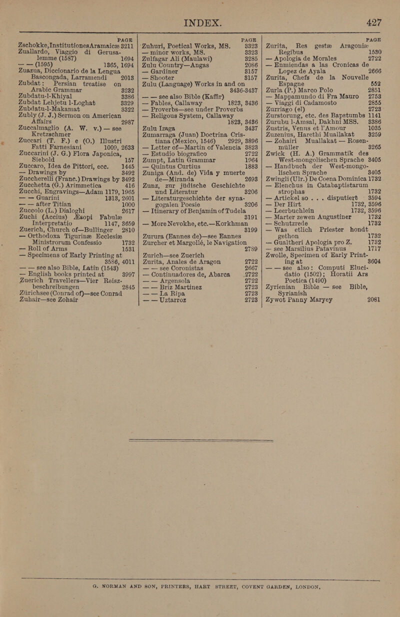  2 PAGE Zschokke, InstitutionesAramaice 3211 Zuallardo, Viaggio di Gerusa- lemme (1587) 1694 — — (1595) 1865, 1694 Zuazua, Diccionario de la Lengua Bascongada, Larramendi 20138 Zubdat: Persian treatise on Arabic Grammar 3232 Zubdatu-l-Khiyal 3386 Zubdat Lehjetu 1-Loghat 3329 Zubdatu-l-Makamat 3322 Zubly (J. J.) Sermon on American Affairs 2987 Zuccalmaglio (A. W. v.) — see Kretzschmer Zuceari (T. F.) e (O.) Iustri Fatti Farnesiani 1009, 2633 Zuccarini (J. G.) Flora Japonica, Siebold Zuccaro, Idea de Pittori, ecc. 1445 — Drawings by 3492 Zuccherelli (Franc.) Drawings by 3492 Zucchetta (G.) Arimmetica 416 Zucchi, Engravings—Adam 1179, 1965 — — Guarini 1813, 2601 — — after Titian 1000 Zuccolo (L.) Dialoghi 2617 Zuchi (Accius) Msopi Fabule Interpretatio 1147, 3659 Zuerich, Church of—Bullinger 2810 — Orthodoxa Tigurine Ecclesiz Ministrorum Confessio — Roll of Arms — Specimens of Harly Printing at 3586, 4011 — — see also Bible, Latin (1548) 1732 1631 — English books printed at 3997 Zuerich Travellers—Vier Reisz- beschreibungen 2845 Ziirichsee (Conrad of)—see Conrad Zuhair—see Zohair PAGE ‘Zuhuri, Poetical Works, MS. 3323 — minor works, MS. 8323 Zulfagar Ali (Maulawi) 3285 Zulu Country—Angas 2086 — Gardiner 8157 — Shooter 8157 Zulu (Language) Works in and on , 8436-3487 — — see also Bible (Kaffir) — Fables, Callaway 1823, 3436 — Proverbs—see under Proverbs — Religous System, Callaway 1823, 3486 Zulu Izaga 3437 Zumarraga (Juan) Doctrina Cris- tiana (Mexico, 1546) 2929, 3896 — Letter of—Martin of Valencia 3823 — Estudio biografico 2722 Zumpt, Latin Grammar 1964 — Quintus Curtius 1883 Zuniga (And. de) Vida y muerte de—Miranda Zunz, zur jiidische Geschichte und Literatur 8 — Literaturgeschichte der syna- gogalen Poesie — Itinerary of Benjamin of Tudela — More Nevokhe, ete.—Korkhman 3199 Zurura (Hannes de)—see Hannes Zurcher et Margollé, le Navigation 2789 Zurich—see Zuerich Zurita, Anales de Aragon — — see Coronistas 2722 2667 — Continuadores de, Abarca 2722 — — Argensola 2722 — — Briz Martinez 2723 — — La Ripa 2723 — — Uztarroz 2723 PAGE Zurita, Res geste Aragoniz Regibus 1530 — Apologia de Morales 2722 — Enmiendas a las Cronicas de Lopez de Ayala Zurita, Chefs de la Nouvelle Espagne 552 Zurla (P.) Marco Polo 2851 — Mappamundo di Fra Mauro 2753 — Viaggi di Cadamosto 2855 Zurriago (e)) 2723 Zurstorung, etc. des Bapstumbs 1141 Zurubu l-Amsal, DakhniMSS. 8386 Zustris, Venus et l’ Amour 1035 Zuzenius, Harethi Muallakat 3259 — Zohairi Muallakat — Rosen- miller * 3265 Zwick (H. A.) Grammatik des West-mongolischen Sprache 3405 — Handbuch der West-mongo- lischen Sprache 3405 Zwingli(Ulr.) De Coena Dominica 1732 — Elenchus in Catabaptistarum strophas 1732 — Artickel so... disputierb © 3594 — Der Hirt 1782, 3596 — Leerbuchlein 1732, 3596 — Marter zewen Augustiner 1732 — Schutzrede 1732 — Was etlich Priester hondt gethon L732 — Gualtheri Apologia pro Z. 1732 — see Marsilius Patavinus 1717 Zwolle, Specimen of Harly Print- ing at 3604 ——see also: Computi Eluci- datio (1502); Horatii Ars Poetica (1490) Zyrienian Bible — see Bible, Syrianish Zy wot Panny Maryey 2081 