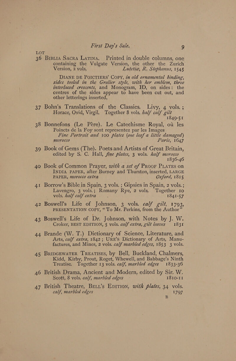 36 og 38 oo 40 41 42 43 44 45 46 47 Brpi1a Sacra Latina, Printed in double columns, one containing the Vulgate Version, the other the Zurich Version, 2 vols, Lutetig, R. Stephanus, 1545 DIANE DE POICTIERS’ COPY, 2% old ornamental binding, sides tooled in the Grolier style, with her emblem, three interlaced crescents, and Monogram, HD, on sides: the centres of the sides appear to have been cut out, and other letterings inserted. Bohn’s Translations of the Classics. Livy, 4 vols. ; Horace, Ovid, Virgil. Together 8 vols, Lalf calf gilt 1849-51 Bonnefons (Le Pere). Le Catechisme Royal, ot les Poincts de la Foy sont representez par les Images Fine Portrait and 100 plates (one leaf a little damaged) morocco Paris, 16047 Book of Gems (The). Poets and Artists of Great Britain, edited by S. C. Hall, fine plates, 3 vols. half morocco 1836-46 Book of Common Prayer, with a set of PRooFr PLATES on INDIA PAPER, after Burney and Thurston, inserted, LARGE PAPER, morocco extra Oxford, 1815 Borrow’s Bible in Spain, 3 vols. ; Gipsies in Spain, 2 vols. ; Lavengro, 3 vols.; Romany Rye, 2 vols. Together Io vols. half calf extra : 1841-57 Boswell’s Life of Johnson, 3 vols. calf gilt, 1793, PRESENTATION COPY, “To Mr. Perkins, from the Author” Boswell’s Life of Dr. Johnson, with Notes by J. W. Croker, BEST EDITION, § vols. calf extra, gilt leaves = 1831 Brande (W. T.) Dictionary of Science, Literature, and Arts, calf extra, 1842; URE’S Dictionary of Arts, Manu- factures, and Mines, 2 vals. calf marbled edges, 1853 3 vols. BRIDGEWATER TREATISES, by Bell, Buckland, Chalmers, Kidd, Kirby, Prout, Roget, Whewell, and Babbage’s Ninth Treatise. Together 13 vols. calf, marbled edges 1833-36 British Drama, Ancient and Modern, edited by Sir. W. Scott, 8 vols, calf, marbled edges I8I0-II British Theatre, Beti’s Epition, with plates, 34 vols. calf, marbled edges 1797 B