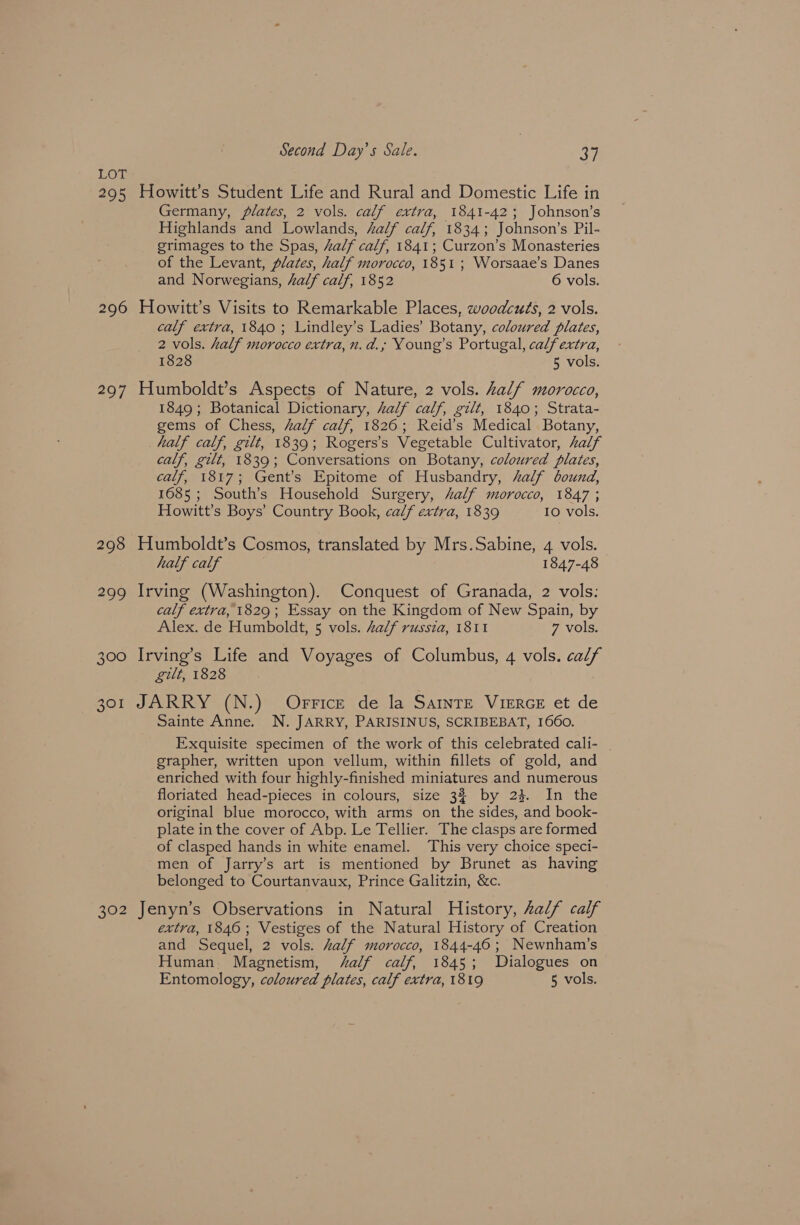 LOT 295 Howitt’s Student Life and Rural and Domestic Life in Germany, plates, 2 vols. calf extra, 1841-42; Johnson’s Highlands and Lowlands, alf calf, 1834; Johnson’s Pil- grimages to the Spas, half calf, 1841; Curzon’s Monasteries of the Levant, plates, half morocco, 1851 ; Worsaae’s Danes and Norwegians, half calf, 1852 6 vols. 296 Howitt’s Visits to Remarkable Places, woodcuts, 2 vols. calf extra, 1840 ; Lindley’s Ladies’ Botany, coloured plates, 2 vols. half morocco extra, n.d.; Young’s Portugal, calfextra, 1828 5 vols. 297 Humboldt’s Aspects of Nature, 2 vols. Zalf morocco, 1849 ; Botanical Dictionary, Zalf calf, gilt, 1840; Strata- gems of Chess, Aalf calf, 18260; Reid’s Medical Botany, half calf, gilt, 1839; Rogers’s Vegetable Cultivator, Zalf calf, gilt, 1839; Conversations on Botany, coloured plates, calf, 1817; Gent's Epitome of Husbandry, half bound, 1685; South’s Household Surgery, half morocco, 1847 ; Howitt’s Boys’ Country Book, calf extra, 1839 IO vols. 298 Humboldt’s Cosmos, translated by Mrs.Sabine, 4 vols. half calf 1847-48 299 Irving (Washington). Conquest of Granada, 2 vols: calf extra, 1829; Essay on the Kingdom of New Spain, by Alex. de Humboldt, 5 vols. half russia, 1811 7 vols. 300 Irving’s Life and Voyages of Columbus, 4 vols. calf gilt, 1828 301 JARRY (N.) Orrice de la SatnTE VieERGE et de Sainte Anne. N. JARRY, PARISINUS, SCRIBEBAT, 1660. Exquisite specimen of the work of this celebrated cali- grapher, written upon vellum, within fillets of gold, and enriched with four highly-finished miniatures and numerous floriated head-pieces in colours, size 3% by 24%. In the original blue morocco, with arms on the sides, and book- plate inthe cover of Abp. Le Tellier. The clasps are formed of clasped hands in white enamel. This very choice speci- men of Jarry’s art is mentioned by Brunet as having belonged to Courtanvaux, Prince Galitzin, &c. 302 Jenyn’s Observations in Natural History, half calf extra, 1846; Vestiges of the Natural History of Creation and Sequel, 2 vols. half morocco, 1844-46; Newnham’s Human Magnetism, ‘alf calf, 1845; Dialogues on