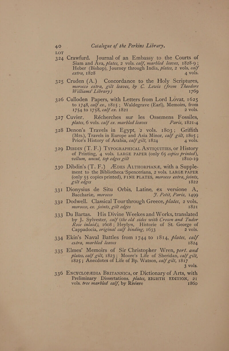 VOL 324 325 326 327 328 329 Bie 334 eye) ee] 334 335 336 Crawfurd. Journal of an Embassy to the Courts of Siam and Ava, plates, 2 vols. calf, marbled leaves, 1828-9 ; Heber (Bishop), Journey through India, plates, 2 vols, calf extra, 1828 4 vols. Cruden (A.) Concordance to the Holy Scriptures, morocco extra, gilt leaves, by C. Lewis (from Theodore Williams Library) 1769 Culloden Papers, with Letters from Lord Lovat, 1625 to 1748, calf ex., 1815 ; Waldegrave (Earl), Memoirs, from 1754 to 1758, calf ex. 1821 2 vols. Cuvier. Récherches sur les Ossemens Fossiles, plates, © vols. calf ex. marbled leaves Paris, 1821-4 Denon’s Travels in Egypt, 2 vols. 1803; Griffith (Mrs.), Travels in Europe and Asia Minor, calf gilt, 1805 ; Price’s History of Arabia, calf gilt, 1824 4 vols. Dispin (T. F.) TypocrapuicaL ANTIQUITIES, or History of Printing, 4 vols. LARGE PAPER (only 65 copies printed), vellum, uncut, top edges gilt 1810-19 Dibdin’s (T. F.) A®pes ALTHoRPIAN#, with a Supple- ment to the Bibliotheca’‘Spenceriana, 2 vols. LARGE PAPER (only 55 copies printed), FINE PLATES, morocco extra, joints, gilt edges 1822 Dionysius de Situ Orbis, Latine, ex versione A. Bacchariz, sorocco Fi Petit, Paris, A499 Dodwell. Classical Tour through Greece, plates, 2 vols, morocco, ex. joints, gilt edges 1821 Du Bartas. His Divine Weekes and Works, translated by J. Sylvester, calf (the old sides with Crown and Tudor Rose inlaid), 1608; Heylyn, Historie of St. George of Cappadocia, original calf binding, 1633 2 vols. Ekin’s Naval Battles from 1744 to 1814, plates, calf eatra, marbled leaves 1824 Elmes’ Memoirs of Sir Christopher Wren, port. and plates, calf gilt, 1823; Moore’s Life of Sheridan, calf gilt, 1825; Anecdotes of Life of Bp. Watson, calf gilt, 1817 3 vols. ENcycLop€pIA Britannica, or Dictionary of Arts, with Preliminary Dissertations, plates, EIGHTH EDITION, 21 vols. tree marbled calf, by Riviere 1860