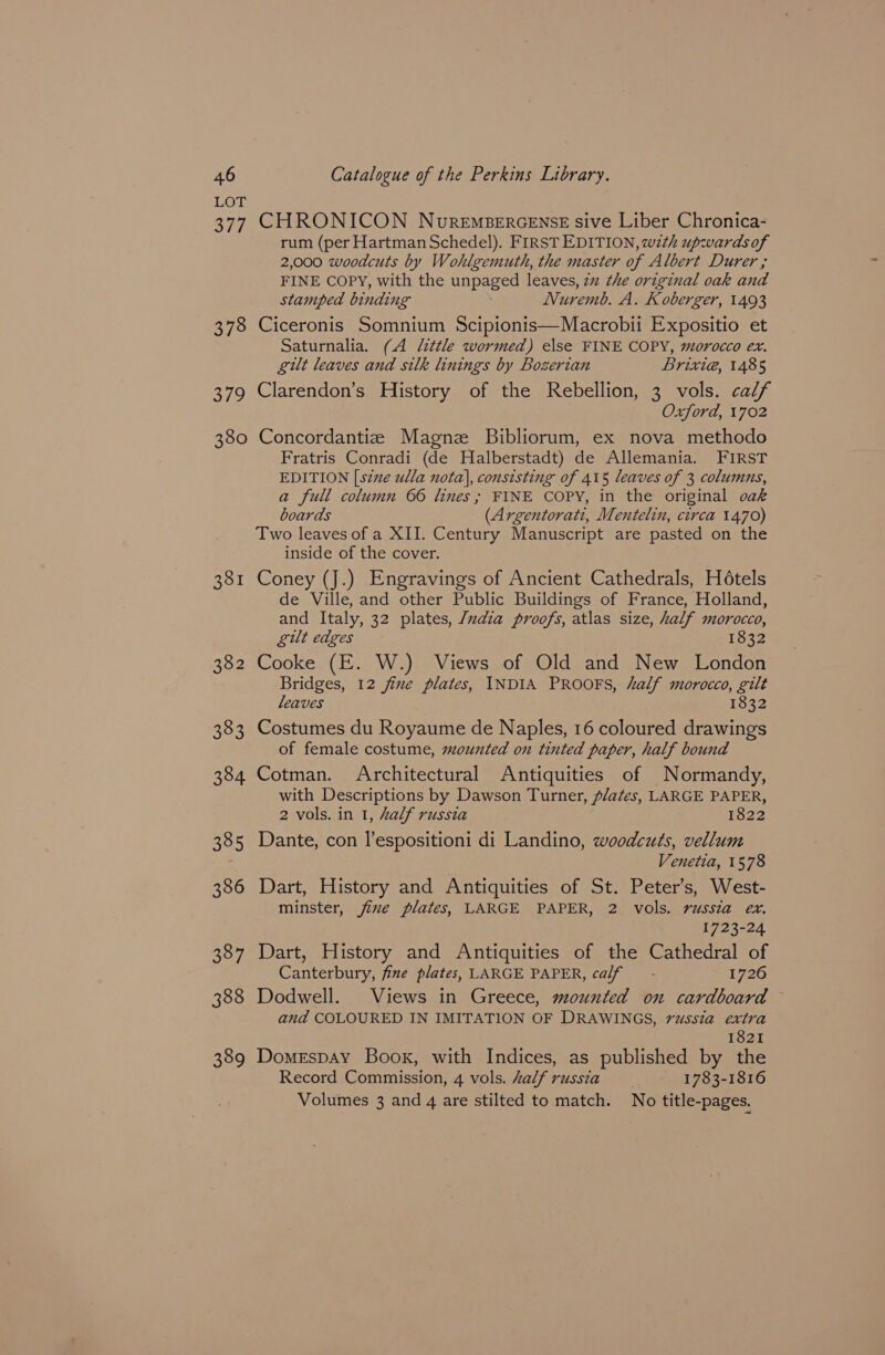 379 380 381 382 383 384 385 386 387 388 389 Catalogue of the Perkins Library. CHRONICON NuremsercenseE sive Liber Chronica- rum (per Hartman Schedel). FIRST EDITION, wth upwardsof 2,000 woodcuts by Wohlgemuth, the master of Albert Durer ; FINE COPY, with the unpaged leaves, 27 the original oak and stamped binding 7 Nuremb. A. Koberger, 1493 Ciceronis Somnium Scipionis—Macrobii Expositio et Saturnalia. (A little wormed) else FINE COPY, morocco ex. gilt leaves and silk linings by Bogerian Brixi@, 1485 Clarendon’s History of the Rebellion, 3 vols. calf Oxford, 1702 Concordantize Magne Bibliorum, ex nova methodo Fratris Conradi (de Halberstadt) de Allemania. FIRST EDITION [szne ulla nota], consisting of 415 leaves of 3 columns, a full column 66 lines; FINE COPY, in the original oak boards (Argentorati, Mentelin, circa 1470) Two leaves of a XII. Century Manuscript are pasted on the inside of the cover. Coney (J.) Engravings of Ancient Cathedrals, Hotels de Ville, and other Public Buildings of France, Holland, and Italy, 32 plates, /ndia proofs, atlas size, half morocco, gilt edges 1832 Cooke (E. W.) Views of Old and New London Bridges, 12 fine plates, INDIA PROOFS, half morocco, gilt leaves 1832 Costumes du Royaume de Naples, 16 coloured drawings of female costume, mounted on tinted paper, half bound Cotman. Architectural Antiquities of Normandy, with Descriptions by Dawson Turner, plates, LARGE PAPER, 2 vols. in 1, half russia 1822 Dante, con l’espositioni di Landino, woodcuts, vellum Venetia, 1578 Dart, History and Antiquities of St. Peter’s, West- minster, jixe plates, LARGE PAPER, 2 vols. russia ex. 1723-24 Dart, History and Antiquities of the Cathedral of Canterbury, fine plates, LARGE PAPER, calf - 1726 Dodwell. Views in Greece, mounted on cardboard © and COLOURED IN IMITATION OF DRAWINGS, russia extra 1821 Domrspay Book, with Indices, as published by the Record Commission, 4 vols. half russia 1783-1816