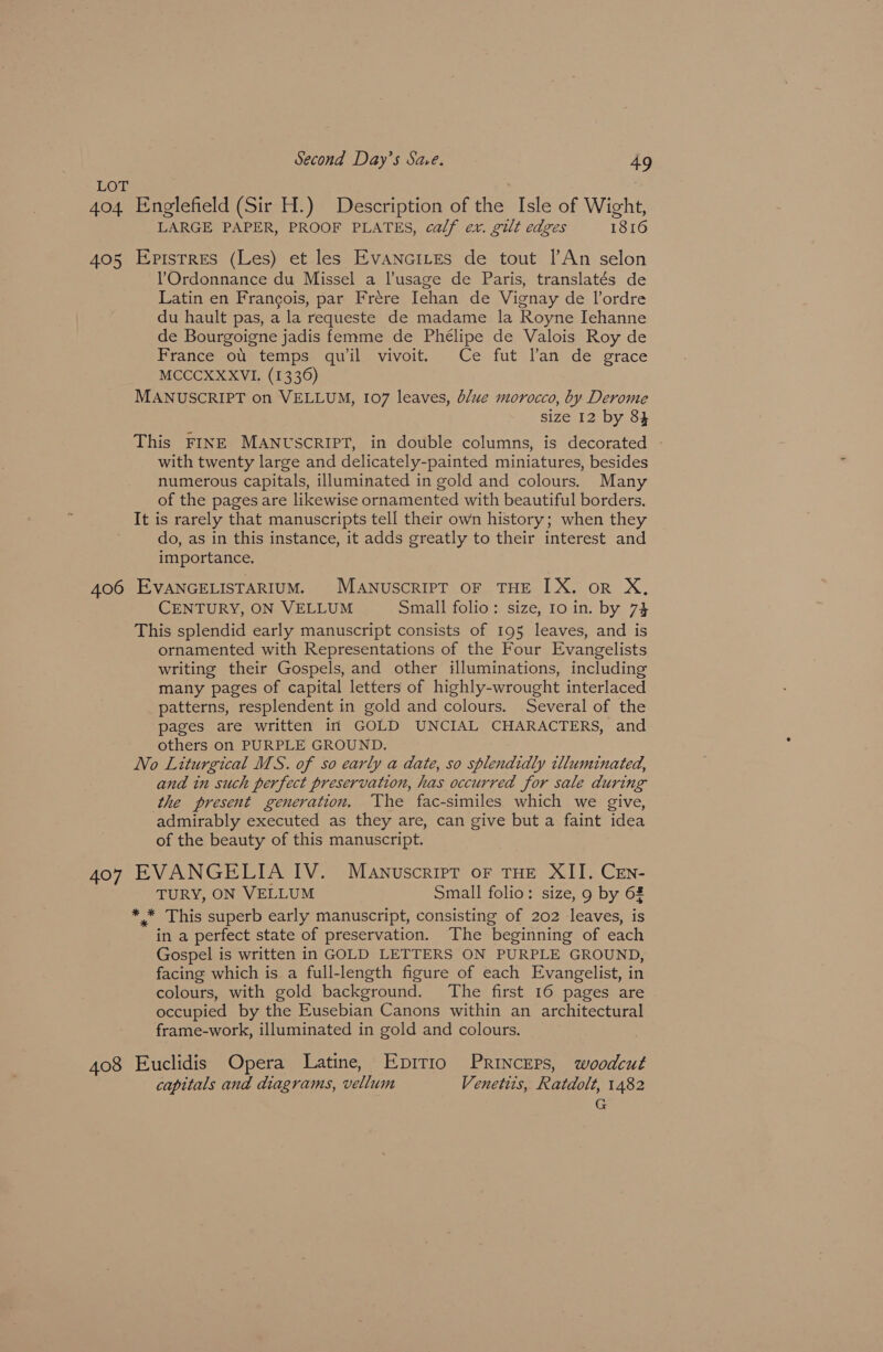 LOE 404 Englefield (Sir H.) Description of the Isle of Wight, LARGE PAPER, PROOF PLATES, calf ex. gilt edges 1816 405 Epistres (Les) et les Evancites de tout [An selon l’'Ordonnance du Missel a l’usage de Paris, translatés de Latin en Francois, par Frere Iehan de Vignay de l’ordre du hault pas, a la requeste de madame la Royne Jehanne de Bourgoigne jadis femme de Phélipe de Valois Roy de France ot temps quil vivoit. Ce fut Van de grace MCCCXXXVI. (1336) MANUSCRIPT on VELLUM, 107 leaves, blue morocco, by Derome size 12 by 84 This FINE MANUSCRIPT, in double columns, is decorated with twenty large and delicately-painted miniatures, besides numerous capitals, illuminated in gold and colours. Many of the pages are likewise ornamented with beautiful borders. It is rarely that manuscripts tell their own history; when they do, as in this instance, it adds greatly to their interest and importance. 406 EVANGELISTARIUM. MANuscRIPT OF THE IX. or X, CENTURY, ON VELLUM Small folio: size, 10 in. by 74 This splendid early manuscript consists of 195 leaves, and is ornamented with Representations of the Four Evangelists writing their Gospels, and other illuminations, including many pages of capital letters of highly-wrought interlaced patterns, resplendent in gold and colours. Several of the pages are written in GOLD UNCIAL CHARACTERS, and others on PURPLE GROUND. No Liturgical MS. of so early a date, so splendidly illuminated, and in such perfect preservation, has occurred for sale during the present generation. The fac-similes which we give, admirably executed as they are, can give but a faint idea of the beauty of this manuscript. 407 EVANGELIA IV. Manuscript of THE XII. CEn- TURY, ON VELLUM Small folio: size, 9 by 6% * * This superb early manuscript, consisting of 202 leaves, is in a perfect state of preservation. The beginning of each Gospel is written in GOLD LETTERS ON PURPLE GROUND, facing which is a full-length figure of each Evangelist, in colours, with gold background. The first 16 pages are occupied by the Eusebian Canons within an architectural frame-work, illuminated in gold and colours. 408 Euclidis Opera Latine, Epitio PRincEps, woodcut capitals and diagrams, vellum Venetits, Ratdolt, 1482 G