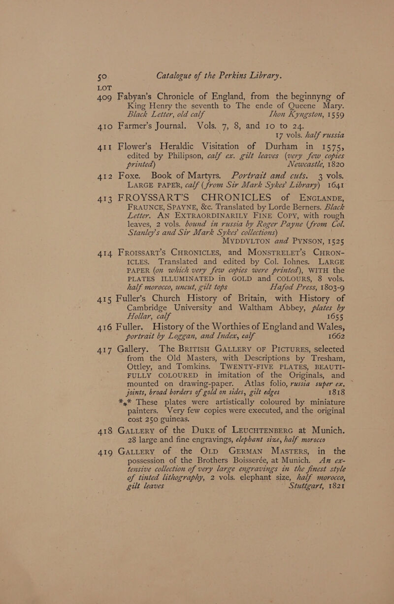 LOT 409 Fabyan’s Chronicle of England, from the beginnyng of King Henry the seventh to The ende of Queene Mary. Black Letter, old calf Llhon Kyngston, 1559 A1o Farmer’s Journal. Vols. 7, 8, and Io to 24. 17 vols. half russia 411 Flower’s Heraldic Visitation of Durham in 1575, edited by Philipson, calf ex. gilt leaves (very few copies printed) Newcastle, 1820 412 Foxe. Book of Martyrs. Portrait and cuts. 3 vols. LARGE PAPER, calf (from Sir Mark Sykes Library) 1641 413 FROYSSARTS CHRONICLES cof EneLanpe, FRAUNCE, SPAYNE, &amp;c. Translated by Lorde Berners. Black Letter. AN EXTRAORDINARILY FINE COPY, with rough leaves, 2 vols. bound in russia by Roger Payne (from Col. ah tanley’ s and Sir Mark Sykes collections) MYDDYLTON aud PYNSON, 1525 414 FRoIssaART’S CHRONICLES, and MonstTRELET’s CHRON- ICLES. Translated and edited by Col. Iohnes. LARGE PAPER (on which very few copies were printed), WITH the PLATES ILLUMINATED in GOLD and COLOURS, 8 vols. half morocco, uncut, gilt tops ffafod Press, 1803-9 A415 Fuller’s Church History of Britain, with History of Cambridge University and Waltham Abbey, Plates by fTollar, calf 1655 416 Fuller. History of the Worthies of England and Wales, portrait by Loggan, and Index, calf 1662 417 Gallery. The British GALLERY oF PicrurREs, selected from the Old Masters, with Descriptions by Tresham, Ottley, and Tomkins. TWENTY-FIVE PLATES, BEAUTI- FULLY COLOURED in imitation of the Originals, and mounted on drawing-paper. Atlas folio, russia super ex. ~ joints, broad borders of gold on sides, gilt edges 1818 *,* These plates were artistically coloured by miniature painters. Very few copies were executed, and the original cost 250 guineas. 418 Gatutery of the Duke of LrucHTENBERG at Munich. 28 large and fine engravings, elephant size, half morocco 419 GALLERY of the Or1p German Masters, in the possession of the Brothers Boisserée, at Munich. Az ex- tensive collection of very large engravings in the finest style of tinted lithography, 2 vols. elephant size, half morocco, gilt leaves Stuttgart, 1821