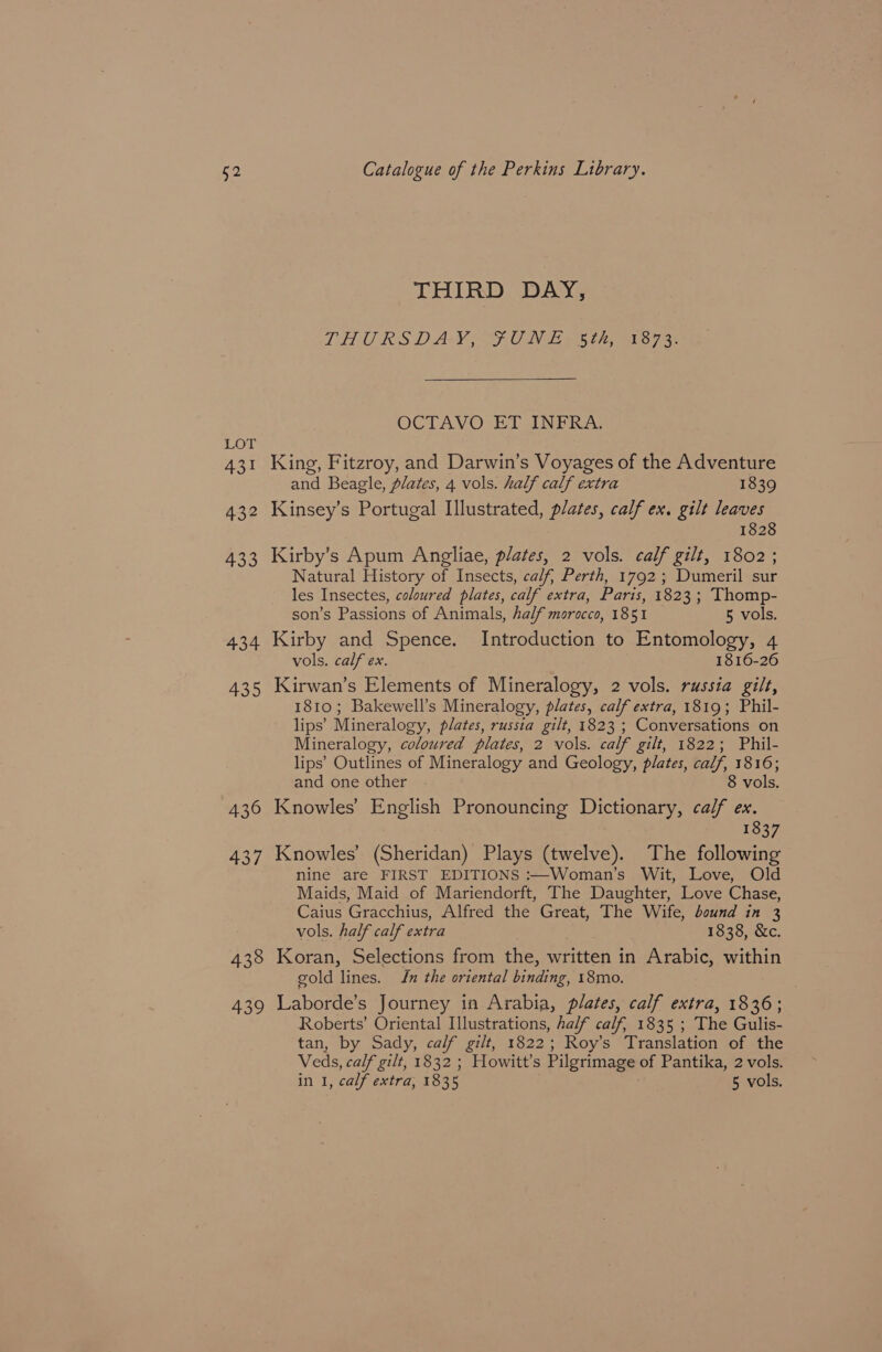 §2 LoT 431 432 433 434 435 436 437 438 439 Catalogue of the Perkins Library. THIRD DAY, THURSDAY, ¥UNE 5th, 1873.  OCTAVO ET INFRA. King, Fitzroy, and Darwin’s Voyages of the Adventure and Beagle, plates, 4 vols. half calf extra 1839 Kinsey’s Portugal Illustrated, plates, calf ex. gilt leaves 1828 Kirby’s Apum Angliae, plates, 2 vols. calf gilt, 1802; Natural History of Insects, calf, Perth, 1792; Dumeril sur les Insectes, coloured plates, calf extra, Paris, 1823; Thomp- son’s Passions of Animals, half morocco, 1851 5 vols. Kirby and Spence. Introduction to Entomology, 4 vols. calf ex. 1816-26 Kirwan’s Elements of Mineralogy, 2 vols. russia gilt, 1810; Bakewell’s Mineralogy, plates, calf extra, 1819; Phil- lips’ Mineralogy, plates, russia gilt, 1823 ; Conversations on Mineralogy, coloured plates, 2 vols. calf gilt, 1822; Phil- lips’ Outlines of Mineralogy and Geology, plates, calf, 1816; and one other 8 vols. Knowles’ English Pronouncing Dictionary, calf ex. 1837 Knowles’ (Sheridan) Plays (twelve). The following nine are FIRST EDITIONS :—Woman’s Wit, Love, Old Maids, Maid of Mariendorft, The Daughter, Love Chase, Caius Gracchius, Alfred the Great, The Wife, bound in 3 vols. half calf extra 1838, &amp;c. Koran, Selections from the, written in Arabic, within gold lines. Jn the oriental binding, 18mo. Laborde’s Journey in Arabia, plates, calf extra, 1836; Roberts’ Oriental Illustrations, half calf, 1835 ; The Gulis- tan, by Sady, calf gilt, 1822; Roy’s Translation of the Veds, calf gilt, 1832 ; Howitt’s Pilgrimage of Pantika, 2 vols.