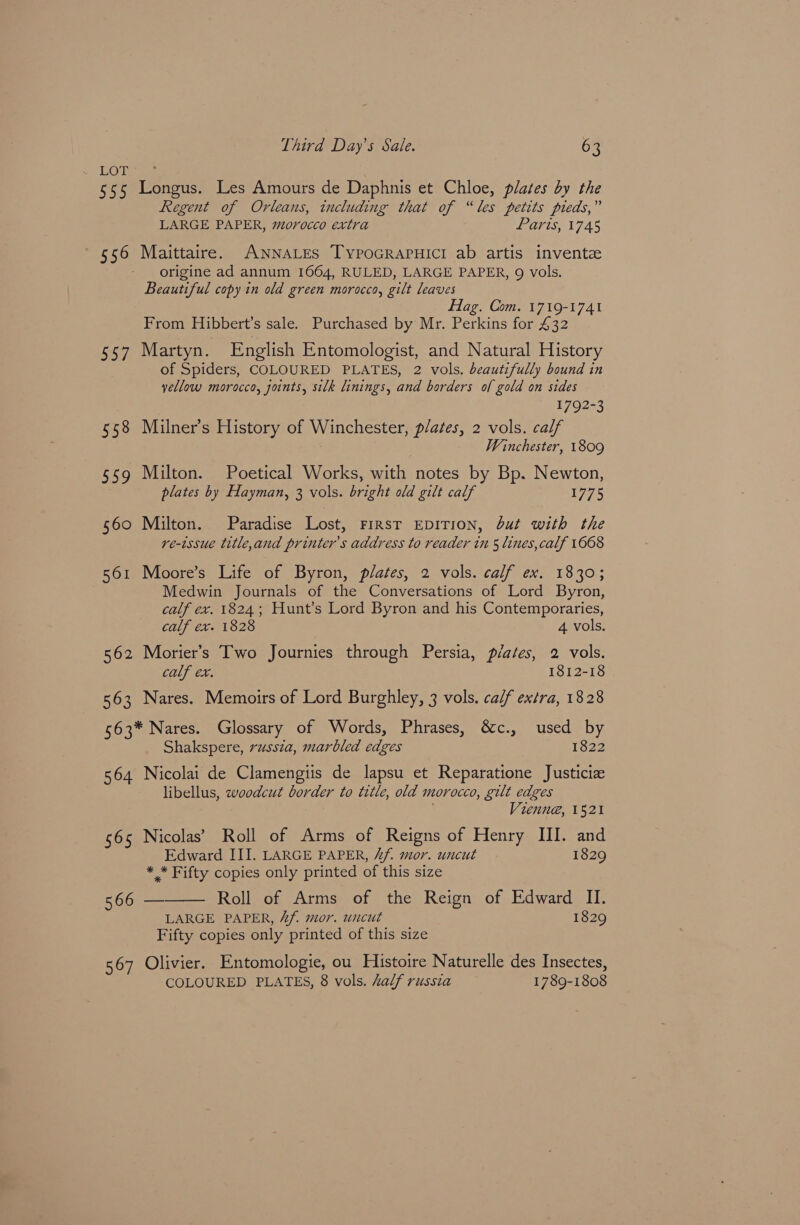 555 Longus. Les Amours de Daphnis et Chloe, plates by the Regent of Orleans, including that of “les petits pieds,” LARGE PAPER, morocco extra Paris, 1745 556 Maittaire. ANNALES TypoGRAPHICI ab artis invente origine ad annum 1664, RULED, LARGE PAPER, 9 vols, Beautiful copy in old green morocco, gilt leaves Hag. Com. 1719-1741 From Hibbert’s sale. Purchased by Mr. Perkins for £32 557 Martyn. English Entomologist, and Natural History of Spiders, COLOURED PLATES, 2 vols. beautifully bound in yellow morocco, joints, silk linings, and borders of gold on sides 1792-3 558 Milner’s History of Winchester, p/ates, 2 vols. calf Winchester, 1809 $59 Milton. Poetical Works, with notes by Bp. Newton, plates by Hayman, 3 vols. bright old gilt calf 1775 560 Milton. Paradise Lost, FIRST EDITION, but with the re-issue title,and printer's address to reader in 5 lines, calf 1668 RoMeviootcss Lites of byron, “plates, 2 vols. calf ex. 1330.5 Medwin Journals of the Conversations of Lord Byron, calf ex. 1824; Hunt’s Lord Byron and his Contemporaries, calf ex. 1828 4 vols. 562 Morier’s Two Journies through Persia, plates, 2 vols. calf ex. 1812-18 563 Nares. Memoirs of Lord Burghley, 3 vols. calf extra, 1828 563* Nares. Glossary of Words, Phrases, &amp;c., used by Shakspere, russia, marbled edges 1822 564 Nicolai de Clamengtis de lapsu et Reparatione Justicia libellus, woodcut border to title, old morocco, gilt edges Vienne, 1521 565 Nicolas’ Roll of Arms of Reigns of Henry III. and Edward III. LARGE PAPER, Zf. mor. uncut 1829 * * Fifty copies only printed of this size 566 — Roll of Arms of the Reign of Edward II. LARGE PAPER, 4f. mor, uncut 1829 Fifty copies only printed of this size  567 Olivier. Entomologie, ou Histoire Naturelle des Insectes, COLOURED PLATES, 8 vols. Lalf russia 1789-1808