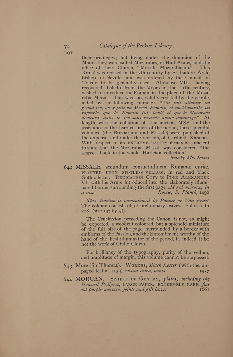 LOT their privileges; but living under the dominion of the Moors, they were called Mozarabes, or Half Arabs, and the office of their Church, “Missale Mozarabicum.” This Ritual was revised in the 7th century by St. Isidore, Arch- bishop of Seville, and was ordered by the Council of Toledo to be generally used. Alphonso VIII. having recovered Toledo from the Moors in the 11th century, wished to introduce the Roman in the place of the Moza- rabic Missal. This was successfully resisted by the people, aided by the following miracle: “Ox fait allumer un grand feu, on y jette un Missel Romain, et un Mozarabe, on vapporte que le Romain fut brulé, et que le Mozarabe length, with the collation of the ancient MSS. and the assistance of the learned men of the period, these splendid volumes (the Breviarium and Missale) were published at the expense, and under the revision, of Cardinal Ximenes. With respect to its EXTREME RARITY, it may be sufficient to state that the Mozarabic Missal was considered “the scarcest begk in the whole Harleian collection.” Note by Mr. Evans Gothic letter. DEDICATION COPY to POPE ALEXANDER VI., with his Arms introduced into the elaborately illumi- nated border surrounding the first page, old red morocco, in a& case Rome, S. Planck, 1496 This Edition ts unmentioned by Panzer or Van Praet. The volume consists of .12 preliminary leaves. Folios 1 to 228. (size 133 by 95). . The Crucifixion, preceding the Canon, is not, as might be expected, a woodcut coloured, but a splendid miniature of the full size of the page, surrounded by a border with emblems of the Passion, and the Entombment, worthy of the hand of the best illuminator of the period, if, indeed, it be not the work of Giulio Clovio. For brilliancy of the typography, purity of the vellum, and amplitude of margin, this volume cannot be surpassed. paged leaf at 1139), rassza extra, joints 1557 Howard Pedigree, LARGE PAPER, EXTREMELY RARE, ine old purple morocco, joints and gilt leaves © 1661