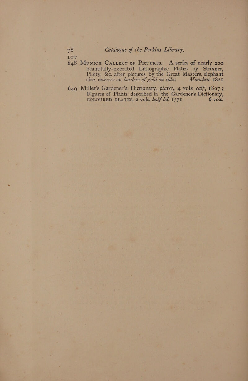 LOT 648 Municu Gatvery oF Pictures, A series of nearly 200 beautifully-executed Lithographic Plates by Strixner, Piloty, &c. after pictures by the Great Masters, elephant size, morocco ex. borders of gold on sides Munchen, 1821 649 Miller’s Gardener’s Dictionary, plates, 4 vols, calf, 1807 ; Figures of Plants described in the Gardener’s Dictionary, COLOURED PLATES, 2 vols. half bd. 1771 6 vols.
